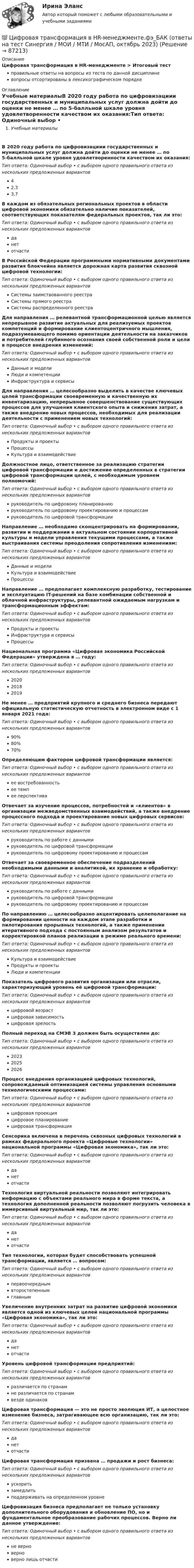      
            Описание
            Цифровая трансформация в HR-менеджменте > Итоговый тестправильные ответы на вопросы из теста по данной дисциплиневопросы отсортированы в лексикографическом порядке 
            Оглавление
            Учебные материалыВ 2020 году работа по цифровизациии государственных и муниципальных услуг должна дойти до оценки не менее … по 5-балльной шкале уровня удовлетворенности качеством их оказания:Тип ответа: Одиночный выбор • с выбором одного правильного ответа из нескольких предложенных вариантов42,33,7В каждом из обязательных региональных проектов в области цифровой экономики обязательно наличие показателей, соответствующих показателям федеральных проектов, так ли это:Тип ответа: Одиночный выбор • с выбором одного правильного ответа из нескольких предложенных вариантовданетотчастиВ Российской Федерации программными нормативными документами развития блокчейна является дорожная карта развития сквозной цифровой технологии:Тип ответа: Одиночный выбор • с выбором одного правильного ответа из нескольких предложенных вариантовСистемы заимствованного реестраСистемы прямого реестраСистемы распределенного реестраДля направления … релевантной трансформационной целью является непрерывное развитие актуальных для реализуемых проектов компетенций и формирование клиентоцентричного мышления, подразумевающего помимо ориентации деятельности на заказчиков и потребителей глубинного осознания своей собственной роли и цели в процессе внедрения изменений:Тип ответа: Одиночный выбор • с выбором одного правильного ответа из нескольких предложенных вариантовДанные и моделиЛюди и компетенцииИнфраструктура и сервисыДля направления … целесообразно выделить в качестве ключевых целей трансформации своевременную и качественную их инвентаризацию, непрерывное совершенствование существующих процессов для улучшения клиентского опыта и снижения затрат, а также внедрение новых процессов, необходимых для реализации деятельности с применением новых технологий:Тип ответа: Одиночный выбор • с выбором одного правильного ответа из нескольких предложенных вариантовПродукты и проектыПроцессыКультура и взаимодействиеДолжностное лицо, ответственное за реализацию стратегии цифровой трансформации и достижение определенных в стратегии цифровой трансформации целей, с необходимым уровнем полномочий:Тип ответа: Одиночный выбор • с выбором одного правильного ответа из нескольких предложенных вариантовруководитель по цифровому планированиюруководитель по цифровому проектированию и процессамруководитель по цифровой трансформацииНаправление … необходимо сконцентрировать на формировании, развитии и поддержании в актуальном состоянии корпоративной культуры и модели управления текущими процессами, а также выстраивания системы преодоления сопротивления изменениям:Тип ответа: Одиночный выбор • с выбором одного правильного ответа из нескольких предложенных вариантовДанные и моделиКультура и взаимодействиеПроцессыНаправление … предполагает комплексную разработку, тестирование и эксплуатацию IT-решений на базе комбинации собственной и облачной инфраструктуры, релевантной ожидаемым нагрузкам и трансформационным эффектам:Тип ответа: Одиночный выбор • с выбором одного правильного ответа из нескольких предложенных вариантовПродукты и проектыИнфраструктура и сервисыПроцессыНациональная программа «Цифровая экономика Российской Федерации» утверждена в … году:Тип ответа: Одиночный выбор • с выбором одного правильного ответа из нескольких предложенных вариантов202020182019Не менее … предприятий крупного и среднего бизнеса передают официальную статистическую отчетность в электронном виде с 1 января 2021 года:Тип ответа: Одиночный выбор • с выбором одного правильного ответа из нескольких предложенных вариантов90%80%70%Определяющим фактором цифровой трансформации является:Тип ответа: Одиночный выбор • с выбором одного правильного ответа из нескольких предложенных вариантовее востребованностьее темпее перспективаОтвечает за изучение процессов, потребностей и «клиентов» в организации межведомственных взаимодействий, а также внедрение процессного подхода и проектирование новых цифровых сервисов:Тип ответа: Одиночный выбор • с выбором одного правильного ответа из нескольких предложенных вариантовруководитель по работе с даннымируководитель по цифровой трансформациируководитель по цифровому проектированию и процессамОтвечает за своевременное обеспечение подразделений необходимыми данными и аналитикой, их хранение и обработку:Тип ответа: Одиночный выбор • с выбором одного правильного ответа из нескольких предложенных вариантовруководитель по работе с даннымируководитель по цифровой трансформациируководитель по цифровому проектированию и процессамПо направлению … целесообразно акцентировать целеполагание на формировании ценности на каждом этапе разработки и пилотирования прорывных технологий, а также применении итеративного подхода с постоянным анализом результатов и корректировкой планов реализации в режиме реального времени:Тип ответа: Одиночный выбор • с выбором одного правильного ответа из нескольких предложенных вариантовКультура и взаимодействиеПродукты и проектыЛюди и компетенцииПоказатель цифрового развития организации или отрасли, характеризующий уровень её цифровой трансформации:Тип ответа: Одиночный выбор • с выбором одного правильного ответа из нескольких предложенных вариантовцифровой возрастцифровая зависимостьцифровая зрелостьПолный переход на СМЭВ 3 должен быть осуществлен до:Тип ответа: Одиночный выбор • с выбором одного правильного ответа из нескольких предложенных вариантов202320252026Процесс внедрения организацией цифровых технологий, сопровождаемый оптимизацией системы управления основными технологическими процессами:Тип ответа: Одиночный выбор • с выбором одного правильного ответа из нескольких предложенных вариантовцифровая проекцияцифровое планированиецифровая трансформацияСенсорика включена в перечень сквозных цифровых технологий в рамках федерального проекта «Цифровые технологии» национальной программы «Цифровая экономика», так ли это:Тип ответа: Одиночный выбор • с выбором одного правильного ответа из нескольких предложенных вариантовданетотчастиТехнология виртуальной реальности позволяют интегрировать информацию с объектами реального мира в форме текста, а технология дополненной реальности позволяют погрузить человека в иммерсивный виртуальный мир, так ли это:Тип ответа: Одиночный выбор • с выбором одного правильного ответа из нескольких предложенных вариантовданетотчастиТип технологии, которая будет способствовать успешной трансформации, является … вопросом:Тип ответа: Одиночный выбор • с выбором одного правильного ответа из нескольких предложенных вариантовпервоочереднымвторостепеннымглавнымУвеличение внутренних затрат на развитие цифровой экономики является одной из ключевых целей национальной программы «Цифровая экономика», так ли это:Тип ответа: Одиночный выбор • с выбором одного правильного ответа из нескольких предложенных вариантовданетотчастиУровень цифровой трансформации предприятий:Тип ответа: Одиночный выбор • с выбором одного правильного ответа из нескольких предложенных вариантовразличается по странамне различается по странамвезде одинаковЦифровая трансформация — это не просто эволюция ИТ, а целостное изменение бизнеса, затрагивающее всю организацию, так ли это:Тип ответа: Одиночный выбор • с выбором одного правильного ответа из нескольких предложенных вариантовданетотчастиЦифровая трансформация призвана … продажи и рост бизнеса:Тип ответа: Одиночный выбор • с выбором одного правильного ответа из нескольких предложенных вариантовускоритьзамедлитьподдерживать на определенном уровнеЦифровизация бизнеса предполагает не только установку дополнительного оборудования и обновление ПО, но и фундаментальное преобразование рабочих процессов. Верно ли данное утверждение:Тип ответа: Одиночный выбор • с выбором одного правильного ответа из нескольких предложенных вариантовне верноверноверно лишь отчасти  
            
            
            💯 Цифровая трансформация в HR-менеджменте.фэ_БАК (ответы на тест Синергия / МОИ / МТИ / МосАП, ноябрь 2023)💯 Цифровая трансформация в HR-менеджменте.фэ_БАК (ответы на тест Синергия / МОИ / МТИ / МосАП, октябрь 2023)Цифровая трансформация в менеджментецифровая трансформация в менеджменте 2022 готовые ответы синергия ЦИФРОВАЯ ТРАНСФОРМАЦИЯ В МЕНЕДЖМЕНТЕ 2022 ОТВЕТЫ СИНЕРГИЯ✅ Цифровая трансформация в менеджменте 30 вопросов СИНЕРГИЯ МТИ 2022Цифровая трансформация в менеджменте, 37 вопросов (ответы на тест Синергия / МТИ / МОИ / МосАП)цифровая собственностьцифровая схемотехника 16 вариант для VD1ЦИФРОВАЯ СХЕМОТЕХНИКА - 	Вариант 25ЦИФРОВАЯ СХОМОТЕХНИКАЦифровая трансформация в HR-менеджменте Цифровая трансформация в HR-менеджменте. Тест СинергияЦифровая трансформация в HR-менеджменте (тест с ответами Синергия/МОИ/ МТИ /МОСАП)