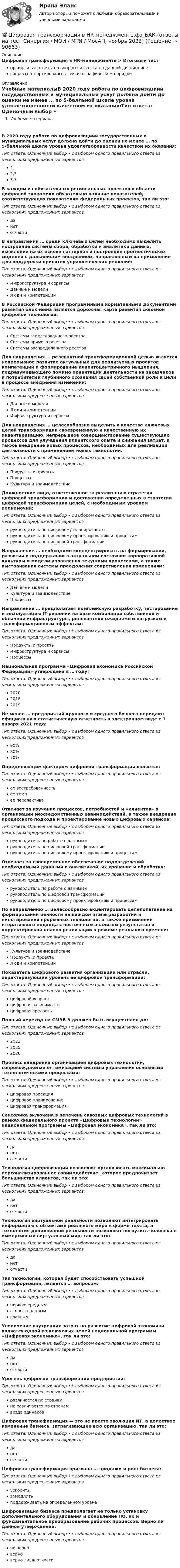      
            Описание
            Цифровая трансформация в HR-менеджменте > Итоговый тестправильные ответы на вопросы из теста по данной дисциплиневопросы отсортированы в лексикографическом порядке 
            Оглавление
            Учебные материалыВ 2020 году работа по цифровизациии государственных и муниципальных услуг должна дойти до оценки не менее … по 5-балльной шкале уровня удовлетворенности качеством их оказания:Тип ответа: Одиночный выбор • с выбором одного правильного ответа из нескольких предложенных вариантов42,33,7В каждом из обязательных региональных проектов в области цифровой экономики обязательно наличие показателей, соответствующих показателям федеральных проектов, так ли это:Тип ответа: Одиночный выбор • с выбором одного правильного ответа из нескольких предложенных вариантовданетотчастиВ направлении … среди ключевых целей необходимо выделить построение системы сбора, обработки и аналитики данных, выявление на их основе паттернов и построение прогностических моделей с дальнейшим внедрением, направленным на применение для поддержки принятия управленческих решений:Тип ответа: Одиночный выбор • с выбором одного правильного ответа из нескольких предложенных вариантовИнфраструктура и сервисыДанные и моделиЛюди и компетенцииВ Российской Федерации программными нормативными документами развития блокчейна является дорожная карта развития сквозной цифровой технологии:Тип ответа: Одиночный выбор • с выбором одного правильного ответа из нескольких предложенных вариантовСистемы заимствованного реестраСистемы прямого реестраСистемы распределенного реестраДля направления … релевантной трансформационной целью является непрерывное развитие актуальных для реализуемых проектов компетенций и формирование клиентоцентричного мышления, подразумевающего помимо ориентации деятельности на заказчиков и потребителей глубинного осознания своей собственной роли и цели в процессе внедрения изменений:Тип ответа: Одиночный выбор • с выбором одного правильного ответа из нескольких предложенных вариантовДанные и моделиЛюди и компетенцииИнфраструктура и сервисыДля направления … целесообразно выделить в качестве ключевых целей трансформации своевременную и качественную их инвентаризацию, непрерывное совершенствование существующих процессов для улучшения клиентского опыта и снижения затрат, а также внедрение новых процессов, необходимых для реализации деятельности с применением новых технологий:Тип ответа: Одиночный выбор • с выбором одного правильного ответа из нескольких предложенных вариантовПродукты и проектыПроцессыКультура и взаимодействиеДолжностное лицо, ответственное за реализацию стратегии цифровой трансформации и достижение определенных в стратегии цифровой трансформации целей, с необходимым уровнем полномочий:Тип ответа: Одиночный выбор • с выбором одного правильного ответа из нескольких предложенных вариантовруководитель по цифровому планированиюруководитель по цифровому проектированию и процессамруководитель по цифровой трансформацииНаправление … необходимо сконцентрировать на формировании, развитии и поддержании в актуальном состоянии корпоративной культуры и модели управления текущими процессами, а также выстраивания системы преодоления сопротивления изменениям:Тип ответа: Одиночный выбор • с выбором одного правильного ответа из нескольких предложенных вариантовДанные и моделиКультура и взаимодействиеПроцессыНаправление … предполагает комплексную разработку, тестирование и эксплуатацию IT-решений на базе комбинации собственной и облачной инфраструктуры, релевантной ожидаемым нагрузкам и трансформационным эффектам:Тип ответа: Одиночный выбор • с выбором одного правильного ответа из нескольких предложенных вариантовПродукты и проектыИнфраструктура и сервисыПроцессыНациональная программа «Цифровая экономика Российской Федерации» утверждена в … году:Тип ответа: Одиночный выбор • с выбором одного правильного ответа из нескольких предложенных вариантов202020182019Не менее … предприятий крупного и среднего бизнеса передают официальную статистическую отчетность в электронном виде с 1 января 2021 года:Тип ответа: Одиночный выбор • с выбором одного правильного ответа из нескольких предложенных вариантов90%80%70%Определяющим фактором цифровой трансформации является:Тип ответа: Одиночный выбор • с выбором одного правильного ответа из нескольких предложенных вариантовее востребованностьее темпее перспективаОтвечает за изучение процессов, потребностей и «клиентов» в организации межведомственных взаимодействий, а также внедрение процессного подхода и проектирование новых цифровых сервисов:Тип ответа: Одиночный выбор • с выбором одного правильного ответа из нескольких предложенных вариантовруководитель по работе с даннымируководитель по цифровой трансформациируководитель по цифровому проектированию и процессамОтвечает за своевременное обеспечение подразделений необходимыми данными и аналитикой, их хранение и обработку:Тип ответа: Одиночный выбор • с выбором одного правильного ответа из нескольких предложенных вариантовруководитель по работе с даннымируководитель по цифровой трансформациируководитель по цифровому проектированию и процессамПо направлению … целесообразно акцентировать целеполагание на формировании ценности на каждом этапе разработки и пилотирования прорывных технологий, а также применении итеративного подхода с постоянным анализом результатов и корректировкой планов реализации в режиме реального времени:Тип ответа: Одиночный выбор • с выбором одного правильного ответа из нескольких предложенных вариантовКультура и взаимодействиеПродукты и проектыЛюди и компетенцииПоказатель цифрового развития организации или отрасли, характеризующий уровень её цифровой трансформации:Тип ответа: Одиночный выбор • с выбором одного правильного ответа из нескольких предложенных вариантовцифровой возрастцифровая зависимостьцифровая зрелостьПолный переход на СМЭВ 3 должен быть осуществлен до:Тип ответа: Одиночный выбор • с выбором одного правильного ответа из нескольких предложенных вариантов202320252026Процесс внедрения организацией цифровых технологий, сопровождаемый оптимизацией системы управления основными технологическими процессами:Тип ответа: Одиночный выбор • с выбором одного правильного ответа из нескольких предложенных вариантовцифровая проекцияцифровое планированиецифровая трансформацияСенсорика включена в перечень сквозных цифровых технологий в рамках федерального проекта «Цифровые технологии» национальной программы «Цифровая экономика», так ли это:Тип ответа: Одиночный выбор • с выбором одного правильного ответа из нескольких предложенных вариантовданетотчастиТехнологии цифровизации позволяют организовать максимально персонализированное взаимодействие, которое предпочитает большинство клиентов, так ли это:Тип ответа: Одиночный выбор • с выбором одного правильного ответа из нескольких предложенных вариантовданетотчастиТехнология виртуальной реальности позволяют интегрировать информацию с объектами реального мира в форме текста, а технология дополненной реальности позволяют погрузить человека в иммерсивный виртуальный мир, так ли это:Тип ответа: Одиночный выбор • с выбором одного правильного ответа из нескольких предложенных вариантовданетотчастиТип технологии, которая будет способствовать успешной трансформации, является … вопросом:Тип ответа: Одиночный выбор • с выбором одного правильного ответа из нескольких предложенных вариантовпервоочереднымвторостепеннымглавнымУвеличение внутренних затрат на развитие цифровой экономики является одной из ключевых целей национальной программы «Цифровая экономика», так ли это:Тип ответа: Одиночный выбор • с выбором одного правильного ответа из нескольких предложенных вариантовданетотчастиУровень цифровой трансформации предприятий:Тип ответа: Одиночный выбор • с выбором одного правильного ответа из нескольких предложенных вариантовразличается по странамне различается по странамвезде одинаковЦифровая трансформация — это не просто эволюция ИТ, а целостное изменение бизнеса, затрагивающее всю организацию, так ли это:Тип ответа: Одиночный выбор • с выбором одного правильного ответа из нескольких предложенных вариантовданетотчастиЦифровая трансформация призвана … продажи и рост бизнеса:Тип ответа: Одиночный выбор • с выбором одного правильного ответа из нескольких предложенных вариантовускоритьзамедлитьподдерживать на определенном уровнеЦифровизация бизнеса предполагает не только установку дополнительного оборудования и обновление ПО, но и фундаментальное преобразование рабочих процессов. Верно ли данное утверждение:Тип ответа: Одиночный выбор • с выбором одного правильного ответа из нескольких предложенных вариантовне верноверноверно лишь отчасти  
            
            
            🌞Цифровая трансформация в HR-менеджменте.фэ_БАК / Итоговый тест / Синергия / МТИ / МосАП. Новый сборник 100 из 100 баллов. Ответы на все вопросы , которые встречаются в тесте💯 Цифровая трансформация в HR-менеджменте.фэ_БАК (ответы на тест Синергия / МОИ / МТИ / МосАП, ноябрь 2023)💯 Цифровая трансформация в HR-менеджменте.фэ_БАК (ответы на тест Синергия / МОИ / МТИ / МосАП, октябрь 2023)Цифровая трансформация в менеджментецифровая трансформация в менеджменте 2022 готовые ответы синергия ЦИФРОВАЯ ТРАНСФОРМАЦИЯ В МЕНЕДЖМЕНТЕ 2022 ОТВЕТЫ СИНЕРГИЯ✅ Цифровая трансформация в менеджменте 30 вопросов СИНЕРГИЯ МТИ 2022🔥 Цифровая культура (Росдистант, август 2023) Промежуточный тест 8 (Все 6 вопросов с правильными ответами)цифровая собственностьцифровая схемотехника 16 вариант для VD1ЦИФРОВАЯ СХЕМОТЕХНИКА - 	Вариант 25ЦИФРОВАЯ СХОМОТЕХНИКАЦифровая трансформация в HR-менеджменте Цифровая трансформация в HR-менеджменте. Тест Синергия