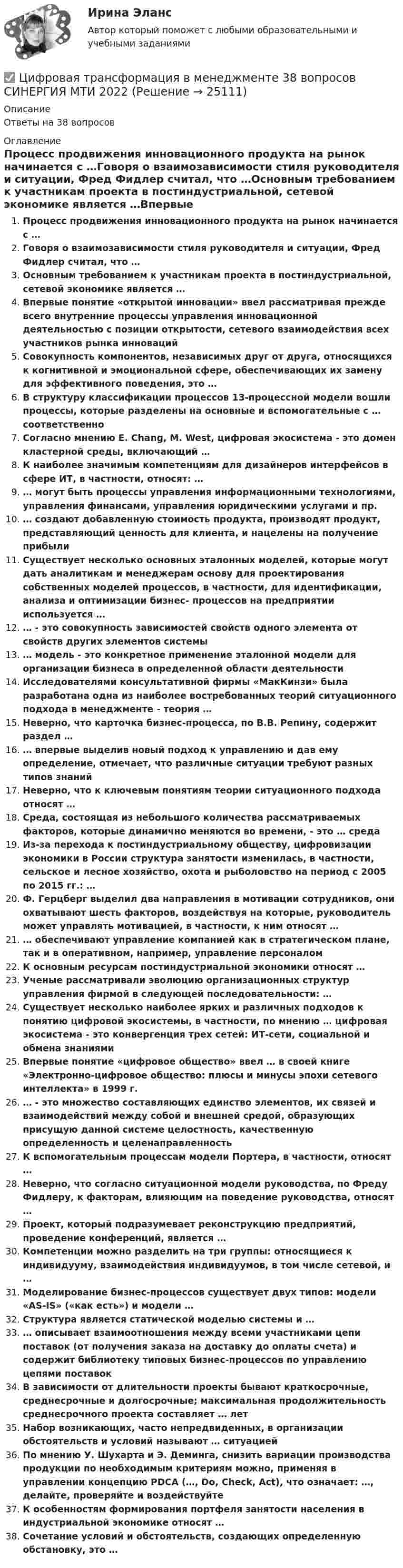      
          Описание
          Ответы на 38 вопросов 
          Оглавление
          Процесс продвижения инновационного продукта на рынок начинается с …Говоря о взаимозависимости стиля руководителя и ситуации, Фред Фидлер считал, что …Основным требованием к участникам проекта в постиндустриальной, сетевой экономике является …Впервые понятие «открытой инновации» ввел рассматривая прежде всего внутренние процессы управления инновационной деятельностью с позиции открытости, сетевого взаимодействия всех участников рынка инновацийСовокупность компонентов, независимых друг от друга, относящихся к когнитивной и эмоциональной сфере, обеспечивающих их замену для эффективного поведения, это …В структуру классификации процессов 13-процессной модели вошли процессы, которые разделены на основные и вспомогательные с … соответственноСогласно мнению Е. Chang, М. West, цифровая экосистема - это домен кластерной среды, включающий …К наиболее значимым компетенциям для дизайнеров интерфейсов в сфере ИТ, в частности, относят: …… могут быть процессы управления информационными технологиями, управления финансами, управления юридическими услугами и пр.… создают добавленную стоимость продукта, производят продукт, представляющий ценность для клиента, и нацелены на получение прибылиСуществует несколько основных эталонных моделей, которые могут дать аналитикам и менеджерам основу для проектирования собственных моделей процессов, в частности, для идентификации, анализа и оптимизации бизнес- процессов на предприятии используется …… - это совокупность зависимостей свойств одного элемента от свойств других элементов системы… модель - это конкретное применение эталонной модели для организации бизнеса в определенной области деятельностиИсследователями консультативной фирмы «МакКинзи» была разработана одна из наиболее востребованных теорий ситуационного подхода в менеджменте - теория …Неверно, что карточка бизнес-процесса, по В.В. Репину, содержит раздел …… впервые выделив новый подход к управлению и дав ему определение, отмечает, что различные ситуации требуют разных типов знанийНеверно, что к ключевым понятиям теории ситуационного подхода относят …Среда, состоящая из небольшого количества рассматриваемых факторов, которые динамично меняются во времени, - это … средаИз-за перехода к постиндустриальному обществу, цифровизации экономики в России структура занятости изменилась, в частности, сельское и лесное хозяйство, охота и рыболовство на период с 2005 по 2015 гг.: …Ф. Герцберг выделил два направления в мотивации сотрудников, они охватывают шесть факторов, воздействуя на которые, руководитель может управлять мотивацией, в частности, к ним относят …… обеспечивают управление компанией как в стратегическом плане, так и в оперативном, например, управление персоналомК основным ресурсам постиндустриальной экономики относят …Ученые рассматривали эволюцию организационных структур управления фирмой в следующей последовательности: …Существует несколько наиболее ярких и различных подходов к понятию цифровой экосистемы, в частности, по мнению … цифровая экосистема - это конвергенция трех сетей: ИТ-сети, социальной и обмена знаниямиВпервые понятие «цифровое общество» ввел … в своей книге «Электронно-цифровое общество: плюсы и минусы эпохи сетевого интеллекта» в 1999 г.… - это множество составляющих единство элементов, их связей и взаимодействий между собой и внешней средой, образующих присущую данной системе целостность, качественную определенность и целенаправленностьК вспомогательным процессам модели Портера, в частности, относят …Неверно, что согласно ситуационной модели руководства, по Фреду Фидлеру, к факторам, влияющим на поведение руководства, относят …Проект, который подразумевает реконструкцию предприятий, проведение конференций, является …Компетенции можно разделить на три группы: относящиеся к индивидууму, взаимодействия индивидуумов, в том числе сетевой, и …Моделирование бизнес-процессов существует двух типов: модели «AS-IS» («как есть») и модели …Структура является статической моделью системы и …… описывает взаимоотношения между всеми участниками цепи поставок (от получения заказа на доставку до оплаты счета) и содержит библиотеку типовых бизнес-процессов по управлению цепями поставокВ зависимости от длительности проекты бывают краткосрочные, среднесрочные и долгосрочные; максимальная продолжительность среднесрочного проекта составляет … летНабор возникающих, часто непредвиденных, в организации обстоятельств и условий называют … ситуациейПо мнению У. Шухарта и Э. Деминга, снизить вариации производства продукции по необходимым критериям можно, применяя в управлении концепцию PDCA (…, Do, Check, Act), что означает: …, делайте, проверяйте и воздействуйтеК особенностям формирования портфеля занятости населения в индустриальной экономике относят …Сочетание условий и обстоятельств, создающих определенную обстановку, это … 
            
            
            Цифровая трансформация в менеджменте, 37 вопросов (ответы на тест Синергия / МТИ / МОИ / МосАП)✅ Цифровая трансформация в менеджменте 38 вопросов СИНЕРГИЯ МТИ 2022💯 Цифровая трансформация в менеджменте (все ответы на тест Синергия / МОИ / МТИ / МосАП, май 2023)⭐ Цифровая трансформация в менеджменте (все ответы на тест Синергия / МТИ / МосАП, август 2022)💯 Цифровая трансформация в менеджменте (все ответы на тест Синергия / МТИ / МосАП, март 2023)💯 Цифровая трансформация в менеджменте (все ответы на тест Синергия / МТИ / МосАП, октябрь 2022)💯 Цифровая трансформация в менеджменте (все ответы на тест Синергия / МТИ / МосАП, февраль 2023)Цифровая трансформация в HR-менеджменте (тест с ответами Синергия/МОИ/ МТИ /МОСАП)🌞Цифровая трансформация в HR-менеджменте.фэ_БАК / Итоговый тест / Синергия / МТИ / МосАП. Новый сборник 100 из 100 баллов. Ответы на все вопросы , которые встречаются в тесте💯 Цифровая трансформация в HR-менеджменте.фэ_БАК (ответы на тест Синергия / МОИ / МТИ / МосАП, ноябрь 2023)💯 Цифровая трансформация в HR-менеджменте.фэ_БАК (ответы на тест Синергия / МОИ / МТИ / МосАП, октябрь 2023)Цифровая трансформация в менеджментецифровая трансформация в менеджменте 2022 готовые ответы синергия ЦИФРОВАЯ ТРАНСФОРМАЦИЯ В МЕНЕДЖМЕНТЕ 2022 ОТВЕТЫ СИНЕРГИЯ