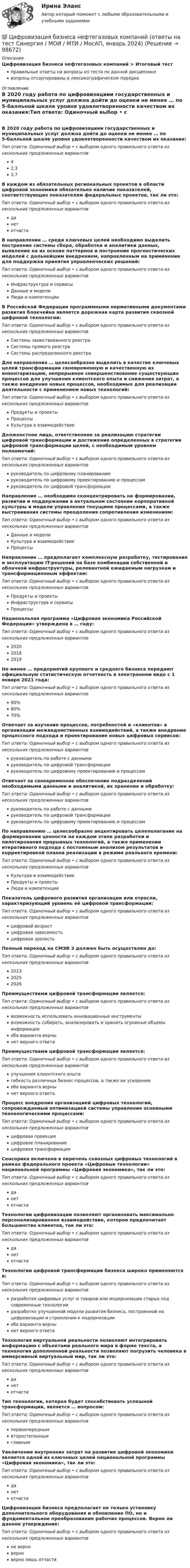      
            Описание
            Цифровизация бизнеса нефтегазовых компаний > Итоговый тестправильные ответы на вопросы из теста по данной дисциплиневопросы отсортированы в лексикографическом порядке 
            Оглавление
            В 2020 году работа по цифровизациии государственных и муниципальных услуг должна дойти до оценки не менее … по 5-балльной шкале уровня удовлетворенности качеством их оказания:Тип ответа: Одиночный выбор • с выбором одного правильного ответа из нескольких предложенных вариантов42,33,7В каждом из обязательных региональных проектов в области цифровой экономики обязательно наличие показателей, соответствующих показателям федеральных проектов, так ли это:Тип ответа: Одиночный выбор • с выбором одного правильного ответа из нескольких предложенных вариантовданетотчастиВ направлении … среди ключевых целей необходимо выделить построение системы сбора, обработки и аналитики данных, выявление на их основе паттернов и построение прогностических моделей с дальнейшим внедрением, направленным на применение для поддержки принятия управленческих решений:Тип ответа: Одиночный выбор • с выбором одного правильного ответа из нескольких предложенных вариантовИнфраструктура и сервисыДанные и моделиЛюди и компетенцииВ Российской Федерации программными нормативными документами развития блокчейна является дорожная карта развития сквозной цифровой технологии:Тип ответа: Одиночный выбор • с выбором одного правильного ответа из нескольких предложенных вариантовСистемы заимствованного реестраСистемы прямого реестраСистемы распределенного реестраДля направления … целесообразно выделить в качестве ключевых целей трансформации своевременную и качественную их инвентаризацию, непрерывное совершенствование существующих процессов для улучшения клиентского опыта и снижения затрат, а также внедрение новых процессов, необходимых для реализации деятельности с применением новых технологий:Тип ответа: Одиночный выбор • с выбором одного правильного ответа из нескольких предложенных вариантовПродукты и проектыПроцессыКультура и взаимодействиеДолжностное лицо, ответственное за реализацию стратегии цифровой трансформации и достижение определенных в стратегии цифровой трансформации целей, с необходимым уровнем полномочий:Тип ответа: Одиночный выбор • с выбором одного правильного ответа из нескольких предложенных вариантовруководитель по цифровому планированиюруководитель по цифровому проектированию и процессамруководитель по цифровой трансформацииНаправление … необходимо сконцентрировать на формировании, развитии и поддержании в актуальном состоянии корпоративной культуры и модели управления текущими процессами, а также выстраивания системы преодоления сопротивления изменениям:Тип ответа: Одиночный выбор • с выбором одного правильного ответа из нескольких предложенных вариантовДанные и моделиКультура и взаимодействиеПроцессыНаправление … предполагает комплексную разработку, тестирование и эксплуатацию IT-решений на базе комбинации собственной и облачной инфраструктуры, релевантной ожидаемым нагрузкам и трансформационным эффектам:Тип ответа: Одиночный выбор • с выбором одного правильного ответа из нескольких предложенных вариантовПродукты и проектыИнфраструктура и сервисыПроцессыНациональная программа «Цифровая экономика Российской Федерации» утверждена в … году:Тип ответа: Одиночный выбор • с выбором одного правильного ответа из нескольких предложенных вариантов202020182019Не менее … предприятий крупного и среднего бизнеса передают официальную статистическую отчетность в электронном виде с 1 января 2021 года:Тип ответа: Одиночный выбор • с выбором одного правильного ответа из нескольких предложенных вариантов90%80%70%Отвечает за изучение процессов, потребностей и «клиентов» в организации межведомственных взаимодействий, а также внедрение процессного подхода и проектирование новых цифровых сервисов:Тип ответа: Одиночный выбор • с выбором одного правильного ответа из нескольких предложенных вариантовруководитель по работе с даннымируководитель по цифровой трансформациируководитель по цифровому проектированию и процессамОтвечает за своевременное обеспечение подразделений необходимыми данными и аналитикой, их хранение и обработку:Тип ответа: Одиночный выбор • с выбором одного правильного ответа из нескольких предложенных вариантовруководитель по работе с даннымируководитель по цифровой трансформациируководитель по цифровому проектированию и процессамПо направлению … целесообразно акцентировать целеполагание на формировании ценности на каждом этапе разработки и пилотирования прорывных технологий, а также применении итеративного подхода с постоянным анализом результатов и корректировкой планов реализации в режиме реального времени:Тип ответа: Одиночный выбор • с выбором одного правильного ответа из нескольких предложенных вариантовКультура и взаимодействиеПродукты и проектыЛюди и компетенцииПоказатель цифрового развития организации или отрасли, характеризующий уровень её цифровой трансформации:Тип ответа: Одиночный выбор • с выбором одного правильного ответа из нескольких предложенных вариантовцифровой возрастцифровая зависимостьцифровая зрелостьПолный переход на СМЭВ 3 должен быть осуществлен до:Тип ответа: Одиночный выбор • с выбором одного правильного ответа из нескольких предложенных вариантов202320252026Преимуществами цифровой трансформации является:Тип ответа: Одиночный выбор • с выбором одного правильного ответа из нескольких предложенных вариантоввозможность использовать инновационные инструментывозможность собирать, анализировать и хранить огромные объемы информацииоба варианта вернынет верного ответаПреимуществами цифровой трансформации является:Тип ответа: Одиночный выбор • с выбором одного правильного ответа из нескольких предложенных вариантовулучшение клиентского опытагибкость различных бизнес-процессов, а также их ускорениеоба варианта вернынет верного ответаПроцесс внедрения организацией цифровых технологий, сопровождаемый оптимизацией системы управления основными технологическими процессами:Тип ответа: Одиночный выбор • с выбором одного правильного ответа из нескольких предложенных вариантовцифровая проекцияцифровое планированиецифровая трансформацияСенсорика включена в перечень сквозных цифровых технологий в рамках федерального проекта «Цифровые технологии» национальной программы «Цифровая экономика», так ли это:Тип ответа: Одиночный выбор • с выбором одного правильного ответа из нескольких предложенных вариантовданетотчастиТехнологии цифровизации позволяют организовать максимально персонализированное взаимодействие, которое предпочитает большинство клиентов, так ли это:Тип ответа: Одиночный выбор • с выбором одного правильного ответа из нескольких предложенных вариантовданетотчастиТехнологии цифровой трансформации бизнеса широко применяются в:Тип ответа: Одиночный выбор • с выбором одного правильного ответа из нескольких предложенных вариантовразработке цифровых услуг и товаров или модернизации старых под современные технологииразработке улучшенной модели развития бизнеса, построенной на цифровизации и стремлении к модернизацииоба варианта вернынет верного ответаТехнология виртуальной реальности позволяют интегрировать информацию с объектами реального мира в форме текста, а технология дополненной реальности позволяют погрузить человека в иммерсивный виртуальный мир, так ли это:Тип ответа: Одиночный выбор • с выбором одного правильного ответа из нескольких предложенных вариантовданетотчастиТип технологии, которая будет способствовать успешной трансформации, является … вопросом:Тип ответа: Одиночный выбор • с выбором одного правильного ответа из нескольких предложенных вариантовпервоочереднымвторостепеннымглавнымУвеличение внутренних затрат на развитие цифровой экономики является одной из ключевых целей национальной программы «Цифровая экономика», так ли это:Тип ответа: Одиночный выбор • с выбором одного правильного ответа из нескольких предложенных вариантовданетотчастиЦифровизация бизнеса предполагает не только установку дополнительного оборудования и обновление ПО, но и фундаментальное преобразование рабочих процессов. Верно ли данное утверждение:Тип ответа: Одиночный выбор • с выбором одного правильного ответа из нескольких предложенных вариантовне верноверноверно лишь отчасти  
            
            
            Цифровая экономика | Университет Синергия | Юриспруденция | Бакалавриат | 2023-2024 уч.г.| Зачёт💯 Цифровизация бизнеса нефтегазовых компаний (ответы на тест Синергия / МОИ / МТИ / МосАП, январь 2024)Цифровизация бизнеса предполагает не только установку дополнительного оборудования и обновление ПО, но и фундаментальное преобразование рабочих процессов. Верно ли данное утверждение:Цифровизация государственных услуг РАНХИГСЦифровизация психологииЦифровизация психологииЦифровизация психологии / Итоговая аттестация (тест с ответами «Синергия»/МТИ).Цифровая экономика (тест с ответами Синергия, МОИ) 3 семестр. Компетентностный тест, октябрь 2022Цифровая_экономика_тест_с_ответами_Синергия,_МОИ_3_семестр_НовыйЦифровая экономика (тест с ответами Синергия, МОИ) 3 семестр. Новый тест, октябрь 2022Цифровая экономика (тест с ответами Синергия/МОИ/ МТИ /МОСАП)Цифровая экономика-тест с ответами Синергия Новый тест, 2022Цифровая экономика  (тест с ответами Юрайт)Цифровая Экономика - тесты + ответы Синергия⭐2022