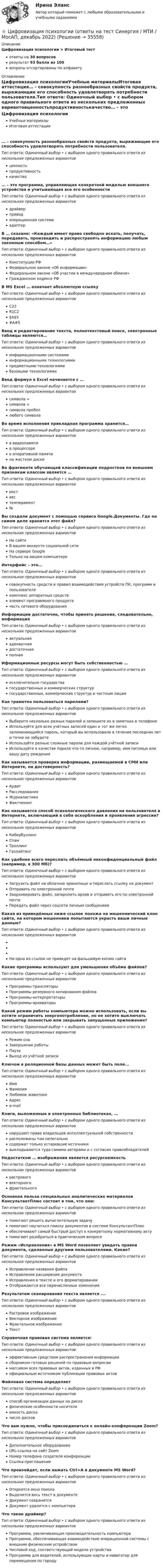      
          Описание
          Цифровизация психологии > Итоговый тестответы на 30 вопросоврезультат 93 балла из 100вопросы отсортированы по алфавиту 
          Оглавление
          Цифровизация психологииУчебные материалыИтоговая аттестация… – совокупность разнообразных свойств продукта, выражающие его способность удовлетворять потребности пользователя.Тип ответа: Одиночный выбор • с выбором одного правильного ответа из нескольких предложенных вариантовценностьпродуктивностькачество… – это программа, управляющая конкретной моделью внешнего устройства и учитывающая все его особенностиТип ответа: Одиночный выбор • с выбором одного правильного ответа из нескольких предложенных вариантовдрайверприводоперационная системаадаптерВ … сказано: «Каждый имеет право свободно искать, получать, передавать, производить и распространять информацию любым законным способом…»Тип ответа: Одиночный выбор • с выбором одного правильного ответа из нескольких предложенных вариантовКонституции РФФедеральном законе «Об информации»Федеральном законе «Об участии в международном обмене»Гражданском кодексе РФВ MS Excel … означает абсолютную ссылкуТип ответа: Одиночный выбор • с выбором одного правильного ответа из нескольких предложенных вариантовС22R1C2$A$5#A#5Ввод и редактирование текста, полнотекстовый поиск, электронные таблицы являются…Тип ответа: Одиночный выбор • с выбором одного правильного ответа из нескольких предложенных вариантовинформационными системамиинформационными технологиямипредметными технологиямибазовыми технологиямиВвод формул в Excel начинается с …Тип ответа: Одиночный выбор • с выбором одного правильного ответа из нескольких предложенных вариантовсимвола =символа +символа пробеллюбого символаВо время исполнения прикладная программа хранится…Тип ответа: Одиночный выбор • с выбором одного правильного ответа из нескольких предложенных вариантовв видеопамятив процессорев оперативной памятина жестком дискеВо фрагменте обучающей  классификации подростков по внешним признакам классом является …Тип ответа: Одиночный выбор • с выбором одного правильного ответа из нескольких предложенных вариантовроствестемперамент№Вы создали документ с помощью сервиса Google.Документы. Где на самом деле хранится этот файл?Тип ответа: Одиночный выбор • с выбором одного правильного ответа из нескольких предложенных вариантовНа сайте В вашем аккаунте социальной сетиНа сервере GoogleТолько на вашем компьютереИнтерфейс – это…Тип ответа: Одиночный выбор • с выбором одного правильного ответа из нескольких предложенных вариантовсовокупность средств и правил взаимодействия устройств ПК, программ и пользователякомплекс аппаратных средствэлемент программного продуктачасть сетевого оборудованияИнформации достаточно, чтобы принять решение, следовательно, информацияТип ответа: Одиночный выбор • с выбором одного правильного ответа из нескольких предложенных вариантовактуальнаяадекватнаядостаточнаяполнаяИформационные ресурсы могут быть собственностью …Тип ответа: Одиночный выбор • с выбором одного правильного ответа из нескольких предложенных вариантовисключительно государствагосударственных и коммерческих структургосударственных, коммерческих структур и частным лицамКак грамотно пользоваться паролями?Тип ответа: Одиночный выбор • с выбором одного правильного ответа из нескольких предложенных вариантовВыберите несколько разных паролей и запишите их в заметках в телефонеИспользуйте для всех учётных записей один и тот же легко запоминающийся пароль, который вы использовали в течение последних лет и точно не забудетеИспользуйте разные сложные пароли для каждой учётной записиИспользуйте в качестве пароля что-то личное, например, имя питомца или вашу дату рожденияКак называется проверка информации, размещаемой в СМИ или Интернете, на достоверность?Тип ответа: Одиночный выбор • с выбором одного правильного ответа из нескольких предложенных вариантовАудитРасследованиеЖурналистикаФактчекингКак называется способ психологического давления на пользователя в Интернете, включающий в себя оскорбления и проявления агрессии?Тип ответа: Одиночный выбор • с выбором одного правильного ответа из нескольких предложенных вариантовКибербуллингСпамТроллингГазлайтингКак удобнее всего переслать объёмный неконфиденциальный файл (например, в 300 Мб)?Тип ответа: Одиночный выбор • с выбором одного правильного ответа из нескольких предложенных вариантовЗагрузить файл на облачное хранилище и переслать ссылку на документОтправить по электронной почтеЗаархивировать файл, запаролить архив и отправить его по электронной почтеПередать файл через соцсети личным сообщениемКакая из приведённых ниже ссылок похожа на мошеннический клон сайта, на котором мошенники попытаются украсть ваши личные данные?Тип ответа: Одиночный выбор • с выбором одного правильного ответа из нескольких предложенных вариантовНи одна из ссылок не приведет на фальшивую копию сайтаКакие программы используют для уменьшения объёма файлов?Тип ответа: Одиночный выбор • с выбором одного правильного ответа из нескольких предложенных вариантовПрограммы-трансляторыПрограммы резервного копирования файловПрограммы-интерпретаторыПрограммы-архиваторыКакой режим работы компьютера можно использовать, если вы хотите ограничить энергопотребление, но не хотите выключать компьютер полностью или закрывать запущенные приложения?Тип ответа: Одиночный выбор • с выбором одного правильного ответа из нескольких предложенных вариантовРежим снаЗавершение работыПаузаВыход из учётной записиКлючом в  реляционной базы данных может быть поле...Тип ответа: Одиночный выбор • с выбором одного правильного ответа из нескольких предложенных вариантовИмяФамилияЛюбимое животноеАдресe-mailКниги, выложенные в электронных библиотеках, …Тип ответа: Одиночный выбор • с выбором одного правильного ответа из нескольких предложенных вариантовнарушают права владельцев интеллектуальной собственностирасположены там нелегальносодержат только устаревшие источникивыкладываются туда самими авторами и с согласия правообладателейНедостатком … изображения является ресурсоемкостьТип ответа: Одиночный выбор • с выбором одного правильного ответа из нескольких предложенных вариантоврастровоговекторногофрактальногоОсновная польза специальных аналитических материалов КонсультантПлюс состоит в том, что они:Тип ответа: Одиночный выбор • с выбором одного правильного ответа из нескольких предложенных вариантовпомогают решить вычислительную задачупомогают научиться поиску документов в системе КонсультантПлюсобеспечивают самый быстрый доступ к конкретному нормативному актупомогают разобраться в практическом вопросеРежим «Исправления» в MS Word позволяет увидеть правки документа, сделанные другими пользователями. Какие?Тип ответа: Одиночный выбор • с выбором одного правильного ответа из нескольких предложенных вариантовИсправление названия файлаИсправление расширения документаИсправления в тексте и его форматированииОтображаются все перечисленные измененияРезультатом сканирования текста является ….Тип ответа: Одиночный выбор • с выбором одного правильного ответа из нескольких предложенных вариантовРастровое изображениеВекторное изображениеФрактальное изображениеТекстСправочная правовая система является:Тип ответа: Одиночный выбор • с выбором одного правильного ответа из нескольких предложенных вариантовэффективным средством распространения информациисборником готовых решений по правовым вопросаммассивом всех правовых актов, изданных в РФофициальным источником публикации правовых актовФайловая система определяетТип ответа: Одиночный выбор • с выбором одного правильного ответа из нескольких предложенных вариантовспособ организации данных на дискефизические особенности носителяемкость дискачисло дисковЧто вам нужно, чтобы присоединиться к онлайн-конференции Zoom?Тип ответа: Одиночный выбор • с выбором одного правильного ответа из нескольких предложенных вариантовДополнительное оборудованиеURL-ссылка на сайт ZoomНомер телефона создателя конференцииСсылка-приглашениеЧто произойдет, если нажать Ctrl+A в документе MS Word?Тип ответа: Одиночный выбор • с выбором одного правильного ответа из нескольких предложенных вариантовОткроется окно поискаВыделится весь текст в документеДокумент сохранитсяДокумент удалится с компьютераЧто такое драйвер?Тип ответа: Одиночный выбор • с выбором одного правильного ответа из нескольких предложенных вариантовПрограмма, увеличивающая производительность компьютераПрограмма, обеспечивающая взаимодействие операционной системы с внешним физическим устройствомЧисловой код, соответствующий модели устройстваПрограмма для водителей, использующих карты и навигатор для перемещения по городу 
            
            
            💯 Цифровизация психологии [Конспект 1-8] (ответы на тест Синергия / МОИ / МТИ / МосАП, октябрь 2023)⭐ Цифровизация психологии (ответы на тест Синергия / МТИ / МосАП, декабрь 2022)Цифровизация психологии. Синергия. 5 семестрЦифровизация психологии. Синергия. ✅ Ответы на ИТОГОВЫЙ ТЕСТ. На отлично!Цифровизация психологии (тест с ответами Синергия/МОИ/ МТИ /МОСАП)Цифровизация становится причиной технологического усложнения и исчезновения ряда традиционных профессий вследствие автоматизации соответствующих трудовых операций и одновременно появления новых профессий и роста спроса на неалгоритмизируемый 🌞Цифровое государственное и муниципальное управление.фм_БАК. Итоговый тест / Синергия / МТИ / МосАП. Новый сборник 100 из 100 баллов. Ответы на все вопросы, которые встречаются в тестеЦифровая экономика (тесты с ответами Синергия)Цифровая экономика | Университет Синергия | Юриспруденция | Бакалавриат | 2023-2024 уч.г.| Зачёт💯 Цифровизация бизнеса нефтегазовых компаний (ответы на тест Синергия / МОИ / МТИ / МосАП, январь 2024)Цифровизация бизнеса предполагает не только установку дополнительного оборудования и обновление ПО, но и фундаментальное преобразование рабочих процессов. Верно ли данное утверждение:Цифровизация государственных услуг РАНХИГСЦифровизация психологииЦифровизация психологии
