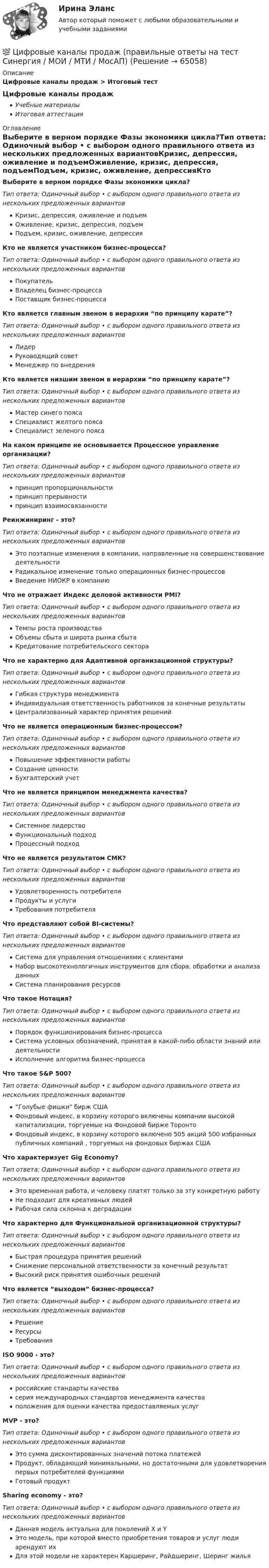      
            Описание
            Цифровые каналы продаж > Итоговый тест Цифровые каналы продажУчебные материалыИтоговая аттестация 
            Оглавление
            Выберите в верном порядке Фазы экономики цикла?Тип ответа: Одиночный выбор • с выбором одного правильного ответа из нескольких предложенных вариантовКризис, депрессия, оживление и подъемОживление, кризис, депрессия, подъемПодъем, кризис, оживление, депрессияКто не является участником бизнес-процесса?Тип ответа: Одиночный выбор • с выбором одного правильного ответа из нескольких предложенных вариантовПокупательВладелец бизнес-процессаПоставщик бизнес-процессаКто является главным звеном в иерархии “по принципу карате”?Тип ответа: Одиночный выбор • с выбором одного правильного ответа из нескольких предложенных вариантовЛидерРуководящий советМенеджер по внедренияКто является низшим звеном в иерархии “по принципу карате”?Тип ответа: Одиночный выбор • с выбором одного правильного ответа из нескольких предложенных вариантовМастер синего поясаСпециалист желтого поясаСпециалист зеленого поясаНа каком принципе не основывается Процессное управление организации?Тип ответа: Одиночный выбор • с выбором одного правильного ответа из нескольких предложенных вариантовпринцип пропорциональностипринцип прерывностипринцип взаимосвязанностиРеинжиниринг - это?Тип ответа: Одиночный выбор • с выбором одного правильного ответа из нескольких предложенных вариантовЭто поэтапные изменения в компании, направленные на совершенствование деятельностиРадикальное изменение только операционных бизнес-процессовВведение НИОКР в компаниюЧто не отражает Индекс деловой активности PMI?Тип ответа: Одиночный выбор • с выбором одного правильного ответа из нескольких предложенных вариантовТемпы роста производстваОбъемы сбыта и широта рынка сбытаКредитование потребительского сектораЧто не характерно для Адаптивной организационной структуры?Тип ответа: Одиночный выбор • с выбором одного правильного ответа из нескольких предложенных вариантовГибкая структура менеджментаИндивидуальная ответственность работников за конечные результатыЦентрализованный характер принятия решенийЧто не является операционным бизнес-процессом?Тип ответа: Одиночный выбор • с выбором одного правильного ответа из нескольких предложенных вариантовПовышение эффективности работыСоздание ценностиБухгалтерский учетЧто не является принципом менеджмента качества?Тип ответа: Одиночный выбор • с выбором одного правильного ответа из нескольких предложенных вариантовСистемное лидерствоФункциональный подходПроцессный подходЧто не является результатом СМК?Тип ответа: Одиночный выбор • с выбором одного правильного ответа из нескольких предложенных вариантовУдовлетворенность потребителяПродукты и услугиТребования потребителяЧто представляют собой BI-системы?Тип ответа: Одиночный выбор • с выбором одного правильного ответа из нескольких предложенных вариантовСистема для управления отношениями с клиентамиНабор высокотехнологичных инструментов для сбора, обработки и анализа данныхСистема планирования ресурсовЧто такое Нотация?Тип ответа: Одиночный выбор • с выбором одного правильного ответа из нескольких предложенных вариантовПорядок функционирования бизнес-процессаСистема условных обозначений, принятая в какой-либо области знаний или деятельностиИсполнение алгоритма бизнес-процессаЧто такое S&amp;P 500?Тип ответа: Одиночный выбор • с выбором одного правильного ответа из нескольких предложенных вариантов“Голубые фишки бирж СШАФондовый индекс, в корзину которого включены компании высокой капитализации, торгуемые на Фондовой бирже ТоронтоФондовый индекс, в корзину которого включено 505 акций 500 избранных публичных компаний , торгуемых на фондовых биржах СШАЧто характеризует Gig Economy?Тип ответа: Одиночный выбор • с выбором одного правильного ответа из нескольких предложенных вариантовЭто временная работа, и человеку платят только за эту конкретную работуНе подходит для креативных людейРабочая сила склонна к деградацииЧто характерно для Функциональной организационной структуры?Тип ответа: Одиночный выбор • с выбором одного правильного ответа из нескольких предложенных вариантовБыстрая процедура принятия решенийСнижение персональной ответственности за конечный результатВысокий риск принятия ошибочных решенийЧто является “выходом” бизнес-процесса?Тип ответа: Одиночный выбор • с выбором одного правильного ответа из нескольких предложенных вариантовРешениеРесурсыТребованияISO 9000 - это?Тип ответа: Одиночный выбор • с выбором одного правильного ответа из нескольких предложенных вариантовроссийские стандарты качествасерия международных стандартов менеджмента качестваположения для оценки качества предоставляемых услугMVP - это?Тип ответа: Одиночный выбор • с выбором одного правильного ответа из нескольких предложенных вариантовЭто сумма дисконтированных значений потока платежейПродукт, обладающий минимальными, но достаточными для удовлетворения первых потребителей функциямиГотовый продуктSharing economy - это?Тип ответа: Одиночный выбор • с выбором одного правильного ответа из нескольких предложенных вариантовДанная модель актуальна для поколений X и YЭто модель, при которой вместо приобретения товаров и услуг люди арендуют ихДля этой модели не характерен Каршеринг, Райдшеринг, Шеринг жилья  
            
            
            Цифровые каналы продаж / 20 вопросов💯 Цифровые каналы продаж (правильные ответы на тест Синергия / МОИ / МТИ / МосАП)Цифровые каналы продаж \\ Синергия \\ 100 БАЛЛОВЦифровые каналы продаж//СИНЕРГИЯ//МОСап//ТЕСТ ПРОЙДЕНЦифровые каналы продаж Синергия МТИ МосАП Ответы на итоговый тест (Урок 1-8)Цифровые каналы продаж. Синергия. Ответы на ИТОГОВЫЙ ТЕСТ. На отлично!Цифровые каналы продаж (Тест Синергия ответы)🟢Итоговый тест🌞Цифровое государственное и муниципальное управление.фм_БАК. Итоговый тест / Синергия / МТИ / МосАП. Новый сборник 100 из 100 баллов. Ответы на все вопросы, которые встречаются в тестеЦифровое государственное и муниципальное управление.фм_БАК. Синергия. Ответы на ИТОГОВЫЙ ТЕСТ. На отлично!Цифровое общество и проблемы прикладной информатики (задания, РОСДИСТАНТ)Цифровой диктант по географии  на тему: Страны Зарубежной АзииЦифровой маркетинг (практические задания 1-5)Цифровые двойники изделий//Открытое образованиеЦифровые каналы продаж