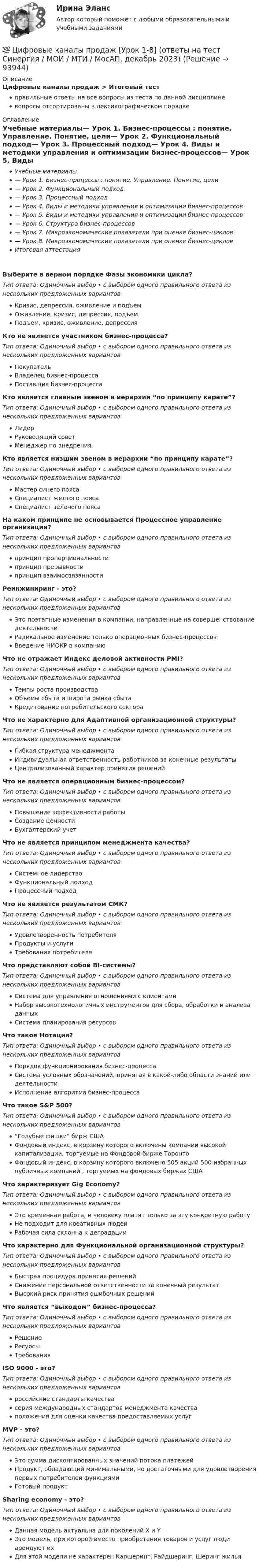      
            Описание
            Цифровые каналы продаж > Итоговый тестправильные ответы на все вопросы из теста по данной дисциплиневопросы отсортированы в лексикографическом порядке 
            Оглавление
            Учебные материалы— Урок 1. Бизнес-процессы : понятие. Управление. Понятие, цели— Урок 2. Функциональный подход— Урок 3. Процессный подход— Урок 4. Виды и методики управления и оптимизации бизнес-процессов— Урок 5. Виды и методики управления и оптимизации бизнес-процессов— Урок 6. Структура бизнес-процессов— Урок 7. Макроэкономические показатели при оценке бизнес-циклов— Урок 8. Макроэкономические показатели при оценке бизнес-цикловИтоговая аттестацияВыберите в верном порядке Фазы экономики цикла?Тип ответа: Одиночный выбор • с выбором одного правильного ответа из нескольких предложенных вариантовКризис, депрессия, оживление и подъемОживление, кризис, депрессия, подъемПодъем, кризис, оживление, депрессияКто не является участником бизнес-процесса?Тип ответа: Одиночный выбор • с выбором одного правильного ответа из нескольких предложенных вариантовПокупательВладелец бизнес-процессаПоставщик бизнес-процессаКто является главным звеном в иерархии “по принципу карате”?Тип ответа: Одиночный выбор • с выбором одного правильного ответа из нескольких предложенных вариантовЛидерРуководящий советМенеджер по внедренияКто является низшим звеном в иерархии “по принципу карате”?Тип ответа: Одиночный выбор • с выбором одного правильного ответа из нескольких предложенных вариантовМастер синего поясаСпециалист желтого поясаСпециалист зеленого поясаНа каком принципе не основывается Процессное управление организации?Тип ответа: Одиночный выбор • с выбором одного правильного ответа из нескольких предложенных вариантовпринцип пропорциональностипринцип прерывностипринцип взаимосвязанностиРеинжиниринг - это?Тип ответа: Одиночный выбор • с выбором одного правильного ответа из нескольких предложенных вариантовЭто поэтапные изменения в компании, направленные на совершенствование деятельностиРадикальное изменение только операционных бизнес-процессовВведение НИОКР в компаниюЧто не отражает Индекс деловой активности PMI?Тип ответа: Одиночный выбор • с выбором одного правильного ответа из нескольких предложенных вариантовТемпы роста производстваОбъемы сбыта и широта рынка сбытаКредитование потребительского сектораЧто не характерно для Адаптивной организационной структуры?Тип ответа: Одиночный выбор • с выбором одного правильного ответа из нескольких предложенных вариантовГибкая структура менеджментаИндивидуальная ответственность работников за конечные результатыЦентрализованный характер принятия решенийЧто не является операционным бизнес-процессом?Тип ответа: Одиночный выбор • с выбором одного правильного ответа из нескольких предложенных вариантовПовышение эффективности работыСоздание ценностиБухгалтерский учетЧто не является принципом менеджмента качества?Тип ответа: Одиночный выбор • с выбором одного правильного ответа из нескольких предложенных вариантовСистемное лидерствоФункциональный подходПроцессный подходЧто не является результатом СМК?Тип ответа: Одиночный выбор • с выбором одного правильного ответа из нескольких предложенных вариантовУдовлетворенность потребителяПродукты и услугиТребования потребителяЧто представляют собой BI-системы?Тип ответа: Одиночный выбор • с выбором одного правильного ответа из нескольких предложенных вариантовСистема для управления отношениями с клиентамиНабор высокотехнологичных инструментов для сбора, обработки и анализа данныхСистема планирования ресурсовЧто такое Нотация?Тип ответа: Одиночный выбор • с выбором одного правильного ответа из нескольких предложенных вариантовПорядок функционирования бизнес-процессаСистема условных обозначений, принятая в какой-либо области знаний или деятельностиИсполнение алгоритма бизнес-процессаЧто такое S&amp;P 500?Тип ответа: Одиночный выбор • с выбором одного правильного ответа из нескольких предложенных вариантов“Голубые фишки бирж СШАФондовый индекс, в корзину которого включены компании высокой капитализации, торгуемые на Фондовой бирже ТоронтоФондовый индекс, в корзину которого включено 505 акций 500 избранных публичных компаний , торгуемых на фондовых биржах СШАЧто характеризует Gig Economy?Тип ответа: Одиночный выбор • с выбором одного правильного ответа из нескольких предложенных вариантовЭто временная работа, и человеку платят только за эту конкретную работуНе подходит для креативных людейРабочая сила склонна к деградацииЧто характерно для Функциональной организационной структуры?Тип ответа: Одиночный выбор • с выбором одного правильного ответа из нескольких предложенных вариантовБыстрая процедура принятия решенийСнижение персональной ответственности за конечный результатВысокий риск принятия ошибочных решенийЧто является “выходом” бизнес-процесса?Тип ответа: Одиночный выбор • с выбором одного правильного ответа из нескольких предложенных вариантовРешениеРесурсыТребованияISO 9000 - это?Тип ответа: Одиночный выбор • с выбором одного правильного ответа из нескольких предложенных вариантовроссийские стандарты качествасерия международных стандартов менеджмента качестваположения для оценки качества предоставляемых услугMVP - это?Тип ответа: Одиночный выбор • с выбором одного правильного ответа из нескольких предложенных вариантовЭто сумма дисконтированных значений потока платежейПродукт, обладающий минимальными, но достаточными для удовлетворения первых потребителей функциямиГотовый продуктSharing economy - это?Тип ответа: Одиночный выбор • с выбором одного правильного ответа из нескольких предложенных вариантовДанная модель актуальна для поколений X и YЭто модель, при которой вместо приобретения товаров и услуг люди арендуют ихДля этой модели не характерен Каршеринг, Райдшеринг, Шеринг жилья  
            
            
            Цифровые каналы продаж (тест с ответами Синергия/МОИ/ МТИ /МОСАП)💯 Цифровые каналы продаж [Урок 1-8] (ответы на тест Синергия / МОИ / МТИ / МосАП, декабрь 2023)💯 Цифровые каналы продаж [Урок 1-8] (ответы на тест Синергия / МОИ / МТИ / МосАП, сентябрь 2023)ЦИФРОВЫЕ МАРКЕТИНГОВЫЕ КОММУНИКАЦИИ_ЮРАЙТ_ответы на тесты 1-5Цифровые платформы и сквозные технологии 2022 ответы синергия✅ Цифровые платформы и сквозные технологии 21 вопрос 2022Цифровые платформы и сквозные технологии (ответы на тест Синергия / МТИ / МОИ / МосАП)Цифровые каналы продажЦифровые каналы продаж / 20 вопросов💯 Цифровые каналы продаж (правильные ответы на тест Синергия / МОИ / МТИ / МосАП)Цифровые каналы продаж \\ Синергия \\ 100 БАЛЛОВЦифровые каналы продаж//СИНЕРГИЯ//МОСап//ТЕСТ ПРОЙДЕНЦифровые каналы продаж Синергия МТИ МосАП Ответы на итоговый тест (Урок 1-8)Цифровые каналы продаж. Синергия. Ответы на ИТОГОВЫЙ ТЕСТ. На отлично!