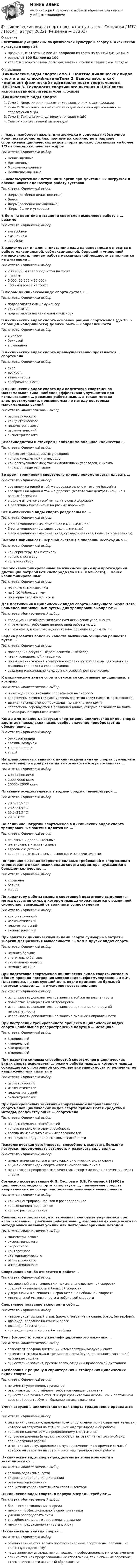     
          Описание
          Элективные дисциплины по физической культуре и спорту > Физическая культура и спорт Э3правильные ответы на все 38 вопросов из теста по данной дисциплинерезультат 100 баллов из 100вопросы отсортированы по возрастанию в лексикографическом порядке 
          Оглавление
          Циклические виды спортаТема 1. Понятие циклических видов спорта и их классификацииТема 2. Выносливость как компонент физической подготовленности спортсменов в ЦВСТема 3. Технология спортивного питания в ЦВССписок использованной литературы … жиры наиболее тяжелы для желудка и содержат избыточное количество холестерина, поэтому их количество в рационе спортсменов циклических видов спорта должно составлять не более 1/3 от общего количества жировТип ответа: Одиночный выборНенасыщенныеНасыщенныеМононенасыщенныеПолиненасыщенные… используются как источник энергии при длительных нагрузках и обеспечивают адекватную работу суставовТип ответа: Одиночный выборЖиры (особенно ненасыщенные)БелкиЖиры (особенно насыщенные)Жиры, белки и углеводыВ беге на короткие дистанции спортсмен выполняет работу в … режимеТип ответа: Одиночный выборанаэробномсмешанномаэробномВ зависимости от длины дистанции езда на велосипеде относится к работе максимальной, субмаксимальной, большой и умеренной интенсивности, причем работа максимальной мощности выполняется на дистанции …Тип ответа: Одиночный выбор200 и 500 м велосипедистом на треке1 000 м5 000, 10 000 и 20 000 м100 км и более на шоссеВ любом циклическом виде спорта суставы …Тип ответа: Одиночный выборподвергаются сильному износуукрепляютсяподвергаются незначительному износуВ циклических видах спорта основной рацион спортсменов (до 70 % от общей калорийности) должен быть … направленностиТип ответа: Одиночный выборжировойбелковойуглеводнойВ циклических видах спорта преимущественно проявляется … спортсменаТип ответа: Одиночный выборсилаловкостьвыносливостьсообразительностьВ циклических видах спорта при подготовке спортсменов максимальная сила наиболее эффективно улучшается при использовании … режимов работы мышц, а также метода электростимуляции, применяемых по методу повторных максимальных усилийТип ответа: Множественный выборизометрическогоконцентрическогоплиометрическогоизокинетическийэксцентрическогоВелосипедистам и стайерам необходимо большое количество …Тип ответа: Одиночный выбортолько легкоусваиваемых углеводовтолько «медленных» углеводовкак легкоусваиваемых, так и «медленных» углеводов, с низким гликемическим индексомВо время тренировки спортсмену-пловцу рекомендуется плавать …Тип ответа: Одиночный выборвсе время на одной и той же дорожке одного и того же бассейнавсе время на одной и той же дорожке (желательно центральной), но в разных бассейнахв одном и том же бассейне, но на разных дорожкахв различных бассейнах и на разных дорожкахВсе циклические виды спорта разделены на …Тип ответа: Одиночный выбор2 зоны мощности (максимальная и минимальная)3 зоны мощности (большая, средняя и малая)4 зоны мощности (максимальная, субмаксимальная, большая и умеренная)Высокая лабильность нервной системы в плавании необходима …Тип ответа: Одиночный выборкак спринтеру, так и стайерутолько спринтерутолько стайеруВысококвалифицированные лыжники-гонщики при прохождении дистанции потребляют кислорода (по Ю.Х. Кальюсто) … менее квалифицированныеТип ответа: Одиночный выборна 15–20 % меньше, чемна 5–10 % больше, чемпримерно столько же, что иДля достижения в циклических видах спорта наилучшего результата наименее напряженным путем, для тренировки выбирают …Тип ответа: Множественный выбортрадиционные общефизические гимнастические упражненияупражнения, требующие непрерывной работы мышцупражнения, в которых задействованы большие группы мышцЗадача развития волевых качеств лыжников-гонщиков решается путем …Тип ответа: Одиночный выборпроведения регулярных разъяснительных беседчтения специальной литературыприближения условий тренировочных занятий к условиям деятельности лыжника-гонщика на соревнованияхсоздания максимально комфортных условий для тренировокК циклическим видам спорта относятся спортивные дисциплины, в которых …Тип ответа: Множественный выборпроисходит соревнование спортсменов на скоростьспортсмены демонстрируют уровень развития своих силовых возможностейдвижение спортсменов происходит по замкнутому кругуспортсмены соревнуются в различных видах, которые позволяют выявить самого разностороннего атлетаКогда длительность нагрузки спортсменов циклических видов спорта достигает нескольких часов, особое значение приобретает их обеспечение …Тип ответа: Одиночный выборбелковой пищейсвежим воздухомжирной пищейводойНа тренировочных занятиях циклическими видами спорта суммарные затраты энергии для развития выносливости могут составлять …Тип ответа: Одиночный выбор4000–6000 ккал7000–9000 ккал10000–12000 ккалПлавание осуществляется в водной среде с температурой …Тип ответа: Одиночный выбор20,5–22,5 °С23,5–24,5 °С25,5–28,5 °С29,5–30 °СПо величине нагрузки спортсменов в циклических видах спорта тренировочные занятия делятся на …Тип ответа: Одиночный выборосновные и дополнительныеинтенсивные и экстенсивныевзрослые и детскиевводно-подготовительные, основные и заключительныеПо причине высоких скоростно-силовых требований к спортсменам-спринтерам в циклических видах спорта спринтеры нуждаются в большом количестве …Тип ответа: Одиночный выборуглеводовбелковжировПо характеру работы мышц в спортивной подготовке выделяют … метод развития силы, в котором мышца укорачивается с различной скоростью, зависящей от величины сопротивленияТип ответа: Одиночный выборконцентрическийизокинетическийплиометрическийэксцентрическийПри занятиях циклическими видами спорта суммарные затраты энергии для развития выносливости …, чем в других видах спортаТип ответа: Одиночный выборнемного большезначительно большезначительно меньшенемного меньшеПри подготовке спортсменов циклических видов спорта, согласно общим правила построения микроциклов, сформулированным В.Н. Платоновым, на следующий день после применения большой нагрузки следует …, что ускоряет восстановлениеТип ответа: Одиночный выбориспользовать дополнительное занятие той же направленностиполностью воздержаться от тренировокиспользовать дополнительное занятие принципиально другой направленностииспользовать дополнительное занятие смежной направленностиПри построении тренировочного процесса в циклических видах спорта наибольшее распространение получил … мезоциклТип ответа: Одиночный выбор3-недельный4-недельный5-недельный6-недельныйПри развитии силовых способностей спортсменов в циклических видах спорта используют … режим работы мышц, в котором мышца сокращается с постоянной скоростью вне зависимости от величины ее напряжения или силы тягиТип ответа: Одиночный выборизометрическийизокинетическийплиометрическийэксцентрическийПри тренировочных занятиях избирательной направленности спортсменов циклических видов спорта применяются средства и методы, воздействующие … спортсменаТип ответа: Одиночный выборна весь комплекс способностейтолько на какую-то одну способностьвсегда на несколько смежных способностейна какую-то одну или на смежные способностиПсихологическая устойчивость, способность выносить большие нагрузки, преодолевать усталость и развивать силу воли …Тип ответа: Одиночный выборимеют значение только в некоторых циклических видах спортав циклических видах спорта имеют немалое значение вне являются приоритетными качествами спортсменов в циклических видах спортаСогласно исследованиям Ф.П. Суслова и В.Б. Гилязовой [1990] в циклических видах спорта используют …, применение средств, направленных на совершенствование локальной выносливостиТип ответа: Одиночный выборкак концентрированное, так и распределенноетолько концентрированноетолько распределенноеСпециалисты полагают, что взрывная сила будет улучшаться при использовании … режимов работы мышц, выполняемых чаще всего по методу максимальных усилий или повторно-серийным методомТип ответа: Множественный выборплиометрическогоэксцентрическогоскоростногоконтрастногостатодинамическогоизометрическогоинтермедиарногоСпортивная ходьба относится к работе…Тип ответа: Одиночный выборповышенной интенсивности и максимально возможной скоростисредней интенсивности и большой скоростиумеренной интенсивности и сравнительно небольшой скоростиминимальной интенсивности и небольшой скоростиСпортивное плавание включает в себя …Тип ответа: Одиночный выборчетыре вида: вольный стиль (кроль), плавание на спине, брасс, баттерфляй.два вида: плавание на спине и брассдва вида: брасс и крольтри вида: брасс и кроль и баттерфляйТемп (скорость) гонки у квалифицированного лыжника …Тип ответа: Множественный выборзависит от профиля дистанции и температуры воздуха и снегазависит от смазки лыж и тренированности (функционального состояния) лыжника-гонщикасущественно зависит, прежде всего, от длины пробегаемой дистанцииТребования к рациону в спринтерских и стайерских циклических видах спорта …Тип ответа: Одиночный выборне имеют существенных различийразличаются, т.к. стайерам требуется меньше гликогенасущественно различаются, т.к. при сравнительно небольшом и постоянном весе стайерам требуется большие запасы гликогенаУчет нагрузок в циклических видах спорта традиционно проводится …Тип ответа: Одиночный выборили по километражу, преодоленному спортсменом, или по времени (в часах), которое он затратил на тот или иной вид тренировочной работытолько по километражу, преодоленному спортсменомтолько по времени (в часах), которое он затратил на тот или иной вид тренировочной работыи по километражу, преодоленному спортсменом, и по времени (в часах), которое он затратил на тот или иной вид тренировочной работыЦиклические виды спорта разделены на зоны мощности в зависимости от …Тип ответа: Множественный выборсезонов года (зима, лето)скорости преодоления дистанцииразвиваемой мощностиспецифики соревновательного спортинвентаряЦиклические виды спорта, в первую очередь, требуют …Тип ответа: Множественный выборбольшого расходования энергииналичия профессионального спортинвентаряумения распределять силыспособности надолго задерживать дыханиеналичия предрасположенности к рискуЦиклическими видами спорта …Тип ответа: Одиночный выборобычно занимаются только профессиональные спортсмены, получившие серьезную подготовкучаще занимаются люди, не являющиеся профессиональными спортсменамизанимаются как профессиональные спортсмены, так и обычные горожане, стремящиеся вести активный образ жизни  
            
            
            Циклические акции💯 Циклические виды спорта (все ответы на тест Синергия / МТИ / МосАП, август 2022)💯 Циклические виды спорта (все ответы на тест Синергия / МТИ / МосАП, июнь 2022)💯 Циклические виды спорта (все ответы на тест Синергия / МТИ / МосАП, март 2023)💯 Циклические виды спорта (все ответы на тест Синергия / МТИ / МосАП, ноябрь 2022)💯 Циклические виды спорта (все ответы на тест Синергия / МТИ / МосАП, сентябрь 2022)💯 Циклические виды спорта (все ответы на тест Синергия / МТИ / МосАП, февраль 2023)Цивилизационные факторы формирования современного государственного управления. Синергия (Итоговый + Компетентностный тесты)Цивилизационные факторы формирования современного государственного управления. Синергия. Компетентностный тест💯 Цивилизационные факторы формирования современного государственного управления [Тема 1-8] (ответы на тесты Синергия / МОИ / МТИ / МосАП, ноябрь 2023)Цивилизационные факторы формирования современного государственного управления тест Синергия 1 семестр (все ответы✅100 баллов)Цивилизационные факторы формирования современного государственного управления (тест с ответами Синергия/МОИ/ МТИ /МОСАП)Цивилизационные факторы формирования современного гос. управления//СИНЕРГИЯ//МОСАП//МОИ//МТИЦивилизационный анализ общества осуществлялся …