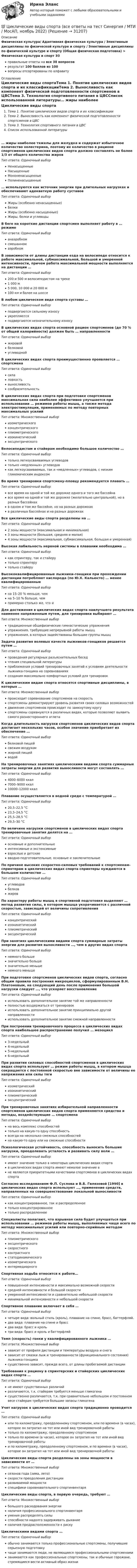      
          Описание
          Физическая культура/ Адаптивная физическая культура / Элективные дисциплины по физической культуре и спорту / Элективные дисциплины по физической культуре и спорту (Общая физическая подготовка) > Физическая культура и спорт Э3правильные ответы на все 38 вопросоврезультат 100 баллов из 100вопросы отсортированы по алфавиту 
          Оглавление
          Циклические виды спортаТема 1. Понятие циклических видов спорта и их классификацииТема 2. Выносливость как компонент физической подготовленности спортсменов в ЦВСТема 3. Технология спортивного питания в ЦВССписок использованной литературы… жиры наиболее тяжелы для желудка и содержат избыточное количество холестерина, поэтому их количество в рационе спортсменов циклических видов спорта должно составлять не более 1/3 от общего количества жировТип ответа: Одиночный выборНенасыщенныеНасыщенныеМононенасыщенныеПолиненасыщенные… используются как источник энергии при длительных нагрузках и обеспечивают адекватную работу суставовТип ответа: Одиночный выборЖиры (особенно ненасыщенные)БелкиЖиры (особенно насыщенные)Жиры, белки и углеводыВ беге на короткие дистанции спортсмен выполняет работу в … режимеТип ответа: Одиночный выборанаэробномсмешанномаэробномВ зависимости от длины дистанции езда на велосипеде относится к работе максимальной, субмаксимальной, большой и умеренной интенсивности, причем работа максимальной мощности выполняется на дистанции …Тип ответа: Одиночный выбор200 и 500 м велосипедистом на треке1 000 м5 000, 10 000 и 20 000 м100 км и более на шоссеВ любом циклическом виде спорта суставы …Тип ответа: Одиночный выборподвергаются сильному износуукрепляютсяподвергаются незначительному износуВ циклических видах спорта основной рацион спортсменов (до 70 % от общей калорийности) должен быть … направленностиТип ответа: Одиночный выборжировойбелковойуглеводнойВ циклических видах спорта преимущественно проявляется … спортсменаТип ответа: Одиночный выборсилаловкостьвыносливостьсообразительностьВ циклических видах спорта при подготовке спортсменов максимальная сила наиболее эффективно улучшается при использовании … режимов работы мышц, а также метода электростимуляции, применяемых по методу повторных максимальных усилийТип ответа: Множественный выборизометрическогоконцентрическогоплиометрическогоизокинетическийэксцентрическогоВелосипедистам и стайерам необходимо большое количество …Тип ответа: Одиночный выбортолько легкоусваиваемых углеводовтолько «медленных» углеводовкак легкоусваиваемых, так и «медленных» углеводов, с низким гликемическим индексомВо время тренировки спортсмену-пловцу рекомендуется плавать …Тип ответа: Одиночный выборвсе время на одной и той же дорожке одного и того же бассейнавсе время на одной и той же дорожке (желательно центральной), но в разных бассейнахв одном и том же бассейне, но на разных дорожкахв различных бассейнах и на разных дорожкахВсе циклические виды спорта разделены на …Тип ответа: Одиночный выбор2 зоны мощности (максимальная и минимальная)3 зоны мощности (большая, средняя и малая)4 зоны мощности (максимальная, субмаксимальная, большая и умеренная)Высокая лабильность нервной системы в плавании необходима …Тип ответа: Одиночный выборкак спринтеру, так и стайерутолько спринтерутолько стайеруВысококвалифицированные лыжники-гонщики при прохождении дистанции потребляют кислорода (по Ю.Х. Кальюсто) … менее квалифицированныеТип ответа: Одиночный выборна 15–20 % меньше, чемна 5–10 % больше, чемпримерно столько же, что иДля достижения в циклических видах спорта наилучшего результата наименее напряженным путем, для тренировки выбирают …Тип ответа: Множественный выбортрадиционные общефизические гимнастические упражненияупражнения, требующие непрерывной работы мышцупражнения, в которых задействованы большие группы мышцЗадача развития волевых качеств лыжников-гонщиков решается путем …Тип ответа: Одиночный выборпроведения регулярных разъяснительных беседчтения специальной литературыприближения условий тренировочных занятий к условиям деятельности лыжника-гонщика на соревнованияхсоздания максимально комфортных условий для тренировокК циклическим видам спорта относятся спортивные дисциплины, в которых …Тип ответа: Множественный выборпроисходит соревнование спортсменов на скоростьспортсмены демонстрируют уровень развития своих силовых возможностейдвижение спортсменов происходит по замкнутому кругуспортсмены соревнуются в различных видах, которые позволяют выявить самого разностороннего атлетаКогда длительность нагрузки спортсменов циклических видов спорта достигает нескольких часов, особое значение приобретает их обеспечение …Тип ответа: Одиночный выборбелковой пищейсвежим воздухомжирной пищейводойНа тренировочных занятиях циклическими видами спорта суммарные затраты энергии для развития выносливости могут составлять …Тип ответа: Одиночный выбор4000–6000 ккал7000–9000 ккал10000–12000 ккалПлавание осуществляется в водной среде с температурой …Тип ответа: Одиночный выбор20,5–22,5 °С23,5–24,5 °С25,5–28,5 °С29,5–30 °СПо величине нагрузки спортсменов в циклических видах спорта тренировочные занятия делятся на …Тип ответа: Одиночный выборосновные и дополнительныеинтенсивные и экстенсивныевзрослые и детскиевводно-подготовительные, основные и заключительныеПо причине высоких скоростно-силовых требований к спортсменам-спринтерам в циклических видах спорта спринтеры нуждаются в большом количестве …Тип ответа: Одиночный выборуглеводовбелковжировПо характеру работы мышц в спортивной подготовке выделяют … метод развития силы, в котором мышца укорачивается с различной скоростью, зависящей от величины сопротивленияТип ответа: Одиночный выборконцентрическийизокинетическийплиометрическийэксцентрическийПри занятиях циклическими видами спорта суммарные затраты энергии для развития выносливости …, чем в других видах спортаТип ответа: Одиночный выборнемного большезначительно большезначительно меньшенемного меньшеПри подготовке спортсменов циклических видов спорта, согласно общим правила построения микроциклов, сформулированным В.Н. Платоновым, на следующий день после применения большой нагрузки следует …, что ускоряет восстановлениеТип ответа: Одиночный выбориспользовать дополнительное занятие той же направленностиполностью воздержаться от тренировокиспользовать дополнительное занятие принципиально другой направленностииспользовать дополнительное занятие смежной направленностиПри построении тренировочного процесса в циклических видах спорта наибольшее распространение получил … мезоциклТип ответа: Одиночный выбор3-недельный4-недельный5-недельный6-недельныйПри развитии силовых способностей спортсменов в циклических видах спорта используют … режим работы мышц, в котором мышца сокращается с постоянной скоростью вне зависимости от величины ее напряжения или силы тягиТип ответа: Одиночный выборизометрическийизокинетическийплиометрическийэксцентрическийПри тренировочных занятиях избирательной направленности спортсменов циклических видов спорта применяются средства и методы, воздействующие … спортсменаТип ответа: Одиночный выборна весь комплекс способностейтолько на какую-то одну способностьвсегда на несколько смежных способностейна какую-то одну или на смежные способностиПсихологическая устойчивость, способность выносить большие нагрузки, преодолевать усталость и развивать силу воли …Тип ответа: Одиночный выборимеют значение только в некоторых циклических видах спортав циклических видах спорта имеют немалое значение вне являются приоритетными качествами спортсменов в циклических видах спортаСогласно исследованиям Ф.П. Суслова и В.Б. Гилязовой [1990] в циклических видах спорта используют …, применение средств, направленных на совершенствование локальной выносливостиТип ответа: Одиночный выборкак концентрированное, так и распределенноетолько концентрированноетолько распределенноеСпециалисты полагают, что взрывная сила будет улучшаться при использовании … режимов работы мышц, выполняемых чаще всего по методу максимальных усилий или повторно-серийным методомТип ответа: Множественный выборплиометрическогоэксцентрическогоскоростногоконтрастногостатодинамическогоизометрическогоинтермедиарногоСпортивная ходьба относится к работе…Тип ответа: Одиночный выборповышенной интенсивности и максимально возможной скоростисредней интенсивности и большой скоростиумеренной интенсивности и сравнительно небольшой скоростиминимальной интенсивности и небольшой скоростиСпортивное плавание включает в себя …Тип ответа: Одиночный выборчетыре вида: вольный стиль (кроль), плавание на спине, брасс, баттерфляй.два вида: плавание на спине и брассдва вида: брасс и крольтри вида: брасс и кроль и баттерфляйТемп (скорость) гонки у квалифицированного лыжника …Тип ответа: Множественный выборзависит от профиля дистанции и температуры воздуха и снегазависит от смазки лыж и тренированности (функционального состояния) лыжника-гонщикасущественно зависит, прежде всего, от длины пробегаемой дистанцииТребования к рациону в спринтерских и стайерских циклических видах спорта …Тип ответа: Одиночный выборне имеют существенных различийразличаются, т.к. стайерам требуется меньше гликогенасущественно различаются, т.к. при сравнительно небольшом и постоянном весе стайерам требуется большие запасы гликогенаУчет нагрузок в циклических видах спорта традиционно проводится …Тип ответа: Одиночный выборили по километражу, преодоленному спортсменом, или по времени (в часах), которое он затратил на тот или иной вид тренировочной работытолько по километражу, преодоленному спортсменомтолько по времени (в часах), которое он затратил на тот или иной вид тренировочной работыи по километражу, преодоленному спортсменом, и по времени (в часах), которое он затратил на тот или иной вид тренировочной работыЦиклические виды спорта разделены на зоны мощности в зависимости от …Тип ответа: Множественный выборсезонов года (зима, лето)скорости преодоления дистанцииразвиваемой мощностиспецифики соревновательного спортинвентаряЦиклические виды спорта, в первую очередь, требуют …Тип ответа: Множественный выборбольшого расходования энергииналичия профессионального спортинвентаряумения распределять силыспособности надолго задерживать дыханиеналичия предрасположенности к рискуЦиклическими видами спорта …Тип ответа: Одиночный выборобычно занимаются только профессиональные спортсмены, получившие серьезную подготовкучаще занимаются люди, не являющиеся профессиональными спортсменамизанимаются как профессиональные спортсмены, так и обычные горожане, стремящиеся вести активный образ жизни 
            
            
            💯 Циклические виды спорта (все ответы на тест Синергия / МТИ / МосАП, март 2023)💯 Циклические виды спорта (все ответы на тест Синергия / МТИ / МосАП, ноябрь 2022)💯 Циклические виды спорта (все ответы на тест Синергия / МТИ / МосАП, сентябрь 2022)💯 Циклические виды спорта (все ответы на тест Синергия / МТИ / МосАП, февраль 2023)💯 Циклические виды спорта (ответы на тест Синергия / МОИ / МТИ / МосАП, декабрь 2023)💯 Циклические виды спорта (ответы на тест Синергия / МОИ / МТИ / МосАП, ноябрь 2023)💯 Циклические виды спорта (правильные ответы на тест Синергия / МОИ / МТИ / МосАП)Цивилизационные факторы формирования современного государственного управления тест Синергия 1 семестр (все ответы✅100 баллов)Цивилизационные факторы формирования современного государственного управления (тест с ответами Синергия/МОИ/ МТИ /МОСАП)Цивилизационные факторы формирования современного гос. управления//СИНЕРГИЯ//МОСАП//МОИ//МТИЦивилизационный анализ общества осуществлялся …«Цивилизация Древнего Египта»Циклические акции💯 Циклические виды спорта (все ответы на тест Синергия / МТИ / МосАП, август 2022)