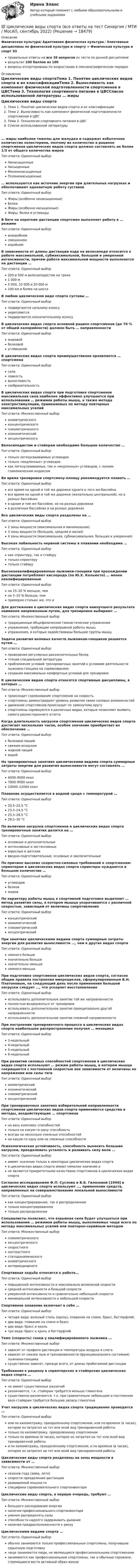     
          Описание
          Физическая культура/ Адаптивная физическая культура / Элективные дисциплины по физической культуре и спорту > Физическая культура и спорт Э3правильные ответы на все 38 вопросов из теста по данной дисциплинерезультат 100 баллов из 100вопросы отсортированы по возрастанию в лексикографическом порядке 
          Оглавление
          Циклические виды спортаТема 1. Понятие циклических видов спорта и их классификацииТема 2. Выносливость как компонент физической подготовленности спортсменов в ЦВСТема 3. Технология спортивного питания в ЦВССписок использованной литературы … жиры наиболее тяжелы для желудка и содержат избыточное количество холестерина, поэтому их количество в рационе спортсменов циклических видов спорта должно составлять не более 1/3 от общего количества жировТип ответа: Одиночный выборНенасыщенныеНасыщенныеМононенасыщенныеПолиненасыщенные… используются как источник энергии при длительных нагрузках и обеспечивают адекватную работу суставовТип ответа: Одиночный выборЖиры (особенно ненасыщенные)БелкиЖиры (особенно насыщенные)Жиры, белки и углеводыВ беге на короткие дистанции спортсмен выполняет работу в … режимеТип ответа: Одиночный выборанаэробномсмешанномаэробномВ зависимости от длины дистанции езда на велосипеде относится к работе максимальной, субмаксимальной, большой и умеренной интенсивности, причем работа максимальной мощности выполняется на дистанции …Тип ответа: Одиночный выбор200 и 500 м велосипедистом на треке1 000 м5 000, 10 000 и 20 000 м100 км и более на шоссеВ любом циклическом виде спорта суставы …Тип ответа: Одиночный выборподвергаются сильному износуукрепляютсяподвергаются незначительному износуВ циклических видах спорта основной рацион спортсменов (до 70 % от общей калорийности) должен быть … направленностиТип ответа: Одиночный выборжировойбелковойуглеводнойВ циклических видах спорта преимущественно проявляется … спортсменаТип ответа: Одиночный выборсилаловкостьвыносливостьсообразительностьВ циклических видах спорта при подготовке спортсменов максимальная сила наиболее эффективно улучшается при использовании … режимов работы мышц, а также метода электростимуляции, применяемых по методу повторных максимальных усилийТип ответа: Множественный выборизометрическогоконцентрическогоплиометрическогоизокинетическийэксцентрическогоВелосипедистам и стайерам необходимо большое количество …Тип ответа: Одиночный выбортолько легкоусваиваемых углеводовтолько «медленных» углеводовкак легкоусваиваемых, так и «медленных» углеводов, с низким гликемическим индексомВо время тренировки спортсмену-пловцу рекомендуется плавать …Тип ответа: Одиночный выборвсе время на одной и той же дорожке одного и того же бассейнавсе время на одной и той же дорожке (желательно центральной), но в разных бассейнахв одном и том же бассейне, но на разных дорожкахв различных бассейнах и на разных дорожкахВсе циклические виды спорта разделены на …Тип ответа: Одиночный выбор2 зоны мощности (максимальная и минимальная)3 зоны мощности (большая, средняя и малая)4 зоны мощности (максимальная, субмаксимальная, большая и умеренная)Высокая лабильность нервной системы в плавании необходима …Тип ответа: Одиночный выборкак спринтеру, так и стайерутолько спринтерутолько стайеруВысококвалифицированные лыжники-гонщики при прохождении дистанции потребляют кислорода (по Ю.Х. Кальюсто) … менее квалифицированныеТип ответа: Одиночный выборна 15–20 % меньше, чемна 5–10 % больше, чемпримерно столько же, что иДля достижения в циклических видах спорта наилучшего результата наименее напряженным путем, для тренировки выбирают …Тип ответа: Множественный выбортрадиционные общефизические гимнастические упражненияупражнения, требующие непрерывной работы мышцупражнения, в которых задействованы большие группы мышцЗадача развития волевых качеств лыжников-гонщиков решается путем …Тип ответа: Одиночный выборпроведения регулярных разъяснительных беседчтения специальной литературыприближения условий тренировочных занятий к условиям деятельности лыжника-гонщика на соревнованияхсоздания максимально комфортных условий для тренировокК циклическим видам спорта относятся спортивные дисциплины, в которых …Тип ответа: Множественный выборпроисходит соревнование спортсменов на скоростьспортсмены демонстрируют уровень развития своих силовых возможностейдвижение спортсменов происходит по замкнутому кругуспортсмены соревнуются в различных видах, которые позволяют выявить самого разностороннего атлетаКогда длительность нагрузки спортсменов циклических видов спорта достигает нескольких часов, особое значение приобретает их обеспечение …Тип ответа: Одиночный выборбелковой пищейсвежим воздухомжирной пищейводойНа тренировочных занятиях циклическими видами спорта суммарные затраты энергии для развития выносливости могут составлять …Тип ответа: Одиночный выбор4000–6000 ккал7000–9000 ккал10000–12000 ккалПлавание осуществляется в водной среде с температурой …Тип ответа: Одиночный выбор20,5–22,5 °С23,5–24,5 °С25,5–28,5 °С29,5–30 °СПо величине нагрузки спортсменов в циклических видах спорта тренировочные занятия делятся на …Тип ответа: Одиночный выборосновные и дополнительныеинтенсивные и экстенсивныевзрослые и детскиевводно-подготовительные, основные и заключительныеПо причине высоких скоростно-силовых требований к спортсменам-спринтерам в циклических видах спорта спринтеры нуждаются в большом количестве …Тип ответа: Одиночный выборуглеводовбелковжировПо характеру работы мышц в спортивной подготовке выделяют … метод развития силы, в котором мышца укорачивается с различной скоростью, зависящей от величины сопротивленияТип ответа: Одиночный выборконцентрическийизокинетическийплиометрическийэксцентрическийПри занятиях циклическими видами спорта суммарные затраты энергии для развития выносливости …, чем в других видах спортаТип ответа: Одиночный выборнемного большезначительно большезначительно меньшенемного меньшеПри подготовке спортсменов циклических видов спорта, согласно общим правила построения микроциклов, сформулированным В.Н. Платоновым, на следующий день после применения большой нагрузки следует …, что ускоряет восстановлениеТип ответа: Одиночный выбориспользовать дополнительное занятие той же направленностиполностью воздержаться от тренировокиспользовать дополнительное занятие принципиально другой направленностииспользовать дополнительное занятие смежной направленностиПри построении тренировочного процесса в циклических видах спорта наибольшее распространение получил … мезоциклТип ответа: Одиночный выбор3-недельный4-недельный5-недельный6-недельныйПри развитии силовых способностей спортсменов в циклических видах спорта используют … режим работы мышц, в котором мышца сокращается с постоянной скоростью вне зависимости от величины ее напряжения или силы тягиТип ответа: Одиночный выборизометрическийизокинетическийплиометрическийэксцентрическийПри тренировочных занятиях избирательной направленности спортсменов циклических видов спорта применяются средства и методы, воздействующие … спортсменаТип ответа: Одиночный выборна весь комплекс способностейтолько на какую-то одну способностьвсегда на несколько смежных способностейна какую-то одну или на смежные способностиПсихологическая устойчивость, способность выносить большие нагрузки, преодолевать усталость и развивать силу воли …Тип ответа: Одиночный выборимеют значение только в некоторых циклических видах спортав циклических видах спорта имеют немалое значение вне являются приоритетными качествами спортсменов в циклических видах спортаСогласно исследованиям Ф.П. Суслова и В.Б. Гилязовой [1990] в циклических видах спорта используют …, применение средств, направленных на совершенствование локальной выносливостиТип ответа: Одиночный выборкак концентрированное, так и распределенноетолько концентрированноетолько распределенноеСпециалисты полагают, что взрывная сила будет улучшаться при использовании … режимов работы мышц, выполняемых чаще всего по методу максимальных усилий или повторно-серийным методомТип ответа: Множественный выборплиометрическогоэксцентрическогоскоростногоконтрастногостатодинамическогоизометрическогоинтермедиарногоСпортивная ходьба относится к работе…Тип ответа: Одиночный выборповышенной интенсивности и максимально возможной скоростисредней интенсивности и большой скоростиумеренной интенсивности и сравнительно небольшой скоростиминимальной интенсивности и небольшой скоростиСпортивное плавание включает в себя …Тип ответа: Одиночный выборчетыре вида: вольный стиль (кроль), плавание на спине, брасс, баттерфляй.два вида: плавание на спине и брассдва вида: брасс и крольтри вида: брасс и кроль и баттерфляйТемп (скорость) гонки у квалифицированного лыжника …Тип ответа: Множественный выборзависит от профиля дистанции и температуры воздуха и снегазависит от смазки лыж и тренированности (функционального состояния) лыжника-гонщикасущественно зависит, прежде всего, от длины пробегаемой дистанцииТребования к рациону в спринтерских и стайерских циклических видах спорта …Тип ответа: Одиночный выборне имеют существенных различийразличаются, т.к. стайерам требуется меньше гликогенасущественно различаются, т.к. при сравнительно небольшом и постоянном весе стайерам требуется большие запасы гликогенаУчет нагрузок в циклических видах спорта традиционно проводится …Тип ответа: Одиночный выборили по километражу, преодоленному спортсменом, или по времени (в часах), которое он затратил на тот или иной вид тренировочной работытолько по километражу, преодоленному спортсменомтолько по времени (в часах), которое он затратил на тот или иной вид тренировочной работыи по километражу, преодоленному спортсменом, и по времени (в часах), которое он затратил на тот или иной вид тренировочной работыЦиклические виды спорта разделены на зоны мощности в зависимости от …Тип ответа: Множественный выборсезонов года (зима, лето)скорости преодоления дистанцииразвиваемой мощностиспецифики соревновательного спортинвентаряЦиклические виды спорта, в первую очередь, требуют …Тип ответа: Множественный выборбольшого расходования энергииналичия профессионального спортинвентаряумения распределять силыспособности надолго задерживать дыханиеналичия предрасположенности к рискуЦиклическими видами спорта …Тип ответа: Одиночный выборобычно занимаются только профессиональные спортсмены, получившие серьезную подготовкучаще занимаются люди, не являющиеся профессиональными спортсменамизанимаются как профессиональные спортсмены, так и обычные горожане, стремящиеся вести активный образ жизни  
            
            
            💯 Циклические виды спорта (все ответы на тест Синергия / МТИ / МосАП, ноябрь 2022)💯 Циклические виды спорта (все ответы на тест Синергия / МТИ / МосАП, сентябрь 2022)💯 Циклические виды спорта (все ответы на тест Синергия / МТИ / МосАП, февраль 2023)💯 Циклические виды спорта (ответы на тест Синергия / МОИ / МТИ / МосАП, декабрь 2023)💯 Циклические виды спорта (ответы на тест Синергия / МОИ / МТИ / МосАП, ноябрь 2023)💯 Циклические виды спорта (правильные ответы на тест Синергия / МОИ / МТИ / МосАП)💯 Циклические виды спорта (правильные ответы на тест Синергия / МОИ / МТИ / МосАП, август 2023)Цивилизационные факторы формирования современного государственного управления (тест с ответами Синергия/МОИ/ МТИ /МОСАП)Цивилизационные факторы формирования современного гос. управления//СИНЕРГИЯ//МОСАП//МОИ//МТИЦивилизационный анализ общества осуществлялся …«Цивилизация Древнего Египта»Циклические акции💯 Циклические виды спорта (все ответы на тест Синергия / МТИ / МосАП, август 2022)💯 Циклические виды спорта (все ответы на тест Синергия / МТИ / МосАП, июнь 2022)