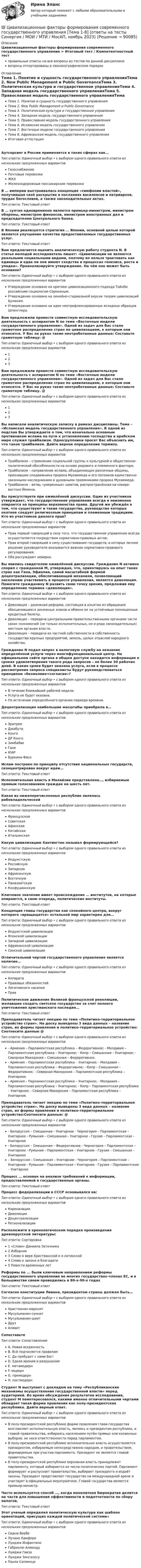      
            Описание
            Цивилизационные факторы формирования современного государственного управления > Итоговый тест / Компетентностный тестправильные ответы на все вопросы из тестов по данной дисциплиневопросы отсортированы в лексикографическом порядке 
            Оглавление
            Тема 1. Понятие и сущность государственного управленияТема 2. New Public Management и Public GovernanceТема 3. Политическая культура и государственное управлениеТема 4. Западная модель государственного управленияТема 5. Православная модель государственного управленияТема 6. Исламская модель государственного управленияТема 7. Восточные модели государственного управленияТема 8. Африканская модель государственного управленияИтоговая аттестацияАутсорсинг в России применяется в таких сферах как…Тип ответа: Одиночный выбор • с выбором одного правильного ответа из нескольких предложенных вариантовГазоснабжениеПочтовые перевозкиЖКХЖелезнодорожные пассажирские перевозкиВ … империи выстраивалась концепция «симфонии властей», получившая своё раскрытие в посланиях василевсов и патриархов, трудах богословов, а также законодательных актах.Тип ответа: Текcтовый ответ В … султан одновременно является премьер-министром, министром обороны, министром финансов, министром иностранных дел и председателем Центрального банка.Тип ответа: Текcтовый ответ В Японии реализуется стратегия … Японии, основной целью которой является улучшение качества предоставляемых государственных услуг.Тип ответа: Текcтовый ответ Вам предлагается оценить аналитическую работу студента N. В статье молодой исследователь пишет: «Цивилизации не являются реальными социальными видами, поэтому их нельзя трактовать как единицы и едва ли они имеют сходства в процессах генезиса, роста и упадка». Проанализируйте утверждение. На чём оно может быть основано?Тип ответа: Одиночный выбор • с выбором одного правильного ответа из нескольких предложенных вариантовУтверждение основано на критике цивилизационного подхода Тойнби российским социологом Сорокиным.Утверждение основано на линейно-стадиальной версии теории цивилизаций Буланже.Утверждение основано на идее неотрефлексированных исходных образцов Шпенглера.Вам предложили провести совместную исследовательскую деятельность с аспирантом N по теме «Восточные модели государственного управления». Одной из задач для Вас стало грамотное распределение стран по цивилизациям, к которым они относятся. У Вас на руках такие неотработанные данные:  Составьте грамотную таблицу: @ Тип ответа: Одиночный выбор • с выбором одного правильного ответа из нескольких предложенных вариантов123Вам предложили провести совместную исследовательскую деятельность с аспирантом N по теме «Восточные модели государственного управления». Одной из задач для Вас стало грамотное распределение стран по цивилизациям, к которым они относятся. У Вас на руках такие неотработанные данные:  Составьте грамотную таблицу. @ Тип ответа: Одиночный выбор • с выбором одного правильного ответа из нескольких предложенных вариантов123Вы написали аналитическую записку в рамках дисциплины. Тема – «Исламская модель государственного управления». В одной из подглав Вы утверждаете о том, что изначально основным противником ислама на пути к установлению господства в арабском мире служил трайбализм. Одногруппники просят Вас объяснить им, что такое трайбализм. Дайте верное определение термину.Тип ответа: Одиночный выбор • с выбором одного правильного ответа из нескольких предложенных вариантовТрайбализм – стремление социальной группы к культурной и общественно-политической обособленности на основе родового и племенного фактора;Трайбализм – направление ислама, объединяющее различные общины, признавшие сподвижника пророка Мухаммеда и его потомков единственно законными наследниками и духовными преемниками пророка Мухаммеда;Трайбализм – ветвь «умеренных» шиитов, распространённая на северо-востоке Йемена.Вы присутствуете при оживлённой дискуссии. Один из участников утверждает, что государственное управление всегда и неизменно опирается на принципы верховенства права. Другой же убеждён в том, что существуют и такие государства, руководство которых охотнее следует религиозным принципам и племенным традициям. Кто из участников диалога прав?Тип ответа: Одиночный выбор • с выбором одного правильного ответа из нескольких предложенных вариантовПрав первый говорящий в силу того, что государственное управление всегда осуществляется посредством нормативно-правовых актов;Прав второй говорящий в силу существования государств, в которых личное решение руководителя оказывается важнее нормативно-правового регулирования;Оба рассуждают неверно.Вы явились свидетелем оживлённой дискуссии. Гражданин N активно спорил с гражданкой M, утверждая, что, ориентируясь на опыт таких стран как Гана, Эфиопия, самой масштабной формой децентрализации, обеспечивающей механизм, позволяющий населению участвовать в процессе управления, является деволюция. Помогите гражданину N развить свою точку зрения, предложив ему определение термина «деволюция».Тип ответа: Одиночный выбор • с выбором одного правильного ответа из нескольких предложенных вариантовДеволюция – денежная реформа, состоящая в изъятии из обращения обесценившихся денежных знаков и обмене их на устойчивые полноценные кредитные билеты.Деволюция – передача центральными правительственными органами части своих полномочий (не только исполнительных, но и ряда законодательных) местным органам власти.Деволюция – передача из частной собственности в собственность государства крупных предприятий, земель, целых отраслей народного хозяйства.Гражданин N подал запрос в налоговую службу на оказание определённой услуги через многофункциональный центр. На официальном сайте органа в общем доступе находится информация о сроках удовлетворения такого рода запросов – не более 30 рабочих дней. В какие сроки будет оказана услуга, если в процессе рассмотрения запроса специалисты будут руководствоваться принципом «безмолвие=согласие»?Тип ответа: Одиночный выбор • с выбором одного правильного ответа из нескольких предложенных вариантовВ течение ближайшей рабочей недели.Услуга не будет оказана.По истечении определённого органом периода времени.Децентрализация наибольшие масштабы приобрела в…Тип ответа: Одиночный выбор • с выбором одного правильного ответа из нескольких предложенных вариантовЭритрееДжибутиКонгоДР КонгоЗимбабвеГанеЮАРБуркина-ФасоИслам построен по принципу отсутствия национальных государств, сконцентрирован вокруг идеи…Тип ответа: Текcтовый ответ Исполнительная власть в Малайзии представлена…, избираемым прямым голосованием граждан на шесть лет.Тип ответа: Текcтовый ответ Какая из нижеперечисленных республик являлась рабовладельческойТип ответа: Одиночный выбор • с выбором одного правильного ответа из нескольких предложенных вариантовФранцузскаяСоветскаяАфинскаяКитайскаяИтальянскаяКакую цивилизацию Хантингтон называл формирующейся?Тип ответа: Одиночный выбор • с выбором одного правильного ответа из нескольких предложенных вариантовИндуистскуюРоссийскуюЗападнуюАфриканскуюВосточнуюПаназиатскуюКонфуцианскуюКлючевое значение имеет происхождение … институтов, на которые опираются, в свою очередь, политические институты.Тип ответа: Текcтовый ответ Концепция главы государства как спокойного центра, вокруг которого «вращащется» остальной мир характерен для…Тип ответа: Одиночный выбор • с выбором одного правильного ответа из нескольких предложенных вариантовИндуистской цивилизацииЯпонской цивилизацииЗападной цивилизацииАфриканской цивилизацииСинской цивилизацииОтличительной чертой государственного управления является наличие…Тип ответа: Одиночный выбор • с выбором одного правильного ответа из нескольких предложенных вариантовАппаратаПравовых обязанностейЛегитимного насилияПравПолитическое движение Великой французской революции, желавшее создать светское государство за счет полного уничтожения христианского наследия…Тип ответа: Текcтовый ответ Преподаватель читает лекцию по теме «Политико-территориальное устройство стран». На доску выведены 3 вида данных – название стран, их формы правления и политико-территориальное устройство: Соотнесите данные @ Тип ответа: Одиночный выбор • с выбором одного правильного ответа из нескольких предложенных вариантов- Армения – Парламентская республика – Федеративное; - Молдавия – Парламентская республика – Унитарное; - Кипр – Смешанная – Унитарное; - Северная Македония – Смешанная – Федеративное.- Армения – Парламентская республика – Унитарное; - Молдавия – Парламентская республика – Федеративное; - Кипр – Смешанная – Федеративное; - Северная Македония – Парламентская республика – Унитарное.- Армения – Парламентская республика – Унитарное; - Молдавия – Парламентская республика – Унитарное; - Кипр – Парламентская республика – Унитарное; - Северная Македония – Парламентская республика – Унитарное.Преподаватель читает лекцию по теме «Политико-территориальное устройство стран». На доску выведены 3 вида данных – название стран, их формы правления и политико-территориальное устройство:Соотнесите данные: @ Тип ответа: Одиночный выбор • с выбором одного правильного ответа из нескольких предложенных вариантов- Белоруссия – Смешанная – Унитарное - Черногория – Парламентская – Унитарное - Румыния – Смешанная – Унитарное - Грузия – Парламентская – Унитарное- Белоруссия – Смешанная – Федеративное - Черногория – Парламентская – Унитарное - Румыния – Парламентская – Унитарное - Грузия – Смешанная – Унитарное– Белоруссия – Смешанная – Унитарное - Черногория – Парламентская – Унитарное - Румыния – Парламентская – Унитарное - Грузия – Парламентская – УнитарноеПроцесс … основан на анализе требований к информации, предоставляемой в государственные органы.Тип ответа: Текcтовый ответ Процесс федерализации в СССР основывался на:Тип ответа: Одиночный выбор • с выбором одного правильного ответа из нескольких предложенных вариантовКоренизацииДеволюцииДецентрализацииРегионализацииРасположите в хронологическом порядке произведения древнерусской литературы:Тип ответа: Сортировка1 «Слово» Даниила Заточника2 Изборник3 Слово о вере Христианской и о латинской4 Слово о законе и благодати5 Повести временных летРеформы по ... были ключевым направлением реформы государственного управления во многих государствах-членах ЕС, и в большинстве своем проводились в 80-х-90-х годахТип ответа: Текcтовый ответ Согласно конституции Ливана, президентом страны должен быть…Тип ответа: Одиночный выбор • с выбором одного правильного ответа из нескольких предложенных вариантовХристианин-маронитМусульманин-суннитМусульманин-шиитДрузАлавитСопоставьтеТип ответа: СопоставлениеA. Новая искренностьB. Всё подчиняется правиламC. Да пребудет с нами Бог!D. Едкая ирония и разрушениеE. метамодернF. модернG. премодернH. постмодернСтудент N выступает с докладом на тему «Республиканские механизмы осуществления государственной власти» перед аудиторией. Во время обсуждения результатов исследования, студент M поинтересовался, какими именно отличительными чертами обладает такая форма правления как полу-президентская республика. Дайте верный ответ.Тип ответа: Одиночный выбор • с выбором одного правильного ответа из нескольких предложенных вариантовВ полу-президентской республике форме правления глава государства возглавляет исполнительную власть, являясь и президентом республики, и главой правительства, избираясь населением путём прямых или косвенных выборов, не неся ответственности перед парламентом.В полу-президентской республике исполнительная власть осуществляется президентом, избираемым непосредственно народом, и правительством, формируемым при участии парламента. Президент не является главой правительства.В полу-президентской республике верховная власть принадлежит парламенту, который избирается из числа политических партий. Парламент формирует и распускает правительство, выбирает президента и издаёт законы. Президент представляет государство на международной арене и участвует в официальных мероприятиях. Главой государства является премьер-министр.Часто используется способ …, когда монолитная бюрократия делится на части для повышения эффективности и подотчетности по сбору налогов.Тип ответа: Текcтовый ответ Этот ученый определял политическую культура как шаблон ориентаций, присущих каждой политической системе»Тип ответа: Одиночный выбор • с выбором одного правильного ответа из нескольких предложенных вариантовСидни ВербеЛучано КамфореЛуиджи ИнфантиноГабриэлю АлмондуЛуиджи ГвизоЛуиджи ЗингалесуПаоло Сапиенце  
            
            
            Цивилизационные факторы формирования современного государственного управления. Синергия. Компетентностный тест💯 Цивилизационные факторы формирования современного государственного управления [Тема 1-8] (ответы на тесты Синергия / МОИ / МТИ / МосАП, ноябрь 2023)Цивилизационные факторы формирования современного государственного управления тест Синергия 1 семестр (все ответы✅100 баллов)Цивилизационные факторы формирования современного государственного управления (тест с ответами Синергия/МОИ/ МТИ /МОСАП)Цивилизационные факторы формирования современного гос. управления//СИНЕРГИЯ//МОСАП//МОИ//МТИЦивилизационный анализ общества осуществлялся …«Цивилизация Древнего Египта»Цепью с взаимной индуктивностью называются цепь, в которой есть :Цеховые сети питают: Выберите один ответ: a.цеховые ЭП-приемники электроэнергии (силовые и осветительные) b.трансформаторные подстанции c.узлы ответвленияЦивилизационные факторы формирования современного государственного управления / 29 вопросов  Цивилизационные факторы формирования современного государственного управления (Промежуточные тесты). СинергияЦивилизационные факторы формирования современного государственного управления. СинергияЦивилизационные факторы формирования современного государственного управления. Синергия. Итоговый, компетентностный, промежуточные тесты.Цивилизационные факторы формирования современного государственного управления. Синергия. Итоговый, компетентностный, промежуточные тесты. На отлично!