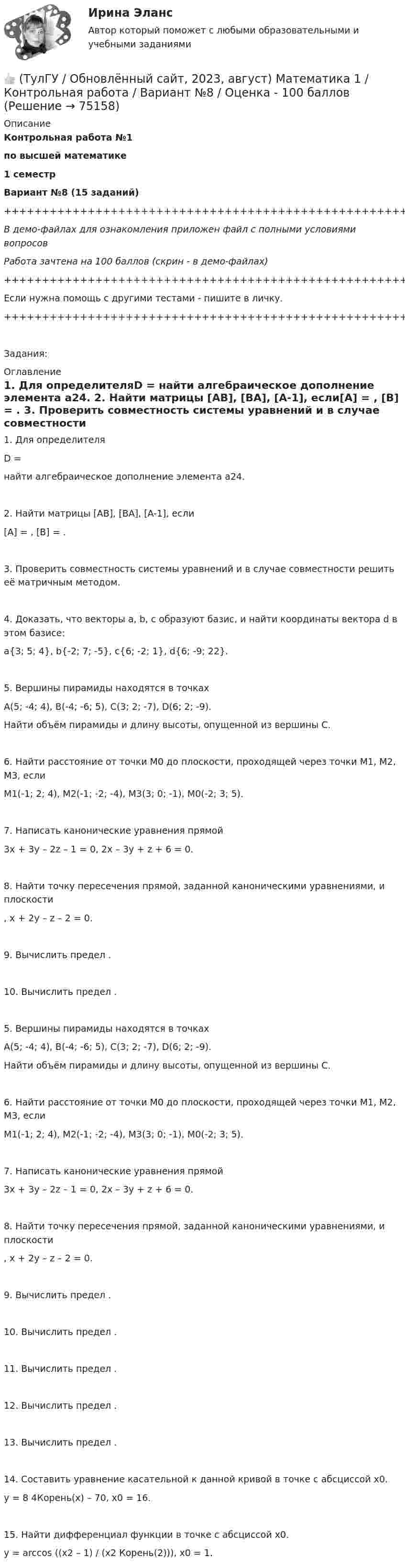     
            Описание
            Контрольная работа №1по высшей математике1 семестрВариант №8 (15 заданий)+++++++++++++++++++++++++++++++++++++++++++++++++++++++++++++++++++++В демо-файлах для ознакомления приложен файл с полными условиями вопросовРабота зачтена на 100 баллов (скрин - в демо-файлах)+++++++++++++++++++++++++++++++++++++++++++++++++++++++++++++++++++++Если нужна помощь с другими тестами - пишите в личку.+++++++++++++++++++++++++++++++++++++++++++++++++++++++++++++++++++++Задания: 
            Оглавление
               1. Для определителяD = найти алгебраическое дополнение элемента a24.   2. Найти матрицы [AB], [BA], [A-1], если[A] = , [B] = .   3. Проверить совместность системы уравнений и в случае совместности решить её матричным методом.   4. Доказать, что векторы a, b, c образуют базис, и найти координаты вектора d в этом базисе:a{3; 5; 4}, b{-2; 7; -5}, c{6; -2; 1}, d{6; -9; 22}.   5. Вершины пирамиды находятся в точкахA(5; -4; 4), B(-4; -6; 5), C(3; 2; -7), D(6; 2; -9).   Найти объём пирамиды и длину высоты, опущенной из вершины C.   6. Найти расстояние от точки M0 до плоскости, проходящей через точки M1, M2, M3, еслиM1(-1; 2; 4), M2(-1; -2; -4), M3(3; 0; -1), M0(-2; 3; 5).   7. Написать канонические уравнения прямой3x + 3y – 2z – 1 = 0, 2x – 3y + z + 6 = 0.   8. Найти точку пересечения прямой, заданной каноническими уравнениями, и плоскости  ,   x + 2y – z – 2 = 0.   9. Вычислить предел .   10. Вычислить предел .   5. Вершины пирамиды находятся в точкахA(5; -4; 4), B(-4; -6; 5), C(3; 2; -7), D(6; 2; -9).   Найти объём пирамиды и длину высоты, опущенной из вершины C.   6. Найти расстояние от точки M0 до плоскости, проходящей через точки M1, M2, M3, еслиM1(-1; 2; 4), M2(-1; -2; -4), M3(3; 0; -1), M0(-2; 3; 5).   7. Написать канонические уравнения прямой3x + 3y – 2z – 1 = 0, 2x – 3y + z + 6 = 0.   8. Найти точку пересечения прямой, заданной каноническими уравнениями, и плоскости  ,   x + 2y – z – 2 = 0.   9. Вычислить предел .   10. Вычислить предел .   11. Вычислить предел .   12. Вычислить предел .   13. Вычислить предел .   14. Составить уравнение касательной к данной кривой в точке с абсциссой x0.y = 8 4Корень(x) – 70,   x0 = 16.   15. Найти дифференциал функции в точке с абсциссой x0.y = arccos ((x2 – 1) / (x2 Корень(2))),   x0 = 1.  
            
            
            👍 (ТулГУ / Обновлённый сайт, 2023, август) Математика 1 / Контрольная работа / Вариант №7 / Оценка - 100 баллов👍 (ТулГУ / Обновлённый сайт, 2023, август) Математика 1 / Контрольная работа / Вариант №8 / Оценка - 100 баллов👍 (ТулГУ / Обновлённый сайт, 2023, август) Математика 1 / Контрольная работа / Вариант №9 / Оценка - 100 баллов👍 (ТулГУ / Обновлённый сайт, 2023 год, август, лабораторная) Электроснабжение зданий и населенных мест с основами электротехники и электроники / Лабораторная работа (допуск + тест-защита)👍 (ТулГУ / Обновлённый сайт, 2023 год, август, тесты) Архитектурно-строительное проектирование гражданских и промышленных зданий / Семестр 5 (200 вопросов с правильными ответами)👍 (ТулГУ / Обновлённый сайт, 2023 год, август, тесты) Архитектурно-строительное проектирование гражданских и промышленных зданий / Семестр 6 (Полная база - 41 вопрос с правильными ответами)👍 (ТулГУ / Обновлённый сайт, 2023 год, август, тесты) Архитектурно-строительное проектирование гражданских и промышленных зданий / Семестр 7 (Полная база - 50 вопросов с правильными ответами)(ТулГУ) Нужно ли выполнять разузлование для разработки ведомости технологических маршрутов?👍 (ТулГУ / Обновлённый сайт, 2023, август) Математика 1 / Контрольная работа / Вариант №10 / Оценка - 100 баллов👍 (ТулГУ / Обновлённый сайт, 2023, август) Математика 1 / Контрольная работа / Вариант №1 / Оценка - 100 баллов👍 (ТулГУ / Обновлённый сайт, 2023, август) Математика 1 / Контрольная работа / Вариант №2 / Оценка - 100 баллов👍 (ТулГУ / Обновлённый сайт, 2023, август) Математика 1 / Контрольная работа / Вариант №3 / Оценка - 100 баллов👍 (ТулГУ / Обновлённый сайт, 2023, август) Математика 1 / Контрольная работа / Вариант №4 / Оценка - 100 баллов👍 (ТулГУ / Обновлённый сайт, 2023, август) Математика 1 / Контрольная работа / Вариант №5 / Оценка - 100 баллов