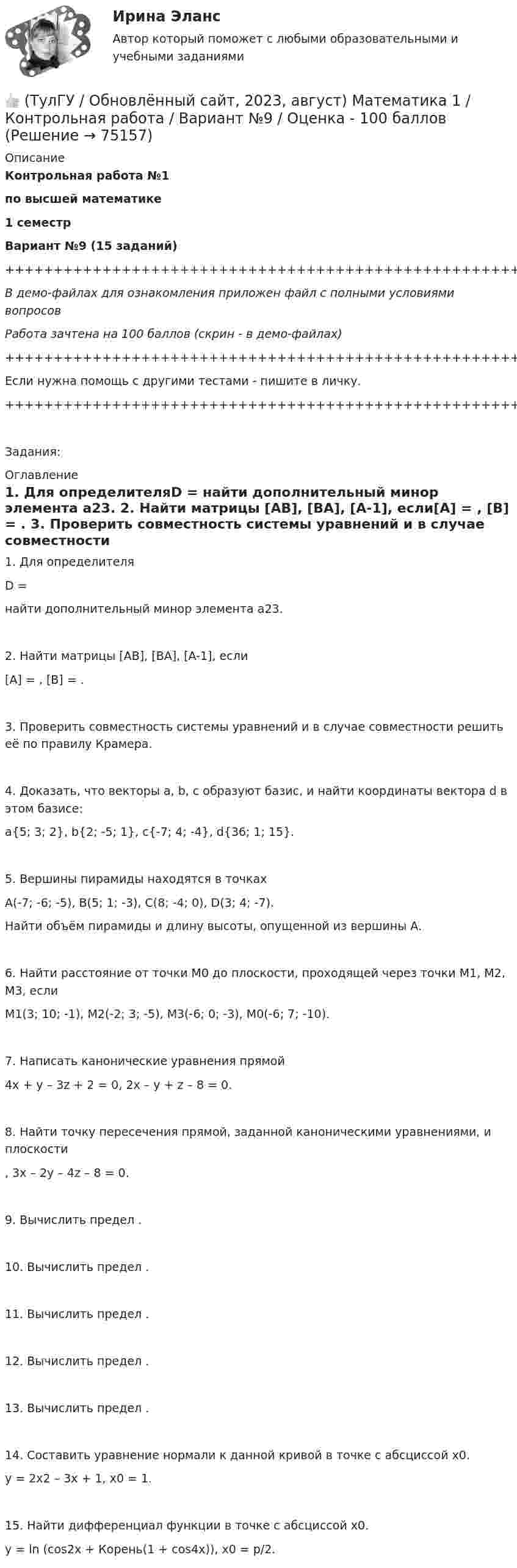     
            Описание
            Контрольная работа №1по высшей математике1 семестрВариант №9 (15 заданий)+++++++++++++++++++++++++++++++++++++++++++++++++++++++++++++++++++++В демо-файлах для ознакомления приложен файл с полными условиями вопросовРабота зачтена на 100 баллов (скрин - в демо-файлах)+++++++++++++++++++++++++++++++++++++++++++++++++++++++++++++++++++++Если нужна помощь с другими тестами - пишите в личку.+++++++++++++++++++++++++++++++++++++++++++++++++++++++++++++++++++++Задания: 
            Оглавление
               1. Для определителяD = найти дополнительный минор элемента a23.   2. Найти матрицы [AB], [BA], [A-1], если[A] = , [B] = .   3. Проверить совместность системы уравнений и в случае совместности решить её по правилу Крамера.   4. Доказать, что векторы a, b, c образуют базис, и найти координаты вектора d в этом базисе:a{5; 3; 2}, b{2; -5; 1}, c{-7; 4; -4}, d{36; 1; 15}.   5. Вершины пирамиды находятся в точкахA(-7; -6; -5), B(5; 1; -3), C(8; -4; 0), D(3; 4; -7).   Найти объём пирамиды и длину высоты, опущенной из вершины A.   6. Найти расстояние от точки M0 до плоскости, проходящей через точки M1, M2, M3, еслиM1(3; 10; -1), M2(-2; 3; -5), M3(-6; 0; -3), M0(-6; 7; -10).   7. Написать канонические уравнения прямой4x + y – 3z + 2 = 0, 2x – y + z – 8 = 0.   8. Найти точку пересечения прямой, заданной каноническими уравнениями, и плоскости  ,   3x – 2y – 4z – 8 = 0.   9. Вычислить предел .   10. Вычислить предел .   11. Вычислить предел .   12. Вычислить предел .    13. Вычислить предел .   14. Составить уравнение нормали к данной кривой в точке с абсциссой x0.y = 2x2 – 3x + 1,   x0 = 1.   15. Найти дифференциал функции в точке с абсциссой x0.y = ln (cos2x + Корень(1 + cos4x)),   x0 = p/2.  
            
            
            👍 (ТулГУ / Обновлённый сайт, 2023, август) Математика 1 / Контрольная работа / Вариант №8 / Оценка - 100 баллов👍 (ТулГУ / Обновлённый сайт, 2023, август) Математика 1 / Контрольная работа / Вариант №9 / Оценка - 100 баллов👍 (ТулГУ / Обновлённый сайт, 2023 год, август, лабораторная) Электроснабжение зданий и населенных мест с основами электротехники и электроники / Лабораторная работа (допуск + тест-защита)👍 (ТулГУ / Обновлённый сайт, 2023 год, август, тесты) Архитектурно-строительное проектирование гражданских и промышленных зданий / Семестр 5 (200 вопросов с правильными ответами)👍 (ТулГУ / Обновлённый сайт, 2023 год, август, тесты) Архитектурно-строительное проектирование гражданских и промышленных зданий / Семестр 6 (Полная база - 41 вопрос с правильными ответами)👍 (ТулГУ / Обновлённый сайт, 2023 год, август, тесты) Архитектурно-строительное проектирование гражданских и промышленных зданий / Семестр 7 (Полная база - 50 вопросов с правильными ответами)👍 (ТулГУ / Обновлённый сайт, 2023 год, август, тесты) Введение в профессию (20 вопросов с правильными ответами)👍 (ТулГУ / Обновлённый сайт, 2023, август) Математика 1 / Контрольная работа / Вариант №10 / Оценка - 100 баллов👍 (ТулГУ / Обновлённый сайт, 2023, август) Математика 1 / Контрольная работа / Вариант №1 / Оценка - 100 баллов👍 (ТулГУ / Обновлённый сайт, 2023, август) Математика 1 / Контрольная работа / Вариант №2 / Оценка - 100 баллов👍 (ТулГУ / Обновлённый сайт, 2023, август) Математика 1 / Контрольная работа / Вариант №3 / Оценка - 100 баллов👍 (ТулГУ / Обновлённый сайт, 2023, август) Математика 1 / Контрольная работа / Вариант №4 / Оценка - 100 баллов👍 (ТулГУ / Обновлённый сайт, 2023, август) Математика 1 / Контрольная работа / Вариант №5 / Оценка - 100 баллов👍 (ТулГУ / Обновлённый сайт, 2023, август) Математика 1 / Контрольная работа / Вариант №6 / Оценка - 100 баллов