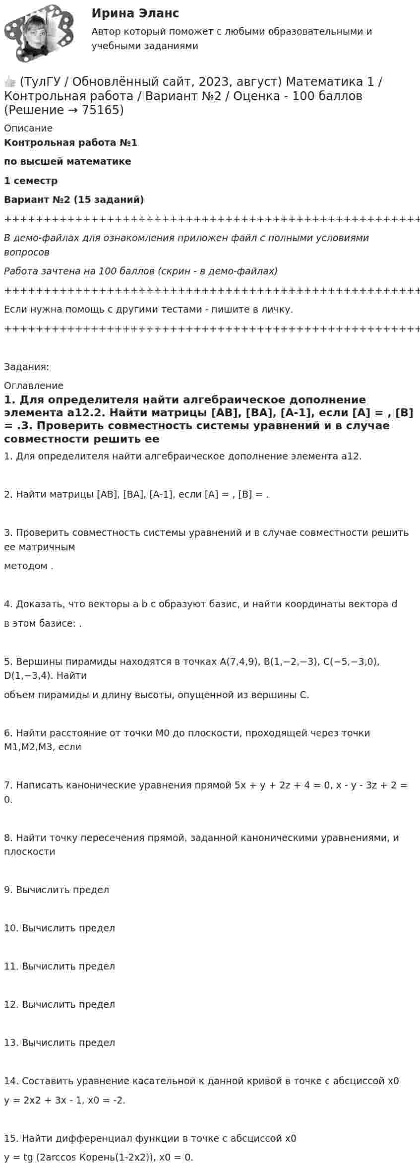     
            Описание
            Контрольная работа №1по высшей математике1 семестрВариант №2 (15 заданий)+++++++++++++++++++++++++++++++++++++++++++++++++++++++++++++++++++++В демо-файлах для ознакомления приложен файл с полными условиями вопросовРабота зачтена на 100 баллов (скрин - в демо-файлах)+++++++++++++++++++++++++++++++++++++++++++++++++++++++++++++++++++++Если нужна помощь с другими тестами - пишите в личку.+++++++++++++++++++++++++++++++++++++++++++++++++++++++++++++++++++++Задания: 
            Оглавление
            1. Для определителя найти алгебраическое дополнение элемента a12.2. Найти матрицы [АВ], [ВА], [А-1], если [А] = , [В] = .3. Проверить совместность системы уравнений и в случае совместности решить ее матричнымметодом .4. Доказать, что векторы a b c образуют базис, и найти координаты вектора dв этом базисе: .5. Вершины пирамиды находятся в точках А(7,4,9), В(1,−2,−3), С(−5,−3,0), D(1,−3,4). Найтиобъем пирамиды и длину высоты, опущенной из вершины С.6. Найти расстояние от точки M0 до плоскости, проходящей через точки M1,M2,M3, если7. Написать канонические уравнения прямой 5x + y + 2z + 4 = 0, x - y - 3z + 2 = 0.8. Найти точку пересечения прямой, заданной каноническими уравнениями, и плоскости9. Вычислить предел10. Вычислить предел11. Вычислить предел12. Вычислить предел13. Вычислить предел14. Составить уравнение касательной к данной кривой в точке с абсциссой х0y = 2x2 + 3x - 1, x0 = -2.15. Найти дифференциал функции в точке с абсциссой х0y = tg (2arccos Корень(1-2x2)), x0 = 0.  
            
            
            👍 (ТулГУ / Обновлённый сайт, 2023, август) Математика 1 / Контрольная работа / Вариант №1 / Оценка - 100 баллов👍 (ТулГУ / Обновлённый сайт, 2023, август) Математика 1 / Контрольная работа / Вариант №2 / Оценка - 100 баллов👍 (ТулГУ / Обновлённый сайт, 2023, август) Математика 1 / Контрольная работа / Вариант №3 / Оценка - 100 баллов👍 (ТулГУ / Обновлённый сайт, 2023, август) Математика 1 / Контрольная работа / Вариант №4 / Оценка - 100 баллов👍 (ТулГУ / Обновлённый сайт, 2023, август) Математика 1 / Контрольная работа / Вариант №5 / Оценка - 100 баллов👍 (ТулГУ / Обновлённый сайт, 2023, август) Математика 1 / Контрольная работа / Вариант №6 / Оценка - 100 баллов👍 (ТулГУ / Обновлённый сайт, 2023, август) Математика 1 / Контрольная работа / Вариант №7 / Оценка - 100 баллов(ТулГУ) . Необходимая оборона – это:(ТулГУ) неявный метод Адамса четвертого порядка является💯 ТулГУ Ноксология (ответы на тест, февраль 2023)(ТулГУ) Номенклатуру товаров, подлежащих обязательной сертификации в РФ, определяет:(ТулГУ) Нормально допустимое значение коэффициента искажения синусоидальности кривой напряжения в точках общего присоединения к электрическим сетям при напряжении 0,38 кВ равно(ТулГУ) Нормативная (базисная) личность - это:(ТулГУ) Нужно ли выполнять разузлование для разработки ведомости технологических маршрутов?