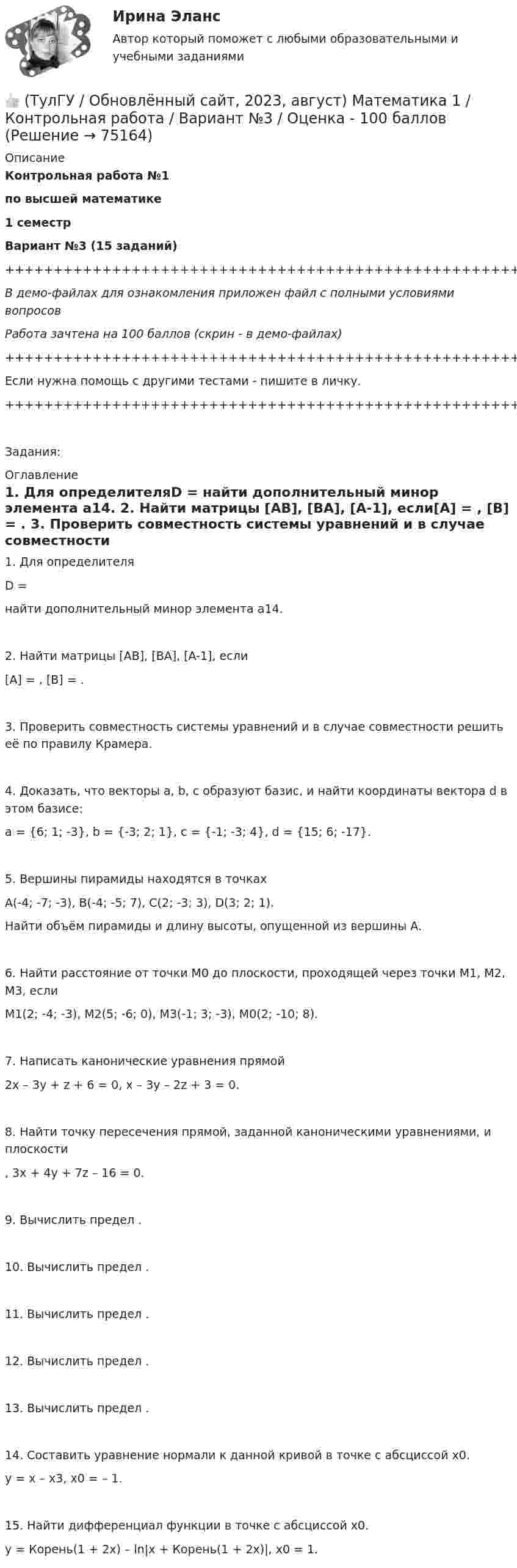     
            Описание
            Контрольная работа №1по высшей математике1 семестрВариант №3 (15 заданий)+++++++++++++++++++++++++++++++++++++++++++++++++++++++++++++++++++++В демо-файлах для ознакомления приложен файл с полными условиями вопросовРабота зачтена на 100 баллов (скрин - в демо-файлах)+++++++++++++++++++++++++++++++++++++++++++++++++++++++++++++++++++++Если нужна помощь с другими тестами - пишите в личку.+++++++++++++++++++++++++++++++++++++++++++++++++++++++++++++++++++++Задания: 
            Оглавление
               1. Для определителяD = найти дополнительный минор элемента a14.   2. Найти матрицы [AB], [BA], [A-1], если[A] = , [B] = .   3. Проверить совместность системы уравнений и в случае совместности решить её по правилу Крамера.   4. Доказать, что векторы a, b, c образуют базис, и найти координаты вектора d в этом базисе:a = {6; 1; -3}, b = {-3; 2; 1}, c = {-1; -3; 4}, d = {15; 6; -17}.   5. Вершины пирамиды находятся в точкахA(-4; -7; -3), B(-4; -5; 7), C(2; -3; 3), D(3; 2; 1).   Найти объём пирамиды и длину высоты, опущенной из вершины A.   6. Найти расстояние от точки M0 до плоскости, проходящей через точки M1, M2, M3, еслиM1(2; -4; -3), M2(5; -6; 0), M3(-1; 3; -3), M0(2; -10; 8).   7. Написать канонические уравнения прямой2x – 3y + z + 6 = 0, x – 3y – 2z + 3 = 0.   8. Найти точку пересечения прямой, заданной каноническими уравнениями, и плоскости ,   3x + 4y + 7z – 16 = 0.   9. Вычислить предел .   10. Вычислить предел .   11. Вычислить предел .   12. Вычислить предел .   13. Вычислить предел .   14. Составить уравнение нормали к данной кривой в точке с абсциссой x0.y = x – x3,   x0 = – 1.   15. Найти дифференциал функции в точке с абсциссой x0.y = Корень(1 + 2x) – ln|x + Корень(1 + 2x)|,   x0 = 1.  
            
            
            👍 (ТулГУ / Обновлённый сайт, 2023, август) Математика 1 / Контрольная работа / Вариант №2 / Оценка - 100 баллов👍 (ТулГУ / Обновлённый сайт, 2023, август) Математика 1 / Контрольная работа / Вариант №3 / Оценка - 100 баллов👍 (ТулГУ / Обновлённый сайт, 2023, август) Математика 1 / Контрольная работа / Вариант №4 / Оценка - 100 баллов👍 (ТулГУ / Обновлённый сайт, 2023, август) Математика 1 / Контрольная работа / Вариант №5 / Оценка - 100 баллов👍 (ТулГУ / Обновлённый сайт, 2023, август) Математика 1 / Контрольная работа / Вариант №6 / Оценка - 100 баллов👍 (ТулГУ / Обновлённый сайт, 2023, август) Математика 1 / Контрольная работа / Вариант №7 / Оценка - 100 баллов👍 (ТулГУ / Обновлённый сайт, 2023, август) Математика 1 / Контрольная работа / Вариант №8 / Оценка - 100 баллов(ТулГУ) неявный метод Адамса четвертого порядка является💯 ТулГУ Ноксология (ответы на тест, февраль 2023)(ТулГУ) Номенклатуру товаров, подлежащих обязательной сертификации в РФ, определяет:(ТулГУ) Нормально допустимое значение коэффициента искажения синусоидальности кривой напряжения в точках общего присоединения к электрическим сетям при напряжении 0,38 кВ равно(ТулГУ) Нормативная (базисная) личность - это:(ТулГУ) Нужно ли выполнять разузлование для разработки ведомости технологических маршрутов?👍 (ТулГУ / Обновлённый сайт, 2023, август) Математика 1 / Контрольная работа / Вариант №10 / Оценка - 100 баллов