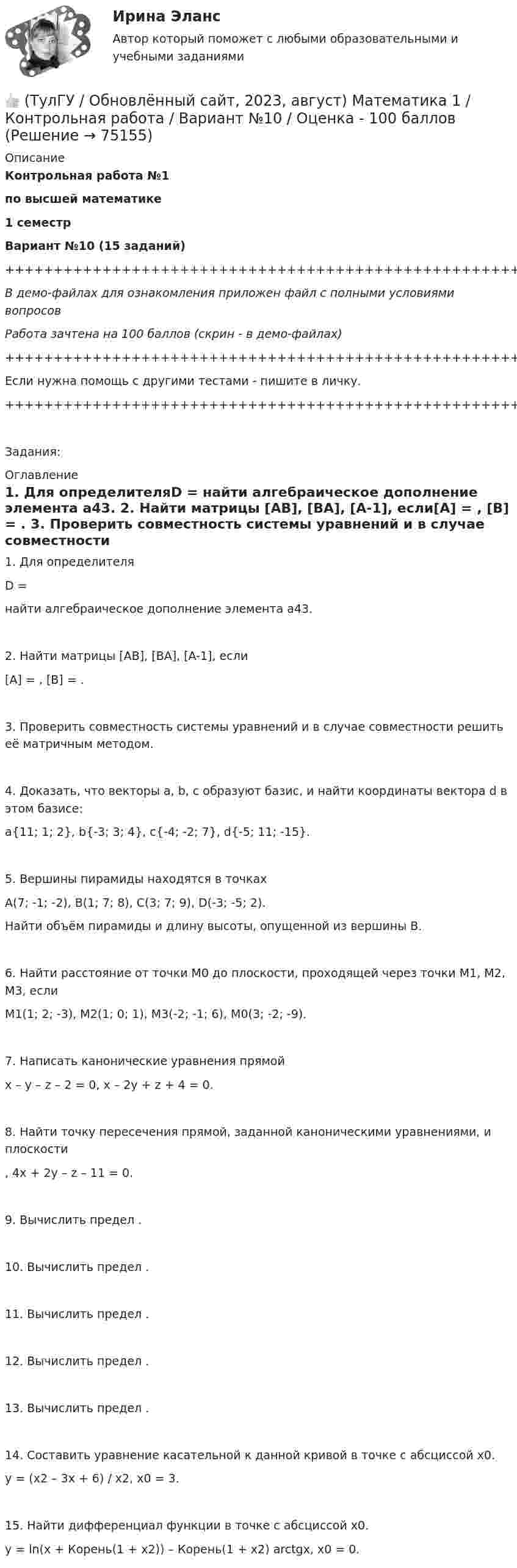     
            Описание
            Контрольная работа №1по высшей математике1 семестрВариант №10 (15 заданий)+++++++++++++++++++++++++++++++++++++++++++++++++++++++++++++++++++++В демо-файлах для ознакомления приложен файл с полными условиями вопросовРабота зачтена на 100 баллов (скрин - в демо-файлах)+++++++++++++++++++++++++++++++++++++++++++++++++++++++++++++++++++++Если нужна помощь с другими тестами - пишите в личку.+++++++++++++++++++++++++++++++++++++++++++++++++++++++++++++++++++++Задания: 
            Оглавление
               1. Для определителяD = найти алгебраическое дополнение элемента a43.   2. Найти матрицы [AB], [BA], [A-1], если[A] = , [B] = .   3. Проверить совместность системы уравнений и в случае совместности решить её матричным методом.   4. Доказать, что векторы a, b, c образуют базис, и найти координаты вектора d в этом базисе:a{11; 1; 2}, b{-3; 3; 4}, c{-4; -2; 7}, d{-5; 11; -15}.   5. Вершины пирамиды находятся в точкахA(7; -1; -2), B(1; 7; 8), C(3; 7; 9), D(-3; -5; 2).   Найти объём пирамиды и длину высоты, опущенной из вершины B.   6. Найти расстояние от точки M0 до плоскости, проходящей через точки M1, M2, M3, еслиM1(1; 2; -3), M2(1; 0; 1), M3(-2; -1; 6), M0(3; -2; -9).   7. Написать канонические уравнения прямойx – y – z – 2 = 0, x – 2y + z + 4 = 0.   8. Найти точку пересечения прямой, заданной каноническими уравнениями, и плоскости  ,   4x + 2y – z – 11 = 0.   9. Вычислить предел .   10. Вычислить предел .   11. Вычислить предел .   12. Вычислить предел .   13. Вычислить предел .   14. Составить уравнение касательной к данной кривой в точке с абсциссой x0.y = (x2 – 3x + 6) / x2,   x0 = 3.   15. Найти дифференциал функции в точке с абсциссой x0.y = ln(x + Корень(1 + x2)) – Корень(1 + x2) arctgx,   x0 = 0.  
            
            
            (ТулГУ) Нужно ли выполнять разузлование для разработки ведомости технологических маршрутов?👍 (ТулГУ / Обновлённый сайт, 2023, август) Математика 1 / Контрольная работа / Вариант №10 / Оценка - 100 баллов👍 (ТулГУ / Обновлённый сайт, 2023, август) Математика 1 / Контрольная работа / Вариант №1 / Оценка - 100 баллов👍 (ТулГУ / Обновлённый сайт, 2023, август) Математика 1 / Контрольная работа / Вариант №2 / Оценка - 100 баллов👍 (ТулГУ / Обновлённый сайт, 2023, август) Математика 1 / Контрольная работа / Вариант №3 / Оценка - 100 баллов👍 (ТулГУ / Обновлённый сайт, 2023, август) Математика 1 / Контрольная работа / Вариант №4 / Оценка - 100 баллов👍 (ТулГУ / Обновлённый сайт, 2023, август) Математика 1 / Контрольная работа / Вариант №5 / Оценка - 100 баллов(ТулГУ Нелинейные цепи) Чему равно среднее значение напряжения на выходе 6-и фазного выпрямителя при отсутствии регулирования, если действующее значение фазного напряжения Е2=220 В:(ТулГУ Нелинейные цепи) Что называется искусственной коммутацией?(ТулГУ) . Необходимая оборона – это:(ТулГУ) неявный метод Адамса четвертого порядка является💯 ТулГУ Ноксология (ответы на тест, февраль 2023)(ТулГУ) Номенклатуру товаров, подлежащих обязательной сертификации в РФ, определяет:(ТулГУ) Нормально допустимое значение коэффициента искажения синусоидальности кривой напряжения в точках общего присоединения к электрическим сетям при напряжении 0,38 кВ равно