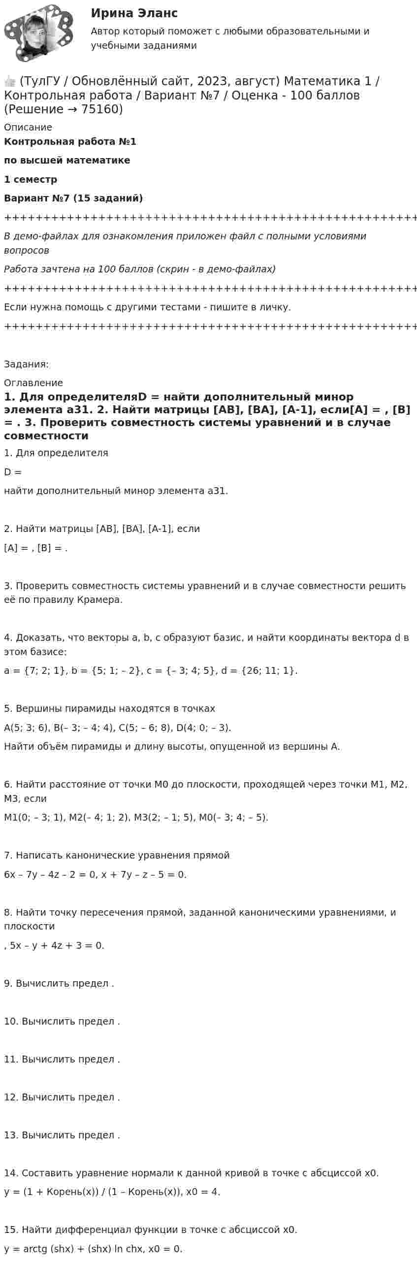     
            Описание
            Контрольная работа №1по высшей математике1 семестрВариант №7 (15 заданий)+++++++++++++++++++++++++++++++++++++++++++++++++++++++++++++++++++++В демо-файлах для ознакомления приложен файл с полными условиями вопросовРабота зачтена на 100 баллов (скрин - в демо-файлах)+++++++++++++++++++++++++++++++++++++++++++++++++++++++++++++++++++++Если нужна помощь с другими тестами - пишите в личку.+++++++++++++++++++++++++++++++++++++++++++++++++++++++++++++++++++++Задания: 
            Оглавление
               1. Для определителяD = найти дополнительный минор элемента a31.   2. Найти матрицы [AB], [BA], [A-1], если[A] = , [B] = .   3. Проверить совместность системы уравнений и в случае совместности решить её по правилу Крамера.   4. Доказать, что векторы a, b, c образуют базис, и найти координаты вектора d в этом базисе:a = {7; 2; 1}, b = {5; 1; – 2}, c = {– 3; 4; 5}, d = {26; 11; 1}.   5. Вершины пирамиды находятся в точкахA(5; 3; 6), B(– 3; – 4; 4), C(5; – 6; 8), D(4; 0; – 3).   Найти объём пирамиды и длину высоты, опущенной из вершины A.   6. Найти расстояние от точки M0 до плоскости, проходящей через точки M1, M2, M3, еслиM1(0; – 3; 1), M2(– 4; 1; 2), M3(2; – 1; 5), M0(– 3; 4; – 5).   7. Написать канонические уравнения прямой6x – 7y – 4z – 2 = 0, x + 7y – z – 5 = 0.   8. Найти точку пересечения прямой, заданной каноническими уравнениями, и плоскости  ,   5x – y + 4z + 3 = 0.   9. Вычислить предел .   10. Вычислить предел .   11. Вычислить предел .   12. Вычислить предел .   13. Вычислить предел .   14. Составить уравнение нормали к данной кривой в точке с абсциссой x0.y = (1 + Корень(x)) / (1 – Корень(x)),   x0 = 4.   15. Найти дифференциал функции в точке с абсциссой x0.y = arctg (shx) + (shx) ln chx,   x0 = 0.  
            
            
            👍 (ТулГУ / Обновлённый сайт, 2023, август) Математика 1 / Контрольная работа / Вариант №6 / Оценка - 100 баллов👍 (ТулГУ / Обновлённый сайт, 2023, август) Математика 1 / Контрольная работа / Вариант №7 / Оценка - 100 баллов👍 (ТулГУ / Обновлённый сайт, 2023, август) Математика 1 / Контрольная работа / Вариант №8 / Оценка - 100 баллов👍 (ТулГУ / Обновлённый сайт, 2023, август) Математика 1 / Контрольная работа / Вариант №9 / Оценка - 100 баллов👍 (ТулГУ / Обновлённый сайт, 2023 год, август, лабораторная) Электроснабжение зданий и населенных мест с основами электротехники и электроники / Лабораторная работа (допуск + тест-защита)👍 (ТулГУ / Обновлённый сайт, 2023 год, август, тесты) Архитектурно-строительное проектирование гражданских и промышленных зданий / Семестр 5 (200 вопросов с правильными ответами)👍 (ТулГУ / Обновлённый сайт, 2023 год, август, тесты) Архитектурно-строительное проектирование гражданских и промышленных зданий / Семестр 6 (Полная база - 41 вопрос с правильными ответами)(ТулГУ) Нормативная (базисная) личность - это:(ТулГУ) Нужно ли выполнять разузлование для разработки ведомости технологических маршрутов?👍 (ТулГУ / Обновлённый сайт, 2023, август) Математика 1 / Контрольная работа / Вариант №10 / Оценка - 100 баллов👍 (ТулГУ / Обновлённый сайт, 2023, август) Математика 1 / Контрольная работа / Вариант №1 / Оценка - 100 баллов👍 (ТулГУ / Обновлённый сайт, 2023, август) Математика 1 / Контрольная работа / Вариант №2 / Оценка - 100 баллов👍 (ТулГУ / Обновлённый сайт, 2023, август) Математика 1 / Контрольная работа / Вариант №3 / Оценка - 100 баллов👍 (ТулГУ / Обновлённый сайт, 2023, август) Математика 1 / Контрольная работа / Вариант №4 / Оценка - 100 баллов