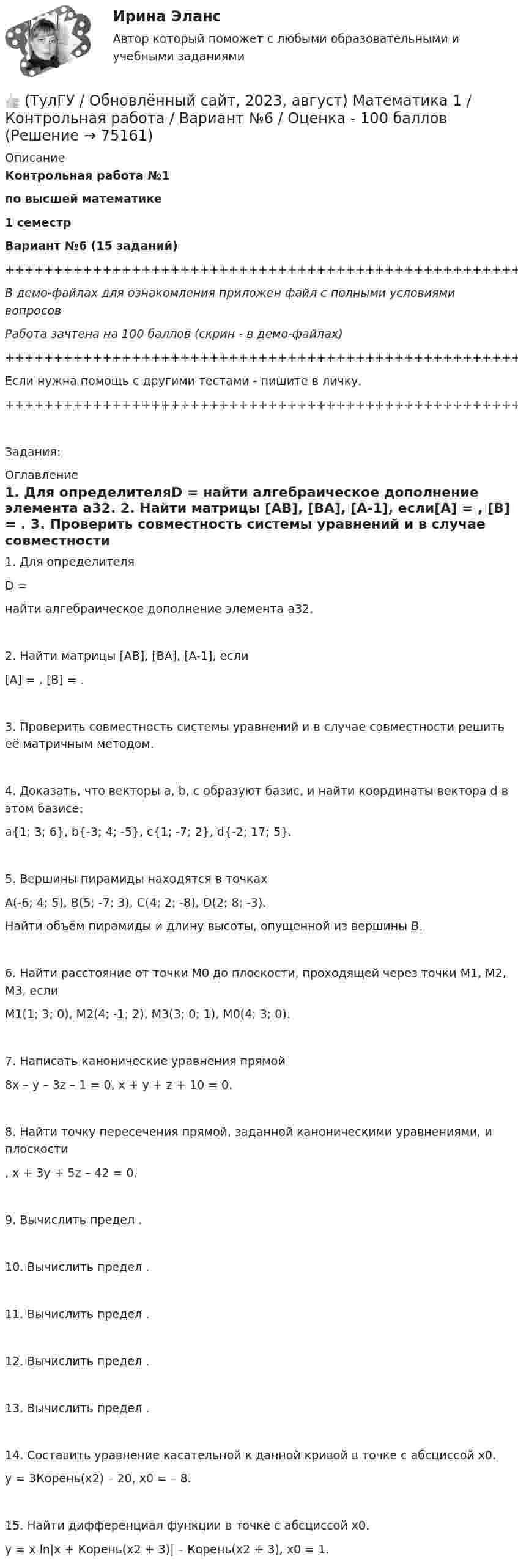     
            Описание
            Контрольная работа №1по высшей математике1 семестрВариант №6 (15 заданий)+++++++++++++++++++++++++++++++++++++++++++++++++++++++++++++++++++++В демо-файлах для ознакомления приложен файл с полными условиями вопросовРабота зачтена на 100 баллов (скрин - в демо-файлах)+++++++++++++++++++++++++++++++++++++++++++++++++++++++++++++++++++++Если нужна помощь с другими тестами - пишите в личку.+++++++++++++++++++++++++++++++++++++++++++++++++++++++++++++++++++++Задания: 
            Оглавление
               1. Для определителяD = найти алгебраическое дополнение элемента a32.   2. Найти матрицы [AB], [BA], [A-1], если[A] = , [B] = .   3. Проверить совместность системы уравнений и в случае совместности решить её матричным методом.   4. Доказать, что векторы a, b, c образуют базис, и найти координаты вектора d в этом базисе:a{1; 3; 6}, b{-3; 4; -5}, c{1; -7; 2}, d{-2; 17; 5}.   5. Вершины пирамиды находятся в точкахA(-6; 4; 5), B(5; -7; 3), C(4; 2; -8), D(2; 8; -3).   Найти объём пирамиды и длину высоты, опущенной из вершины B.   6. Найти расстояние от точки M0 до плоскости, проходящей через точки M1, M2, M3, еслиM1(1; 3; 0), M2(4; -1; 2), M3(3; 0; 1), M0(4; 3; 0).   7. Написать канонические уравнения прямой8x – y – 3z – 1 = 0, x + y + z + 10 = 0.   8. Найти точку пересечения прямой, заданной каноническими уравнениями, и плоскости  ,   x + 3y + 5z – 42 = 0.   9. Вычислить предел .   10. Вычислить предел .   11. Вычислить предел .   12. Вычислить предел .   13. Вычислить предел .   14. Составить уравнение касательной к данной кривой в точке с абсциссой x0.y = 3Корень(x2) – 20,   x0 = – 8.   15. Найти дифференциал функции в точке с абсциссой x0.y = x ln|x + Корень(x2 + 3)| – Корень(x2 + 3),   x0 = 1.  
            
            
            👍 (ТулГУ / Обновлённый сайт, 2023, август) Математика 1 / Контрольная работа / Вариант №5 / Оценка - 100 баллов👍 (ТулГУ / Обновлённый сайт, 2023, август) Математика 1 / Контрольная работа / Вариант №6 / Оценка - 100 баллов👍 (ТулГУ / Обновлённый сайт, 2023, август) Математика 1 / Контрольная работа / Вариант №7 / Оценка - 100 баллов👍 (ТулГУ / Обновлённый сайт, 2023, август) Математика 1 / Контрольная работа / Вариант №8 / Оценка - 100 баллов👍 (ТулГУ / Обновлённый сайт, 2023, август) Математика 1 / Контрольная работа / Вариант №9 / Оценка - 100 баллов👍 (ТулГУ / Обновлённый сайт, 2023 год, август, лабораторная) Электроснабжение зданий и населенных мест с основами электротехники и электроники / Лабораторная работа (допуск + тест-защита)👍 (ТулГУ / Обновлённый сайт, 2023 год, август, тесты) Архитектурно-строительное проектирование гражданских и промышленных зданий / Семестр 5 (200 вопросов с правильными ответами)(ТулГУ) Нормально допустимое значение коэффициента искажения синусоидальности кривой напряжения в точках общего присоединения к электрическим сетям при напряжении 0,38 кВ равно(ТулГУ) Нормативная (базисная) личность - это:(ТулГУ) Нужно ли выполнять разузлование для разработки ведомости технологических маршрутов?👍 (ТулГУ / Обновлённый сайт, 2023, август) Математика 1 / Контрольная работа / Вариант №10 / Оценка - 100 баллов👍 (ТулГУ / Обновлённый сайт, 2023, август) Математика 1 / Контрольная работа / Вариант №1 / Оценка - 100 баллов👍 (ТулГУ / Обновлённый сайт, 2023, август) Математика 1 / Контрольная работа / Вариант №2 / Оценка - 100 баллов👍 (ТулГУ / Обновлённый сайт, 2023, август) Математика 1 / Контрольная работа / Вариант №3 / Оценка - 100 баллов