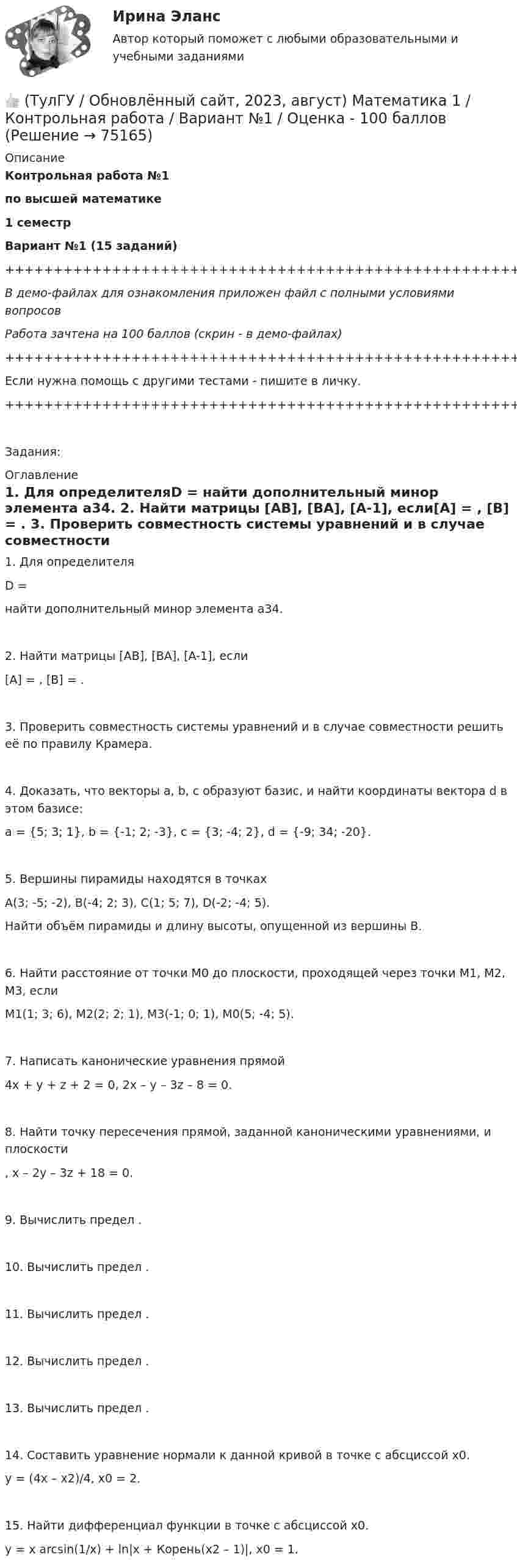    
            Описание
            Контрольная работа №1по высшей математике1 семестрВариант №1 (15 заданий)+++++++++++++++++++++++++++++++++++++++++++++++++++++++++++++++++++++В демо-файлах для ознакомления приложен файл с полными условиями вопросовРабота зачтена на 100 баллов (скрин - в демо-файлах)+++++++++++++++++++++++++++++++++++++++++++++++++++++++++++++++++++++Если нужна помощь с другими тестами - пишите в личку.+++++++++++++++++++++++++++++++++++++++++++++++++++++++++++++++++++++Задания: 
            Оглавление
               1. Для определителяD = найти дополнительный минор элемента a34.   2. Найти матрицы [AB], [BA], [A-1], если[A] = , [B] = .   3. Проверить совместность системы уравнений и в случае совместности решить её по правилу Крамера.   4. Доказать, что векторы a, b, c образуют базис, и найти координаты вектора d в этом базисе:a = {5; 3; 1}, b = {-1; 2; -3}, c = {3; -4; 2}, d = {-9; 34; -20}.   5. Вершины пирамиды находятся в точкахA(3; -5; -2), B(-4; 2; 3), C(1; 5; 7), D(-2; -4; 5).   Найти объём пирамиды и длину высоты, опущенной из вершины B.   6. Найти расстояние от точки M0 до плоскости, проходящей через точки M1, M2, M3, еслиM1(1; 3; 6), M2(2; 2; 1), M3(-1; 0; 1), M0(5; -4; 5).   7. Написать канонические уравнения прямой4x + y + z + 2 = 0,   2x – y – 3z – 8 = 0.   8. Найти точку пересечения прямой, заданной каноническими уравнениями, и плоскости ,   x – 2y – 3z + 18 = 0.   9. Вычислить предел .   10. Вычислить предел .   11. Вычислить предел .   12. Вычислить предел .   13. Вычислить предел .   14. Составить уравнение нормали к данной кривой в точке с абсциссой x0.y = (4x – x2)/4,   x0 = 2.   15. Найти дифференциал функции в точке с абсциссой x0.y = x arcsin(1/x) + ln|x + Корень(x2 – 1)|,   x0 = 1.  
            
            
            👍 (ТулГУ / Обновлённый сайт, 2023, август) Математика 1 / Контрольная работа / Вариант №10 / Оценка - 100 баллов👍 (ТулГУ / Обновлённый сайт, 2023, август) Математика 1 / Контрольная работа / Вариант №1 / Оценка - 100 баллов👍 (ТулГУ / Обновлённый сайт, 2023, август) Математика 1 / Контрольная работа / Вариант №2 / Оценка - 100 баллов👍 (ТулГУ / Обновлённый сайт, 2023, август) Математика 1 / Контрольная работа / Вариант №3 / Оценка - 100 баллов👍 (ТулГУ / Обновлённый сайт, 2023, август) Математика 1 / Контрольная работа / Вариант №4 / Оценка - 100 баллов👍 (ТулГУ / Обновлённый сайт, 2023, август) Математика 1 / Контрольная работа / Вариант №5 / Оценка - 100 баллов👍 (ТулГУ / Обновлённый сайт, 2023, август) Математика 1 / Контрольная работа / Вариант №6 / Оценка - 100 баллов(ТулГУ Нелинейные цепи) Что называется искусственной коммутацией?(ТулГУ) . Необходимая оборона – это:(ТулГУ) неявный метод Адамса четвертого порядка является💯 ТулГУ Ноксология (ответы на тест, февраль 2023)(ТулГУ) Номенклатуру товаров, подлежащих обязательной сертификации в РФ, определяет:(ТулГУ) Нормально допустимое значение коэффициента искажения синусоидальности кривой напряжения в точках общего присоединения к электрическим сетям при напряжении 0,38 кВ равно(ТулГУ) Нормативная (базисная) личность - это:
