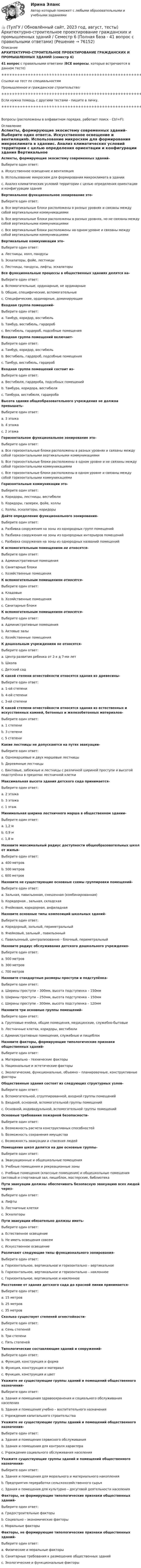     
            Описание
            АРХИТЕКТУРНО-СТРОИТЕЛЬНОЕ ПРОЕКТИРОВАНИЕ ГРАЖДАНСКИХ И ПРОМЫШЛЕННЫХ ЗДАНИЙ (семестр 6)41 вопрос с правильными ответами (ВСЕ вопросы, которые встречаются в данном тесте)+++++++++++++++++++++++++++++++++++++++++++++++++++++++++++++++++++++Ссылки на тест по специальностямПромышленное и гражданское строительство:+++++++++++++++++++++++++++++++++++++++++++++++++++++++++++++++++++++Если нужна помощь с другими тестами - пишите в личку.+++++++++++++++++++++++++++++++++++++++++++++++++++++++++++++++++++++Вопросы (расположены в алфавитном порядке, работает поиск - Ctrl+F): 
            Оглавление
            Аспекты, формирующие экосистему современных зданий-Выберите один ответ:a. Искусственное освещение и вентиляцияb. Использование микросхем для формирования микроклимата в зданииc. Анализ климатических условий территории с целью определения ориентации и конфигурации здания  Вертикальное функциональное зонирование это-Выберите один ответ:a. Все вертикальные блоки расположены в разных уровнях и связаны между собой вертикальными коммуникациямиb. Все вертикальные блоки расположены в разных уровнях, но не связаны между собой вертикальными коммуникациямиc. Все вертикальные блоки расположены на одном уровне и связаны между собой вертикальными коммуникациями  Вертикальные коммуникации это-Выберите один ответ:a. Лестницы, холл, пандусыb. Эскалаторы, фойе, лестницыc. Лестницы, пандусы, лифты, эскалаторы  Все функциональные процессы в общественных зданиях делятся на-Выберите один ответ:a. Вспомогательные, ординарные, не ординарныеb. Общие, специфические, вспомогательныеc. Специфические, ординарные, доминирующие  Входная группа помещений-Выберите один ответ:a. Тамбур, коридор, вестибюльb. Тамбур, вестибюль, гардеробc. Вестибюль, гардероб, подсобные помещения  Входная группа помещений включает-Выберите один ответ:a. Тамбур, коридор, вестибюльb. Вестибюль, гардероб, подсобные помещенияc. Тамбур, вестибюль, гардероб  Входная группа помещений состоит из-Выберите один ответ:a. Вестибюля, гардероба, подсобных помещенийb. Тамбура, коридора, вестибюляc. Тамбура, вестибюля, гардероба  Высота здания общеобразовательного учреждения не должна превышать-Выберите один ответ:a. 3 этажаb. 4 этажаc. 2 этажа  Горизонтальное функциональное зонирование это-Выберите один ответ:a. Все горизонтальные блоки расположены в разных уровнях и связаны между собой горизонтальными вертикальными коммуникациямиb. Все горизонтальные блоки расположены в одном уровне и не связаны между собой горизонтальными коммуникациямиc. Все горизонтальные блоки расположены в одном уровне и связаны между собой горизонтальными коммуникациями  Горизонтальные коммуникации это-Выберите один ответ:a. Коридоры, лестницы, вестибюлиb. Коридоры, галереи, фойе, холлыc. Холлы, эскалаторы, коридоры  Дайте определение функционального зонирования-Выберите один ответ:a. Разбивка сооружения на зоны из однородных групп помещенийb. Разбивка сооружения на зоны из однородных интерьеров помещенийc. Разбивка сооружения на зоны из однородных названий помещений  К вспомогательным помещениям не относятся-Выберите один ответ:a. Административные помещенияb. Санитарные блокиc. Хозяйственные помещения  К вспомогательным помещениям относятся-Выберите один ответ:a. Кладовыеb. Хозяйственные помещенияc. Санитарные блоки  К вспомогательным помещениям относятся-Выберите один ответ:a. Административные помещенияb. Актовые залыc. Хозяйственные помещения  К дошкольным учреждениям не относятся-Выберите один ответ:a. Центр развития ребенка от 2-х д 7-ми летb. Школаc. Детский сад  К какой степени огнестойкости относятся здания из древесины-Выберите один ответ:a. 1-ой степениb. 4-ой степениc. 3-ей степени  К какой степени огнестойкости относятся здания из естественных и искусственных камней, бетонных и железобетонных материалов-Выберите один ответ:a. 1 степениb. 3 степениc. 5 степени  Какие лестницы не допускаются на путях эвакуации-Выберите один ответ:a. Одномаршевые и двух маршевые лестницыb. Деревянные лестницыc. Винтовые, забежные и лестницы с различной шириной проступи и высотой подступёнка в пределах лестничной клетки  Максимальная высота здания детского сада принимается-Выберите один ответ:a. 2 этажаb. 3 этажа c. 1 этаж  Минимальная ширина лестничного марша в общественном здании-Выберите один ответ:a. 1,2 мb. 0,9 мc. 1,8 м  Назовите максимальный радиус доступности общеобразовательных школ от жилья-Выберите один ответ:a. 400 метровb. 500 метровc. 600 метров  Назовите не существующие основные схемы группировки помещений-Выберите один ответ:a. Зальная, павильонная, смешенная (комбинированная)b. Коридорная , зальная, складскаяc. Ячейковая, коридорная, анфиладная  Назовите основные типы композиций школьных зданий-Выберите один ответ:a. Коридорный, зальный, периметральныйb. Ячейковый, зальный , павильонныйc. Павильонный, централизованно – блочный, периметральный  Назовите радиус обслуживания детского дошкольного учреждения-Выберите один ответ:a. 500 метровb. 300 метровc. 700 метров  Назовите стандартные размеры проступи и подступёнка-Выберите один ответ:a. Ширины проступи – 300мм, высота подступенка – 150ммb. Ширины проступи – 250мм, высота подступенка – 150ммc. Ширины проступи – 300мм, высота подступенка – 120мм  Назовите три основные группы помещений-Выберите один ответ:a. Групповые ячейки, общие помещения, медицинские, служебно-бытовыеb. Лестничные клетки, коридоры, вестибюлиc. Административные помещения, служебные и пищеблок  Назовите факторы, формирующие типологические признаки общественных зданий-Выберите один ответ:a. Материально - технические факторыb. Национальные и эстетические факторыc. Экологические, функциональные, объемно – планировочные, конструктивные факторы  Общественные здания состоят из следующих структурных узлов-Выберите один ответ:a. Вспомогательной, сгруппированной, входной группы помещенийb. Входной, основной, вспомогательной группы помещенийc. Основной, индивидуальной, вспомогательной группы помещений  Основные требования пожарной безопасности-Выберите один ответ:a. Возможность расчета конструктивных способностейb. Возможность сохранения имуществаc. Возможность эвакуации и спасения людей  Помещения школ делятся на две основные группы-Выберите один ответ:a. Эвакуационные и общешкольные помещенияb. Учебные помещения и рекреационные зоныc. Учебные помещения (классные помещения) и общешкольные помещения (актовый и спортивный зал, пищеблок, мастерские, библиотека  Пути эвакуации должны обеспечивать безопасную эвакуацию всех людей через-Выберите один ответ:a. Лифтыb. Лестничные клеткиc. Эскалаторы  Пути эвакуации обязательно должны иметь-Выберите один ответ:a. Естественное освещениеb. Не иметь освещения совсемc. Искусственное освещение  Различают следующие типы функционального зонирования-Выберите один ответ:a. Горизонтальное, вертикальное и горизонтально – вертикальноеb. Горизонтальное, вертикальное и горизонтально – наклонноеc. Горизонтальное, вертикальное и наклонное  Расстояние от здания детского сада до красной линии принимается-Выберите один ответ:a. 15 метровb. 25 метровc. 35 метров  Сколько существует степеней огнестойкости-Выберите один ответ:a. Семь степенейb. Три степениc. Пять степеней  Типологические составляющие зданий и сооружений-Выберите один ответ:a. Функция, конструкция и формаb. Функция, конструкция и материалc. Функция, конструкция и цвет  Укажите не существующие группы зданий и помещений общественного назначения-Выберите один ответ:a. Здания и помещения здравоохранения и социального обслуживания населенияb. Здания и помещения учебно – воспитательного назначенияc. Учреждения капитального строительства  Укажите не существующие группы зданий и помещений общественного назначения-Выберите один ответ:a. Здания и помещения сервисного обслуживанияb. Здания и помещения для контроля характераc. Учреждения социального обслуживания населения  Укажите существующие группы зданий и помещений общественного назначения-Выберите один ответ:a. Здания и помещения для морального и материального накопленияb. Предприятия переработки сельскохозяйственного сырьяc. Здания и помещения для культурно – досуговой деятельности населения  Факторы, не формирующие типологические признаки общественных зданий-Выберите один ответ:a. Градостроительные факторыb. Социально – экономические факторыc. Моральные факторы  Факторы, не формирующие типологические признаки общественных зданий-Выберите один ответ:a. Физические и моральные факторыb. Санитарные требования к размещению общественных зданийc. Экологические и функциональные факторы  
            
            
            👍 (ТулГУ / Обновлённый сайт, 2023 год, август, тесты) Архитектурно-строительное проектирование гражданских и промышленных зданий / Семестр 5 (200 вопросов с правильными ответами)👍 (ТулГУ / Обновлённый сайт, 2023 год, август, тесты) Архитектурно-строительное проектирование гражданских и промышленных зданий / Семестр 6 (Полная база - 41 вопрос с правильными ответами)👍 (ТулГУ / Обновлённый сайт, 2023 год, август, тесты) Архитектурно-строительное проектирование гражданских и промышленных зданий / Семестр 7 (Полная база - 50 вопросов с правильными ответами)👍 (ТулГУ / Обновлённый сайт, 2023 год, август, тесты) Введение в профессию (20 вопросов с правильными ответами)👍 (ТулГУ / Обновлённый сайт, 2023 год, август, тесты) Деловая коммуникация (Полная база - 100 вопросов с правильными ответами)👍 (ТулГУ / Обновлённый сайт, 2023 год, август, тесты) Динамика и устойчивость сооружений (117 вопросов с правильными ответами)👍 (ТулГУ / Обновлённый сайт, 2023 год, август, тесты) Иностранный язык (английский) часть 1 (200 вопросов с правильными ответами / Полная база)👍 (ТулГУ / Обновлённый сайт, 2023, август) Математика 1 / Контрольная работа / Вариант №3 / Оценка - 100 баллов👍 (ТулГУ / Обновлённый сайт, 2023, август) Математика 1 / Контрольная работа / Вариант №4 / Оценка - 100 баллов👍 (ТулГУ / Обновлённый сайт, 2023, август) Математика 1 / Контрольная работа / Вариант №5 / Оценка - 100 баллов👍 (ТулГУ / Обновлённый сайт, 2023, август) Математика 1 / Контрольная работа / Вариант №6 / Оценка - 100 баллов👍 (ТулГУ / Обновлённый сайт, 2023, август) Математика 1 / Контрольная работа / Вариант №7 / Оценка - 100 баллов👍 (ТулГУ / Обновлённый сайт, 2023, август) Математика 1 / Контрольная работа / Вариант №8 / Оценка - 100 баллов👍 (ТулГУ / Обновлённый сайт, 2023, август) Математика 1 / Контрольная работа / Вариант №9 / Оценка - 100 баллов