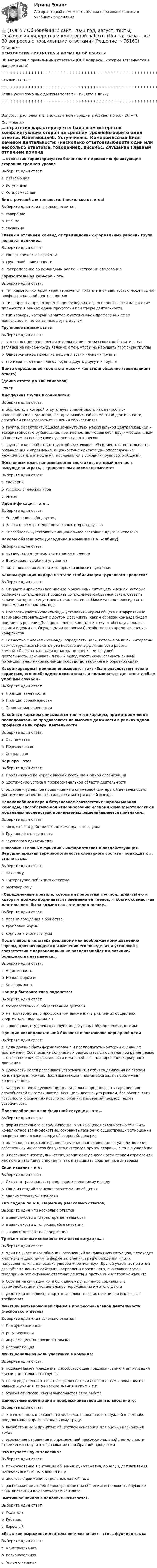     
            Описание
            ПСИХОЛОГИЯ ЛИДЕРСТВА И КОМАНДНОЙ РАБОТЫ30 вопросов с правильными ответами (ВСЕ вопросы, которые встречаются в данном тесте)+++++++++++++++++++++++++++++++++++++++++++++++++++++++++++++++++++++Ссылки на тест:+++++++++++++++++++++++++++++++++++++++++++++++++++++++++++++++++++++Если нужна помощь с другими тестами - пишите в личку.+++++++++++++++++++++++++++++++++++++++++++++++++++++++++++++++++++++Вопросы (расположены в алфавитном порядке, работает поиск - Ctrl+F): 
            Оглавление
            … стратегия характеризуется балансом интересов конфликтующих сторон на среднем уровнеВыберите один ответ:a. Избегающаяb. Уступчиваяc. Компромиссная  Виды речевой деятельности: (несколько ответов)Выберите один или несколько ответов:a. говорениеb. письмоc. слушание  Главным отличием команд от традиционных формальных рабочих групп является наличие…Выберите один ответ:a. синергетического эффектаb. групповой сплоченностиc. Распределение по командным ролям и четкое им следование  Горизонтальная карьера – это.Выберите один ответ:a. тип карьеры, который характеризуется пожизненной занятостью людей одной профессиональной деятельностьюb. тип карьеры, при котором люди последовательно продвигаются на высокие должности в рамках одной профессии или сферы деятельностиc. тип карьеры, который характеризуется сменой профессий и сфер деятельности, не связанных друг с другом  Групповое единомыслие:Выберите один ответ:a. это тенденция подавления отдельной личностью своих действительных взглядов на какое-нибудь явление с тем, чтобы не нарушать гармонию группыb. Одновременное принятие решения всеми членами группыc. это мера тяготения членов группы друг к другу и к группе  Дайте определение «контакта масок» как стиля общение (свой вариант ответа)(длина ответа до 700 символов)Ответ:  Диффузная группа в социологии:Выберите один ответ:a. общность, в которой отсутствует сплочённость как ценностно-ориентационное единство, нет организованной совместной деятельности, способной опосредовать отношения её участниковb. группа, характеризующаяся замкнутостью, максимальной централизацией и авторитарностью руководства, противопоставляющая себя другим социальным общностям на основе своих узколичных интересовc. группа, в которой отсутствуют объединяющая её совместная деятельность, организация и управление, а ценностные ориентации, опосредующие межличностные отношения, проявляются в условиях группового общения  Жизненный план, напоминающий спектакль, который личность вынуждена играть, в трансактном анализе называетсяВыберите один ответ:a. сценарийb. А психологическая играc. бытие  Идентификация – это…Выберите один ответ:a. Уподобление себя другомуb. Зеркальное отражение негативных сторон другогоc. Способность чувствовать эмоциональное состояние другого человека  Каковы обязанности Доводчика в команде (По Белбину)Выберите один ответ:a. предоставляет уникальные знания и уменияb. Выискивает ошибки и упущенияc. видит все возможности и осторожно выносит суждения  Каковы функции лидера на этапе стабилизации группового процесса?Выберите один ответ:a. Открыто выражать свое мнение о различных ситуациях и вещах, которые беспокоят сотрудников. Поощрять сотрудников к обратной связи. Ставить задачи, которые следует решать коллективно. Максимально делегировать полномочия членам командыb. Помогать участникам команды установить нормы общения и эффективно взаимодействовать друг с другом.Обсуждать, каким образом команда будет принимать решения.Поощрять членов команды к тому, чтобы они делились своими идеями по обсуждаемым вопросам.Способствовать предотвращению конфликтовc. Совместно с членами команды определять цели, которые были бы интересны всем сотрудникам.Искать пути повышения эффективности работы команды.Развивать навыки команды по оценке ее текущей деятельности.Признавать личный вклад участников.Развивать личный потенциал участников команды посредством коучинга и обратной связи  Какой карьерный принцип описывается так: «Если результатом можно гордиться, его необходимо презентовать и пользоваться для этого любым удобным случаем»Выберите один ответ:a. Принцип заметностиb. Принцип соразмерностиc. Принцип маневренности  Какой тип карьеры описывается так: «тип карьеры, при котором люди последовательно продвигаются на высокие должности в рамках одной профессии или сферы деятельностиВыберите один ответ:a. Ступенчатаяb. Переменчиваяc. Спиральная  Карьера – это:Выберите один ответ:a. Продвижение по иерархической лестнице в одной организацииb. Достижение успеха в профессиональной области деятельностиc. быстрое и успешное продвижение в служебной или другой деятельности; достижение известности, славы или материальной выгоды  Непоколебимая вера в безусловное соответствие нормам морали команды, способствующая игнорированию членами команды этических и моральных последствий принимаемых решенийявляется признаком…Выберите один ответ:a. того, что это действительно команда, а не группаb. Групповой сплоченностиc. группового единомыслия  Описание «Главные функции - информативная и воздействующая. Ведущий признак терминологичность словарного состава» подходит к … стилю языкаВыберите один ответ:a. научномуb. Литературно-публицистическомуc. разговорному   «Определённые правила, которые выработаны группой, приняты ею и которым должно подчиняться поведение её членов, чтобы их совместная деятельность была возможна» - это определение…Выберите один ответ:a. правил поведения в обществеb. групповой нормыc. корпоративнойкультуры  Податливость человека реальному или воображаемому давлению группы, проявляющаяся в изменении его поведения и установок в соответствии с первоначально не разделявшейся им позицией большинства называется…Выберите один ответ:a. Адаптивностьb. Нонконформизмc. Конформность  Пример бытового типа лидерства:Выберите один ответ:a. государственные, общественные деятелиb. на производстве, в профсоюзном движении, в различных обществах: спортивных, творческих и тc. в школьных, студенческих группах, досуговых объединениях, в семье  Принцип последовательной близости в постановке карьерной целиВыберите один ответ:a. Цель должна быть формализована и предполагать критерии оценки ее достижения. Соотнесение полученных результатов с поставленной ранее целью — основа оценки эффективности и дальнейшего планирования карьерного движенияb. Дальность целей рассеивает устремления. Разбивка движения по этапам концентрирует усилия. Последовательная постановка задач приближает конечную цельc. Каждая из последующих подцелей должна предполагать наращивание способностей и возможностей. Если цель достигнута рывком, без обеспечения готовности к освоению нового положения, карьерный процесс теряет устойчивость  Приспособление в конфликтной ситуации – это…Выберите один ответ:a. форма пассивного сотрудничества, отличающееся склонностью смягчить конфликтное взаимодействие, сохранить гармонию существующих отношений посредством согласия с другой стороной, довериюb. активное и самостоятельное поведение, направленное на удовлетворение собственных интересов без учета интересов другой стороны, а то и в ущерб имc. В пассивное несотрудничество, характеризующееся отсутствием стремления как пойти навстречу оппоненту, так и защищать собственные интересы  Скрип-анализ – это:Выберите один ответ:a. Скрытая трансакция, приводящая к желаемому исходуb. Одна из стадий трансактного изучения общенияc. анализ структуры личности  Тип лидера по Б.Д. Парыгину (Несколько ответов)Выберите один или несколько ответов:a. в зависимости от характера деятельностиb. в зависимости от сложившейся ситуацииc. в зависимости от ее содержания  Третьим этапом конфликта считается ситуация…:Выберите один ответ:a. один из участников общения, осознавший конфликтную ситуацию, переходит к активным действиям (в форме заявления, предупреждения и т.п.), направленным на нанесение ущерба «противнику». Другой участник при этом сознаёт что данные действия направлены против него, и, в свою очередь, предпринимает активные ответные действия против инициатора конфликтаb. Осознание ситуации хотя бы одним из участников социального взаимодействия и эмоциональное переживание им этого фактаc. участники конфликта открыто заявляют о своих позициях и выдвигают требования  Функции мотивирующей сферы в профессиональной деятельности (несколько ответов)Выберите один или несколько ответов:a. Коммуникационнаяb. регулирующаяc. информационно-просветительскаяd. направляющая  Функциональная роль участника в команде:Выберите один ответ:a. подразумевает поведение, способствующее поддерживанию и активизации жизни к деятельности группыb. непосредственно относятся к должностным обязанностям и охватывают: навыки и умения, технические знания и опыт и т.пc. отражают способ, каким выполняется сама работа  Ценностные ориентации в профессиональной деятельности- это:Выберите один ответ:a. это готовность к активности человека, вызванная его нуждой в чем-либо, предпосылка к профессиональному труду b. выработанные и принятые обществом основания для оценки назначения труда c. осознанное отношение к определенной профессиональной деятельности, стремление получить образование по избранной профессии   Что изучает наука такесика?Выберите один ответ:a. прикосновение в ситуации общения: рукопожатия, поцелуи, дотрагивания, поглаживания, отталкивания и прb. жестовые движения отдельных частей телаc. расположение людей в пространстве при общении: выделяют следующие зоны дистанции в человеческом контакте  Эмотивное начало в человеке называется.Выберите один ответ:a. Родительb. Ребенокc. Взрослый   «Язык как выражение деятельности сознания» - это … функция языкаВыберите один ответ:a. Конструктивнаяb. познавательнаяc. Аккумулятивная  
            
            
            👍 (ТулГУ / Обновлённый сайт, 2023 год, август, тесты) Основы инженерной геологии и гидрогеологии (180 вопросов с правильными ответами)👍 (ТулГУ / Обновлённый сайт, 2023 год, август, тесты) Психология лидерства и командной работы (Полная база - все 30 вопросов с правильными ответами)👍 (ТулГУ / Обновлённый сайт, 2023 год, август, тесты) Системы автоматизированного проектирования строительных конструкций (Полная база - все 40 вопросов с правильными ответами)👍 (ТулГУ / Обновлённый сайт, 2023 год, август, тесты) Техника безопасности в строительстве (114 вопросов с правильными ответами)👍 (ТулГУ / Обновлённый сайт, 2023 год, август, тесты) Технологии самоорганизации и саморазвития личности (Полная база - все 35 вопросов с правильными ответами)👍 (ТулГУ / Обновлённый сайт, 2023 год, июль, тесты) Иностранный язык (английский) часть 2 (194 вопроса с правильными ответами)👍 (ТулГУ / Обновлённый сайт, 2023 год, июль, тесты) Правоведение и противодействие коррупции (Полная база - все 193 вопроса с правильными ответами)👍 (ТулГУ / Обновлённый сайт, 2023 год, август, тесты) Архитектурно-строительное проектирование гражданских и промышленных зданий / Семестр 7 (Полная база - 50 вопросов с правильными ответами)👍 (ТулГУ / Обновлённый сайт, 2023 год, август, тесты) Введение в профессию (20 вопросов с правильными ответами)👍 (ТулГУ / Обновлённый сайт, 2023 год, август, тесты) Деловая коммуникация (Полная база - 100 вопросов с правильными ответами)👍 (ТулГУ / Обновлённый сайт, 2023 год, август, тесты) Динамика и устойчивость сооружений (117 вопросов с правильными ответами)👍 (ТулГУ / Обновлённый сайт, 2023 год, август, тесты) Иностранный язык (английский) часть 1 (200 вопросов с правильными ответами / Полная база)👍 (ТулГУ / Обновлённый сайт, 2023 год, август, тесты) Культура речи и нормы делового взаимодействия (Полная база - 100 вопросов с правильными ответами)👍 (ТулГУ / Обновлённый сайт, 2023 год, август, тесты) Математика 1 / Итоговая аттестация (Самая полная база - 248 вопросов с правильными ответами)