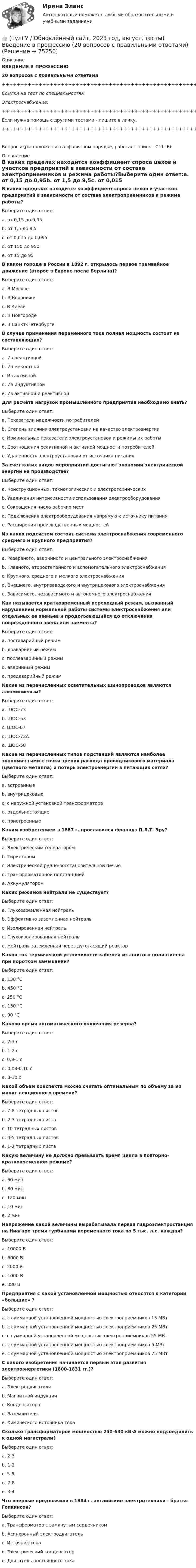     
            Описание
            ВВЕДЕНИЕ В ПРОФЕССИЮ20 вопросов с правильными ответами+++++++++++++++++++++++++++++++++++++++++++++++++++++++++++++++++++++Ссылки на тест по специальностямЭлектроснабжение:+++++++++++++++++++++++++++++++++++++++++++++++++++++++++++++++++++++Если нужна помощь с другими тестами - пишите в личку.+++++++++++++++++++++++++++++++++++++++++++++++++++++++++++++++++++++Вопросы (расположены в алфавитном порядке, работает поиск - Ctrl+F): 
            Оглавление
            В каких пределах находится коэффициент спроса цехов и участков предприятий в зависимости от состава электроприемников и режима работы?Выберите один ответ:a. от 0,15 до 0,95b. от 1,5 до 9,5c. от 0,015 до 0,095d. от 150 до 950e. от 15 до 95  В каком городе в России в 1892 г. открылось первое трамвайное движение (второе в Европе после Берлина)?Выберите один ответ:a. В Москвеb. В Воронежеc. В Киевеd. В Новгородеe. В Санкт-Петербурге  В случае применения переменного тока полная мощность состоит из составляющих?Выберите один ответ:a. Из реактивнойb. Из емкостнойc. Из активнойd. Из индуктивнойe. Из активной и реактивной  Для расчёта нагрузок промышленного предприятия необходимо знать?Выберите один ответ:a. Показатели надежности потребителейb. Степень влияния электроустановки на качество электроэнергииc. Номинальные показатели электроустановок и режимы их работыd. Соотношения реактивной и активной мощности потребителейe. Удаленность электроустановки от источника питания  За счет каких видов мероприятий достигают экономии электрической энергии на производстве?Выберите один ответ:a. Конструкционных, технологических и электротехническихb. Увеличения интенсивности использования электрооборудованияc. Сокращения числа рабочих местd. Подключения электрооборудования напрямую к источнику питанияe. Расширения производственных мощностей  Из каких подсистем состоит система электроснабжения современного среднего и крупного предприятия?Выберите один ответ:a. Резервного, аварийного и центрального электроснабженияb. Главного, второстепенного и вспомогательного электроснабженияc. Крупного, среднего и мелкого электроснабженияd. Внешнего, внутризаводского и внутрицехового электроснабженияe. Зависимого, независимого и автономного электроснабжения  Как называется кратковременный переходный режим, вызванный нарушением нормальной работы системы электроснабжения или отдельных ее звеньев и продолжающийся до отключения поврежденного звена или элемента?Выберите один ответ:a. поставарийный режимb. доаварийный режимc. послеаварийный режимd. аварийный режимe. предаварийный режим  Какие из перечисленных осветительных шинопроводов являются алюминиевым?Выберите один ответ:a. ШОС-73b. ШОС-63c. ШОС-67d. ШОС-73Аe. ШОС-50  Какие из перечисленных типов подстанций являются наиболее экономичными с точки зрения расхода проводникового материала (цветного металла) и потерь электроэнергии в питающих сетях?Выберите один ответ:a. встроенныеb. внутрицеховыеc. с наружной установкой трансформатораd. отдельностоящиеe. пристроенные  Каким изобретением в 1887 г. прославился француз П.Л.Т. Эру?Выберите один ответ:a. Электрическим генераторомb. Тиристоромc. Электрической рудно-восстановительной печьюd. Трансформаторной подстанциейe. Аккумулятором  Каких режимов нейтрали не существует?Выберите один ответ:a. Глухозаземленная нейтральb. Эффективно заземленная нейтральc. Изолированная нейтральd. Глухоизолированная нейтральe. Нейтраль заземленная через дугогасящий реактор  Каков ток термической устойчивости кабелей из сшитого полиэтилена при коротком замыкании?Выберите один ответ:a. 130 °Сb. 450 °Сc. 250 °Сd. 150 °Сe. 90 °С  Каково время автоматического включения резерва?Выберите один ответ:a. 2-3 сb. 1-2 сc. 0,8-1 сd. 0,08-0,10 сe. 8-10 с  Какой объем конспекта можно считать оптимальным по объему за 90 минут лекционного времени?Выберите один ответ:a. 7-8 тетрадных листовb. 2-3 тетрадных листаc. 10 тетрадных листовd. 4-5 тетрадных листовe. 1-2 тетрадных листа  Какую величину не должно превышать время цикла в повторно-кратковременном режиме?Выберите один ответ:a. 60 минb. 80 минc. 120 минd. 10 минe. 2 мин  Напряжение какой величины вырабатывала первая гидроэлектростанция на Ниагаре тремя турбинами переменного тока по 5 тыс. л.с. каждая?Выберите один ответ:a. 10000 Вb. 6000 Вc. 2000 Вd. 1000 Вe. 380 В  Предприятия с какой установленной мощностью относятся к категории «большие» ?Выберите один ответ:a. с суммарной установленной мощностью электроприёмников 15 МВтb. с суммарной установленной мощностью электроприём­ников 25 МВтc. с суммарной установленной мощностью электроприём­ников 55 МВтd. с суммарной установленной мощностью электроприёмников 5 МВтe. с суммарной установленной мощностью электроприёмников 75 МВт  С какого изобретения начинается первый этап развития электроэнергетики (1800-1831 гг.)?Выберите один ответ:a. Электродвигателяb. Магнитной индукцииc. Конденсатораd. Заземлителяe. Химического источника тока  Сколько трансформаторов мощностью 250-630 кВ·А можно подсоединить к одной магистрали?Выберите один ответ:a. 2-3b. 1-2c. 5-6d. 7-8e. 3-4  Что впервые предложили в 1884 г. английские электротехники - братья Гопкинсон?Выберите один ответ:a. Трансформатор с замкнутым сердечникомb. Асинхронный электродвигательc. Источник токаd. Электрический конденсаторe. Двигатель постоянного тока  
            
            
            👍 (ТулГУ / Обновлённый сайт, 2023 год, август, тесты) Архитектурно-строительное проектирование гражданских и промышленных зданий / Семестр 7 (Полная база - 50 вопросов с правильными ответами)👍 (ТулГУ / Обновлённый сайт, 2023 год, август, тесты) Введение в профессию (20 вопросов с правильными ответами)👍 (ТулГУ / Обновлённый сайт, 2023 год, август, тесты) Деловая коммуникация (Полная база - 100 вопросов с правильными ответами)👍 (ТулГУ / Обновлённый сайт, 2023 год, август, тесты) Динамика и устойчивость сооружений (117 вопросов с правильными ответами)👍 (ТулГУ / Обновлённый сайт, 2023 год, август, тесты) Иностранный язык (английский) часть 1 (200 вопросов с правильными ответами / Полная база)👍 (ТулГУ / Обновлённый сайт, 2023 год, август, тесты) Культура речи и нормы делового взаимодействия (Полная база - 100 вопросов с правильными ответами)👍 (ТулГУ / Обновлённый сайт, 2023 год, август, тесты) Математика 1 / Итоговая аттестация (Самая полная база - 248 вопросов с правильными ответами)👍 (ТулГУ / Обновлённый сайт, 2023, август) Математика 1 / Контрольная работа / Вариант №5 / Оценка - 100 баллов👍 (ТулГУ / Обновлённый сайт, 2023, август) Математика 1 / Контрольная работа / Вариант №6 / Оценка - 100 баллов👍 (ТулГУ / Обновлённый сайт, 2023, август) Математика 1 / Контрольная работа / Вариант №7 / Оценка - 100 баллов👍 (ТулГУ / Обновлённый сайт, 2023, август) Математика 1 / Контрольная работа / Вариант №8 / Оценка - 100 баллов👍 (ТулГУ / Обновлённый сайт, 2023, август) Математика 1 / Контрольная работа / Вариант №9 / Оценка - 100 баллов👍 (ТулГУ / Обновлённый сайт, 2023 год, август, лабораторная) Электроснабжение зданий и населенных мест с основами электротехники и электроники / Лабораторная работа (допуск + тест-защита)👍 (ТулГУ / Обновлённый сайт, 2023 год, август, тесты) Архитектурно-строительное проектирование гражданских и промышленных зданий / Семестр 5 (200 вопросов с правильными ответами)