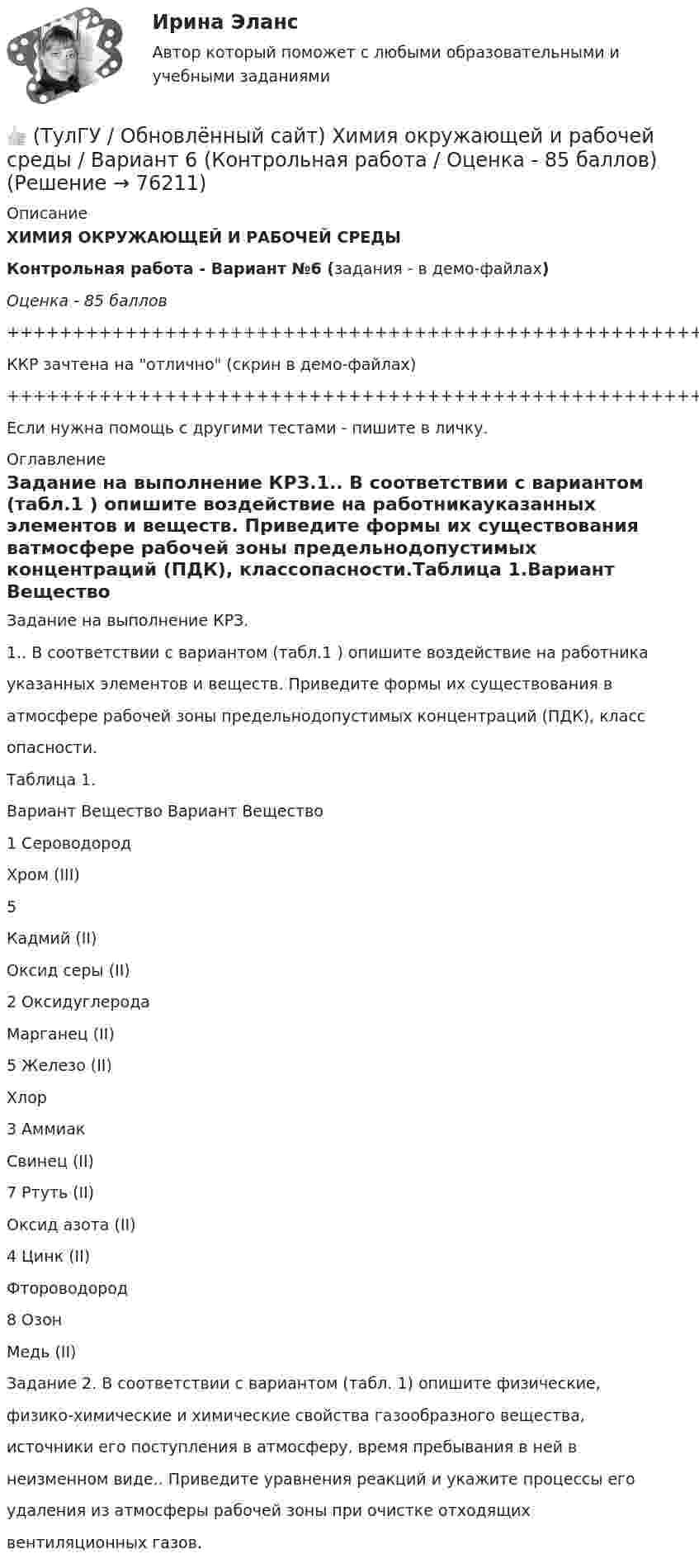     
            Описание
            ХИМИЯ ОКРУЖАЮЩЕЙ И РАБОЧЕЙ СРЕДЫКонтрольная работа - Вариант №6 (задания - в демо-файлах)Оценка - 85 баллов+++++++++++++++++++++++++++++++++++++++++++++++++++++++++++++++++++++ККР зачтена на отлично (скрин в демо-файлах)+++++++++++++++++++++++++++++++++++++++++++++++++++++++++++++++++++++Если нужна помощь с другими тестами - пишите в личку. 
            Оглавление
            Задание на выполнение КРЗ.1.. В соответствии с вариантом (табл.1 ) опишите воздействие на работникауказанных элементов и веществ. Приведите формы их существования ватмосфере рабочей зоны предельнодопустимых концентраций (ПДК), классопасности.Таблица 1.Вариант Вещество Вариант Вещество1 СероводородХром (III)5Кадмий (II)Оксид серы (II)2 ОксидуглеродаМарганец (II)5 Железо (II)Хлор3 АммиакСвинец (II)7 Ртуть (II)Оксид азота (II)4 Цинк (II)Фтороводород8 ОзонМедь (II)Задание 2. В соответствии с вариантом (табл. 1) опишите физические,физико-химические и химические свойства газообразного вещества,источники его поступления в атмосферу, время пребывания в ней внеизменном виде.. Приведите уравнения реакций и укажите процессы егоудаления из атмосферы рабочей зоны при очистке отходящихвентиляционных газов.  
            
            
            👍 (ТулГУ / Обновлённый сайт) Психология лидерства и командной работы / Тема 32. Виды общения. (Контрольная работа / Оценка - 65 баллов (хорошо))👍 (ТулГУ / Обновлённый сайт) Химия окружающей и рабочей среды / Вариант 6 (Контрольная работа / Оценка - 85 баллов)(ТулГУ) Обобщающие показатели качества продукции характеризуют:(ТулГУ Обследование и усиление элементов зданий) В какой зоне разрешается вскрывать арматуру в изгибаемых элементах.(ТулГУ Обследование и усиление элементов зданий) Для измерения напряжений в грунте используют следующие типы датчиков:(ТулГУ Обследование и усиление элементов зданий) Из каких зон конструкций, выполненных из металлического проката, разрешается вырезать образцы для исследований.(ТулГУ Обследование и усиление элементов зданий) Из какого материала устанавливают «маяки» на трещинах конструкций.👍 (ТулГУ / Обновлённый сайт, 2023 год, октябрь, тесты) Теплогазоснабжение и вентиляция (Полная база - все 104 вопроса с правильными ответами)👍 (ТулГУ / Обновлённый сайт, 2023 год, октябрь, тесты) Электромеханика / Ответы на тесты защиты к Лабораторным работам №№ 1, 2, 3, 4 (44 вопроса с правильными ответами)👍 (ТулГУ / Обновлённый сайт, 2023 год, сентябрь, тесты) Автоматизация архитектурно-строительного проектирования (Полная база - все вопросы с правильными ответами)👍 (ТулГУ / Обновлённый сайт, 2023 год, сентябрь, тесты) Проектная деятельность-2 (116 вопросов с правильными ответами)👍 (ТулГУ / Обновлённый сайт, 2023 год, сентябрь, тесты) Социальные и политические институты и процессы в современном обществе (Полная база - 98 вопросов с правильными ответами)👍 (ТулГУ / Обновлённый сайт) История России 1 / Тема 3. Русь в IX – начале XII в. Внутренняя и внешняя политика древнерусских князей. (Контрольная работа / Оценка - 65 баллов)👍 (ТулГУ / Обновлённый сайт) История России 1 / Тема 4. Русские земли в период политической раздробленности в XII - начале XIII вв.: причины и последствия раздробленности, характеристика основных центров. (Контрольная работа / Оценка - 70 баллов)