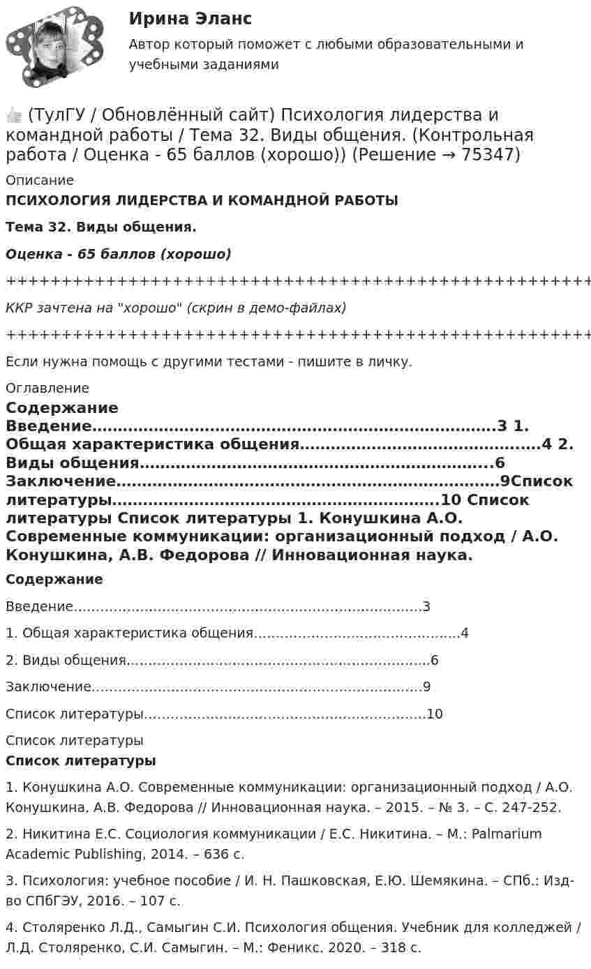     
            Описание
            ПСИХОЛОГИЯ ЛИДЕРСТВА И КОМАНДНОЙ РАБОТЫТема 32. Виды общения.Оценка - 65 баллов (хорошо)+++++++++++++++++++++++++++++++++++++++++++++++++++++++++++++++++++++ККР зачтена на хорошо (скрин в демо-файлах)+++++++++++++++++++++++++++++++++++++++++++++++++++++++++++++++++++++Если нужна помощь с другими тестами - пишите в личку. 
            Оглавление
             Содержание 	Введение…………………………………………………………………….3	1. Общая характеристика общения…………………………………….….4	2. Виды общения…………………………………………………………...6	Заключение…………………………………………………………………9Список литературы……………………………………………………….10 
            Список литературы
             Список литературы 	1.                Конушкина А.О. Современные коммуникации: организационный подход / А.О. Конушкина, А.В. Федорова // Инновационная наука. – 2015. – № 3. – С. 247-252.	2.                Никитина Е.С. Социология коммуникации / Е.С. Никитина. – М.: Palmarium Academic Publishing, 2014. – 636 с.	3.                Психология: учебное пособие / И. Н. Пашковская, Е.Ю. Шемякина. – СПб.: Изд-во СПбГЭУ, 2016. – 107 с.	4.                Столяренко Л.Д., Самыгин С.И. Психология общения. Учебник для колледжей / Л.Д. Столяренко, С.И. Самыгин. –  М.: Феникс. 2020. – 318 с. 
            
            
            👍 (ТулГУ / Обновлённый сайт) Психология лидерства и командной работы / Тема 05. Сплоченность команды, взаимопомощь, синергетический эффект в работе команды. (Контрольная работа / Оценка - 43 балла)👍 (ТулГУ / Обновлённый сайт) Психология лидерства и командной работы / Тема 32. Виды общения. (Контрольная работа / Оценка - 65 баллов (хорошо))👍 (ТулГУ / Обновлённый сайт) Химия окружающей и рабочей среды / Вариант 6 (Контрольная работа / Оценка - 85 баллов)(ТулГУ) Обобщающие показатели качества продукции характеризуют:(ТулГУ Обследование и усиление элементов зданий) В какой зоне разрешается вскрывать арматуру в изгибаемых элементах.(ТулГУ Обследование и усиление элементов зданий) Для измерения напряжений в грунте используют следующие типы датчиков:(ТулГУ Обследование и усиление элементов зданий) Из каких зон конструкций, выполненных из металлического проката, разрешается вырезать образцы для исследований.👍 (ТулГУ / Обновлённый сайт, 2023 год, октябрь, тесты) Компьютерные технологии в проектировании / Часть 3 (Полная база - 119 вопросов с правильными ответами)👍 (ТулГУ / Обновлённый сайт, 2023 год, октябрь, тесты) Теплогазоснабжение и вентиляция (Полная база - все 104 вопроса с правильными ответами)👍 (ТулГУ / Обновлённый сайт, 2023 год, октябрь, тесты) Электромеханика / Ответы на тесты защиты к Лабораторным работам №№ 1, 2, 3, 4 (44 вопроса с правильными ответами)👍 (ТулГУ / Обновлённый сайт, 2023 год, сентябрь, тесты) Автоматизация архитектурно-строительного проектирования (Полная база - все вопросы с правильными ответами)👍 (ТулГУ / Обновлённый сайт, 2023 год, сентябрь, тесты) Проектная деятельность-2 (116 вопросов с правильными ответами)👍 (ТулГУ / Обновлённый сайт, 2023 год, сентябрь, тесты) Социальные и политические институты и процессы в современном обществе (Полная база - 98 вопросов с правильными ответами)👍 (ТулГУ / Обновлённый сайт) История России 1 / Тема 3. Русь в IX – начале XII в. Внутренняя и внешняя политика древнерусских князей. (Контрольная работа / Оценка - 65 баллов)