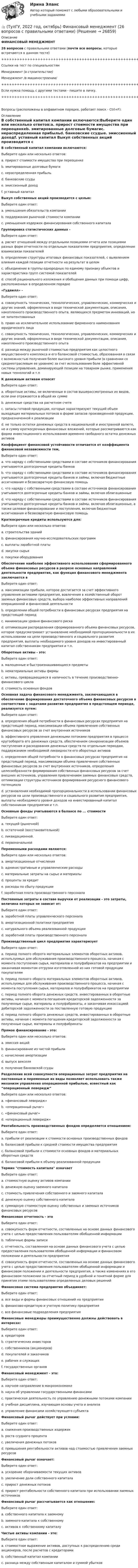    
          Описание
          ФИНАНСОВЫЙ МЕНЕДЖМЕНТ26 вопросов с правильными ответами (почти все вопросы, которые встречаются в данном тесте)+++++++++++++++++++++++++++++++++++++++++++++++++++++++++++++++++++++Ссылки на тест по специальностямМенеджмент (в строительстве)Менеджмент /в машиностроении/+++++++++++++++++++++++++++++++++++++++++++++++++++++++++++++++++++++Если нужна помощь с другими тестами - пишите в личку.+++++++++++++++++++++++++++++++++++++++++++++++++++++++++++++++++++++Вопросы (расположены в алфавитном порядке, работает поиск - Ctrl+F): 
          Оглавление
           В собственный капитал компании включаются:Выберите один или несколько ответов:a. прирост стоимости имущества при переоценкеb. эмитированные долговые бумагиc. нераспределенная прибыльd. банковские ссудыe. эмиссионный доходf. уставный капитал  Выкуп собственных акций производится с целью:Выберите один ответ:a. уменьшения обязательств компанииb. поддержания рыночной стоимости компанииc. уменьшения издержек финансирования собственного капитала  Группировка статистических данных -Выберите один ответ:a. расчет отношений между отдельными позициями отчета или позициями разных форм отчетности по отдельным показателям предприятия, определение взаимосвязи показателейb. определение структуры итоговых финансовых показателей, с выявлением влияния каждой позиции отчетности на результат в целомc. объединение в группы однородных по единому признаку объектов и характеристика групп системой показателейd. способ рационального изложения и обобщения данных при помощи цифр, расположенных в определенном порядке  «Гудвилл» -Выберите один ответ:a. совокупность технических, технологических, управленческих, коммерческих и других знаний, оформленных в виде технической документации, описания, накопленного производственного опыта, являющихся предметом инноваций, но не запатентованныхb. право на исключительное использование фирменного наименования юридического лицаc. совокупность технических, технологических, управленческих, коммерческих и других знаний, оформленных в виде технической документации, описания, накопленного производственного опытаd. разница между рыночной стоимостью предприятия как целостного имущественного комплекса и его балансовой стоимостью, образованная в связи с возможностью получения более высокого уровня прибыли (в сравнении со среднеотраслевым ее уровнем) за счет использования боле эффективной системы управления, доминирующей позиции на товарном рынке, применения новых технологий и т.п  К денежным активам относятВыберите один ответ:a. оборотные активы, не включенные в состав вышерассмотренных их видов, если они отражаются в общей их суммеb. денежные средства на расчетном счетеc. запасы готовой продукции, которые характеризуют текущий объем выходящих материальных потоков в форме запасов произведенной продукции, предназначенной к реализацииd. не только остатки денежных средств в национальной и иностранной валюте, но и сумму краткосрочных финансовых вложений, которые рассматриваются как форма инвестиционного использования временно свободного остатка денежных активов  Коэффициент финансовой устойчивости отличается от коэффициента финансовой независимости тем,Выберите один ответ:a. что наряду с собственными средствами в составе источников финансирования учитываются долгосрочные кредиты банковb. что наряду с собственными средствами в составе источников финансирования учитываются долгосрочные кредиты банков и займы, включая бюджетные ассигнования и безвозвратную финансовую помощьc. что наряду с собственными средствами в составе источников финансирования учитываются долгосрочные кредиты банков и займы, включая облигационныеd. что наряду с собственными средствами в составе источников финансирования учитываются долгосрочные кредиты банков и займы, включая облигационные, а также целевое финансирование и поступления, включая бюджетные ассигнования и безвозвратную финансовую помощь  Краткосрочные кредиты используются для:Выберите один или несколько ответов:a. строительства зданийb. финансирования научно-исследовательских программc. выплаты заработной платыd. закупки сырьяe. покупки оборудования  Обеспечение наиболее эффективного использования сформированного объема финансовых ресурсов в разрезе основных направлений деятельности предприятия, как функция финансового менеджмента заключается вВыберите один ответ:a. максимизации прибыли, которое достигается за счет эффективного управления активами предприятия, вовлечения в хозяйственный оборот заемных финансовых средств, выбора наиболее эффективных направлений операционной и финансовой деятельностиb. определении общей потребности в финансовых ресурсах предприятия на предстоящий периодc. минимизации уровня финансового рискаd. оптимизации распределения сформированного объема финансовых ресурсов, которое предусматривает установление необходимой пропорциональности в их использовании на цели производственного и социального развития предприятия, выплаты необходимого уровня доходов на инвестированный капитал собственникам предприятия и т.п.  Оборотные активы - это:Выберите один ответ:a. малоценные и быстроизнашивающиеся предметыb. нематериальные активы фирмыc. активы, превращающиеся в наличность в течение производственно-финансового циклаd. стоимость основных фондов  Основная задача финансового менеджмента, заключающаяся в обеспечение формирования достаточного объема финансовых ресурсов в соответствии с задачами развития предприятия в предстоящем периоде, реализуется путем:Выберите один ответ:a. определения общей потребности в финансовых ресурсах предприятия на предстоящий период, максимизации объема привлечения собственных финансовых ресурсов за счет внутренних источниковb. эффективного управления денежными потоками предприятия в процессе кругооборота его денежных средств, обеспечением синхронизации объемов поступления и расходования денежных средств по отдельным периодам, поддержанием необходимой ликвидности его оборотных активовc. определения общей потребности в финансовых ресурсах предприятия на предстоящий период, максимизации объема привлечения собственных финансовых ресурсов за счет внутренних источников, определения целесообразности формирования собственных финансовых ресурсов за счет внешних источников, управления привлечением заемных финансовых средств, оптимизации структуры источников формирования ресурсного финансового потенциалаd. установления необходимой пропорциональности в использовании финансовых ресурсов на цели производственного и социального развития предприятия, выплаты необходимого уровня доходов на инвестированный капитал собственникам предприятия и т.п.  Основные фонды учитываются в балансе по ... стоимостиВыберите один ответ:a. текущей (рыночной)b. остаточной (восстановительной)c. ликвидационной.d. первоначальной  Переменными расходами являются:Выберите один или несколько ответов:a. амортизационные отчисленияb. административные и управленческие расходыc. материальные затраты на сырье и материалыd. проценты за кредитe. расходы по сбыту продукцииf. заработная плата производственного персонала  Постоянные затраты в составе выручки от реализации - это затраты, величина которых не зависит от:Выберите один ответ:a. заработной платы управленческого персоналаb. амортизационной политики предприятияc. натурального объема реализованной продукцииd. заработной платы производственного персонала  Производственный цикл предприятия характеризуетВыберите один ответ:a. период полного оборота материальных элементов оборотных активов, используемых для обслуживания производственного процесса, начиная с момента поступления сырья, материалов и полуфабрикатов на предприятии и заканчивая моментом отгрузки изготовленной из них готовой продукции покупателямb. период полного оборота материальных элементов оборотных активов, используемых для обслуживания производственного процесса, начиная с момента поступления сырья, материалов и полуфабрикатов на предприятииc. период полного оборота денежных средств, инвестированных в оборотные активы, начиная с момента погашения кредиторской задолженности за полученные сырье, материалы и полуфабрикаты, и заканчивая инкассацией дебиторской задолженности за поставленную готовую продукциюd. период полного оборота денежных средств, инвестированных в оборотные активы, начиная с момента погашения кредиторской задолженности за полученные сырье, материалы и полуфабрикаты  Прямое финансирование - это:Выберите один или несколько ответов:a. эмиссия акцийb. финансирование из чистой прибылиc. начисление амортизацииd. выпуск векселяe. получение банковской ссуды  Разделение всей совокупности операционных затрат предприятия на постоянные и переменные их виды позволяет использовать также механизм управления операционной прибылью, известный как “операционный леверидж”Выберите один или несколько ответов:a. «финансовый леверидж»b. «операционный рычаг»c. «финансовый рычаг»d. «операционный леверидж»  Рентабельность производственных фондов определяется отношением:Выберите один ответ:a. прибыли от реализации к стоимости основных производственных фондовb. балансовой прибыли к средней стоимости имущества предприятияc. балансовой прибыли к стоимости основных фондов и материальных оборотных средствd. балансовой прибыли к объему реализованной продукции  Термин стоимость капитала означаетВыберите один ответ:a. стоимостную оценку активов компанииb. денежную оценку заемного капиталаc. стоимость привлечения собственного и заемного капиталаd. денежную оценку собственного капиталаe. суммарную стоимостную оценку собственных и заемных источников финансовых ресурсов  Финансовая отчетность - этоВыберите один ответ:a. совокупность форм отчетности, составленных на основе данных финансового учета с целью предоставления пользователям обобщенной информацииb. табличные формы записиc. отчетность, составленная на основе данных финансового учета с целью предоставления пользователям обобщенной информации и финансовом положении и деятельности предприятияd. совокупность форм отчетности, составленных на основе данных финансового учета с целью предоставления пользователям обобщенной информации и финансовом положении и деятельности предприятия, а также изменениях в его финансовом положении за отчетный период в удобной и понятной форме для принятия этими пользователями определенных деловых решений  Финансовая система предприятия объединяет:Выберите один ответ:a. все виды и формы финансовых отношений на предприятииb. финансово-кредитную и учетную политику предприятияc. все финансовые подразделения предприятия  Финансовые менеджеры преимущественно должны действовать в интересах:Выберите один ответ:a. кредиторовb. стратегических инвесторовc. собственников (акционеров)d. покупателей и заказчиковe. рабочих и служащихf. государственных органов  Финансовый менеджмент - это:Выберите один ответ:a. научное направление в макроэкономикеb. наука об управлении государственными финансамиc. практическая деятельность по управлению денежными потоками компанииd. учебная дисциплина, изучающая основы учета и анализаe. управление финансами хозяйствующего субъекта  Финансовый рычаг действует при условии:Выберите один ответ:a. снижения производственных издержекb. роста ссудного процентаc. увеличения денежных потоковd. превышения рентабельности активов над стоимостью привлечения заемных ресурсов  Финансовый рычаг означает:Выберите один ответ:a. ускорение оборачиваемости текущих активовb. увеличение доли собственного капиталаc. прирост денежных потоковd. прирост рентабельности собственного капитала при использовании заемных источников  Финансовый рычаг рассчитывается как отношение:Выберите один ответ:a. собственного капитала к заемномуb. заемного капитала к собственному c. активов к собственному капиталу  Чистые активы компании - это:Выберите один ответ:a. стоимостное выражение активов, доступных к распределению среди акционеров, после расчетов с кредиторамиb. собственный капитал компанииc. разница между собственным капиталом и суммой убытков   
            
            
            👍 (ТулГУ, 2022 год, октябрь) Транспортная инфраструктура (часть 2 и 3) (8 семестр) (57 вопросов с правильными ответами)👍 (ТулГУ, 2022 год, октябрь) Финансовый менеджмент (26 вопросов с правильными ответами)👍 (ТулГУ, 2022 год, октябрь) Функционально-стоимостный анализ (31 вопрос с правильными ответами)👍 (ТулГУ, 2022 год, сентябрь) Аналитические исследования хозяйственной деятельности предприятия (38 вопросов с правильными ответами)👍 (ТулГУ, 2022 год, сентябрь) Взаимодействие участников дорожного движения и транспортная психология (29 вопросов с правильными ответами)👍 (ТулГУ, 2022 год, сентябрь) Финансы и кредит (41 вопрос с правильными ответами)👍 (ТулГУ, 2022 год, сентябрь) Финансы и кредит в производственных системах (33 вопроса с правильными ответами)👍 (ТулГУ, 2022 год, октябрь) Бухгалтерская финансовая отчетность (18 вопросов с правильными ответами)👍 (ТулГУ, 2022 год, октябрь) Всеобщая история (163 вопроса с правильными ответами)👍 (ТулГУ, 2022 год, октябрь) Лабораторный практикум (15 вопросов с правильными ответами)👍 (ТулГУ, 2022 год, октябрь) Общая энергетика (101 вопрос с правильными ответами)👍 (ТулГУ, 2022 год, октябрь) Организация, нормирование и оплата труда на предприятии (34 вопроса с правильными ответами)👍 (ТулГУ, 2022 год, октябрь) Основы моделирования систем (74 вопроса с правильными ответами)👍 (ТулГУ, 2022 год, октябрь) Сопротивление материалов (158 вопросов с правильными ответами)