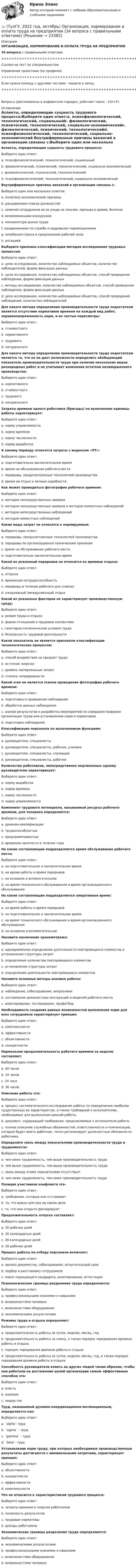      
          Описание
          ОРГАНИЗАЦИЯ, НОРМИРОВАНИЕ И ОПЛАТА ТРУДА НА ПРЕДПРИЯТИИ34 вопроса с правильными ответами+++++++++++++++++++++++++++++++++++++++++++++++++++++++++++++++++++++Ссылки на тест по специальностямУправление проектами (по профилю)+++++++++++++++++++++++++++++++++++++++++++++++++++++++++++++++++++++Если нужна помощь с другими тестами - пишите в личку.+++++++++++++++++++++++++++++++++++++++++++++++++++++++++++++++++++++Вопросы (расположены в алфавитном порядке, работает поиск - Ctrl+F): 
          Оглавление
          Аспекты, определяющие сущность трудового процесса:Выберите один ответ:a. психофизиологический, технологический, социальныйb. физиологический, психический, технологический, социально-экономическийc. физиологический, психический, технологическийd. психофизиологический, технологический, социально-экономический  Внутрифирменные причины вакансий в организации связаны с:Выберите один или несколько ответов:a. политико-экономические причины.b. расширением списка должностейc. заменой сотрудников из-за ухода на пенсию, призыва в армию, болезниd. всевозможными конкурсамиe. конъюнктура рынка трудаf. продвижением по службе и кадровыми перемещениямиg. колебания спроса и предложения рабочей силыh. ротацией  Выберите признаки классификации методов исследования трудовых процессов:Выберите один ответ:a. цели исследования, количество наблюдаемых объектов, количество наблюдателей, форма фиксации данныхb. цели исследования, количество наблюдаемых объектов, способ проведения наблюдения, форма фиксации данныхc. методы исследования, количество наблюдаемых объектов, способ проведения наблюдения, форма фиксации данныхd. цели исследования, количество наблюдаемых объектов, способ проведения наблюдения, количество наблюдателей  Для какого метода определения производительности труда недостатком является отсутствие нормативов времени на каждый вид работ, неравнонапряженность норм, и их частые пересмотры:Выберите один ответ:a. стоимостногоb. нормативногоc. трудовогоd. натурального  Для какого метода определения производительности труда недостатком является то, что он не дает возможности определить обобщающий показатель производительности труда при наличии нескольких видов разнородных работ и не учитывает изменения остатков незавершенного производства:Выберите один ответ:a. нормативногоb. стоимостногоc. трудовогоd. натурального  Затраты времени одного работника (бригады) на выполнение единицы работы характеризует:Выберите один ответ:a. норму управляемостиb. норму времениc. норму численностиd. норму выработки  К какому периоду относятся затраты с индексом «ПТ»:Выберите один ответ:a. подготовительно-заключительное времяb. время на обслуживание рабочего местаc. перерывы, предусмотренные технологией производстваd. время на отдых и личные надобности  Как может проводиться фотография рабочего времени:Выберите один ответ:a. методом непосредственных замеровb. методом непосредственных замеров и методом моментных наблюденийc. методом непосредственных наблюденийd. методом моментных наблюдений  Какие виды затрат не относятся к нормируемым:Выберите один ответ:a. перерывы, предусмотренные технологией производстваb. перерывы по организационно-техническим причинамc. время на обслуживание рабочего местаd. подготовительно-заключительное время  Какой из указанный перерывов не относится ко времени отдыха:Выберите один ответ:a. отпускаb. временная нетрудоспособностьc. перерывы в течение рабочего дня (смены)d. ежедневный (междусменный) отдых  Какой из указанных факторов не характеризует производственную среду:Выберите один ответ:a. режим труда и отдыхаb. форма отношений в трудовом коллективеc. санитарно-гигиенические условия трудаd. безопасность трудовой деятельности  Какой показатель не является признаком классификации технологических процессов:Выберите один ответ:a. способ воздействия на предмет трудаb. источник энергииc. уровень материальных затратd. степень непрерывности  Какой этап не является этапом проведения фотографии рабочего времени:Выберите один ответ:a. подготовка и проведение наблюденияb. обработка данных наблюденияc. анализ результатов и разработка мероприятий по совершенствованию организации труда или установлению норм и нормативовd. подготовка наблюдения  Классификация персонала по выполняемым функциям:Выберите один ответ:a. руководители, специалистыb. руководители, специалисты, рабочие, ученикиc. руководители, специалисты, служащиеd. руководители, специалисты, рабочие  Количество работников, непосредственно подчиненных одному руководителю характеризует:Выберите один ответ:a. норму выработкиb. норму времениc. норму численностиd. норму управляемости  Компонент трудового потенциала, называемый ресурсы рабочего времени, для человека определяется:Выберите один ответ:a. уровнем квалификацииb. трудоспособностьюc. предприимчивостьюd. временем занятости в течение года  На какие составляющие подразделяется время обслуживания рабочего места:Выберите один ответ:a. на подготовительное и заключительное времяb. на время работы и время перерывовc. на основное и вспомогательноеd. на время технического обслуживания и время организационного обслуживания  На какие составляющие подразделяется оперативное время:Выберите один ответ:a. на время работы и время перерывовb. на подготовительное и заключительное времяc. на время технического обслуживания и время организационного обслуживанияd. на основное и вспомогательное  Назовите назначение хронометража:Выберите один ответ:a. одновременное определение длительности повторяющихся элементов и установление структуры затратb. определение количества повторяющихся элементовc. установление структуры затратd. определение длительности повторяющихся элементов  Назовите основные методы анализа работы:Выберите один ответ:a. наблюдение, собеседование, вопросникиb. составление должностных инструкций и моделей рабочего местаc. анкетирование, тестирование, профотбор  Необходимость создания равных возможностей выполнения норм для всех сотрудников характеризует принцип:Выберите один ответ:a. комплексностиb. эффективностиc. объективностиd. конкретности  Нормальная продолжительность рабочего времени за неделю составляет:Выберите один ответ:a. 40 часовb. 16 часовc. 24 часаd. 36 часов  Описание работы это:Выберите один ответ:a. процесс систематического исследования работы по определению наиболее существенных ее характеристик, а также требований к исполнителям, необходимых для выполнения данной работыb. документ, содержащий требования, предъявляемые к исполнителю работыc. полное описание служебных обязанностей, ответственности и компенсаций, которые будет иметь работник, точно детализирует должностные обязанности работника  Определите связь между показателями производительности труда и трудоемкости:Выберите один ответ:a. чем ниже трудоемкость, тем выше производительность трудаb. чем выше трудоемкость, тем выше производительность трудаc. связь между этими показателями отсутствуетd. чем ниже трудоемкость, тем ниже производительность труда  Позиция участников конфликта это-Выберите один ответ:a. требования, которые они отстаиваютb. то, что важно для них на самом делеc. то, что они открыто декларируют  Продолжительность отпуска составляет:Выберите один ответ:a. 30 рабочих днейb. 30 календарных днейc. 28 календарных дней d. 28 рабочих дней  Процесс работы по отбору персонала включает:Выберите один ответ:a. анализ документов, собеседование, испытательный срокb. подбор и расстановку сотрудниковc. поиск подходящего кандидата, анкетирование, аттестация  Психологические границы разделения труда определяются:Выберите один ответ:a. профессиональными знаниями и навыкамиb. возможностями человекаc. возможностями оборудованияd. экономическими результатами  Режимы труда и отдыха определяют:Выберите один ответ:a. продолжительность работы за сутки, неделю, месяц, годb. продолжительность работы за смену, а также порядок чередования времени работы и отдыхаc. порядок чередования времени работы и отдыхаd. продолжительность работы за сутки, неделю, месяц, год, а также порядок чередования времени работы и отдыха  Способность руководителя влиять на других людей таким образом, чтобы они работали на достижение целей организации самым эффективным способом это:Выберите один ответ:a. властьb. влияниеc. лидерство  Труд, называемый духовно-координационно-мотивационным, определяется как:Выберите один ответ:a. `alpha`-трудb. `sigma` - трудc. `gamma` - трудd. `beta`- труд  Установление норм труда, при которых необходимые производственные результаты достигаются с минимальными затратами, характеризует принцип:Выберите один ответ:a. объективностиb. конкретностиc. эффективностиd. комплексности  Что не относится к характеристикам трудового процесса:Выберите один ответ:a. затраты времени и энергии работниковb. полезность результатовc. трудовые нормативыd. доходы работников  Экономические границы разделения труда определяются:Выберите один ответ:a. экономическими результатамиb. профессиональными знаниями и навыкамиc. возможностями оборудованияd. возможностями человека  
            
            
            👍 (ТулГУ, 2022 год, октябрь) Общая энергетика (101 вопрос с правильными ответами)👍 (ТулГУ, 2022 год, октябрь) Организация, нормирование и оплата труда на предприятии (34 вопроса с правильными ответами)👍 (ТулГУ, 2022 год, октябрь) Основы моделирования систем (74 вопроса с правильными ответами)👍 (ТулГУ, 2022 год, октябрь) Сопротивление материалов (158 вопросов с правильными ответами)👍 (ТулГУ, 2022 год, октябрь) Транспортная инфраструктура (часть 2 и 3) (7 семестр) (51 вопрос с правильными ответами)👍 (ТулГУ, 2022 год, октябрь) Транспортная инфраструктура (часть 2 и 3) (8 семестр) (57 вопросов с правильными ответами)👍 (ТулГУ, 2022 год, октябрь) Финансовый менеджмент (26 вопросов с правильными ответами)👍 (ТулГУ, 2022 год, июль) Строительная механика Семестр 4 (102 вопроса с правильными ответами)👍 (ТулГУ, 2022 год, июнь) Биохимия (37 вопросов с правильными ответами)👍 (ТулГУ, 2022 год, июнь) Гидравлика в строительстве (ВСЕ 64 вопроса с правильными ответами)👍 (ТулГУ, 2022 год, июнь) Техническая механика (137 вопросов с правильными ответами)👍 (ТулГУ, 2022 год, июнь) Физическая культура / Физическая культура и спорт (ВСЕ ОТВЕТЫ - 39 вопросов с правильными ответами)👍 (ТулГУ, 2022 год, октябрь) Бухгалтерская финансовая отчетность (18 вопросов с правильными ответами)👍 (ТулГУ, 2022 год, октябрь) Всеобщая история (163 вопроса с правильными ответами)