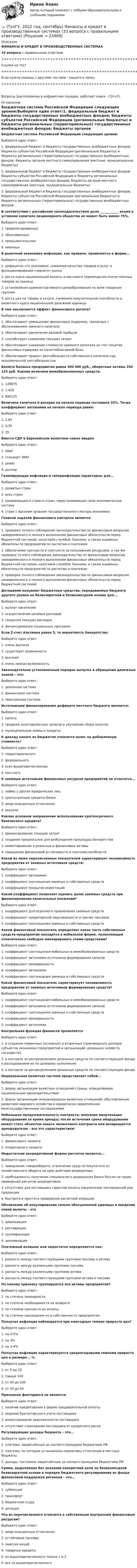     
          Описание
          ФИНАНСЫ И КРЕДИТ В ПРОИЗВОДСТВЕННЫХ СИСТЕМАХ33 вопроса с правильными ответами+++++++++++++++++++++++++++++++++++++++++++++++++++++++++++++++++++++Ссылки на тест+++++++++++++++++++++++++++++++++++++++++++++++++++++++++++++++++++++Если нужна помощь с другими тестами - пишите в личку.+++++++++++++++++++++++++++++++++++++++++++++++++++++++++++++++++++++Вопросы (расположены в алфавитном порядке, работает поиск - Ctrl+F): 
          Оглавление
          Бюджетная система Российской Федерации следующие уровни:Выберите один ответ:1. федеральный бюджет и бюджеты государственных внебюджетных фондов; бюджеты субъектов Российской Федерации (региональные бюджеты) и бюджеты региональных (территориальных) государственных внебюджетных фондов; бюджеты органов местного самоуправления (местные, муниципальные бюджеты)2. федеральный бюджет и бюджеты государственных внебюджетных фондов; бюджеты субъектов Российской Федерации и бюджеты региональных государственных внебюджетных фондов; бюджеты органов местного самоуправления (местные, муниципальные бюджеты)3. федеральный бюджет и бюджеты государственных внебюджетных фондов; бюджеты субъектов Российской Федерации (региональные бюджеты) и бюджеты региональных (территориальных) государственных внебюджетных фондов  В соответствии с российским законодательством доля ____________ акции в уставном капитале акционерного общества не может быть менее 75%.Выберите один ответ:1. привилегированных2. обыкновенных3. предъявительских4. именных  В рыночной экономике инфляция, как правило, проявляется в форме...Выберите один ответ:1. дефицитно ста экономики, снижения качества товаров и услуг и функционирования «черного» рынка2. роста курса национальной валюты и массового перемещения отечественных товаров за границу3. установления административного ценообразования по всем товарным группам4. роста цен на товары и услуги, снижения покупательной способности и валютного курса национальной денежной единицы  В чем заключается эффект финансового рычага?Выберите один ответ:1. обеспечивает уменьшение финансовых издержек, связанных с обслуживанием заемного капитала2. обеспечивает увеличение валовой прибыли3. способствует снижению текущих затрат4. обеспечивает снижение стоимости заемного капитала за счет изъятия финансовых издержек из налогооблагаемой базы5. обеспечивает прирост рентабельности собственного капитала над экономической рентабельностью  Валюта баланса предприятия равна 500 000 руб., оборотные активы 350 125 руб. Какова величина иммобилизованных средств:Выберите один ответ:1. 1498752. 1,4283. 850125  Величина капитала и резерва на начало периода составила 35%. Тогда коэффициент автономии на начало периода равен:Выберите один ответ:1. 2,852. 0,353. 35  Вместо СДР в Европейском валютном союзе введенВыберите один ответ:1. евро2. стандарт ЭКЮ3. девиз4. доллар  Галопирующая инфляция и гиперинфляция характерны для...Выберите один ответ:1. развитых стран2. всех стран3. развивающихся стран и стран, перестраивающих свою экономическую систему4. стран с высоким уровнем государственного сектора экономики  Главной задачей финансового контроля являетсяВыберите один ответ:1. проверка точного соблюдения законодательства по финансовым вопросам, своевременного и полного выполнения финансовых обязательств перед бюджетной системой, налоговой службой, банками, а также взаимных обязательств предприятий по расчетам и платежам2. обеспечение срочности и платности за пользование ресурсами, а так же проверка точного соблюдения законодательства по финансовым вопросам, своевременного и полного выполнения финансовых обязательств перед бюджетной системой, налоговой службой, банками, а также взаимных обязательств предприятий по расчетам и платежам3. проверка точного соблюдения законодательства по финансовым вопросам, своевременного и полного выполнения финансовых обязательств перед бюджетной системой  Дотациями называют бюджетные средства, передаваемые бюджету другого уровня на безвозвратной и безвозмездной основе для...Выберите один ответ:1. выплат населению2. осуществления целевых расходов3. покрытия текущих расходов4. финансирования социальных программ  Если Z-счет Альтмана равен 5, то вероятность банкротства:Выберите один ответ:1. очень высокая2. существует возможность3. высокая4. очень низкая возможность  Законодательно установленный порядок выпуска и обращения денежных знаков – это:Выберите один ответ:1. денежная система2. финансовая система3. эмиссионная система  Источниками финансирования дефицита местного бюджета являются:Выберите один ответ:1. налоги2. продажа золотовалютных запасов и улучшение сбора налогов3. муниципальные займы и кредиты  К доходу какого из бюджетов относится налог на добавленную стоимость?Выберите один ответ:1. территориального2. федерального3. всех вышеперечисленных4. местного  К заемным источникам финансовых ресурсов предприятий не относятся...Выберите один ответ:1. займы у других юридических лиц2. краткосрочные кредиты банка3. амортизационные отчисления4. векселя  Каково основное направление использования краткосрочного банковского кредита?Выберите один ответ:1. финансирование текущих затрат2. создание предпосылок для возбуждения процедуры банкротства3. инвестирование в реальные и финансовые активы4. повышение финансовой устойчивости и платежеспособности  Какой из ниже перечисленных показателей характеризует независимость предприятия от заемных источников средств:Выберите один ответ:1. коэффициент автономии2. коэффициент соотношения заемных и собственных средств3. коэффициент покрытия инвестиций  Какой коэффициент позволяет оценить долю заемных средств при финансировании капитальных вложений?Выберите один ответ:1. коэффициент долгосрочного привлечения заемных средств2. коэффициент кредиторской задолженности и прочих пассивов3. коэффициент соотношения заемных и собственных средств  Какой финансовый показатель определяет какая часть собственных средств предприятия находится в мобильной форме, позволяющей относительно свободно маневрировать этими средствами?Выберите один ответ:1. коэффициент соотношения мобильных и иммобилизованных средств2. коэффициент автономии источников формирования запасов3. коэффициент маневренности4. коэффициент автономии5. коэффициент соотношения заемных и собственных средств  Какой финансовый показатель характеризует независимость предприятия от заемных источников формирования средств?Выберите один ответ:1. коэффициент соотношения мобильных и иммобилизованных средств2. коэффициент автономии источников формирования запасов3. коэффициент соотношения заемных и собственных средств4. коэффициент маневренности5. коэффициент автономии  Контрольная функция финансов проявляетсяВыберите один ответ:1. в создании первичных (основных) и вторичных (производных) доходов субъектов экономики (предприятий и организаций, домашних хозяйств, государств12. в контроле за распределением денежных средств по соответствующим фонда и расходованием их по целевому назначению3. в контроле за распределением денежных средств по соответствующим фонда  Национальная валютная система представляет собой...Выберите один ответ:1. форму организации валютных отношений страны, определяемую национальным законодательством2. форму организации международных валютных отношений, обусловленную развитием мирового хозяйства и юридически закрепленная межгосударственными соглашениями  Небольшая продолжительность контракта; неполная амортизация оборудования за время аренды; после истечения срока оборудование может стать объектом нового лизингового контракта или возвращается арендодателю - все это характеристики:Выберите один ответ:1. финансового лизинга2. оперативного лизинга  Недостатком аккредитивной формы расчетов является...Выберите один ответ:1. замедление товарооборота, отвлечение средств покупателя из хозяйственного оборота на срок действия аккредитива.2. необходимость получения специального разрешения Банка России на право проведения расчетов аккредитивом3. отсутствие для поставщика гарантии оплаты покупателем поставленной ему продукции4. быстрота и простота проведения расчетной операции  Объявление об аннулировании сильно обесцененной единицы и введении новой валюты – этоВыберите один ответ:1. девальвация2. реставрация3. нуллификация4. деноминация  Платежный излишек или недостаток определяется как:Выберите один ответ:1. разность между соответствующими группами пассива и актива2. разность между различными группами пассива3. разность между различными группами актива4. разность между соответствующими группами актива и пассива  По какому признаку группируются все активы предприятия?Выберите один ответ:1. по степени ликвидности2. по степени необходимости их возврата3. по степени срочности их оплаты4. по степени нахождения их в собственности предприятия  Ползучая инфляция наблюдается при ежегодных темпах прироста цен?Выберите один ответ:1. на 4-5%2. на 3%3. на 3-4%  Ползучая инфляция характеризуется среднегодовыми темпами прироста цен в размере... %.Выберите один ответ:1. от 5 до 102. Свыше 1003. от 50 до 1004. от 10 до 50  Признаком факторинга не является:Выберите один ответ:1. наличие кредитования в форме предварительной оплаты2. ведение бухгалтерского учета поставщика3. инкассирование задолженности поставщика4. отсутствие страхования поставщика от кредитного риска  Регулирующие доходы бюджета – это...Выберите один ответ:1. платежи, закреплённые за соответствующими бюджетами РФ2. платежи, по которым установлены нормативы отчислений в местные бюджеты3. доходы, постоянно закреплённые за соответствующими бюджетами РФ  Сумма, выделяемая без указания конкретной цели на безвозмездной безвозвратной основе в порядке бюджетного регулирования из фонда финансовой поддержки регионов – это…Выберите один ответ:1. субвенция2. трансферт3. бюджетная ссуда4. дотации  Что из перечисленного относится к собственным внутренним финансовым ресурсам?Выберите один ответ:1. амортизационные отчисления2. устойчивые пассивы3. эмиссия акций4. товарные кредиты5. из вышеперечисленного только 1 и 26. все из вышеперечисленного   
            
            
            👍 (ТулГУ, 2022 год, сентябрь) Финансы и кредит (41 вопрос с правильными ответами)👍 (ТулГУ, 2022 год, сентябрь) Финансы и кредит в производственных системах (33 вопроса с правильными ответами)👍 (ТулГУ, 2023 год, август, тесты) Тест по русскому языку. Вариант 1 / Вступительное испытание (12 вопросов с правильными ответами)👍 (ТулГУ, 2023 год, апрель, тесты) Деловая коммуникация / Деловые и научные коммуникации (98 вопросов с правильными ответами)👍 (ТулГУ, 2023 год, апрель, тесты) Математика 2 / Итоговая аттестация (Самая полная база - 158 вопросов с правильными ответами)👍 (ТулГУ, 2023 год, апрель, тесты) Методы инженерного творчества, эргономика и дизайн Тест 1 (20 вопросов с правильными ответами)👍 (ТулГУ, 2023 год, апрель, тесты) Насосы, вентиляторы, компрессоры и гидравлика систем ТГВ / Прикладная гидравлика (семестр 6)(88 вопросов с правильными ответами)👍 (ТулГУ, 2022 год, октябрь) Основы моделирования систем (74 вопроса с правильными ответами)👍 (ТулГУ, 2022 год, октябрь) Сопротивление материалов (158 вопросов с правильными ответами)👍 (ТулГУ, 2022 год, октябрь) Транспортная инфраструктура (часть 2 и 3) (7 семестр) (51 вопрос с правильными ответами)👍 (ТулГУ, 2022 год, октябрь) Транспортная инфраструктура (часть 2 и 3) (8 семестр) (57 вопросов с правильными ответами)👍 (ТулГУ, 2022 год, октябрь) Финансовый менеджмент (26 вопросов с правильными ответами)👍 (ТулГУ, 2022 год, октябрь) Функционально-стоимостный анализ (31 вопрос с правильными ответами)👍 (ТулГУ, 2022 год, сентябрь) Аналитические исследования хозяйственной деятельности предприятия (38 вопросов с правильными ответами)