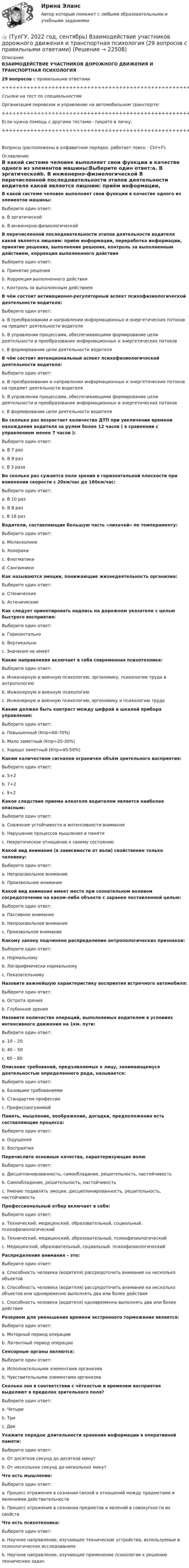      
          Описание
          ВЗАИМОДЕЙСТВИЕ УЧАСТНИКОВ ДОРОЖНОГО ДВИЖЕНИЯ И ТРАНСПОРТНАЯ ПСИХОЛОГИЯ29 вопросов с правильными ответами+++++++++++++++++++++++++++++++++++++++++++++++++++++++++++++++++++++Ссылки на тест по специальностямОрганизация перевозок и управление на автомобильном транспорте:+++++++++++++++++++++++++++++++++++++++++++++++++++++++++++++++++++++Если нужна помощь с другими тестами - пишите в личку.+++++++++++++++++++++++++++++++++++++++++++++++++++++++++++++++++++++Вопросы (расположены в алфавитном порядке, работает поиск - Ctrl+F): 
          Оглавление
          В какой системе человек выполняет свои функции в качестве одного из элементов машины:Выберите один ответ:a. В эргатическойb. В инженерно-физиологической  В перечисленной последовательности этапов деятельности водителя какой является лишним: приём информации, переработка информации, принятие решения, выполнение решения, контроль за выполненным действием, коррекция выполненного действияВыберите один ответ:a. Принятие решенияb. Коррекция выполненного действияc. Контроль за выполненным действием  В чём состоит активационно-регуляторный аспект психофизиологической деятельности водителя:Выберите один ответ:a. В преобразовании и направлении информационных и энергетических потоков на предмет деятельности водителяb. В управлении процессами, обеспечивающими формирование цели деятельности и преобразование информационных и энергетических потоковc. В формировании цели деятельности водителя  В чём состоит интенциональный аспект психофизиологической деятельности водителя:Выберите один ответ:a. В преобразовании и направлении информационных и энергетических потоков на предмет деятельности водителя b. В управлении процессами, обеспечивающими формирование цели деятельности и преобразование информационных и энергетических потоковc. В формировании цели деятельности водителя  Во сколько раз возрастает количество ДТП при увеличении времени нахождения водителя за рулем более 12 часов ( в сравнении с управлением менее 7 часов ):Выберите один ответ:a. В 7 разb. В 9 разc. В 3 раза  Во сколько раз сужается поле зрения в горизонтальной плоскости при изменении скорости с 20км/час до 160км/час:Выберите один ответ:a. В 10 разb. В 8 разc. В 16 раз  Водители, составляющие большую часть «лихачей» по темпераменту:Выберите один ответ:a. Меланхоликиb. Холерикиc. Флегматикиd. Сангвиники  Как называются эмоции, понижающие жизнедеятельность организма:Выберите один ответ:a. Стеническиеb. Астенические  Как следует ориентировать надпись на дорожном указателе с целью быстрого восприятия:Выберите один ответ:a. Горизонтальноb. Вертикально c. Значения не имеет  Какие направления включает в себя современная психотехника:Выберите один ответ:a. Инженерную и военную психологию, эргономику, психологию труда и антропологиюb. Инженерную и военную психологиюc. Инженерную и военную психологию, эргономику и психологию труда  Каким должен быть контраст между цифрой и шкалой прибора управления:Выберите один ответ:a. Повышенный (Кпр=60-70%)b. Мало заметный (Кпр=20-30%)c. Хорошо заметный (Кпр=40-50%)  Каким количеством сигналов ограничен объём зрительного восприятия:Выберите один ответ:a. 5+2b. 7+2c. 9+2  Какое следствие приема алкоголя водителем является наиболее опасным:Выберите один ответ:a. Снижение устойчивости и интенсивности вниманияb. Нарушение процессов мышления и памятиc. Некритическое отношение к своему состоянию  Какой вид внимания (в зависимости от воли) свойственен только человеку:Выберите один ответ:a. Непроизвольное вниманиеb. Произвольное внимание  Какой вид внимания имеет место при сознательном волевом сосредоточении на каком-либо объекте с заранее поставленной целью:Выберите один ответ:a. Пассивное вниманиеb. Непроизвольное вниманиеc. Произвольное внимание  Какому закону подчинено распределение антропологических признаков:Выберите один ответ:a. Нормальномуb. Логарифмически нормальномуc. Показательному  Назовите важнейшую характеристику восприятия встречного автомобиля:Выберите один ответ:a. Острота зрения b. Глубинное зрение  Назовите количество операций, выполняемых водителем в условиях интенсивного движения на 1км. пути:Выберите один ответ:a. 10 – 20b. 40 – 50c. 60 – 80  Описание требований, предъявляемых к лицу, занимающемуся деятельностью определенного рода, называется:Выберите один ответ:a. Базовыми требованиямиb. Стандартом профессииc. Профессиограммой  Память, мышление, воображение, догадки, предположения есть составляющие процесса:Выберите один ответ:a. Ощущения b. Восприятия  Перечислите основные качества, характеризующие волюВыберите один ответ:a. Дисциплинированность, самообладание, решительность, настойчивостьb. Самообладание, решительность, настойчивостьc. Умение подавлять эмоции, дисциплинированность, решительность, настойчивость  Профессиональный отбор включает в себя:Выберите один ответ:a. Технический, медицинский, образовательный, социальный. психофизиологическийb. Технический, медицинский, образовательный, психофизиологическийc. Медицинский, образовательный, социальный. психофизиологический  Распределение внимания – это:Выберите один ответ:a. Способность человека (водителя) рассредоточить внимание на несколько объектовb. Способность человека (водителя) рассредоточить внимание на несколько объектов или одновременно выполнять два или более действияc. Способность человека (водителя) одновременно выполнять два или более действия  Резервом для уменьшения времени экстренного торможения является:Выберите один ответ:a. Моторный период операцииb. Латентный период операции  Сенсорные органы являются:Выберите один ответ:a. Исполнительными элементами организмаb. Чувствительными элементами организма  Сколько зон в соответствии с чёткостью и временем восприятия выделяют в пределах зрительного поля?Выберите один ответ:a. Четыреb. Триc. Две  Укажите порядок длительности хранения информации в оперативной памяти:Выберите один ответ:a. От десятков секунд до десятков минут b. От нескольких секунд до нескольких минут  Что есть мышление:Выберите один ответ:a. Процесс отражения в сознании связей и отношений между предметами и явлениями действительностиb. Процесс отражения в сознании предметов и явлений в совокупности их свойств  Что есть психотехника:Выберите один ответ:a. Научное направление, изучающее технические устройства, используемые в психологических исследованияхb. Научное направление, изучающее применение психологии к решению технических задач                                   
            
            
            👍 (ТулГУ, 2022 год, сентябрь) Аналитические исследования хозяйственной деятельности предприятия (38 вопросов с правильными ответами)👍 (ТулГУ, 2022 год, сентябрь) Взаимодействие участников дорожного движения и транспортная психология (29 вопросов с правильными ответами)👍 (ТулГУ, 2022 год, сентябрь) Финансы и кредит (41 вопрос с правильными ответами)👍 (ТулГУ, 2022 год, сентябрь) Финансы и кредит в производственных системах (33 вопроса с правильными ответами)👍 (ТулГУ, 2023 год, август, тесты) Тест по русскому языку. Вариант 1 / Вступительное испытание (12 вопросов с правильными ответами)👍 (ТулГУ, 2023 год, апрель, тесты) Деловая коммуникация / Деловые и научные коммуникации (98 вопросов с правильными ответами)👍 (ТулГУ, 2023 год, апрель, тесты) Математика 2 / Итоговая аттестация (Самая полная база - 158 вопросов с правильными ответами)👍 (ТулГУ, 2022 год, октябрь) Общая энергетика (101 вопрос с правильными ответами)👍 (ТулГУ, 2022 год, октябрь) Организация, нормирование и оплата труда на предприятии (34 вопроса с правильными ответами)👍 (ТулГУ, 2022 год, октябрь) Основы моделирования систем (74 вопроса с правильными ответами)👍 (ТулГУ, 2022 год, октябрь) Сопротивление материалов (158 вопросов с правильными ответами)👍 (ТулГУ, 2022 год, октябрь) Транспортная инфраструктура (часть 2 и 3) (7 семестр) (51 вопрос с правильными ответами)👍 (ТулГУ, 2022 год, октябрь) Транспортная инфраструктура (часть 2 и 3) (8 семестр) (57 вопросов с правильными ответами)👍 (ТулГУ, 2022 год, октябрь) Финансовый менеджмент (26 вопросов с правильными ответами)
