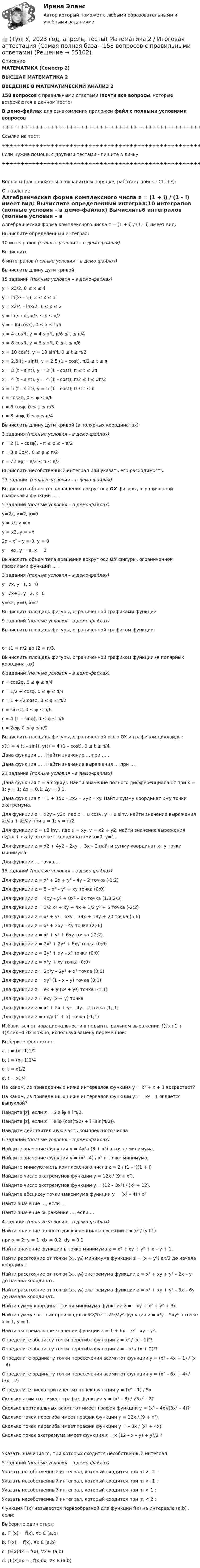     
            Описание
            МАТЕМАТИКА (Семестр 2)ВЫСШАЯ МАТЕМАТИКА 2ВВЕДЕНИЕ В МАТЕМАТИЧЕСКИЙ АНАЛИЗ 2158 вопросов с правильными ответами (почти все вопросы, которые встречаются в данном тесте)В демо-файлах для ознакомления приложен файл с полными условиями вопросов+++++++++++++++++++++++++++++++++++++++++++++++++++++++++++++++++++++Ссылки на тест:+++++++++++++++++++++++++++++++++++++++++++++++++++++++++++++++++++++Если нужна помощь с другими тестами - пишите в личку.+++++++++++++++++++++++++++++++++++++++++++++++++++++++++++++++++++++Вопросы (расположены в алфавитном порядке, работает поиск - Ctrl+F): 
            Оглавление
            Алгебраическая форма комплексного числа z = (1 + i) / (1 – i) имеет вид:  Вычислите определенный интеграл:10 интегралов (полные условия – в демо-файлах)  Вычислить6 интегралов (полные условия – в демо-файлах)  Вычислить длину дуги кривой15 заданий (полные условия – в демо-файлах)y = x3/2, 0 ≤ x ≤ 4y = ln(x² – 1), 2 ≤ x ≤ 3y = x2/4 – lnx/2, 1 ≤ x ≤ 2y = ln(sinx), π/3 ≤ x ≤ π/2y = – ln(cosx), 0 ≤ x ≤ π/6x = 4 cos³t, y = 4 sin³t, π/6 ≤ t ≤ π/4x = 8 cos³t, y = 8 sin³t, 0 ≤ t ≤ π/6x = 10 cos³t, y = 10 sin³t, 0 ≤ t ≤ π/2x = 2,5 (t – sint), y = 2,5 (1 – cost), π/2 ≤ t ≤ πx = 3 (t – sint), y = 3 (1 – cost), π ≤ t ≤ 2πx = 4 (t – sint), y = 4 (1 – cost), π/2 ≤ t ≤ 3π/2x = 5 (t – sint), y = 5 (1 – cost), 0 ≤ t ≤ πr = cos2φ, 0 ≤ φ ≤ π/6r = 6 cosφ, 0 ≤ φ ≤ π/3r = 8 sinφ, 0 ≤ φ ≤ π/4  Вычислить длину дуги кривой (в полярных координатах) 3 задания (полные условия – в демо-файлах)r = 2 (1 – cosφ), – π ≤ φ ≤ – π/2r = 3 e 3φ/4, 0 ≤ φ ≤ π/2r = √2 eφ, – π/2 ≤ π ≤ π/2  Вычислить несобственный интеграл или указать его расходимость: 23 задания (полные условия – в демо-файлах)  Вычислить объем тела вращения вокруг оси ОX фигуры, ограниченной графиками функций … .5 заданий (полные условия – в демо-файлах)y=2x, y=2, x=0y = x², y = xy = x3, y = √x2x – x² – y = 0, y = 0y = ex, y = e, x = 0  Вычислить объем тела вращения вокруг оси ОY фигуры, ограниченной графиками функций … .3 задания (полные условия – в демо-файлах)y=√x, y=1, x=0y=√x+1, y=2, x=0y=x2, y=0, x=2  Вычислить площадь фигуры, ограниченной графиками функций9 заданий (полные условия – в демо-файлах)  Вычислить площадь фигуры, ограниченной графиком функции от t1 = π/2 до t2 = π/3.  Вычислить площадь фигуры, ограниченной графиком функции (в полярных координатах)6 заданий (полные условия – в демо-файлах)r = cos2φ, 0 ≤ φ ≤ π/4r = 1/2 + cosφ, 0 ≤ φ ≤ π/4r = 1 + √2 cosφ, 0 ≤ φ ≤ π/2r = sin3φ, 0 ≤ φ ≤ π/6r = 4 (1 – sinφ), 0 ≤ φ ≤ π/6r = 2eφ, 0 ≤ φ ≤ π/2  Вычислить площадь фигуры, ограниченной осью OX и графиком циклоиды:x(t) = 4 (t – sint), y(t) = 4 (1 – cost),   0 ≤ t ≤ π/4.  Дана функция … . Найти значение … при … .Дана функция … . Найти значение выражения … при … .21 задание (полные условия – в демо-файлах)  Дана функция z = arctg(xy). Найти значение полного дифференциала dz при x = 1; y = 1; ∆x = 0,1; ∆y = 0,1.  Дана функция z = 1 + 15x – 2x2 – 2y2 – xy. Найти сумму координат х+у точки экстремума.  Для функции z = x2y – y2x, где x = u cosv, y = u sinv, найти значение выражения ∂z/∂u + ∂z/∂v при u = 1; v = π/2.  Для функции z = u2 lnv , где u = xy, v = x2 + y2, найти значение выражения dz/dx + dz/dy в точке с координатами x=0, y=1.  Для функции z = x2 + 4y2 – 2xy + 3x – 2 найти сумму координат х+у точки минимума.  Для функции … точка …15 заданий (полные условия – в демо-файлах)Для функции z = x² + 2x + y² – 4y – 2 точка (-1;2)Для функции z = 5 – x² – y² + xy точка (0;0)Для функции z = 4xy – y² + 8x² – 8x точка (1/3;2/3)Для функции z = 3/2 x² + xy + 4x + 1/2 y² + 5 точка (-2;2)Для функции z = x³ + y² – 6xy – 39x + 18y + 20 точка (5,6)Для функции z = x³ + 2xy – 4y точка (2;-6)Для функции z = x³ + y³ + 6xy точка (-2;2)Для функции z = 2x³ + 2y³ + 6xy точка (0;0)Для функции z = 2y³ + xy – x³ точка (0;0)Для функции z = x³y + xy точка (0;0)Для функции z = 2x²y – 2y² + x² точка (0;0)Для функции z = xy² (1 – x – y) точка (0;1)Для функции z = ex + y (x² + y²) точка (-1;1)Для функции z = exy (x + y) точкаДля функции z = x² + 2x + y² – 4y – 2 точка (1;-1)Для функции z = ex/y (1 + x) точка (-1;1)  Избавиться от иррациональности в подынтегральном выражении ∫(√x+1 + 1)/5⁴√x+1 dx можно, используя замену переменной:Выберите один ответ:a. t = (x+1)1/2b. t = (x+1)1/4 c. t = x1/2 d. t = x1/4   На каком, из приведенных ниже интервалов функция y = x² + x + 1 возрастает?  На каком, из приведенных ниже интервалов функции y = – x² – 1 является выпуклой?  Найдите |z|, если z = 5 e iφ e i π/2.  Найдите |z|, если z = e iφ (cos(π/2) + i · sin(π/2)).  Найдите действительную часть комплексного числа6 заданий (полные условия – в демо-файлах)  Найдите значение функции y = 4x² / (3 + x²) в точке минимума.  Найдите значение функции y = (x³+4) / x² в точке минимума.  Найдите мнимую часть комплексного числа z = 2 / (1 – i)(1 + i)  Найдите число экстремумов функции y = 12x / (9 + x²).  Найдите число экстремумов функции y = (12 – 3x²) / (x² + 12).  Найдите абсциссу точки максимума функции y = (x³ – 4) / x²  Найти значение …, если …Найти значение выражения …, если …4 задания (полные условия – в демо-файлах)  Найти значение полного дифференциала функции z = x² / (y+1)при x = 2; y = 1; dx = 0,2; dy = 0,1  Найти значение функции в точке минимума z = x² + xy + y² + x – y + 1.  Найти расстояние от точки (x₀, y₀) минимума функции z = (x + y²) ax/2 до начала координат.  Найти расстояние от точки (x₀, y₀) экстремума функции z = x² + xy + y² – 2x – y до начала координат.  Найти расстояние от точки (x₀, y₀) экстремума функции z = x² + xy + y² – 3x – 6y до начала координат.  Найти сумму координат точки минимума функции  z = – xy + x² + y² + 3x.  Найти сумму частных производных ∂²z/∂x² + ∂²z/∂y² функции z = x⁴y – 5xy⁶ в точке x = 1, y = 1.  Найти экстремальное значение функции z = 1 + 6x – x² – xy – y².  Определите абсциссу точки перегиба функции z = x² / (x – 1)²?  Определите абсциссу точки перегиба функции z = – x² / (x + 2)²?  Определите ординату точки пересечения асимптот функции y = (x² – 4x + 1) / (x – 4)  Определите ординату точки пересечения асимптот функции y = (x² – 6x + 4) / (3x – 2)  Определите число критических точек функции y = (x² – 1) / 5x  Сколько асимптот имеет график функции y = (x² – 3) / √3x² – 2?  Сколько вертикальных асимптот имеет график функции y = (x³ – 4x)/(3x² – 4)?  Сколько точек перегиба имеет график функции y = 12x / (9 + x²)  Сколько точек перегиба имеет график функции y = – 8x / (x² + 4x)  Сколько точек экстремума имеет функция z = x (12 – x – y) + y²/2 ?  Указать значения m, при которых сходится несобственный интеграл: 5 заданий (полные условия – в демо-файлах)  Указать несобственный интеграл, который сходится при m > -2 :Указать несобственный интеграл, который сходится при m < -1 :Указать несобственный интеграл, который сходится при m < 1 :Указать несобственный интеграл, который сходится при m < 2 :  Функция F(x) называется первообразной для функции f(x) на интервале (a,b) , если:Выберите один ответ:a. F`(x) = f(x), ∀x Є (a,b)b. F(x) = f(x), ∀x Є (a,b) c. ∫F(x)dx = f(x), ∀x Є (a,b) d. ∫F(x)dx = ∫f(x)dx, ∀x Є (a,b)   
            
            
            👍 (ТулГУ, 2023 год, апрель, тесты) Деловая коммуникация / Деловые и научные коммуникации (98 вопросов с правильными ответами)👍 (ТулГУ, 2023 год, апрель, тесты) Математика 2 / Итоговая аттестация (Самая полная база - 158 вопросов с правильными ответами)👍 (ТулГУ, 2023 год, апрель, тесты) Методы инженерного творчества, эргономика и дизайн Тест 1 (20 вопросов с правильными ответами)👍 (ТулГУ, 2023 год, апрель, тесты) Насосы, вентиляторы, компрессоры и гидравлика систем ТГВ / Прикладная гидравлика (семестр 6)(88 вопросов с правильными ответами)👍  (ТулГУ, 2023 год, апрель, тесты) Основы обеспечения микроклимата помещений (130 вопросов с правильными ответами)👍 (ТулГУ, 2023 год, июль, тесты) Математика / Вступительное испытание / Тест 1 (12 вопросов с правильными ответами)👍 (ТулГУ, 2023 год, июль, тесты) Физика / Вступительное испытание / Тест 1 (12 вопросов с правильными ответами)👍 (ТулГУ, 2022 год, октябрь) Транспортная инфраструктура (часть 2 и 3) (8 семестр) (57 вопросов с правильными ответами)👍 (ТулГУ, 2022 год, октябрь) Финансовый менеджмент (26 вопросов с правильными ответами)👍 (ТулГУ, 2022 год, октябрь) Функционально-стоимостный анализ (31 вопрос с правильными ответами)👍 (ТулГУ, 2022 год, сентябрь) Аналитические исследования хозяйственной деятельности предприятия (38 вопросов с правильными ответами)👍 (ТулГУ, 2022 год, сентябрь) Взаимодействие участников дорожного движения и транспортная психология (29 вопросов с правильными ответами)👍 (ТулГУ, 2022 год, сентябрь) Финансы и кредит (41 вопрос с правильными ответами)👍 (ТулГУ, 2022 год, сентябрь) Финансы и кредит в производственных системах (33 вопроса с правильными ответами)