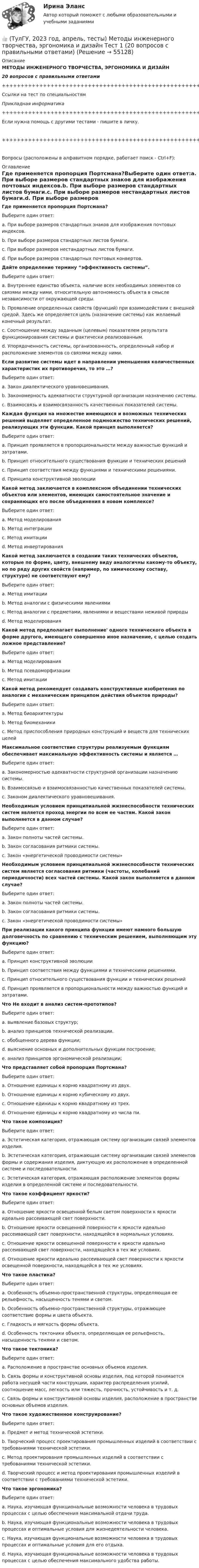     
            Описание
            МЕТОДЫ ИНЖЕНЕРНОГО ТВОРЧЕСТВА, ЭРГОНОМИКА И ДИЗАЙН20 вопросов с правильными ответами+++++++++++++++++++++++++++++++++++++++++++++++++++++++++++++++++++++Ссылки на тест по специальностямПрикладная информатика+++++++++++++++++++++++++++++++++++++++++++++++++++++++++++++++++++++Если нужна помощь с другими тестами - пишите в личку.+++++++++++++++++++++++++++++++++++++++++++++++++++++++++++++++++++++Вопросы (расположены в алфавитном порядке, работает поиск - Ctrl+F): 
            Оглавление
            Где применяется пропорция Портсмана?Выберите один ответ:a. При выборе размеров стандартных знаков для изображения почтовых индексов.b. При выборе размеров стандартных листов бумаги.c. При выборе размеров нестандартных листов бумаги.d. При выборе размеров стандартных почтовых конвертов.  Дайте определение термину “эффективность системы”.Выберите один ответ:a. Внутреннее единство объекта, наличие всех необходимых элементов со связями между ними, относительную автономность объекта в смысле независимости от окружающей среды.b. Проявление определенных свойств (функций) при взаимодействии с внешней средой. Здесь же определяется цель (назначение системы) как желаемый конечный результат.c. Соотношение между заданным (целевым) показателем результата функционирования системы и фактически реализованным.d. Упорядоченность системы, организованность, определенный набор и расположение элементов со связями между ними.  Если развитие системы идет в направлении уменьшения количественных характеристик их противоречия, то это …?Выберите один ответ:a. Закон диалектического уравновешивания.b. Закономерность адекватности структурной организации назначению системы.c. Взаимосвязь и взаимосвязанность качественных показателей системы.  Каждая функция на множестве имеющихся и возможных технических решений выделяет определенное подмножество технических решений, реализующих эти функции. Какой принцип выполняется?Выберите один ответ:a. Принцип проявляется в пропорциональности между важностью функций и затратами.b. Принцип относительного существования функции и технических решенийc. Принцип соответствия между функциями и техническими решениями.d. Принципа конструктивной эволюции  Какой метод заключается в комплексном объединении технических объектов или элементов, имеющих самостоятельное значение и сохраняющих его после объединения в новом комплексе?Выберите один ответ:a. Метод моделированияb. Метод интеграцииc. Метод имитацииd. Метод инвертирования  Какой метод заключается в создании таких технических объектов, которые по форме, цвету, внешнему виду аналогичны какому-то объекту, но по ряду других свойств (например, по химическому составу, структуре) не соответствуют ему?Выберите один ответ:a. Метод имитацииb. Метод аналогии с физическими явлениямиc. Метод аналогии с предметами, явлениями и веществами неживой природыd. Метод моделирования  Какой метод предполагает выполнение' одного технического объекта в форме другого, имеющего совершенно иное назначение, с целью создать ложное представление?Выберите один ответ:a. Метод моделированияb. Метод псевдоморфизацииc. Метод имитации  Какой метод рекомендует создавать конструктивные изобретения по аналогии с механическим принципом действия объектов природы?Выберите один ответ:a. Метод биоархитектурыb. Метод биомеханикиc. Метод приспособления природных конструкций и веществ для технических целей  Максимальное соответствие структуры реализуемым функциям обеспечивает максимальную эффективность системы и является …Выберите один ответ:a. Закономерностью адекватности структурной организации назначению системы. b. Взаимосвязью и взаимосвязанностью качественных показателей системы. c. Законом диалектического уравновешивания.    Необходимым условием принципиальной жизнеспособности технических систем является проход энергии по всем ее частям. Какой закон выполняется в данном случае?Выберите один ответ:a. Закон полноты частей системы.b. Закон согласования ритмики системы.c. Закон «энергетической проводимости системы» Необходимым условием принципиальной жизнеспособности технических систем является согласования ритмики (частоты, колебаний периодичности) всех частей системы. Какой закон выполняется в данном случае?Выберите один ответ:a. Закон полноты частей системы.b. Закон согласования ритмики системы.c. Закон «энергетической проводимости системы»  При реализации какого принципа функции имеют намного большую долговечность по сравнению с техническим решением, выполняющим эту функцию?Выберите один ответ:a. Принцип конструктивной эволюцииb. Принцип соответствия между функциями и техническими решениями.c. Принцип относительного существования функции и технических решенийd. Принцип проявляется в пропорциональности между важностью функций и затратами.  Что Не входит в анализ систем-прототипов?Выберите один ответ:a. выявление базовых структур;b. анализ принципов технической реализации.c. обобщенного дерева функции;d. выяснение основных и дополнительных функции построение;e. анализ принципов эргономической реализации;  Что представляет собой пропорция Портсмана?Выберите один ответ:a. Отношение единицы к корню квадратному из двух.b. Отношение единицы к корню кубическому из двух.c. Отношение единицы к корню квадратному из трех.d. Отношение единицы к корню квадратному из числа пи.  Что такое композиция?Выберите один ответ:a. Эстетическая категория, отражающая систему организации связей элементов изделия.b. Эстетическая категория, отражающая систему организации связей элементов формы и содержания изделия, диктующую их расположение в определенной системе и последовательности.c. Эстетическая категория, отражающая расположение элементов формы изделия в определенной системе и последовательности.  Что такое коэффициент яркости?Выберите один ответ:a. Отношение яркости освещенной белым светом поверхности к яркости идеально рассеивающей свет поверхности.b. Отношение яркости освещенной поверхности к яркости идеально рассеивающей свет поверхности, находящейся в нормальных условиях.c. Отношение яркости освещенной поверхности к яркости идеально рассеивающей свет поверхности, находящейся в тех же условиях.d. Отношение яркости идеально рассеивающей свет поверхности к яркости освещенной поверхности, находящейся в тех же условиях.  Что такое пластика?Выберите один ответ:a. Особенность объемно-пространственной структуры, определяющая ее рельефность, насыщенность тенями и светом.b. Особенность объемно-пространственной структуры, отражающее соответствие формы и цвета объекта.c. Гладкость и мягкость формы объекта.d. Особенность тектоники объекта, определяющая ее рельефность, насыщенность тенями и светом.  Что такое тектоника?Выберите один ответ:a. Расположение в пространстве основных объемов изделия.b. Связь формы и конструктивной основы изделия, под которой понимается работа несущей части конструкции, характер распределения усилий, соотношение масс, легкость или тяжесть, прочность, устойчивость и т. д.c. Связь формы и конструктивной основы изделия, расположение в пространстве основных объемов изделия.  Что такое художественное конструирование?Выберите один ответ:a. Предмет и метод технической эстетики.b. Творческий процесс проектирования промышленных изделий в соответствии с требованиями технической эстетики.c. Метод проектирования промышленных изделий в соответствии с требованиями технической эстетики.d. Творческий процесс и метод проектирования промышленных изделий в соответствии с требованиями технической эстетики.  Что такое эргономика?Выберите один ответ:a. Наука, изучающая функциональные возможности человека в трудовых процессах с целью обеспечения максимальной отдачи труда.b. Наука, изучающая функциональные возможности человека в трудовых процессах и оптимальные условия для жизнедеятельности человека.c. Наука, изучающая функциональные возможности человека в трудовых процессах и оптимальные условия для его отдыха.d. Наука, изучающая функциональные возможности человека в трудовых процессах с целью обеспечения максимального удобства работы.   
            
            
            👍 (ТулГУ, 2023 год, апрель, тесты) Математика 2 / Итоговая аттестация (Самая полная база - 158 вопросов с правильными ответами)👍 (ТулГУ, 2023 год, апрель, тесты) Методы инженерного творчества, эргономика и дизайн Тест 1 (20 вопросов с правильными ответами)👍 (ТулГУ, 2023 год, апрель, тесты) Насосы, вентиляторы, компрессоры и гидравлика систем ТГВ / Прикладная гидравлика (семестр 6)(88 вопросов с правильными ответами)👍  (ТулГУ, 2023 год, апрель, тесты) Основы обеспечения микроклимата помещений (130 вопросов с правильными ответами)👍 (ТулГУ, 2023 год, июль, тесты) Математика / Вступительное испытание / Тест 1 (12 вопросов с правильными ответами)👍 (ТулГУ, 2023 год, июль, тесты) Физика / Вступительное испытание / Тест 1 (12 вопросов с правильными ответами)👍 (ТулГУ, 2023 год, май, тесты) Иностранный язык (английский) часть 1 (200 вопросов с правильными ответами / Самая полная база)👍 (ТулГУ, 2022 год, октябрь) Финансовый менеджмент (26 вопросов с правильными ответами)👍 (ТулГУ, 2022 год, октябрь) Функционально-стоимостный анализ (31 вопрос с правильными ответами)👍 (ТулГУ, 2022 год, сентябрь) Аналитические исследования хозяйственной деятельности предприятия (38 вопросов с правильными ответами)👍 (ТулГУ, 2022 год, сентябрь) Взаимодействие участников дорожного движения и транспортная психология (29 вопросов с правильными ответами)👍 (ТулГУ, 2022 год, сентябрь) Финансы и кредит (41 вопрос с правильными ответами)👍 (ТулГУ, 2022 год, сентябрь) Финансы и кредит в производственных системах (33 вопроса с правильными ответами)👍 (ТулГУ, 2023 год, август, тесты) Тест по русскому языку. Вариант 1 / Вступительное испытание (12 вопросов с правильными ответами)