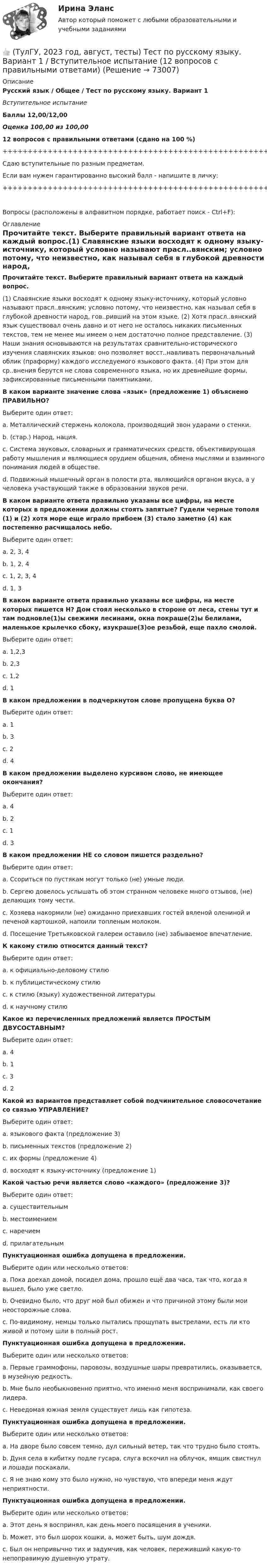     
            Описание
            Русский язык / Общее / Тест по русскому языку. Вариант 1Вступительное испытаниеБаллы 12,00/12,00Оценка 100,00 из 100,0012 вопросов с правильными ответами (сдано на 100 %)+++++++++++++++++++++++++++++++++++++++++++++++++++++++++++++++++++++Сдаю вступительные по разным предметам.Если вам нужен гарантированно высокий балл - напишите в личку:+++++++++++++++++++++++++++++++++++++++++++++++++++++++++++++++++++++Вопросы (расположены в алфавитном порядке, работает поиск - Ctrl+F): 
            Оглавление
            Прочитайте текст. Выберите правильный вариант ответа на каждый вопрос.(1) Славянские языки восходят к одному языку-источнику, который условно называют прасл..вянским; условно потому, что неизвестно, как называл себя в глубокой древности народ, гов..ривший на этом языке. (2) Хотя прасл..вянский язык существовал очень давно и от него не осталось никаких письменных текстов, тем не менее мы имеем о нем достаточно полное представление. (3) Наши знания основываются на результатах сравнительно-исторического изучения славянских языков: оно позволяет восст..навливать первоначальный облик (праформу) каждого исследуемого языкового факта. (4) При этом для ср..внения берутся не слова современного языка, но их древнейшие формы, зафиксированные письменными памятниками.  В каком варианте значение слова «язык» (предложение 1) объяснено ПРАВИЛЬНО?Выберите один ответ:a. Металлический стержень колокола, производящий звон ударами о стенки.b. (стар.) Народ, нация.c. Система звуковых, словарных и грамматических средств, объективирующая работу мышления и являющиеся орудием общения, обмена мыслями и взаимного понимания людей в обществе.d. Подвижный мышечный орган в полости рта, являющийся органом вкуса, а у человека участвующий также в образовании звуков речи.  В каком варианте ответа правильно указаны все цифры, на месте которых в предложении должны стоять запятые? Гудели черные тополя (1) и (2) хотя море еще играло прибоем (3) стало заметно (4) как постепенно расчищалось небо.Выберите один ответ:a. 2, 3, 4b. 1, 2, 4c. 1, 2, 3, 4d. 1, 3  В каком варианте ответа правильно указаны все цифры, на месте которых пишется Н? Дом стоял несколько в стороне от леса, стены тут и там подновле(1)ы свежими лесинами, окна покраше(2)ы белилами, маленькое крылечко сбоку, изукраше(3)ое резьбой, еще пахло смолой.Выберите один ответ:a. 1,2,3b. 2,3c. 1,2d. 1  В каком предложении в подчеркнутом слове пропущена буква О?Выберите один ответ:a. 1b. 3c. 2d. 4  В каком предложении выделено курсивом слово, не имеющее окончания?Выберите один ответ:a. 4b. 2c. 1d. 3  В каком предложении НЕ со словом пишется раздельно?Выберите один ответ:a. Ссориться по пустякам могут только (не) умные люди.b. Сергею довелось услышать об этом странном человеке много отзывов, (не) делающих тому чести.c. Хозяева накормили (не) ожиданно приехавших гостей вяленой олениной и печеной картошкой, напоили топленым молоком.d. Посещение Третьяковской галереи оставило (не) забываемое впечатление.  К какому стилю относится данный текст?Выберите один ответ:a. к официально-деловому стилюb. к публицистическому стилюc. к стилю (языку) художественной литературыd. к научному стилю  Какое из перечисленных предложений является ПРОСТЫМ ДВУСОСТАВНЫМ?Выберите один ответ:a. 4b. 1c. 3d. 2  Какой из вариантов представляет собой подчинительное словосочетание со связью УПРАВЛЕНИЕ?Выберите один ответ:a. языкового факта (предложение 3)b. письменных текстов (предложение 2)c. их формы (предложение 4)d. восходят к языку-источнику (предложение 1)  Какой частью речи является слово «каждого» (предложение 3)?Выберите один ответ:a. существительнымb. местоимениемc. наречиемd. прилагательным  Пунктуационная ошибка допущена в предложении.Выберите один или несколько ответов:a. Пока доехал домой, посидел дома, прошло ещё два часа, так что, когда я вышел, было уже светло. b. Очевидно было, что друг мой был обижен и что причиной этому были мои неосторожные слова.c. По-видимому, немцы только пытались прощупать выстрелами, есть ли кто живой и потому шли в полный рост.  Пунктуационная ошибка допущена в предложении.Выберите один или несколько ответов:a. Первые граммофоны, паровозы, воздушные шары превратились, оказывается, в музейную редкость. b. Мне было необыкновенно приятно, что именно меня воспринимали, как своего лидера.c. Неведомая южная земля существует лишь как гипотеза.  Пунктуационная ошибка допущена в предложении.Выберите один или несколько ответов:a. На дворе было совсем темно, дул сильный ветер, так что трудно было стоять. b. Дуня села в кибитку подле гусара, слуга вскочил на облучок, ямщик свистнул и лошади поскакали.c. Я не знаю кому это было нужно, но чувствую, что впереди меня ждут неприятности.  Пунктуационная ошибка допущена в предложении.Выберите один или несколько ответов:a. Этот день я воспринял, как день моего посвящения в ученики. b. Может, это был шорох кошки, а, может быть, шум дождя.c. Был он непривычно тих и задумчив, как человек, переживший какую-то непоправимую душевную утрату.  
            
            
            👍 (ТулГУ, 2022 год, сентябрь) Финансы и кредит в производственных системах (33 вопроса с правильными ответами)👍 (ТулГУ, 2023 год, август, тесты) Тест по русскому языку. Вариант 1 / Вступительное испытание (12 вопросов с правильными ответами)👍 (ТулГУ, 2023 год, апрель, тесты) Деловая коммуникация / Деловые и научные коммуникации (98 вопросов с правильными ответами)👍 (ТулГУ, 2023 год, апрель, тесты) Математика 2 / Итоговая аттестация (Самая полная база - 158 вопросов с правильными ответами)👍 (ТулГУ, 2023 год, апрель, тесты) Методы инженерного творчества, эргономика и дизайн Тест 1 (20 вопросов с правильными ответами)👍 (ТулГУ, 2023 год, апрель, тесты) Насосы, вентиляторы, компрессоры и гидравлика систем ТГВ / Прикладная гидравлика (семестр 6)(88 вопросов с правильными ответами)👍  (ТулГУ, 2023 год, апрель, тесты) Основы обеспечения микроклимата помещений (130 вопросов с правильными ответами)👍 (ТулГУ, 2022 год, октябрь) Сопротивление материалов (158 вопросов с правильными ответами)👍 (ТулГУ, 2022 год, октябрь) Транспортная инфраструктура (часть 2 и 3) (7 семестр) (51 вопрос с правильными ответами)👍 (ТулГУ, 2022 год, октябрь) Транспортная инфраструктура (часть 2 и 3) (8 семестр) (57 вопросов с правильными ответами)👍 (ТулГУ, 2022 год, октябрь) Финансовый менеджмент (26 вопросов с правильными ответами)👍 (ТулГУ, 2022 год, октябрь) Функционально-стоимостный анализ (31 вопрос с правильными ответами)👍 (ТулГУ, 2022 год, сентябрь) Аналитические исследования хозяйственной деятельности предприятия (38 вопросов с правильными ответами)👍 (ТулГУ, 2022 год, сентябрь) Взаимодействие участников дорожного движения и транспортная психология (29 вопросов с правильными ответами)