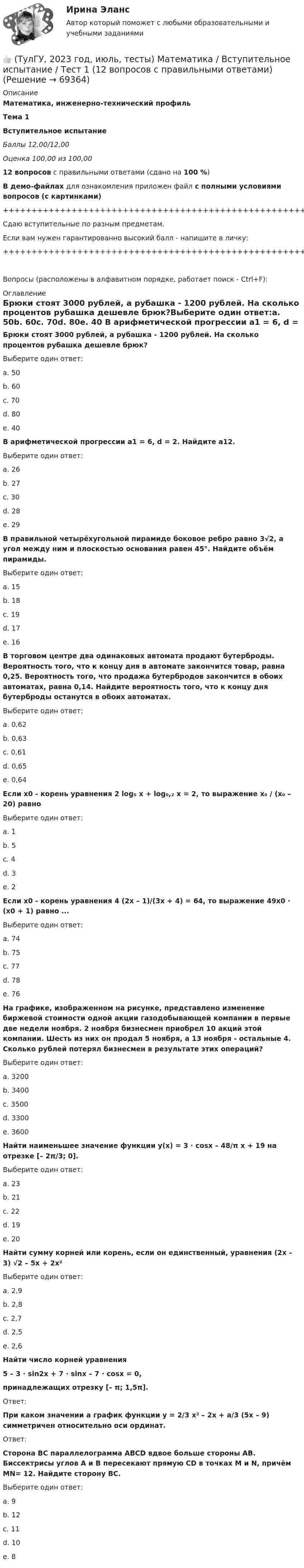     
            Описание
            Математика, инженерно-технический профильТема 1Вступительное испытаниеБаллы 12,00/12,00Оценка 100,00 из 100,0012 вопросов с правильными ответами (сдано на 100 %)В демо-файлах для ознакомления приложен файл с полными условиями вопросов (с картинками)+++++++++++++++++++++++++++++++++++++++++++++++++++++++++++++++++++++Сдаю вступительные по разным предметам.Если вам нужен гарантированно высокий балл - напишите в личку:+++++++++++++++++++++++++++++++++++++++++++++++++++++++++++++++++++++Вопросы (расположены в алфавитном порядке, работает поиск - Ctrl+F): 
            Оглавление
            Брюки стоят 3000 рублей, а рубашка - 1200 рублей. На сколько процентов рубашка дешевле брюк?Выберите один ответ:a. 50b. 60c. 70d. 80e. 40  В арифметической прогрессии а1 = 6, d = 2. Найдите а12.Выберите один ответ:a. 26b. 27c. 30d. 28e. 29  В правильной четырёхугольной пирамиде боковое ребро равно 3√2, а угол между ним и плоскостью основания равен 45°. Найдите объём пирамиды.Выберите один ответ:a. 15b. 18c. 19d. 17e. 16  В торговом центре два одинаковых автомата продают бутерброды. Вероятность того, что к концу дня в автомате закончится товар, равна 0,25. Вероятность того, что продажа бутербродов закончится в обоих автоматах, равна 0,14. Найдите вероятность того, что к концу дня бутерброды останутся в обоих автоматах.Выберите один ответ:a. 0,62b. 0,63c. 0,61d. 0,65 e. 0,64  Если x0 - корень уравнения 2 log₅ x + log₀,₂ x = 2, то выражение x₀ / (x₀ – 20) равноВыберите один ответ:a. 1b. 5c. 4d. 3 e. 2  Если x0 - корень уравнения 4 (2x – 1)/(3x + 4) = 64, то выражение 49x0 · (x0 + 1) равно ...Выберите один ответ:a. 74b. 75c. 77d. 78e. 76  На графике, изображенном на рисунке, представлено изменение биржевой стоимости одной акции газодобывающей компании в первые две недели ноября. 2 ноября бизнесмен приобрел 10 акций этой компании. Шесть из них он продал 5 ноября, а 13 ноября - остальные 4. Сколько рублей потерял бизнесмен в результате этих операций? Выберите один ответ:a. 3200b. 3400c. 3500d. 3300e. 3600  Найти наименьшее значение функции y(x) = 3 · cosx – 48/π x + 19 на отрезке [– 2π/3; 0].Выберите один ответ:a. 23b. 21c. 22d. 19e. 20  Найти сумму корней или корень, если он единственный, уравнения (2x – 3) √2 – 5x + 2x²Выберите один ответ:a. 2,9b. 2,8c. 2,7d. 2,5e. 2,6  Найти число корней уравнения5 – 3 · sin2x + 7 · sinx – 7 · cosx = 0,принадлежащих отрезку [– π; 1,5π].Ответ:  При каком значении a график функции y = 2/3 x² – 2x + a/3 (5x – 9) симметричен относительно оси ординат.Ответ:  Сторона ВС параллелограмма ABCD вдвое больше стороны АВ. Биссектрисы углов А и В пересекают прямую CD в точках M и N, причём MN= 12. Найдите сторону ВС.Выберите один ответ:a. 9b. 12c. 11d. 10e. 8  
            
            
            👍  (ТулГУ, 2023 год, апрель, тесты) Основы обеспечения микроклимата помещений (130 вопросов с правильными ответами)👍 (ТулГУ, 2023 год, июль, тесты) Математика / Вступительное испытание / Тест 1 (12 вопросов с правильными ответами)👍 (ТулГУ, 2023 год, июль, тесты) Физика / Вступительное испытание / Тест 1 (12 вопросов с правильными ответами)👍 (ТулГУ, 2023 год, май, тесты) Иностранный язык (английский) часть 1 (200 вопросов с правильными ответами / Самая полная база)👍 (ТулГУ, 2023 год, май, тесты) Металлические конструкции часть 1 (153 вопроса с правильными ответами)👍 (ТулГУ, 2023 год, май, тесты) Металлические конструкции Часть 2 (120 вопросов с правильными ответами)👍 (ТулГУ, 2023 год, май, тесты) Металлические конструкции Часть 3 (89 вопросов с правильными ответами)👍 (ТулГУ, 2022 год, сентябрь) Взаимодействие участников дорожного движения и транспортная психология (29 вопросов с правильными ответами)👍 (ТулГУ, 2022 год, сентябрь) Финансы и кредит (41 вопрос с правильными ответами)👍 (ТулГУ, 2022 год, сентябрь) Финансы и кредит в производственных системах (33 вопроса с правильными ответами)👍 (ТулГУ, 2023 год, август, тесты) Тест по русскому языку. Вариант 1 / Вступительное испытание (12 вопросов с правильными ответами)👍 (ТулГУ, 2023 год, апрель, тесты) Деловая коммуникация / Деловые и научные коммуникации (98 вопросов с правильными ответами)👍 (ТулГУ, 2023 год, апрель, тесты) Математика 2 / Итоговая аттестация (Самая полная база - 158 вопросов с правильными ответами)👍 (ТулГУ, 2023 год, апрель, тесты) Методы инженерного творчества, эргономика и дизайн Тест 1 (20 вопросов с правильными ответами)