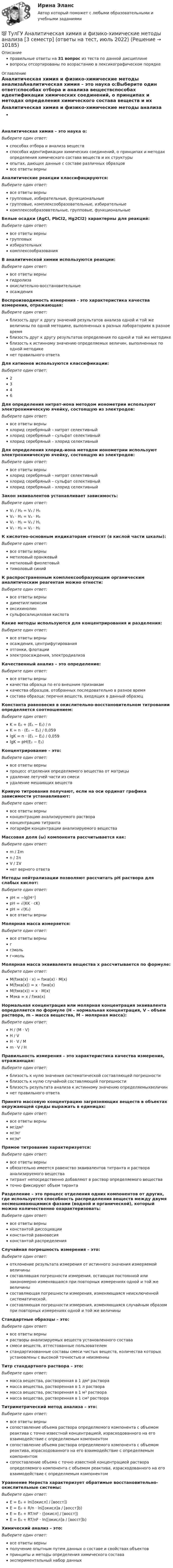      
          Описание
          правильные ответы на 31 вопрос из теста по данной дисциплиневопросы отсортированы по возрастанию в лексикографическом порядке 
          Оглавление
          Аналитическая химия и физико-химические методы анализаАналитическая химия – это наука о:Выберите один ответ:способах отбора и анализа веществспособах идентификации химических соединений, о принципах и методах определения химического состава веществ и их структурыопытах, дающих данные с составе различных образцоввсе ответы верныАналитические реакции классифицируются:Выберите один ответ:все ответы верныгрупповые, избирательные, функциональныегрупповые, комплексообразовательные, избирательныекомплексообразоввтельные, групповые, функциональныеБелые осадки (AgCl, PbCl2, Hg2Cl2) характерны для реакций:Выберите один ответ:все ответы верныгрупповыхизбирательныхкомплексообразованияВ аналитической химии используются реакции:Выберите один ответ:все ответы верныгидролизаокислительно-восстановительныеосажденияВоспроизводимость измерения - это характеристика качества измерения, отражающая:Выберите один ответ:близость друг к другу значений результатов анализа одной и той же величины по одной методике, выполненных в разных лабораториях в разное времяблизость друг к другу результатов определения по одной и той же методикеблизость к истинному значению определяемых величин, выполненных по одной методикенет правильного ответаДля катионов используются классификации:Выберите один ответ:2346Для определения нитрат-иона методом ионометрии используют электрохимическую ячейку, состоящую из электродов:Выберите один ответ:все ответы верныхлорид серебряный – нитрат селективныйхлорид серебряный – сульфат селективныйхлорид серебряный – хлорид селективныйДля определения хлорид-иона методом ионометрии используют электрохимическую ячейку, состоящую из электродов:Выберите один ответ:все ответы верныхлорид серебряный – нитрат селективныйхлорид серебряный – сульфат селективныйхлорид серебряный – хлорид селективныйЗакон эквивалентов устанавливает зависимость:Выберите один ответ:V₁ / H₂ = V₂ / H₁V₁ ⋅ H₁ = V₂ ⋅ H₂V₁ ⋅ H₂ = V₂ / H₁V₁ ⋅ H₂ = V₂ ⋅ H₁К кислотно-основным индикаторам относят (в кислой части шкалы):Выберите один ответ:все ответы верныметиловый оранжевыйметиловый фиолетовыйтимоловый синийК распространенным комплексообразующим органическим аналитическим реагентам можно отнести:Выберите один ответ:все ответы верныдиметилглиоксимоксихинолинсульфосалициловая кислотаКакие методы используются для концентрирования и разделения:Выберите один ответ:все ответы верныосаждения, центрифугированияотгонки, флотацииэлектроосаждения, электродиализаКачественный анализ – это определение:Выберите один ответ:все ответы верныкачества образца по его внешним признакамкачества образцов, отобранных последовательно в разное времясостава образца: перечня веществ, входящих в данный образецКонстанта равновесия в окислительно-восстановительном титровании определяется соотношением:Выберите один ответ:K = E₀ + (E₁ − E₂) / nK = n ⋅ (E₁ − E₂) / 0,059lgK = n ⋅ (E₁ − E₂) / 0,059lgK = pH(E₂ − E₁)Концентрирование – это:Выберите один ответ:все ответы верныпроцесс отделения определяемого вещества от матрицыудаление летучей части из смесиудаление мешающих веществКривую титрования получают, если на оси ординат графика зависимости устанавливают:Выберите один ответ:все ответы верныконцентрацию анализируемого раствораконцентрацию титранталогарифм концентрации анализируемого веществаМассовая доля (ω) компонента рассчитывается как:Выберите один ответ:m / Σmn / ΣnV / ΣVнет верного ответаМетоды нейтрализации позволяют рассчитать рН раствора для слабых кислот:Выберите один ответ:pH = −lg[H⁺]pH = √(KK ⋅ cK)pH = √(K₀)все ответы верныМолярная масса измеряется:Выберите один ответ:все ответы верныгг/мольг∙мольМолярная масса эквивалента вещества х рассчитывается по формуле:Выберите один ответ:M(fэкв(x) ⋅ x) = fэкв(x) ⋅ M(x)M(fэкв(x)) = x ⋅ fэкв(x)M(fэкв(x)) = x ⋅ M(x)Mэкв = x / fэкв(x)Нормальная концентрация или молярная концентрация эквивалента определяется по формуле (H – нормальная концентрация, V – объем раствора, m – масса вещества, М – молярная масса):Выберите один ответ:H / (M ⋅ V)H / VH ⋅ V / Mm ⋅ V / HПравильность измерения – это характеристика качества измерения, отражающая:Выберите один ответ:близость к нулю значения систематической составляющей погрешностиблизость к нулю случайной составляющей погрешностиблизость результата анализа к истинному значению определяемыхвеличиннет правильного ответаПринято массовую концентрацию загрязняющих веществ в объектах окружающей среды выражать в единицах:Выберите один ответ:все ответы вернымг/дм³мг/кгмг/м³Прямое титрование характеризуется:Выберите один ответ:все ответы верныобязательно имеется равенство эквивалентов титранта и раствора анализируемого веществатитрант непосредственно добавляют в раствор определяемого веществаточно фиксируют объем тирантаРазделение – это процесс отделения одних компонентов от других, где используется способность распределения веществ между двумя несмешивающимися фазами (водной и органической), который можно количественно охарактеризовать:Выберите один ответ:все ответы верныконстантой диссоциацииконстантой равновесияконстантой распределенияСлучайная погрешность измерения – это:Выберите один ответ:отклонение результата измерения от истинного значения измеряемой величинысоставлявшая погрешности измерения, остающая постоянной или закономерно изменявшаяся при повторных измерениях одной и той же величинысоставляющая погрешности измерения, изменяющаяся неисключенной систематической.составляющая погрешности измерения, изменяющаяся случайным образом при повторных измерениях одной и той же величиныСтандартные образцы – это:Выберите один ответ:все ответы вернырастворы анализируемых веществ установленного составасмеси веществ, аттестованные пользователемстандартизованные составы смеси чистых веществ, количества которых установлены с высокой точностью и неизменныТитр стандартного раствора – это:Выберите один ответ:масса вещества, растворенная в 1 дм³ растворамасса вещества, растворенная в 1 л растворамасса вещества, растворенная в 1 м³ растворамасса вещества, растворенная в 1 см³ раствораТитриметрический метод анализа – это:Выберите один ответ:все ответы вернысопоставление объема раствора определяемого компонента с объемом реактива с точно известной концентрацией, израсходованного на его взаимодействие с определяемым компонентомсопоставление объема раствора определяемого компонента с объемом реактива, израсходованного на его взаимодействие с определяемым компонентомсопоставление объема с точно известной концентрацией раствора определяемого компонента с объемом реактива, израсходованного на его взаимодействие с определяемым компонентомУравнение Нернста характеризует обратимые восстановительно-окислительные системы:Выберите один ответ:E = E₀ + ln([окисл] / [восст])E = E₀ + R/n ⋅ ln([окисл]a / [восст]b)E = E₀ + RT/nF ⋅ ([окисл] / [восст])E = E₀ + RT/nF ⋅ ln([окисл]a / [восст]b)Химический анализ – это:Выберите один ответ:все ответы верныполучение опытным путем данных о составе и свойствах объектовпринципы и методы определения химического составаэкспериментальный набор данных  
            
            
            (ТулГУ Аналитическая геометрия) Является ли линейно независимой система векторов, содержащих нулевой вектор?💯 ТулГУ Аналитическая химия и физико-химические методы анализа [3 семестр] (ответы на тест, июль 2022)(ТулГУ Аналитическая химия) Метод газо-жидкостного хроматографического анализа используют для определения (указать неверный ответ):(ТулГУ Английский) Born in 1969, Mathew McConaughey ….. in Texas, where his father owned a petrol station.(ТулГУ Английский) By the end of the day the group ….. their examination in literature.(ТулГУ Английский) Could you please tell me where ….. ?(ТулГУ Английский) Her house wasn’t …..(ТулГУ Аналитическая геометрия) Какую геометрическую фигуру ABCD образуют точки A(3;−1;2), B(1;2;−1), C(−1;1;−3), D(3;−5;3)?(ТулГУ Аналитическая геометрия) Ненулевые векторы a⃗ , b⃗ , c⃗ образуют базис в пространстве, если(ТулГУ Аналитическая геометрия) Образуют ли базис трёхмерного пространства векторы p⃗ ={1;2;3}, q⃗ ={2;3;4}, r⃗ ={3;4;5}?(ТулГУ Аналитическая геометрия) Образуют ли базис трёхмерного пространства векторы p⃗ ={−3;3;3}, q⃗ ={−4;7;6}, r⃗ ={3;0;1}?(ТулГУ Аналитическая геометрия) Объём тетраэдра с вершинами A(2;0;0), B(0;1;0), C(0;0;6), D(0;0;0) равен(ТулГУ Аналитическая геометрия) При каком m векторы a⃗ =(5;0;4) и b⃗ =(−4;m;5)перпендикулярны?(ТулГУ Аналитическая геометрия) Укажите правильное соотношение для векторного треугольника (рисунок №1 – сверяйте направления векторов!!!)