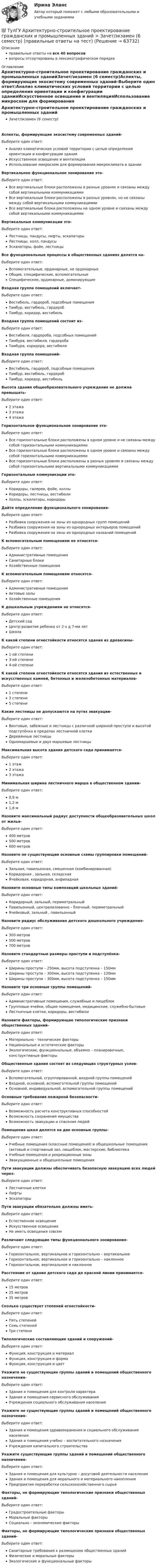      
            Описание
            правильные ответы на все 40 вопросоввопросы отсортированы в лексикографическом порядке 
            Оглавление
            Архитектурно-строительное проектирование гражданских и промышленных зданийЗачет/экзамен (6 семестр)Аспекты, формирующие экосистему современных зданий-Выберите один ответ:Анализ климатических условий территории с целью определения ориентации и конфигурации зданияИскусственное освещение и вентиляцияИспользование микросхем для формирования микроклимата в зданииВертикальное функциональное зонирование это-Выберите один ответ:Все вертикальные блоки расположены в разных уровнях и связаны между собой вертикальными коммуникациямиВсе вертикальные блоки расположены в разных уровнях, но не связаны между собой вертикальными коммуникациямиВсе вертикальные блоки расположены на одном уровне и связаны между собой вертикальными коммуникациямиВертикальные коммуникации это-Выберите один ответ:Лестницы, пандусы, лифты, эскалаторыЛестницы, холл, пандусыЭскалаторы, фойе, лестницыВсе функциональные процессы в общественных зданиях делятся на-Выберите один ответ:Вспомогательные, ординарные, не ординарныеОбщие, специфические, вспомогательныеСпецифические, ординарные, доминирующиеВходная группа помещений включает-Выберите один ответ:Вестибюль, гардероб, подсобные помещенияТамбур, вестибюль, гардеробТамбур, коридор, вестибюльВходная группа помещений состоит из-Выберите один ответ:Вестибюля, гардероба, подсобных помещенийТамбура, вестибюля, гардеробаТамбура, коридора, вестибюляВходная группа помещений-Выберите один ответ:Вестибюль, гардероб, подсобные помещенияТамбур, вестибюль, гардеробТамбур, коридор, вестибюльВысота здания общеобразовательного учреждения не должна превышать-Выберите один ответ:2 этажа3 этажа4 этажаГоризонтальное функциональное зонирование это-Выберите один ответ:Все горизонтальные блоки расположены в одном уровне и не связаны между собой горизонтальными коммуникациямиВсе горизонтальные блоки расположены в одном уровне и связаны между собой горизонтальными коммуникациямиВсе горизонтальные блоки расположены в разных уровнях и связаны между собой горизонтальными вертикальными коммуникациямиГоризонтальные коммуникации это-Выберите один ответ:Коридоры, галереи, фойе, холлыКоридоры, лестницы, вестибюлиХоллы, эскалаторы, коридорыДайте определение функционального зонирования-Выберите один ответ:Разбивка сооружения на зоны из однородных групп помещенийРазбивка сооружения на зоны из однородных интерьеров помещенийРазбивка сооружения на зоны из однородных названий помещенийК вспомогательным помещениям не относятся-Выберите один ответ:Административные помещенияСанитарные блокиХозяйственные помещенияК вспомогательным помещениям относятся-Выберите один ответ:Административные помещенияАктовые залыХозяйственные помещенияК дошкольным учреждениям не относятся-Выберите один ответ:Детский садЦентр развития ребенка от 2-х д 7-ми летШколаК какой степени огнестойкости относятся здания из древесины-Выберите один ответ:1-ой степени3-ей степени4-ой степениК какой степени огнестойкости относятся здания из естественных и искусственных камней, бетонных и железобетонных материалов-Выберите один ответ:1 степени3 степени5 степениКакие лестницы не допускаются на путях эвакуации-Выберите один ответ:Винтовые, забежные и лестницы с различной шириной проступи и высотой подступёнка в пределах лестничной клеткиДеревянные лестницыОдномаршевые и двух маршевые лестницыМаксимальная высота здания детского сада принимается-Выберите один ответ:1 этаж2 этажа3 этажаМинимальная ширина лестничного марша в общественном здании-Выберите один ответ:0,9 м1,2 м1,8 мНазовите максимальный радиус доступности общеобразовательных школ от жилья-Выберите один ответ:400 метров500 метров600 метровНазовите не существующие основные схемы группировки помещений-Выберите один ответ:Зальная, павильонная, смешенная (комбинированная)Коридорная , зальная, складскаяЯчейковая, коридорная, анфиладнаяНазовите основные типы композиций школьных зданий-Выберите один ответ:Коридорный, зальный, периметральныйПавильонный, централизованно – блочный, периметральныйЯчейковый, зальный , павильонныйНазовите радиус обслуживания детского дошкольного учреждения-Выберите один ответ:300 метров500 метров700 метровНазовите стандартные размеры проступи и подступёнка-Выберите один ответ:Ширины проступи – 250мм, высота подступенка – 150ммШирины проступи – 300мм, высота подступенка – 120ммШирины проступи – 300мм, высота подступенка – 150ммНазовите три основные группы помещений-Выберите один ответ:Административные помещения, служебные и пищеблокГрупповые ячейки, общие помещения, медицинские, служебно-бытовыеЛестничные клетки, коридоры, вестибюлиНазовите факторы, формирующие типологические признаки общественных зданий-Выберите один ответ:Материально - технические факторыНациональные и эстетические факторыЭкологические, функциональные, объемно – планировочные, конструктивные факторыОбщественные здания состоят из следующих структурных узлов-Выберите один ответ:Вспомогательной, сгруппированной, входной группы помещенийВходной, основной, вспомогательной группы помещенийОсновной, индивидуальной, вспомогательной группы помещенийОсновные требования пожарной безопасности-Выберите один ответ:Возможность расчета конструктивных способностейВозможность сохранения имуществаВозможность эвакуации и спасения людейПомещения школ делятся на две основные группы-Выберите один ответ:Учебные помещения (классные помещения) и общешкольные помещения (актовый и спортивный зал, пищеблок, мастерские, библиотекаУчебные помещения и рекреационные зоныЭвакуационные и общешкольные помещенияПути эвакуации должны обеспечивать безопасную эвакуацию всех людей через-Выберите один ответ:Лестничные клеткиЛифтыЭскалаторыПути эвакуации обязательно должны иметь-Выберите один ответ:Естественное освещениеИскусственное освещениеНе иметь освещения совсемРазличают следующие типы функционального зонирования-Выберите один ответ:Горизонтальное, вертикальное и горизонтально – вертикальноеГоризонтальное, вертикальное и горизонтально – наклонноеГоризонтальное, вертикальное и наклонноеРасстояние от здания детского сада до красной линии принимается-Выберите один ответ:15 метров25 метров35 метровСколько существует степеней огнестойкости-Выберите один ответ:Пять степенейСемь степенейТри степениТипологические составляющие зданий и сооружений-Выберите один ответ:Функция, конструкция и материалФункция, конструкция и формаФункция, конструкция и цветУкажите не существующие группы зданий и помещений общественного назначения-Выберите один ответ:Здания и помещения для контроля характераЗдания и помещения сервисного обслуживанияУчреждения социального обслуживания населенияУкажите не существующие группы зданий и помещений общественного назначения-Выберите один ответ:Здания и помещения здравоохранения и социального обслуживания населенияЗдания и помещения учебно – воспитательного назначенияУчреждения капитального строительстваУкажите существующие группы зданий и помещений общественного назначения-Выберите один ответ:Здания и помещения для культурно – досуговой деятельности населенияЗдания и помещения для морального и материального накопленияПредприятия переработки сельскохозяйственного сырьяФакторы, не формирующие типологические признаки общественных зданий-Выберите один ответ:Градостроительные факторыМоральные факторыСоциально – экономические факторыФакторы, не формирующие типологические признаки общественных зданий-Выберите один ответ:Санитарные требования к размещению общественных зданийФизические и моральные факторыЭкологические и функциональные факторы  
            
            
            💯 ТулГУ Архитектурно-строительное проектирование гражданских и промышленных зданий > Зачет/экзамен (5 семестр) (правильные ответы на тест)💯 ТулГУ Архитектурно-строительное проектирование гражданских и промышленных зданий > Зачет/экзамен (6 семестр) (правильные ответы на тест)💯 ТулГУ Архитектурно-строительное проектирование гражданских и промышленных зданий > Зачет/экзамен (7 семестр) (правильные ответы на тест)💯 ТулГУ Архитектурно-строительное проектирование гражданских и промышленных зданий (ответы на тестs, октябрь 2022)💯 ТулГУ Архитектурно-строительное проектирование гражданских и промышленных зданий (ответы на тесты, все семестры, май 2023)💯 ТулГУ Архитектурно-строительное проектирование гражданских и промышленных зданий (ответы на тесты, март 2023)💯 ТулГУ Архитектурно-строительное проектирование гражданских и промышленных зданий (ответы на тесты, январь 2023)[ТулГУ] Антикризисное управление (тест, зачет, экзамен, вопросы, ответы)ТулГУ Архитектура вычислительных систем 💯 ТулГУ Архитектурно-строительное проектирование гражданских и промышленных зданий [5 семестр] (ответы на тест, август 2022)💯 ТулГУ Архитектурно-строительное проектирование гражданских и промышленных зданий [5 семестр] (ответы на тест, июль 2022)💯 ТулГУ Архитектурно-строительное проектирование гражданских и промышленных зданий [5 семестр] (ответы на тест, сентябь 2022)💯 ТулГУ Архитектурно-строительное проектирование гражданских и промышленных зданий [6 семестр] (ответы на тест, август 2022)💯 ТулГУ Архитектурно-строительное проектирование гражданских и промышленных зданий [6 семестр] (ответы на тест, сентябрь 2022)