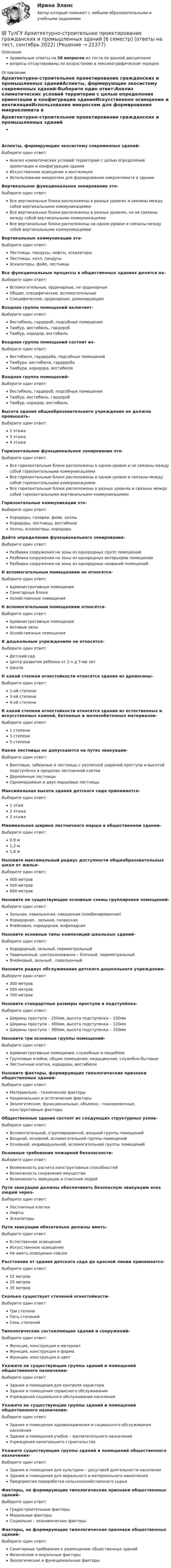      
          Описание
          правильные ответы на 38 вопросов из теста по данной дисциплиневопросы отсортированы по возрастанию в лексикографическом порядке 
          Оглавление
          Архитектурно-строительное проектирование гражданских и промышленных зданийАспекты, формирующие экосистему современных зданий-Выберите один ответ:Анализ климатических условий территории с целью определения ориентации и конфигурации зданияИскусственное освещение и вентиляцияИспользование микросхем для формирования микроклимата в зданииВертикальное функциональное зонирование это-Выберите один ответ:Все вертикальные блоки расположены в разных уровнях и связаны между собой вертикальными коммуникациямиВсе вертикальные блоки расположены в разных уровнях, но не связаны между собой вертикальными коммуникациямиВсе вертикальные блоки расположены на одном уровне и связаны между собой вертикальными коммуникациямиВертикальные коммуникации это-Выберите один ответ:Лестницы, пандусы, лифты, эскалаторыЛестницы, холл, пандусыЭскалаторы, фойе, лестницыВсе функциональные процессы в общественных зданиях делятся на-Выберите один ответ:Вспомогательные, ординарные, не ординарныеОбщие, специфические, вспомогательныеСпецифические, ординарные, доминирующиеВходная группа помещений включает-Выберите один ответ:Вестибюль, гардероб, подсобные помещенияТамбур, вестибюль, гардеробТамбур, коридор, вестибюльВходная группа помещений состоит из-Выберите один ответ:Вестибюля, гардероба, подсобных помещенийТамбура, вестибюля, гардеробаТамбура, коридора, вестибюляВходная группа помещений-Выберите один ответ:Вестибюль, гардероб, подсобные помещенияТамбур, вестибюль, гардеробТамбур, коридор, вестибюльВысота здания общеобразовательного учреждения не должна превышать-Выберите один ответ:2 этажа3 этажа4 этажаГоризонтальное функциональное зонирование это-Выберите один ответ:Все горизонтальные блоки расположены в одном уровне и не связаны между собой горизонтальными коммуникациямиВсе горизонтальные блоки расположены в одном уровне и связаны между собой горизонтальными коммуникациямиВсе горизонтальные блоки расположены в разных уровнях и связаны между собой горизонтальными вертикальными коммуникациямиГоризонтальные коммуникации это-Выберите один ответ:Коридоры, галереи, фойе, холлыКоридоры, лестницы, вестибюлиХоллы, эскалаторы, коридорыДайте определение функционального зонирования-Выберите один ответ:Разбивка сооружения на зоны из однородных групп помещенийРазбивка сооружения на зоны из однородных интерьеров помещенийРазбивка сооружения на зоны из однородных названий помещенийК вспомогательным помещениям не относятся-Выберите один ответ:Административные помещенияСанитарные блокиХозяйственные помещенияК вспомогательным помещениям относятся-Выберите один ответ:Административные помещенияАктовые залыХозяйственные помещенияК дошкольным учреждениям не относятся-Выберите один ответ:Детский садЦентр развития ребенка от 2-х д 7-ми летШколаК какой степени огнестойкости относятся здания из древесины-Выберите один ответ:1-ой степени3-ей степени4-ой степениК какой степени огнестойкости относятся здания из естественных и искусственных камней, бетонных и железобетонных материалов-Выберите один ответ:1 степени3 степени5 степениКакие лестницы не допускаются на путях эвакуации-Выберите один ответ:Винтовые, забежные и лестницы с различной шириной проступи и высотой подступёнка в пределах лестничной клеткиДеревянные лестницыОдномаршевые и двух маршевые лестницыМаксимальная высота здания детского сада принимается-Выберите один ответ:1 этаж2 этажа3 этажаМинимальная ширина лестничного марша в общественном здании-Выберите один ответ:0,9 м1,2 м1,8 мНазовите максимальный радиус доступности общеобразовательных школ от жилья-Выберите один ответ:400 метров500 метров600 метровНазовите не существующие основные схемы группировки помещений-Выберите один ответ:Зальная, павильонная, смешенная (комбинированная)Коридорная , зальная, складскаяЯчейковая, коридорная, анфиладнаяНазовите основные типы композиций школьных зданий-Выберите один ответ:Коридорный, зальный, периметральныйПавильонный, централизованно – блочный, периметральныйЯчейковый, зальный , павильонныйНазовите радиус обслуживания детского дошкольного учреждения-Выберите один ответ:300 метров500 метров700 метровНазовите стандартные размеры проступи и подступёнка-Выберите один ответ:Ширины проступи – 250мм, высота подступенка – 150ммШирины проступи – 300мм, высота подступенка – 120ммШирины проступи – 300мм, высота подступенка – 150ммНазовите три основные группы помещений-Выберите один ответ:Административные помещения, служебные и пищеблокГрупповые ячейки, общие помещения, медицинские, служебно-бытовыеЛестничные клетки, коридоры, вестибюлиНазовите факторы, формирующие типологические признаки общественных зданий-Выберите один ответ:Материально - технические факторыНациональные и эстетические факторыЭкологические, функциональные, объемно – планировочные, конструктивные факторыОбщественные здания состоят из следующих структурных узлов-Выберите один ответ:Вспомогательной, сгруппированной, входной группы помещенийВходной, основной, вспомогательной группы помещенийОсновной, индивидуальной, вспомогательной группы помещенийОсновные требования пожарной безопасности-Выберите один ответ:Возможность расчета конструктивных способностейВозможность сохранения имуществаВозможность эвакуации и спасения людейПути эвакуации должны обеспечивать безопасную эвакуацию всех людей через-Выберите один ответ:Лестничные клеткиЛифтыЭскалаторыПути эвакуации обязательно должны иметь-Выберите один ответ:Естественное освещениеИскусственное освещениеНе иметь освещения совсемРасстояние от здания детского сада до красной линии принимается-Выберите один ответ:15 метров25 метров35 метровСколько существует степеней огнестойкости-Выберите один ответ:Три степениПять степенейСемь степенейТипологические составляющие зданий и сооружений-Выберите один ответ:Функция, конструкция и материалФункция, конструкция и формаФункция, конструкция и цветУкажите не существующие группы зданий и помещений общественного назначения-Выберите один ответ:Здания и помещения для контроля характераЗдания и помещения сервисного обслуживанияУчреждения социального обслуживания населенияУкажите не существующие группы зданий и помещений общественного назначения-Выберите один ответ:Здания и помещения здравоохранения и социального обслуживания населенияЗдания и помещения учебно – воспитательного назначенияУчреждения капитального строительстваУкажите существующие группы зданий и помещений общественного назначения-Выберите один ответ:Здания и помещения для культурно – досуговой деятельности населенияЗдания и помещения для морального и материального накопленияПредприятия переработки сельскохозяйственного сырьяФакторы, не формирующие типологические признаки общественных зданий-Выберите один ответ:Градостроительные факторыМоральные факторыСоциально – экономические факторыФакторы, не формирующие типологические признаки общественных зданий-Выберите один ответ:Санитарные требования к размещению общественных зданийФизические и моральные факторыЭкологические и функциональные факторы  
            
            
            💯 ТулГУ Архитектурно-строительное проектирование гражданских и промышленных зданий [6 семестр] (ответы на тест, август 2022)💯 ТулГУ Архитектурно-строительное проектирование гражданских и промышленных зданий [6 семестр] (ответы на тест, сентябрь 2022)💯 ТулГУ Архитектурно-строительное проектирование гражданских и промышленных зданий [7 семестр] (ответы на тест, август 2022)💯 ТулГУ Архитектурно-строительное проектирование гражданских и промышленных зданий > Зачет/экзамен (5 семестр) (правильные ответы на тест)💯 ТулГУ Архитектурно-строительное проектирование гражданских и промышленных зданий > Зачет/экзамен (6 семестр) (правильные ответы на тест)💯 ТулГУ Архитектурно-строительное проектирование гражданских и промышленных зданий > Зачет/экзамен (7 семестр) (правильные ответы на тест)💯 ТулГУ Архитектурно-строительное проектирование гражданских и промышленных зданий (ответы на тестs, октябрь 2022)(ТулГУ Английский) Who ….. meet you at the station?(ТулГУ Английский) Your argument is more …..ТУЛГУ Английский КР №1 «Релейная защита от сверхтоков в сетях распределения электроэнергии.»[ТулГУ] Антикризисное управление (тест, зачет, экзамен, вопросы, ответы)ТулГУ Архитектура вычислительных систем 💯 ТулГУ Архитектурно-строительное проектирование гражданских и промышленных зданий [5 семестр] (ответы на тест, август 2022)💯 ТулГУ Архитектурно-строительное проектирование гражданских и промышленных зданий [5 семестр] (ответы на тест, июль 2022)