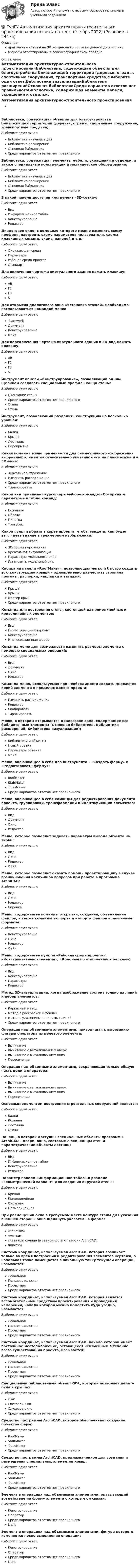      
          Описание
          правильные ответы на 38 вопросов из теста по данной дисциплиневопросы отсортированы в лексикографическом порядке 
          Оглавление
          Автоматизация архитектурно-строительного проектированияБиблиотека, содержащая объекты для благоустройства близлежащей территории (деревья, ограды, спортивные сооружения, транспортные средства):Выберите один ответ:Библиотека визуализацииБиблиотека расширенийОсновная библиотекаСреди вариантов ответов нет правильногоБиблиотека, содержащая элементы мебели, украшения и отделки, а также специальные конструкции и механическое оборудование:Выберите один ответ:Библиотека визуализацииБиблиотека расширенийОсновная библиотекаСреди вариантов ответов нет правильногоВ какой панели доступен инструмент «3D-сетка»:Выберите один ответ:ВидИнформационное таблоКонструированиеРедакторДиалоговое окно, с помощью которого можно изменить схему профиля, настроить схему параметров пользователя, схемы клавишных команд, схемы панелей и т.д.:Выберите один ответ:Окружающая средаПараметрыРабочая среда проектаСтандартДля включения чертежа виртуального здания нажать клавишу:Выберите один ответ:AltF2F3SДля открытия диалогового окна «Установка этажей» необходимо воспользоваться командой меню:Выберите один ответ:TeamworkДокументКонструированиеФайлДля переключения чертежа виртуального здания в 3D-вид нажать клавишу:Выберите один ответ:AltF2F3SИнструмент панели «Конструирование», позволяющий одним щелчком создавать специальный профиль конца стены:Выберите один ответ:Окончание стеныСреди вариантов ответов нет правильногоСтенаСтеныИнструмент, позволяющий разделить конструкцию на несколько уровней:Выберите один ответ:БалкиКрышаЛестницыПерекрытиеКакая команда меню применяется для симметричного отображения выбранных элементов относительно указанной оси на плане этажа и в 3D-окне:Выберите один ответ:Зеркальное отражениеИзменить расположениеСреди вариантов ответов нет правильногоТиражироватьКакой вид принимает курсор при выборе команды «Воспринять параметры» в табло команд:Выберите один ответ:НожницыОблакоПипеткаТрезубецКакой пункт выбрать в карте проекта, чтобы увидеть, как будет выглядеть здание в трехмерном изображении:Выберите один ответ:3D-общая перспективаКреативная визуализацияПараметры модельного видаУстановить модельный видКнопка на панели «RoofMaker», позволяющая легко и быстро создать всю конструкцию крыши – одновременно разместить стропила, прогоны, распорки, накладки и затяжки:Выберите один ответ:КрышаКрышиМастер крышСреди вариантов ответов нет правильногоКоманда для построения стены, состоящей из прямолинейных и криволинейных элементов:Выберите один ответ:ВидГеометрический вариантКонструированиеМногосекционная формаКоманда меню для возможности изменить размеры элемента с помощью специальных операций:Выберите один ответ:ВидДокументОкноРедакторКоманда меню, используемая при необходимости создать множество копий элемента в пределах одного проекта:Выберите один ответ:Изменить расположениеРедакторСкопироватьТиражироватьМеню, в котором открывается диалоговое окно, содержащее все библиотечные элементы (Основная библиотека, Библиотека расширений, Библиотека визуализации):Выберите один ответ:Библиотеки и объектыНовый объектПараметры объектаФайлМеню, включающее в себя два инструмента – «Создать ферму» и «Редактировать ферму»:Выберите один ответ:RoofMakerStairMakerTrussMakerСреди вариантов ответов нет правильногоМеню, включающее в себя команды для редактирования документа проекта, группировки, трансформации и идентификации элементов:Выберите один ответ:ВидДокументОкноРедакторМеню, которое позволяет задавать параметры вывода объекта на экран:Выберите один ответ:ВидОкноРедакторФайлМеню, которое позволяет оказать помощь проектировщику в случае возникновения каких-либо вопросов при работе в программе ArchiCAD:Выберите один ответ:ВидОкноРедакторСправкаМеню, содержащее команды открытия, создания, объединения файлов, а также команды экспорта и импорта файлов в различные форматы:Выберите один ответ:КонструированиеОкноРедакторФайлМеню, содержащее пункты «Рабочая среда проекта», «Конструктивные элементы», «Колонны по отношению к балкам»:Выберите один ответ:ВидКонструированиеПараметрыРедакторМетод 3D-визуализации, когда изображение состоит только из линий и ребер элементов:Выберите один ответ:Каркасный методМетод с раскраской и тенямиМетод с удалением невидимых линийСреди вариантов ответов нет правильногоОперация над объемными элементами, приводящая к вырезанию фигуры оператора из целевого элемента:Выберите один ответ:ВычитаниеВычитание с выталкиванием вверхВычитание с выталкиванием внизПересечениеОперация над объемными элементами, сохраняющая только общую часть цели и оператора:Выберите один ответ:ВычитаниеВычитание с выталкиванием вверхВычитание с выталкиванием внизПересечениеОсновным элементом построения строительных сооружений является:Выберите один ответ:БалкиКолоннаЛестницаСтенаПанель, в которой доступны специальные объекты программы ArchiCAD – двери, окна, световые люки, концы стен и параметрические объекты лестниц:Выберите один ответ:ВидИнформационное таблоКонструированиеРедакторПараметр панели «Информационное табло» в разделе «Геометрический вариант» для создания округлой стены:Выберите один ответ:КриваяКриволинейнаяОкруглаяПрямолинейнаяПри размещении окна в требуемом месте контура стены для указания внешней стороны окна щелкнуть указатель в форме:Выберите один ответ:«галочки»«метки»глаза или солнца (в зависимости от версии ArchiCAD)пипеткиСистема координат, используемая ArchiCAD, которая возникает только во время построения и редактирования элементов чертежа, а начальная точка помещается в начальную точку текущей операции, называется:Выберите один ответ:ЛокальнаяПользовательскаяПроектнаяСреди вариантов ответов нет правильногоСистема координат, используемая ArchiCAD, которая является вспомогательным средством проектирования и проведения измерений, начало которой можно поместить куда угодно, называется:Выберите один ответ:ЛокальнаяПользовательскаяПроектнаяСреди вариантов ответов нет правильногоСистема координат, используемая ArchiCAD, начало которой имеет постоянное местоположение, остающееся неизменным в течение всего существования проекта, называется:Выберите один ответ:ЛокальнаяПользовательскаяПроектнаяСреди вариантов ответов нет правильногоСпециальный библиотечный объект GDL, который позволяет делать окна в крышах:Выберите один ответ:ЛюкСветовой люкСлуховое окноСреди вариантов ответов нет правильногоСредство программы ArchiCAD, которое обеспечивает создание объектов ферм:Выберите один ответ:RoofMakerStairMakerTrussMakerСреди вариантов ответов нет правильногоСредство программы ArchiCAD, предназначенное для создания и размещения специальных элементов крыш:Выберите один ответ:RoofMakerStairMakerTrussMakerСреди вариантов ответов нет правильногоЭлемент в операциях над объемными элементами, оказывающий воздействие на форму элемента с которым он связан:Выберите один ответ:КонструированиеОператорСреди вариантов ответов нет правильногоЦельЭлемент в операциях над объемными элементами, фигура которого изменяется после выполнения операции:Выберите один ответ:КонструированиеОператорСреди вариантов ответов нет правильногоЦель  
            
            
            💯 ТулГУ Автоматизация архитектурно-строительного проектирования (ответы на тест, июль 2022)💯 ТулГУ Автоматизация архитектурно-строительного проектирования (ответы на тест, октябрь 2022)💯 ТулГУ Автоматизация архитектурно-строительного проектирования (правильные ответы на тест)💯 ТулГУ Автоматизация и управление процессами ТГВ (ответы на тест, июль 2022)💯 ТулГУ Автоматизация и управление процессами ТГВ (ответы на тест, сентябрь 2022)(ТулГУ) Аккредитацию органа по сертификации строительной продукции организует:(ТулГУ) а называется приближенным значением А по недостатку, если(ТулГУ) 38. Сколько степеней огнестойкости зданий?(ТулГУ) 3. Этаж здания(ТулГУ) 47. Какие здания относятся к многоэтажным зданиям относительно массового строительства?(ТулГУ) 64 Проект производства наладочных работ должен включать в себя, в частности, следующие вопросы (укажите верное утверждение):(ТулГУ) 72. К несущим конструкциям здания не относятся:(ТулГУ) 78 Расчетная температура внутреннего воздуха жилых помещений(ТулГУ) 87. Материалы фундаментов (основные) малоэтажных жилых зданий.