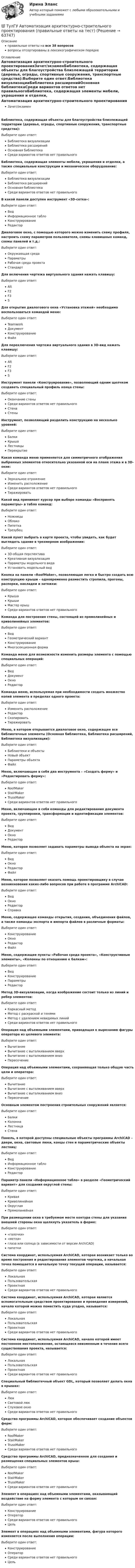      
            Описание
            правильные ответы на все 38 вопросоввопросы отсортированы в лексикографическом порядке 
            Оглавление
            Автоматизация архитектурно-строительного проектированияЗачет/экзаменБиблиотека, содержащая объекты для благоустройства близлежащей территории (деревья, ограды, спортивные сооружения, транспортные средства):Выберите один ответ:Библиотека визуализацииБиблиотека расширенийОсновная библиотекаСреди вариантов ответов нет правильногоБиблиотека, содержащая элементы мебели, украшения и отделки, а также специальные конструкции и механическое оборудование:Выберите один ответ:Библиотека визуализацииБиблиотека расширенийОсновная библиотекаСреди вариантов ответов нет правильногоВ какой панели доступен инструмент «3D-сетка»:Выберите один ответ:ВидИнформационное таблоКонструированиеРедакторДиалоговое окно, с помощью которого можно изменить схему профиля, настроить схему параметров пользователя, схемы клавишных команд, схемы панелей и т.д.:Выберите один ответ:Окружающая средаПараметрыРабочая среда проектаСтандартДля включения чертежа виртуального здания нажать клавишу:Выберите один ответ:AltF2F3SДля открытия диалогового окна «Установка этажей» необходимо воспользоваться командой меню:Выберите один ответ:TeamworkДокументКонструированиеФайлДля переключения чертежа виртуального здания в 3D-вид нажать клавишу:Выберите один ответ:AltF2F3SИнструмент панели «Конструирование», позволяющий одним щелчком создавать специальный профиль конца стены:Выберите один ответ:Окончание стеныСреди вариантов ответов нет правильногоСтенаСтеныИнструмент, позволяющий разделить конструкцию на несколько уровней:Выберите один ответ:БалкиКрышаЛестницыПерекрытиеКакая команда меню применяется для симметричного отображения выбранных элементов относительно указанной оси на плане этажа и в 3D-окне:Выберите один ответ:Зеркальное отражениеИзменить расположениеСреди вариантов ответов нет правильногоТиражироватьКакой вид принимает курсор при выборе команды «Воспринять параметры» в табло команд:Выберите один ответ:НожницыОблакоПипеткаТрезубецКакой пункт выбрать в карте проекта, чтобы увидеть, как будет выглядеть здание в трехмерном изображении:Выберите один ответ:3D-общая перспективаКреативная визуализацияПараметры модельного видаУстановить модельный видКнопка на панели «RoofMaker», позволяющая легко и быстро создать всю конструкцию крыши – одновременно разместить стропила, прогоны, распорки, накладки и затяжки:Выберите один ответ:КрышаКрышиМастер крышСреди вариантов ответов нет правильногоКоманда для построения стены, состоящей из прямолинейных и криволинейных элементов:Выберите один ответ:ВидГеометрический вариантКонструированиеМногосекционная формаКоманда меню для возможности изменить размеры элемента с помощью специальных операций:Выберите один ответ:ВидДокументОкноРедакторКоманда меню, используемая при необходимости создать множество копий элемента в пределах одного проекта:Выберите один ответ:Изменить расположениеРедакторСкопироватьТиражироватьМеню, в котором открывается диалоговое окно, содержащее все библиотечные элементы (Основная библиотека, Библиотека расширений, Библиотека визуализации):Выберите один ответ:Библиотеки и объектыНовый объектПараметры объектаФайлМеню, включающее в себя два инструмента – «Создать ферму» и «Редактировать ферму»:Выберите один ответ:RoofMakerStairMakerTrussMakerСреди вариантов ответов нет правильногоМеню, включающее в себя команды для редактирования документа проекта, группировки, трансформации и идентификации элементов:Выберите один ответ:ВидДокументОкноРедакторМеню, которое позволяет задавать параметры вывода объекта на экран:Выберите один ответ:ВидОкноРедакторФайлМеню, которое позволяет оказать помощь проектировщику в случае возникновения каких-либо вопросов при работе в программе ArchiCAD:Выберите один ответ:ВидОкноРедакторСправкаМеню, содержащее команды открытия, создания, объединения файлов, а также команды экспорта и импорта файлов в различные форматы:Выберите один ответ:КонструированиеОкноРедакторФайлМеню, содержащее пункты «Рабочая среда проекта», «Конструктивные элементы», «Колонны по отношению к балкам»:Выберите один ответ:ВидКонструированиеПараметрыРедакторМетод 3D-визуализации, когда изображение состоит только из линий и ребер элементов:Выберите один ответ:Каркасный методМетод с раскраской и тенямиМетод с удалением невидимых линийСреди вариантов ответов нет правильногоОперация над объемными элементами, приводящая к вырезанию фигуры оператора из целевого элемента:Выберите один ответ:ВычитаниеВычитание с выталкиванием вверхВычитание с выталкиванием внизПересечениеОперация над объемными элементами, сохраняющая только общую часть цели и оператора:Выберите один ответ:ВычитаниеВычитание с выталкиванием вверхВычитание с выталкиванием внизПересечениеОсновным элементом построения строительных сооружений является:Выберите один ответ:БалкиКолоннаЛестницаСтенаПанель, в которой доступны специальные объекты программы ArchiCAD – двери, окна, световые люки, концы стен и параметрические объекты лестниц:Выберите один ответ:ВидИнформационное таблоКонструированиеРедакторПараметр панели «Информационное табло» в разделе «Геометрический вариант» для создания округлой стены:Выберите один ответ:КриваяКриволинейнаяОкруглаяПрямолинейнаяПри размещении окна в требуемом месте контура стены для указания внешней стороны окна щелкнуть указатель в форме:Выберите один ответ:«галочки»«метки»глаза или солнца (в зависимости от версии ArchiCAD)пипеткиСистема координат, используемая ArchiCAD, которая возникает только во время построения и редактирования элементов чертежа, а начальная точка помещается в начальную точку текущей операции, называется:Выберите один ответ:ЛокальнаяПользовательскаяПроектнаяСреди вариантов ответов нет правильногоСистема координат, используемая ArchiCAD, которая является вспомогательным средством проектирования и проведения измерений, начало которой можно поместить куда угодно, называется:Выберите один ответ:ЛокальнаяПользовательскаяПроектнаяСреди вариантов ответов нет правильногоСистема координат, используемая ArchiCAD, начало которой имеет постоянное местоположение, остающееся неизменным в течение всего существования проекта, называется:Выберите один ответ:ЛокальнаяПользовательскаяПроектнаяСреди вариантов ответов нет правильногоСпециальный библиотечный объект GDL, который позволяет делать окна в крышах:Выберите один ответ:ЛюкСветовой люкСлуховое окноСреди вариантов ответов нет правильногоСредство программы ArchiCAD, которое обеспечивает создание объектов ферм:Выберите один ответ:RoofMakerStairMakerTrussMakerСреди вариантов ответов нет правильногоСредство программы ArchiCAD, предназначенное для создания и размещения специальных элементов крыш:Выберите один ответ:RoofMakerStairMakerTrussMakerСреди вариантов ответов нет правильногоЭлемент в операциях над объемными элементами, оказывающий воздействие на форму элемента с которым он связан:Выберите один ответ:КонструированиеОператорСреди вариантов ответов нет правильногоЦельЭлемент в операциях над объемными элементами, фигура которого изменяется после выполнения операции:Выберите один ответ:КонструированиеОператорСреди вариантов ответов нет правильногоЦель  
            
            
            💯 ТулГУ Автоматизация архитектурно-строительного проектирования (ответы на тест, октябрь 2022)💯 ТулГУ Автоматизация архитектурно-строительного проектирования (правильные ответы на тест)💯 ТулГУ Автоматизация и управление процессами ТГВ (ответы на тест, июль 2022)💯 ТулГУ Автоматизация и управление процессами ТГВ (ответы на тест, сентябрь 2022)(ТулГУ) Аккредитацию органа по сертификации строительной продукции организует:(ТулГУ) а называется приближенным значением А по недостатку, если(ТулГУ Аналитическая геометрия) Векторное произведение A′D′→×DD′→ равно(ТулГУ) 3. Этаж здания(ТулГУ) 47. Какие здания относятся к многоэтажным зданиям относительно массового строительства?(ТулГУ) 64 Проект производства наладочных работ должен включать в себя, в частности, следующие вопросы (укажите верное утверждение):(ТулГУ) 72. К несущим конструкциям здания не относятся:(ТулГУ) 78 Расчетная температура внутреннего воздуха жилых помещений(ТулГУ) 87. Материалы фундаментов (основные) малоэтажных жилых зданий.💯 ТулГУ Автоматизация архитектурно-строительного проектирования (ответы на тест, август 2022)