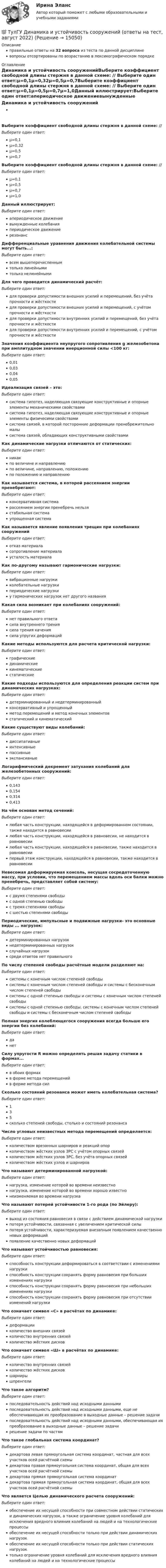     
          Описание
          правильные ответы на 32 вопроса из теста по данной дисциплиневопросы отсортированы по возрастанию в лексикографическом порядке 
          Оглавление
          Динамика и устойчивость сооруженийВыберите коэффициент свободной длины стержня в данной схеме: // Выберите один ответ:µ=0,1µ=0,32µ=0,5µ=0,7Выберите коэффициент свободной длины стержня в данной схеме: // Выберите один ответ:µ=0,1µ=0,5µ=0,7µ=1,0Данный  иллюстрирует:Выберите один ответ:апериодическое движениевынужденные колебанияпериодическое движениерезонансДифференциальные уравнения движения колебательной системы могут быть...:Выберите один ответ:всем вышеперечисленнымтолько линейнымитолько нелинейнымиДля чего проводится динамический расчёт:Выберите один ответ:для проверки допустимости внешних усилий и перемещений, без учёта прочности и жёсткостидля проверки допустимости внешних усилий и перемещений, с учётом прочности и жёсткостидля проверки допустимости внутренних усилий и перемещений, без учёта прочности и жёсткостидля проверки допустимости внутренних усилий и перемещений, с учётом прочности и жёсткостиЗначения коэффициента неупругого сопротивления g железобетона при амплитудном значении инерционной силы <100 кг:Выберите один ответ:0,010,030,040,05Идеализация связей – это:Выберите один ответ:система гипотез, наделяющая связующие конструктивные и опорные элементы механическими свойствамисистема гипотез, наделяющая связующие конструктивные и опорные элементы физичесими свойствамисистема связей, в которой посторонние деформации пренебрежительно малысистема связей, обладающих конструктивными свойствамиКак динамические нагрузки отличаются от статических:Выберите один ответ:никакпо величине и направлениюпо величине, направлению, положениюпо положению и направлениюКак называется система, в которой рассеянием энергии пренебрегают:Выберите один ответ:консервативная системарассеянием энергии пренебречь нельзястабильная системаупрощенная системаКак называется явление появления трещин при колебаниях сооруженийВыберите один ответ:отказ материаласопротивление материалаусталость материалаКак по-другому называют гармонические нагрузки:Выберите один ответ:вибрационные нагрузкиколебательные нагрузкипериодические нагрузкиу гармонических нагрузок нет другого названияКакая сила возникает при колебаниях сооружений:Выберите один ответ:нет правильного ответасила внутреннего трениясила трения качениясила упругих деформацийКакие методы используются для расчета критической нагрузки:Выберите один ответ:графическиединамическиекинематическиестатическиеКакие подходы используются для определения реакции систем при динамических нагрузках:Выберите один ответ:детерминированный и недетерминированныйконсервативный и упрощенныйметод перемещений и метод конечных элементовстатический и кинематическийКакие существуют виды колебаний:Выберите один ответ:диссипативныеинтенсивныепассивныеэкспансивныеЛогарифмический декремент затухания колебаний для железобетонных сооружений:Выберите один ответ:0,1430,1540,3140,413На чём основан метод сечений:Выберите один ответ:любая часть конструкции, находящейся в деформированном состоянии, также находится в равновесиилюбая часть конструкции, находящейся в равновесии, не находится в равновесиилюбая часть конструкции, находящейся в равновесии, также находится в равновесиипервый этаж конструкции, находящейся в равновесии, также находится в равновесииНевесомая деформируемая консоль, несущая сосредоточенную массу, при условии, что перемещением массы вдоль оси балки можно пренебречь, представляет собой систему:Выберите один ответ:с двумя степенями свободыс одной степенью свободыс тремя степенями свободыс шестью степенями свободыПериодические, импульсные и подвижные нагрузки- это основные виды ... нагрузок:Выберите один ответ:детерминированных нагрузокнедетерминированных нагрузокслучайных нагрузоксреди ответов нет правильногоПо числу степеней свободы расчётные модели разделяют на:Выберите один ответ:системы с конечным числом степеней свободысистемы с конечным числом степеней свободы и системы с бесконечным числом степеней свободысистемы с одной степенью свободы и системы с конечным числом степеней свободысистемы с одной степенью свободы, системы с конечным числом степеней свободы и системы с бесконечным числом степеней свободыПолная энергия колеблющегося сооружения всегда больше его энергии без колебаний:Выберите один ответ:данетСилу упругости R можно определять решая задачу статики в формах...Выберите один ответ:в обоих формахв форме метода перемещенийв форме метода силСколько состояний резонанса может иметь колебательная система?Выберите один ответ:135сколько степеней свободы, столько и состояний резонансаЧисло угловых неизвестных метода перемещений определяется:Выберите один ответ:количеством врезанных шарниров и реакций опорколичеством жёстких узлов ЗРС с учётом опорных связейколичеством жёстких узлов ЗРС, без учёта опорных связейколичеством жёстких узлов и шарнировЧто называют детерминированной нагрузкой:Выберите один ответ:нагрузка, изменение которой во времени неизвестнонагрузка, изменение которой во времени хорошо известнонеизменяемая во времени нагрузкаЧто называют потерей устойчивости 1-го рода (по Эйлеру):Выберите один ответ:выход из состояния равновесия в связи с действием динамической нагрузкипотеря устойчивости, связанная с увеличением критической силыпотеря устойчивости, характеризуемая внезапным появлением качественно новых деформацийпоявление качественно новых деформацийЧто называют устойчивостью равновесия:Выберите один ответ:способность конструкции деформироваться в соответствии с изменениями нагрузкиспособность конструкции сохранять форму равновесия при больших изменениях нагрузкиспособность конструкции сохранять форму равновесия при небольших изменениях нагрузкиспособность конструкции сохранять форму равновесия при отсутствии изменений нагрузкиЧто означает символ «С» в расчётах по динамике:Выберите один ответ:деформацииколичество внешних связейколичество внутренних связейколичество жёстких дисковЧто означает символ «Ш» в расчётах по динамике:Выберите один ответ:количество внутренних связейколичество жёстких дисковшарнирышпренгелиЧто такое алгоритм?Выберите один ответ:последовательность действий над исходными даннымипоследовательность действий над исходными данными, еще не обеспечивающая их преобразование в выходные данные – решение задачипоследовательность действий над исходными данными, обеспечивающая их преобразование в выходные данные – решение задачирешение задачи по частямЧто такое глобальная система координат?Выберите один ответ:декартова левая прямоугольная система координат, частная для всех участков осей расчётной схемыдекартова правая прямоугольная система координат, общая для всех участков осей расчётной схемыдекартова прямая прямоугольная система координатдекартова прямая прямоугольная система координат, общая для всех участков осей расчётной схемыЧто является Целью динамического расчета сооружений:Выберите один ответ:обеспечение их несущей способности при совместном действии статических и динамических нагрузок, а также ограничение уровня колебаний для исключения вредного влияния колебаний на людей и на технологические процессыобеспечение их несущей способности только при действии динамических нагрузокобеспечение их несущей способности только при действии статических нагрузоктолько ограничение уровня колебаний для исключения вредного влияния колебаний на людей и на технологические процессы  
            
            
            (ТулГУ Динамика и устойчивость сооружений) Для определения числа линейных неизвестных в методе перемещений требуется:💯 ТулГУ Динамика и устойчивость сооружений (ответы на тест, август 2022)💯 ТулГУ Динамика и устойчивость сооружений (ответы на тест, июнь 2023)💯 ТулГУ Динамика и устойчивость сооружений (ответы на тест, май 2023)💯 ТулГУ Динамика и устойчивость сооружений (ответы на тест, сентябрь 2022)💯 ТулГУ Динамика и устойчивость сооружений (ответы на тест, сентябрь 2023)💯 ТулГУ Динамика и устойчивость сооружений (правильные ответы на тест)(ТулГУ Диагностика и надежность автоматизированных систем) Что такое надежность?(ТулГУ Динамика и устойчивость сооружений) В каком случае наиболее эффективно использовать статический способ:(ТулГУ Динамика и устойчивость сооружений) Внутренние связи между сечениями:(ТулГУ Динамика и устойчивость сооружений) В чем заключается использование энергетического критерия равновесного состояния:(ТулГУ Динамика и устойчивость сооружений) Выберите вариант ответа, включающий в себя наибольшее количество элементарных расчётных схем(ТулГУ Динамика и устойчивость сооружений) Выберите коэффициент свободной длины стержня в данной схеме:(ТулГУ Динамика и устойчивость сооружений) Выберите коэффициент свободной длины стержня в данной схеме: 