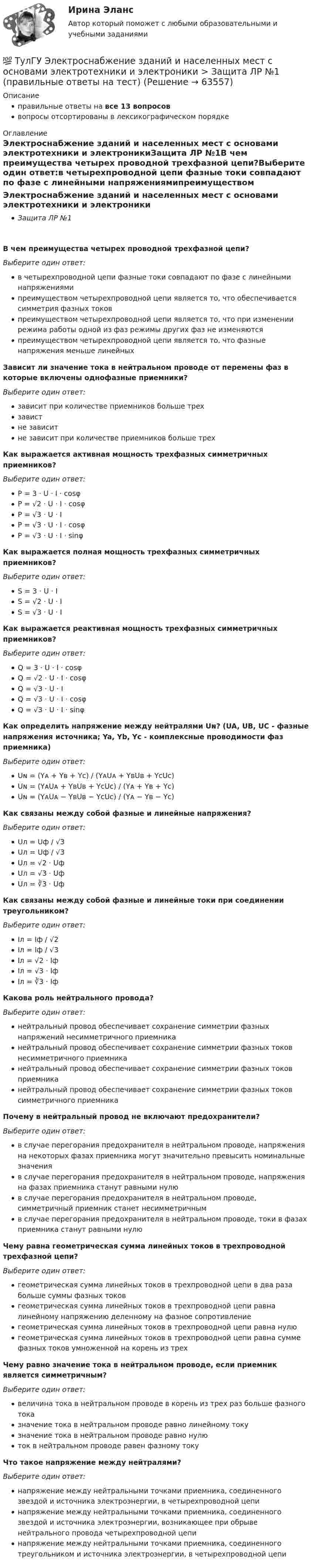      
            Описание
            правильные ответы на все 13 вопросоввопросы отсортированы в лексикографическом порядке 
            Оглавление
            Электроснабжение зданий и населенных мест с основами электротехники и электроникиЗащита ЛР №1В чем преимущества четырех проводной трехфазной цепи?Выберите один ответ:в четырехпроводной цепи фазные токи совпадают по фазе с линейными напряжениямипреимуществом четырехпроводной цепи является то, что обеспечивается симметрия фазных токовпреимуществом четырехпроводной цепи является то, что при изменении режима работы одной из фаз режимы других фаз не изменяютсяпреимуществом четырехпроводной цепи является то, что фазные напряжения меньше линейныхЗависит ли значение тока в нейтральном проводе от перемены фаз в которые включены однофазные приемники?Выберите один ответ:зависит при количестве приемников больше трехзавистне зависитне зависит при количестве приемников больше трехКак выражается активная мощность трехфазных симметричных приемников?Выберите один ответ:P = 3 ⋅ U ⋅ I ⋅ cosφP = √2 ⋅ U ⋅ I ⋅ cosφP = √3 ⋅ U ⋅ IP = √3 ⋅ U ⋅ I ⋅ cosφP = √3 ⋅ U ⋅ I ⋅ sinφКак выражается полная мощность трехфазных симметричных приемников?Выберите один ответ:S = 3 ⋅ U ⋅ IS = √2 ⋅ U ⋅ IS = √3 ⋅ U ⋅ IКак выражается реактивная мощность трехфазных симметричных приемников?Выберите один ответ:Q = 3 ⋅ U ⋅ I ⋅ cosφQ = √2 ⋅ U ⋅ I ⋅ cosφQ = √3 ⋅ U ⋅ IQ = √3 ⋅ U ⋅ I ⋅ cosφQ = √3 ⋅ U ⋅ I ⋅ sinφКак определить напряжение между нейтралями Uɴ? (UA, UB, UC - фазные напряжения источника; Ya, Yb, Yc - комплексные проводимости фаз приемника)Выберите один ответ:Uɴ = (Yᴀ + Yʙ + Yᴄ) / (YᴀUᴀ + YʙUʙ + YᴄUᴄ)Uɴ = (YᴀUᴀ + YʙUʙ + YᴄUᴄ) / (Yᴀ + Yʙ + Yᴄ)Uɴ = (YᴀUᴀ − YʙUʙ − YᴄUᴄ) / (Yᴀ − Yʙ − Yᴄ)Как связаны между собой фазные и линейные напряжения?Выберите один ответ:Uл = Uф / √3Uл = Uф / √3Uл = √2 ⋅ UфUл = √3 ⋅ UфUл = ∛3 ⋅ UфКак связаны между собой фазные и линейные токи при соединении треугольником?Выберите один ответ:Iл = Iф / √2Iл = Iф / √3Iл = √2 ⋅ IфIл = √3 ⋅ IфIл = ∛3 ⋅ IфКакова роль нейтрального провода?Выберите один ответ:нейтральный провод обеспечивает сохранение симметрии фазных напряжений несимметричного приемниканейтральный провод обеспечивает сохранение симметрии фазных токов несимметричного приемниканейтральный провод обеспечивает сохранение симметрии фазных токов приемниканейтральный провод обеспечивает сохранение симметрии фазных токов симметричного приемникаПочему в нейтральный провод не включают предохранители?Выберите один ответ:в случае перегорания предохранителя в нейтральном проводе, напряжения на некоторых фазах приемника могут значительно превысить номинальные значенияв случае перегорания предохранителя в нейтральном проводе, напряжения на фазах приемника станут равными нулюв случае перегорания предохранителя в нейтральном проводе, симметричный приемник станет несимметричнымв случае перегорания предохранителя в нейтральном проводе, токи в фазах приемника станут равными нулюЧему равна геометрическая сумма линейных токов в трехпроводной трехфазной цепи?Выберите один ответ:геометрическая сумма линейных токов в трехпроводной цепи в два раза больше суммы фазных токовгеометрическая сумма линейных токов в трехпроводной цепи равна линейному напряжению деленному на фазное сопротивлениегеометрическая сумма линейных токов в трехпроводной цепи равна нулюгеометрическая сумма линейных токов в трехпроводной цепи равна сумме фазных токов умноженной на корень из трехЧему равно значение тока в нейтральном проводе, если приемник является симметричным?Выберите один ответ:величина тока в нейтральном проводе в корень из трех раз больше фазного токазначение тока в нейтральном проводе равно линейному токузначение тока в нейтральном проводе равно нулюток в нейтральном проводе равен фазному токуЧто такое напряжение между нейтралями?Выберите один ответ:напряжение между нейтральными точками приемника, соединенного звездой и источника электроэнергии, в четырехпроводной цепинапряжение между нейтральными точками приемника, соединенного звездой и источника электроэнергии, возникающее при обрыве нейтрального провода четырехпроводной цепинапряжение между нейтральными точками приемника, соединенного треугольником и источника электроэнергии, в четырехпроводной цепи  
            
            
            💯 ТулГУ Электроснабжение зданий и населенных мест с основами электротехники и электроники > Зачет/экзамен (правильные ответы на тест)💯 ТулГУ Электроснабжение зданий и населенных мест с основами электротехники и электроники > Защита ЛР №1 (правильные ответы на тест)💯 ТулГУ Электроснабжение зданий и населенных мест с основами электротехники и электроники > Защита ЛР №2 (правильные ответы на тест)💯 ТулГУ Электроснабжение зданий и населенных мест с основами электротехники и электроники (ответы на тесты, декабрь 2022)💯 ТулГУ Электроснабжение зданий и населенных мест с основами электротехники и электроники (ответы на тесты, октябрь 2022)💯 ТулГУ Электроснабжение зданий и населенных мест с основами электротехники и электроники (ответы на тесты, сентябрь 2022)(ТулГУ Электроснабжение) К 3 категории надежности электроснабжения относят:(ТулГУ Электроснабжение) В установках (ЭУ) поверхностной закалки применяется частота тока:(ТулГУ Электроснабжение) В устройствах нагрева и расплавления металла применяется частота тока:(ТулГУ Электроснабжение) Для изоляции жил изолированных проводов часто применяют:(ТулГУ Электроснабжение) Для наружной установки используют трансформаторы:(ТулГУ Электроснабжение) Для питания отдельных крупных цеховых приемников могут применяться напряжения:(ТулГУ Электроснабжение) Для четырёхпроводных сетей 220/380 В или 380/660 В используют трансформаторы, у которых вторичная обмотка соединена:💯 ТулГУ Электроснабжение зданий и населенных мест с основами электротехники и электроники > Допуск к защите ЛР №1 (правильные ответы на тест)