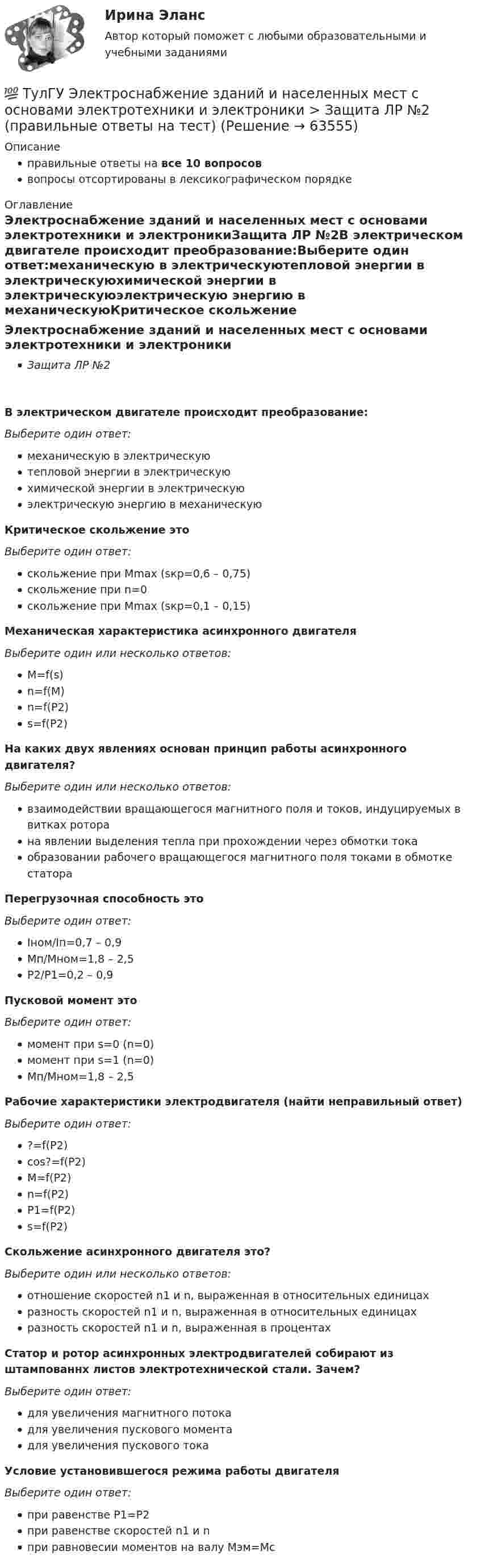      
            Описание
            правильные ответы на все 10 вопросоввопросы отсортированы в лексикографическом порядке 
            Оглавление
            Электроснабжение зданий и населенных мест с основами электротехники и электроникиЗащита ЛР №2В электрическом двигателе происходит преобразование:Выберите один ответ:механическую в электрическуютепловой энергии в электрическуюхимической энергии в электрическуюэлектрическую энергию в механическуюКритическое скольжение этоВыберите один ответ:скольжение при Mmax (sкр=0,6 – 0,75)скольжение при n=0скольжение при Мmax (sкр=0,1 – 0,15)Механическая характеристика асинхронного двигателяВыберите один или несколько ответов:M=f(s)n=f(M)n=f(P2)s=f(P2)На каких двух явлениях основан принцип работы асинхронного двигателя?Выберите один или несколько ответов:взаимодействии вращающегося магнитного поля и токов, индуцируемых в витках роторана явлении выделения тепла при прохождении через обмотки токаобразовании рабочего вращающегося магнитного поля токами в обмотке статораПерегрузочная способность этоВыберите один ответ:Iном/Iп=0,7 – 0,9Мп/Мном=1,8 – 2,5Р2/Р1=0,2 – 0,9Пусковой момент этоВыберите один ответ:момент при s=0 (n=0)момент при s=1 (n=0)Мп/Мном=1,8 – 2,5Рабочие характеристики электродвигателя (найти неправильный ответ)Выберите один ответ:?=f(P2)cos?=f(P2)M=f(P2)n=f(P2)P1=f(P2)s=f(P2)Скольжение асинхронного двигателя это?Выберите один или несколько ответов:отношение скоростей n1 и n, выраженная в относительных единицахразность скоростей n1 и n, выраженная в относительных единицахразность скоростей n1 и n, выраженная в процентахСтатор и ротор асинхронных электродвигателей собирают из штампованнх листов электротехнической стали. Зачем?Выберите один ответ:для увеличения магнитного потокадля увеличения пускового моментадля увеличения пускового токаУсловие установившегося режима работы двигателяВыберите один ответ:при равенстве Р1=Р2при равенстве скоростей n1 и nпри равновесии моментов на валу Мэм=Мс  
            
            
            💯 ТулГУ Электроснабжение зданий и населенных мест с основами электротехники и электроники > Защита ЛР №1 (правильные ответы на тест)💯 ТулГУ Электроснабжение зданий и населенных мест с основами электротехники и электроники > Защита ЛР №2 (правильные ответы на тест)💯 ТулГУ Электроснабжение зданий и населенных мест с основами электротехники и электроники (ответы на тесты, декабрь 2022)💯 ТулГУ Электроснабжение зданий и населенных мест с основами электротехники и электроники (ответы на тесты, октябрь 2022)💯 ТулГУ Электроснабжение зданий и населенных мест с основами электротехники и электроники (ответы на тесты, сентябрь 2022)(ТулГУ Электроснабжение) К 3 категории надежности электроснабжения относят:(ТулГУ Электроснабжение) Комплектными КУ называют КБ, состоящие из:(ТулГУ Электроснабжение) В устройствах нагрева и расплавления металла применяется частота тока:(ТулГУ Электроснабжение) Для изоляции жил изолированных проводов часто применяют:(ТулГУ Электроснабжение) Для наружной установки используют трансформаторы:(ТулГУ Электроснабжение) Для питания отдельных крупных цеховых приемников могут применяться напряжения:(ТулГУ Электроснабжение) Для четырёхпроводных сетей 220/380 В или 380/660 В используют трансформаторы, у которых вторичная обмотка соединена:💯 ТулГУ Электроснабжение зданий и населенных мест с основами электротехники и электроники > Допуск к защите ЛР №1 (правильные ответы на тест)💯 ТулГУ Электроснабжение зданий и населенных мест с основами электротехники и электроники > Допуск к защите ЛР №2 (правильные ответы на тест)