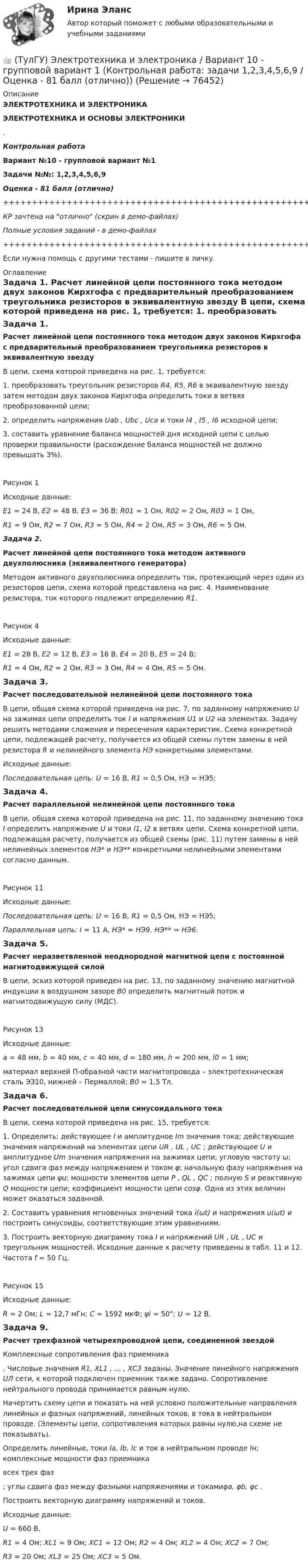     
            Описание
            ЭЛЕКТРОТЕХНИКА И ЭЛЕКТРОНИКАЭЛЕКТРОТЕХНИКА И ОСНОВЫ ЭЛЕКТРОНИКИ.Контрольная работаВариант №10 - групповой вариант №1Задачи №№: 1,2,3,4,5,6,9Оценка - 81 балл (отлично)+++++++++++++++++++++++++++++++++++++++++++++++++++++++++++++++++++++КР зачтена на отлично (скрин в демо-файлах)Полные условия заданий - в демо-файлах+++++++++++++++++++++++++++++++++++++++++++++++++++++++++++++++++++++Если нужна помощь с другими тестами - пишите в личку. 
            Оглавление
            Задача 1. Расчет линейной цепи постоянного тока методом двух законов Кирхгофа с предварительный преобразованием треугольника резисторов в эквивалентную звезду	В цепи, схема которой приведена на рис. 1, требуется: 	1. преобразовать треугольник резисторов R4, R5, R6 в эквивалентную звезду затем методом двух законов Кирхгофа определить токи в ветвях преобразованной цели; 	2. определить напряжения Uab , Ubc , Uca и токи I4 , I5 , I6 исходной цепи; 	3. составить уравнение баланса мощностей дня исходной цепи с целью проверки правильности (расхождение баланса мощностей не должно превышать 3%). Рисунок 1	Исходные данные: E1 = 24 В, E2 = 48 В, E3 = 36 В; R01 = 1 Ом, R02 = 2 Ом, R03 = 1 Ом,  R1 = 9 Ом, R2 = 7 Ом, R3 = 5 Ом, R4 = 2 Ом, R5 = 3 Ом, R6 = 5 Ом.Задача 2. Расчет линейной цепи постоянного тока методом активного двухполюсника (эквивалентного генератора)	Методом активного двухполюсника определить ток, протекающий через один из резисторов цепи, схема которой представлена на рис. 4. Наименование резистора, ток которого подлежит определению R1.Рисунок 4 	Исходные данные: E1 = 28 В, E2 = 12 В, E3 = 16 В, E4 = 20 В, E5 = 24 В;  R1 = 4 Ом, R2 = 2 Ом, R3 = 3 Ом, R4 = 4 Ом, R5 = 5 Ом.Задача 3. Расчет последовательной нелинейной цепи постоянного тока	В цепи, общая схема которой приведена на рис. 7, по заданному напряжению U на зажимах цепи определить ток I и напряжения U1 и U2 на элементах. Задачу решить методами сложения и пересечения характеристик. Схема конкретной цепи, подлежащей расчету, получается из общей схемы путем замены в ней резистора R и нелинейного элемента НЭ конкретными элементами.	Исходные данные: Последовательная цепь: U = 16 В, R1 = 0,5 Ом, НЭ = НЭ5;Задача 4. Расчет параллельной нелинейной цепи постоянного тока	В цепи, общая схема которой приведена на рис. 11, по заданному значению тока I определить напряжение U и токи I1, I2 в ветвях цепи. Схема конкретной цепи, подлежащая расчету, получается из общей схемы (рис. 11) путем замены в ней нелинейных элементов НЭ* и НЭ** конкретными нелинейными элементами согласно данным.  	Рисунок 11	Исходные данные: Последовательная цепь: U = 16 В, R1 = 0,5 Ом, НЭ = НЭ5; Параллельная цепь: I = 11 А, НЭ* = НЭ9, НЭ** = НЭ6.Задача 5.  Расчет неразветвленной неоднородной магнитной цепи с постоянной магнитодвижущей силой	В цепи, эскиз которой приведен на рис. 13, по заданному значению магнитной индукции в воздушном зазоре B0 определить магнитный поток и магнитодвижущую силу (МДС). Рисунок 13	Исходные данные: a = 48 мм, b = 40 мм, c = 40 мм, d = 180 мм, h = 200 мм, l0 = 1 мм;	материал верхней П-образной части магнитопровода – электротехническая сталь ЭЗ10, нижней – Пермаллой; В0 = 1,5 Тл.Задача 6.  Расчет последовательной цепи синусоидального тока	В цепи, схема которой приведена на рис. 15, требуется:	1. Определить: действующее I и амплитудное Im значения тока; действующие значения напряжений на элементах цепи UR , UL , UC ; действующее U и амплитудное Um значения напряжения на зажимах цепи; угловую частоту ω; угол сдвига фаз между напряжением и током φ; начальную фазу напряжения на зажимах цепи ψu; мощности элементов цепи Р , QL , QC ; полную S и реактивную Q мощности цепи; коэффициент мощности цепи cosφ. Одна из этих величин может оказаться заданной.	2. Составить уравнения мгновенных значений тока i(ωt) и напряжения u(ωt) и построить синусоиды, соответствующие этим уравнениям.	3. Построить векторную диаграмму тока I и напряжений UR , UL , UC и треугольник мощностей. Исходные данные к расчету приведены в табл. 11 и 12. Частота f = 50 Гц.Рисунок 15	Исходные данные: R = 2 Ом; L = 12,7 мГн; С = 1592 мкФ; ψi = 50°; U = 12 В.Задача 9. Расчет трехфазной четырехпроводной цепи, соединенной звездой	Комплексные сопротивления фаз приемника   . Числовые значения R1, XL1 , … , XC3 заданы. Значение линейного напряжения UЛ сети, к которой подключен приемник также задано. Сопротивление нейтрального провода принимается равным нулю.	 Начертить схему цепи и показать на ней условно положительные направления линейных и фазных напряжений, линейных токов, в тока в нейтральном проводе. (Элементы цепи, сопротивления которых равны нулю,на схеме не показывать).	Определить линейные, токи Ia, Ib, Ic и ток в нейтральном проводе Iн; комплексные мощности фаз приемника  всex трех фаз ; углы сдвига фаз между фазными напряжениями и токамиφa, φb, φc .	Построить векторную диаграмму напряжений и токов.	Исходные данные: U = 660 В,  R1 = 4 Ом; ХL1 = 9 Ом; ХС1 = 12 Ом; R2 = 4 Ом; ХL2 = 4 Ом; ХС2 = 7 Ом;  R3 = 20 Ом; ХL3 = 25 Ом; ХС3 = 5 Ом.   
            
            
            (ТулГУ Электротехника и электроника) Активное сопротивление катушки равно 8Ом, а её коэффициент мощности равен 0,8. Чему равно индуктивное сопротивление катушки? [Ом]👍 (ТулГУ) Электротехника и электроника / Вариант 10 - групповой вариант 1 (Контрольная работа: задачи 1,2,3,4,5,6,9 / Оценка - 81 балл (отлично))(ТулГУ Электротехника и электроника) В симметричной трехфазной цепи потребители с комплексным сопротивлением Z––=0,4+j0,3Ом соединены в треугольник. Найти ток одной фазы потребителя при линейном напряжении Uл=760В [А](ТулГУ Электротехника и электроника) В чем заключается сущность явления электромагнитной индукции?(ТулГУ Электротехника и электроника) Какая из приведенных векторных диаграмм справедлива для заданной электрической цепи, если R=0, X1=0? (ТулГУ Электротехника и электроника) Каким будет напряжение в фазе «а» приемника, если при электроснабжении трехфазного симметричного приемника, соединенного «звездой», произошел обрыв нулевого провода?(ТулГУ Электротехника и электроника) Как называется напряжение между линейными проводами в трехфазной сети?(ТулГУ Электроснабжение) Рабочими проводниками (или жилами многожильного проводникявляются:(ТулГУ Электроснабжение) Сеть, не связанную с другими сетями, называют:(ТулГУ Электроснабжение) Соединение первичной обмотки в звезду на ГПП облегчает:(ТулГУ Электроснабжение) Сталеалюминевыми проводами называют:(ТулГУ Электроснабжение) Тепловая постоянная времени трансформатора относится:[ТулГУ] Электроснабжение (тест, зачет, экзамен, вопросы, ответы)(ТулГУ Электроснабжение) Удельный объем диэлектрика при постоянной его толщине: