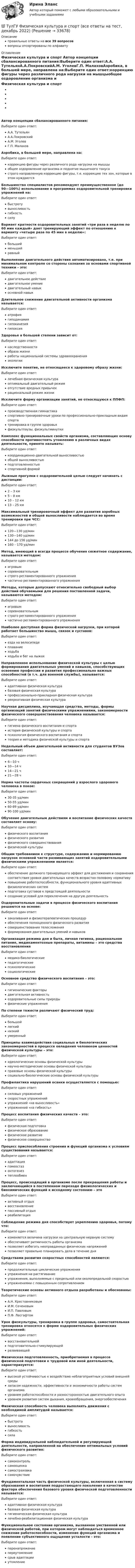      
          Описание
          правильные ответы на все 39 вопросоввопросы отсортированы по алфавиту 
          Оглавление
          Физическая культура и спорт    Автор концепции сбалансированного питания:Выберите один ответ:А.А. ТутельянА.А.ПокровскийА.М. УголевГ.П. МалаховАэробика, в большей мере, направлена на:Выберите один ответ:коррекцию фигуры через различного рода нагрузки на мышцыобщее оздоровление организма и поднятие мышечного тонусастрого направленную коррекцию фигуры, т.е. коррекцию тех зон, которые в этом нуждаютсяБольшинство специалистов рекомендуют преимущественное (до 90—100%) использование в программах оздоровительной тренировки упражнений на:Выберите один ответ:быстротувыносливостьгибкостьсилуВариант кратности оздоровительных занятий «три раза в неделю по 60 мин каждый» дает тренирующий эффект по отношению к варианту «четыре раза по 45 мин в неделю»:Выберите один ответ:большийменьшийравныйВыполнение двигательного действия автоматизировано, т.е. при минимальном контроле со стороны сознания за основами спортивной техники – это:Выберите один ответ:двигательное действиедвигательное умениедвигательный навыкосновной навыкДлительное снижение двигательной активности организма называется:Выберите один ответ:атрофиягиподинамиягипокинезиягипоксияЗдоровье в большей степени зависит от:Выберите один ответ:наследственностиобраза жизниработы национальной системы здравоохраненияэкологииИсключите понятие, не относящееся к здоровому образу жизни:Выберите один ответ:лечебная физическая культураоптимальный двигательный режимотсутствие вредных привычекрациональный режим жизниИсключите форму организации занятий, не относящуюся к ППФП:Выберите один ответ:производственная гимнастикаспортивно-тренировочные уроки по профессионально-прикладным видам спортатренировка в группе здоровьяфизкультпаузы, физкультминуткиКомплекс функциональных свойств организма, составляющих основу способности противостоять утомлению в различных видах деятельности, принято называть:Выберите один ответ:координационно-двигательной выносливостьюобщей выносливостьюподготовленностьюспортивной формойЛыжные прогулки с оздоровительной целью следует начинать с дистанции:Выберите один ответ:2 – 3 км5 – 8 км10 – 12 км13 – 25 кмМаксимальный тренировочный эффект для развития аэробных возможностей и общей выносливости наблюдается во время тренировки при ЧСС:Выберите один ответ:120—130 уд/мин130—140 уд/мин144 до 156 уд/мин160 – 170 уд/минМетод, имеющий в всегда процессе обучения сюжетное содержание, называется методом:Выберите один ответ:игровымсоревновательнымстрого регламентированного упражнениячастично регламентированного упражненияМетоды, которые допускают относительно свободный выбор действий обучаемыми для решения поставленной задачи, называются методом:Выберите один ответ:игровымсоревновательнымстрого регламентированного упражнениячастично регламентированного упражненияНаиболее доступная форма физической нагрузки, при которой работает большинство мышц, связок и суставов:Выберите один ответ:езда на велосипедеплаваниеходьбаходьба и бег на лыжахНаправленное использование физической культуры с целью формирования двигательных умений и навыков, способствующих освоению профессии и развития профессионально важных способностей (в т.ч. для военной службы), называется:Выберите один ответ:адаптивная физическая культурабазовая физическая культурапрофессионально-прикладная физическая культурарекреативная физическая культураНаучная дисциплина, изучающая средства, методы, формы организаций занятий физическими упражнениями, закономерности физического совершенствования человека называется:Выберите один ответ:гигиена физического воспитания и спортаистория физической культуры и спортапсихология физического воспитания и спортатеория и методика физической культуры и спортаНедельный объем двигательной активности для студентов ВУЗов составляет:Выберите один ответ:6—10 ч10—14 ч14—21 ч21—28 чНорма частоты сердечных сокращений у взрослого здорового человека в покое:Выберите один ответ:30-35 уд/мин50-55 уд/мин60-89 уд/мин90-100 уд/минОбучение двигательным действиям и воспитание физических качеств составляет основу:Выберите один ответ:физического воспитанияфизического развитияфизического совершенствованияфизической культурыОбщим требованием к структуре, содержанию и нормированию нагрузок основной части развивающих занятий оздоровительными физическими упражнениями является:Выберите один ответ:обеспечение должного тренирующего эффект для достижения и сохранения соответствия уровня двигательных качеств возрастно-половому нормативуповышение работоспособности, функционального уровня адаптивных физиологических системподготовка суставов к предстоящей деятельностисоздание условий для переключения на другую деятельностьОздоровительные задачи в процессе физического воспитания решаются на основе:Выберите один ответ:закаливания и физиотерапевтических процедуробеспечения полноценного физического развитиясовершенствования телосложенияформирования двигательных умений и навыковОрганизация режима дня и быта, личная гигиена, рациональное питание, медикаментозные препараты, витамины – это средства восстановленияВыберите один ответ:медико-биологическиепедагогическиепсихологическиесоциологическиеОсновное средство физического воспитания – это:Выберите один ответ:гигиенические факторыдвигательная активностьоздоровительные силы природыфизические упражненияПо степени тяжести различают физический труд:Выберите один ответ:большойлегкийнизкийумеренныйПринципы взаимодействия социальных и биологических закономерностей в процессе овладения человеком ценностей физической культуры – это:Выберите один ответ:идеологические основы физической культурынаучно-методические основы физической культурыправовые основы физической культурысоциально-биологические основы физической культурыПрофилактика нарушений осанки осуществляется с помощью:Выберите один ответ:силовых упражненийскоростных упражненийупражнений «на выносливость»упражнений «на гибкость»Процесс воспитания физических качеств – это:Выберите один ответ:физическая подготовкафизическое образованиефизическое развитиефизическое совершенствоПроцесс приспособления строения и функций организма к условиям существования называется:Выберите один ответ:адаптациягомеостазонтогенезтеплообменПроцесс, происходящий в организме после прекращения работы и заключающийся в постепенном переходе физиологических и биохимических функций к исходному состоянию – этоВыберите один ответ:активный отдыхвосстановлениепассивный отдыхреабилитацияСоблюдение режима дня способствует укреплению здоровья, потому что:Выберите один ответ:изменяется величина нагрузки на центральную нервную системуобеспечивает ритмичность работы организмапозволяет избегать неоправданных физических напряженийпозволяет правильно планировать дела в течение дняСредствами развития скоростных способностей являются:Выберите один ответ:продолжительные циклические упражненияупражнения на растягиваниеупражнения, выполняемые с предельной или околопредельной скоростьюупражнениями с повышенным сопротивлениемТеоретические основы активного отдыха разработаны и обоснованы:Выберите один ответ:А.Н. КрестовниковымИ.М. СеченовымИ.П. ПавловымП.Ф. ЛесгафтомУрок физкультуры, тренировка в группе здоровья, самостоятельная тренировка относятся к форме оздоровительных физических упражнений:Выберите один ответ:восстановительнойподготовительно-стимулирующейразвивающейФизическая подготовленность, приобретаемая в процессе физической подготовки к трудовой или иной деятельности, характеризуется:Выберите один ответ:высокой устойчивостью к воздействию неблагоприятных условий внешней средызапасом надежности, эффективности и экономичности работы систем организмауровнем работоспособности и разносторонностью двигательного опытауровнем развития систем дыхания, кровообращения, энергообеспеченияФизическая способность человека выполнять движения с необходимой амплитудой называется:Выберите один ответ:быстротавыносливостьгибкостьсилаФорма индивидуальной наблюдательной и регулирующей деятельности, направленной на обеспечение оптимальных условий физического развития:Выберите один ответ:самоконтрольсамооценкасамостраховкасамочувствиеФундаментальная часть физической культуры, включенная в систему образования и воспитания подрастающего поколения в качестве фактора обеспечения базового уровня физической подготовленности называется:Выберите один ответ:адаптивная физическая культурабазовая физическая культурагигиеническая физическая культуралечебно-реабилитационная физическая культураФункциональное состояние организма, вызванное умственной или физической работой, при котором могут наблюдаться временное снижение работоспособности, изменение функций организма и появление субъективного ощущения усталости – это:Выберите один ответ:перенапряжениепереутомлениесрыв адаптацииутомление 
            
            
            (ТулГУ Физиология человека) Чем больше растянута мышца, тем больше сила сокращений этой мышцы-💯 ТулГУ Физическая культура и спорт (все ответы на тест, декабрь 2022)💯 ТулГУ Физическая культура и спорт (все ответы на тест, октябрь 2022)[ТулГУ] Физическая культура и спорт (тест, зачет, экзамен, вопросы, ответы)ТулГу ФИЗИЧЕСКАЯ КУЛЬТУРА   на тему:  ВЛИЯНИЕ ФИЗИЧЕСКОЙ КУЛЬТУРЫ НА ЗДОРОВЬЕ ЧЕЛОВЕКА 👍 (ТулГУ) Физическая культура / Тема 5. Физическая культура в режиме трудового дня. (Контрольная работа / Оценка - отлично)👍 (ТулГУ) Физическая культура / Тема 9. Питание при занятиях физкультурно-спортивной деятельностью. (Контрольная работа / Оценка - отлично)💯 ТулГУ Физика > Тест за третий семестр: оптика, квантовая физика (правильные ответы на тест)(ТулГУ Физика) Тонкий обруч с массой m = 0,1 кг и с радиусом R = 0,5 м катится без проскальзывания и имеет в начальный момент времени кинетическую энергию 800 Дж. Момент сил трения совершил работу 200 Дж. Кинетическая энергия вращательного движения(ТулГУ Физиология человека) Быстрое снижение потенциала действия до нуля и перезарядка мембраны – это?(ТулГУ Физиология человека) В норме сердце совершает в среднем за 1 минуту?(ТулГУ Физиология человека) Выбрать верный вариант формулировки закона Франка-Старлинга?(ТулГУ Физиология человека) Какая система деления крови существует?👍  (ТулГУ) Физиология человека / Тема 5. Физиологические особенности зрительного анализатора. Нарушение функции. Меры профилактики. (Контрольная работа / Оценка - 81 балл (отлично))