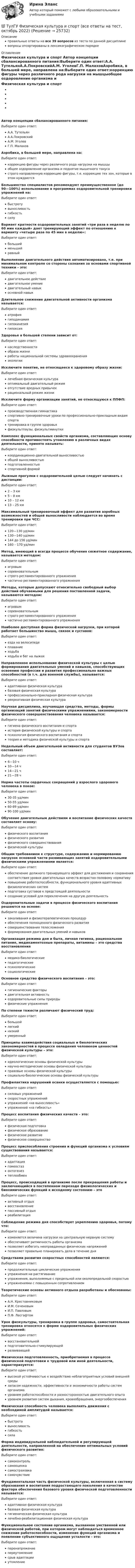      
          Описание
          правильные ответы на все 39 вопросов из теста по данной дисциплиневопросы отсортированы в лексикографическом порядке 
          Оглавление
          Физическая культура и спорт    Автор концепции сбалансированного питания:Выберите один ответ:А.А. ТутельянА.А.ПокровскийА.М. УголевГ.П. МалаховАэробика, в большей мере, направлена на:Выберите один ответ:коррекцию фигуры через различного рода нагрузки на мышцыобщее оздоровление организма и поднятие мышечного тонусастрого направленную коррекцию фигуры, т.е. коррекцию тех зон, которые в этом нуждаютсяБольшинство специалистов рекомендуют преимущественное (до 90—100%) использование в программах оздоровительной тренировки упражнений на:Выберите один ответ:быстротувыносливостьгибкостьсилуВариант кратности оздоровительных занятий «три раза в неделю по 60 мин каждый» дает тренирующий эффект по отношению к варианту «четыре раза по 45 мин в неделю»:Выберите один ответ:большийменьшийравныйВыполнение двигательного действия автоматизировано, т.е. при минимальном контроле со стороны сознания за основами спортивной техники – это:Выберите один ответ:двигательное действиедвигательное умениедвигательный навыкосновной навыкДлительное снижение двигательной активности организма называется:Выберите один ответ:атрофиягиподинамиягипокинезиягипоксияЗдоровье в большей степени зависит от:Выберите один ответ:наследственностиобраза жизниработы национальной системы здравоохраненияэкологииИсключите понятие, не относящееся к здоровому образу жизни:Выберите один ответ:лечебная физическая культураоптимальный двигательный режимотсутствие вредных привычекрациональный режим жизниИсключите форму организации занятий, не относящуюся к ППФП:Выберите один ответ:производственная гимнастикаспортивно-тренировочные уроки по профессионально-прикладным видам спортатренировка в группе здоровьяфизкультпаузы, физкультминуткиКомплекс функциональных свойств организма, составляющих основу способности противостоять утомлению в различных видах деятельности, принято называть:Выберите один ответ:координационно-двигательной выносливостьюобщей выносливостьюподготовленностьюспортивной формойЛыжные прогулки с оздоровительной целью следует начинать с дистанции:Выберите один ответ:2 – 3 км5 – 8 км10 – 12 км13 – 25 кмМаксимальный тренировочный эффект для развития аэробных возможностей и общей выносливости наблюдается во время тренировки при ЧСС:Выберите один ответ:120—130 уд/мин130—140 уд/мин144 до 156 уд/мин160 – 170 уд/минМетод, имеющий в всегда процессе обучения сюжетное содержание, называется методом:Выберите один ответ:игровымсоревновательнымстрого регламентированного упражнениячастично регламентированного упражненияМетоды, которые допускают относительно свободный выбор действий обучаемыми для решения поставленной задачи, называются методом:Выберите один ответ:игровымсоревновательнымстрого регламентированного упражнениячастично регламентированного упражненияНаиболее доступная форма физической нагрузки, при которой работает большинство мышц, связок и суставов:Выберите один ответ:езда на велосипедеплаваниеходьбаходьба и бег на лыжахНаправленное использование физической культуры с целью формирования двигательных умений и навыков, способствующих освоению профессии и развития профессионально важных способностей (в т.ч. для военной службы), называется:Выберите один ответ:адаптивная физическая культурабазовая физическая культурапрофессионально-прикладная физическая культурарекреативная физическая культураНаучная дисциплина, изучающая средства, методы, формы организаций занятий физическими упражнениями, закономерности физического совершенствования человека называется:Выберите один ответ:гигиена физического воспитания и спортаистория физической культуры и спортапсихология физического воспитания и спортатеория и методика физической культуры и спортаНедельный объем двигательной активности для студентов ВУЗов составляет:Выберите один ответ:6—10 ч10—14 ч14—21 ч21—28 чНорма частоты сердечных сокращений у взрослого здорового человека в покое:Выберите один ответ:30-35 уд/мин50-55 уд/мин60-89 уд/мин90-100 уд/минОбучение двигательным действиям и воспитание физических качеств составляет основу:Выберите один ответ:физического воспитанияфизического развитияфизического совершенствованияфизической культурыОбщим требованием к структуре, содержанию и нормированию нагрузок основной части развивающих занятий оздоровительными физическими упражнениями является:Выберите один ответ:обеспечение должного тренирующего эффект для достижения и сохранения соответствия уровня двигательных качеств возрастно-половому нормативуповышение работоспособности, функционального уровня адаптивных физиологических системподготовка суставов к предстоящей деятельностисоздание условий для переключения на другую деятельностьОздоровительные задачи в процессе физического воспитания решаются на основе:Выберите один ответ:закаливания и физиотерапевтических процедуробеспечения полноценного физического развитиясовершенствования телосложенияформирования двигательных умений и навыковОрганизация режима дня и быта, личная гигиена, рациональное питание, медикаментозные препараты, витамины – это средства восстановленияВыберите один ответ:медико-биологическиепедагогическиепсихологическиесоциологическиеОсновное средство физического воспитания – это:Выберите один ответ:гигиенические факторыдвигательная активностьоздоровительные силы природыфизические упражненияПо степени тяжести различают физический труд:Выберите один ответ:большойлегкийнизкийумеренныйПринципы взаимодействия социальных и биологических закономерностей в процессе овладения человеком ценностей физической культуры – это:Выберите один ответ:идеологические основы физической культурынаучно-методические основы физической культурыправовые основы физической культурысоциально-биологические основы физической культурыПрофилактика нарушений осанки осуществляется с помощью:Выберите один ответ:силовых упражненийскоростных упражненийупражнений «на выносливость»упражнений «на гибкость»Процесс воспитания физических качеств – это:Выберите один ответ:физическая подготовкафизическое образованиефизическое развитиефизическое совершенствоПроцесс приспособления строения и функций организма к условиям существования называется:Выберите один ответ:адаптациягомеостазонтогенезтеплообменПроцесс, происходящий в организме после прекращения работы и заключающийся в постепенном переходе физиологических и биохимических функций к исходному состоянию – этоВыберите один ответ:активный отдыхвосстановлениепассивный отдыхреабилитацияСоблюдение режима дня способствует укреплению здоровья, потому что:Выберите один ответ:изменяется величина нагрузки на центральную нервную системуобеспечивает ритмичность работы организмапозволяет избегать неоправданных физических напряженийпозволяет правильно планировать дела в течение дняСредствами развития скоростных способностей являются:Выберите один ответ:продолжительные циклические упражненияупражнения на растягиваниеупражнения, выполняемые с предельной или околопредельной скоростьюупражнениями с повышенным сопротивлениемТеоретические основы активного отдыха разработаны и обоснованы:Выберите один ответ:А.Н. КрестовниковымИ.М. СеченовымИ.П. ПавловымП.Ф. ЛесгафтомУрок физкультуры, тренировка в группе здоровья, самостоятельная тренировка относятся к форме оздоровительных физических упражнений:Выберите один ответ:восстановительнойподготовительно-стимулирующейразвивающейФизическая подготовленность, приобретаемая в процессе физической подготовки к трудовой или иной деятельности, характеризуется:Выберите один ответ:высокой устойчивостью к воздействию неблагоприятных условий внешней средызапасом надежности, эффективности и экономичности работы систем организмауровнем работоспособности и разносторонностью двигательного опытауровнем развития систем дыхания, кровообращения, энергообеспеченияФизическая способность человека выполнять движения с необходимой амплитудой называется:Выберите один ответ:быстротавыносливостьгибкостьсилаФорма индивидуальной наблюдательной и регулирующей деятельности, направленной на обеспечение оптимальных условий физического развития:Выберите один ответ:самоконтрольсамооценкасамостраховкасамочувствиеФундаментальная часть физической культуры, включенная в систему образования и воспитания подрастающего поколения в качестве фактора обеспечения базового уровня физической подготовленности называется:Выберите один ответ:адаптивная физическая культурабазовая физическая культурагигиеническая физическая культуралечебно-реабилитационная физическая культураФункциональное состояние организма, вызванное умственной или физической работой, при котором могут наблюдаться временное снижение работоспособности, изменение функций организма и появление субъективного ощущения усталости – это:Выберите один ответ:перенапряжениепереутомлениесрыв адаптацииутомление 
            
            
            💯 ТулГУ Физическая культура и спорт (все ответы на тест, декабрь 2022)💯 ТулГУ Физическая культура и спорт (все ответы на тест, октябрь 2022)[ТулГУ] Физическая культура и спорт (тест, зачет, экзамен, вопросы, ответы)ТулГу ФИЗИЧЕСКАЯ КУЛЬТУРА   на тему:  ВЛИЯНИЕ ФИЗИЧЕСКОЙ КУЛЬТУРЫ НА ЗДОРОВЬЕ ЧЕЛОВЕКА 👍 (ТулГУ) Физическая культура / Тема 5. Физическая культура в режиме трудового дня. (Контрольная работа / Оценка - отлично)👍 (ТулГУ) Физическая культура / Тема 9. Питание при занятиях физкультурно-спортивной деятельностью. (Контрольная работа / Оценка - отлично)[ТулГУ] Физическая культура (тест, зачет, экзамен, вопросы, ответы)(ТулГУ Физика) Тонкий обруч с массой m = 0,1 кг и с радиусом R = 0,5 м катится без проскальзывания и имеет в начальный момент времени кинетическую энергию 800 Дж. Момент сил трения совершил работу 200 Дж. Кинетическая энергия вращательного движения(ТулГУ Физиология человека) Быстрое снижение потенциала действия до нуля и перезарядка мембраны – это?(ТулГУ Физиология человека) В норме сердце совершает в среднем за 1 минуту?(ТулГУ Физиология человека) Выбрать верный вариант формулировки закона Франка-Старлинга?(ТулГУ Физиология человека) Какая система деления крови существует?👍  (ТулГУ) Физиология человека / Тема 5. Физиологические особенности зрительного анализатора. Нарушение функции. Меры профилактики. (Контрольная работа / Оценка - 81 балл (отлично))[ТулГУ] Физиология человека (тест, зачет, экзамен, вопросы, ответы)