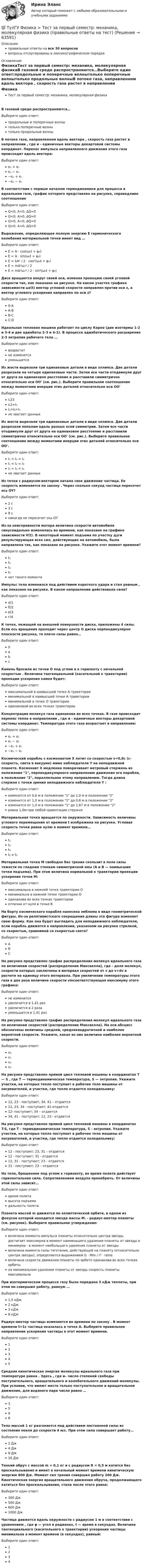      
            Описание
            правильные ответы на все 30 вопросоввопросы отсортированы в лексикографическом порядке 
            Оглавление
            ФизикаТест за первый семестр: механика, молекулярная физикаВ газовой среде распространяются…Выберите один ответ:продольные и поперечные волнытолько поперечные волнытолько продольные волныВ потоке газа, направленном вдоль вектора , скорость газа растет в направлении , где и - единичные векторы декартовой системы координат. Перенос импульса направленного движения этого газа происходит вдоль вектора: Выберите один ответ:eₓ + eᵥeₓ − eᵥ−eₓ + eᵥ−eₓ − eᵥВ соответствии с первым началом термодинамики для процесса в идеальном газе, график которого представлен на рисунке, справедливо соотношение  Выберите один ответ:Q<0, A<0, ∆Q=0Q<0, A>0, ∆Q=0Q>0, A<0, ∆Q=0Q>0, A>0, ∆Q=0Выражение, определяющее полную энергию Е гармонического колебания материальной точки имеет вид …Выберите один ответ:E = A ⋅ cos(ω₀t + φ₀)E = A ⋅ sin(ω₀t + φ₀)E = kA² / 2 ⋅ cos²(ω₀t + φ₀)E = mA²ω₀² / 2E = mA²ω₀² / 2 ⋅ sin²(ω₀t + φ₀)Диск вращается вокруг своей оси, изменяя проекцию своей угловой скорости так, как показано на рисунке. На каком участке графика зависимости ωz(t) вектор угловой скорости направлен против оси z, а вектор углового ускорения направлен по оси z?  Выберите один ответ:0-АА-ВВ-СC-DИдеальная тепловая машина работает по циклу Карно (две изотермы 1-2 и 3-4 и две адиабаты 2-3 и 4-1).  В процессе адиабатического расширения 2-3 энтропия рабочего тела … Выберите один ответ:возрастетне изменитсяуменьшитсяИз жести вырезали три одинаковые детали в виде эллипса. Две детали разрезали на четыре одинаковые части. Затем все части отодвинули друг от друга на одинаковое расстояние и расставили симметрично относительно оси ОО' (см. рис.). Выберите правильное соотношение между моментами инерции этих деталей относительно оси ОО'  Выберите один ответ:I₁23I₁2=I₃I₁>I₂>I₃не хватает данныхИз жести вырезали три одинаковые детали в виде эллипса. Две детали разрезали пополам вдоль разных осей симметрии. Затем все части отодвинули друг от друга на одинаковое расстояние и расставили симметрично относительно оси ОО' (см. рис.). Выберите правильное соотношение между моментами инерции этих деталей относительно оси ОО'.  Выберите один ответ:I₁ < I₂ < I₃I₁ < I₂ = I₃I₁ = I₂ < I₃не хватает данныхИз точки с радиусом-вектором начала свое движение частица. Ее скорость изменяется по закону . Через сколько секунд частица пересечет ось OY? Выберите один ответ:2 с3 с9 сникогда не пересечет ось ОYИз-за неисправности мотора величина скорости автомобиля синусоидально изменялась во времени, как показано на графике зависимости V(t). В некоторый момент подъема по участку дуги результирующая всех сил, действующих на автомобиль, была направлена так, как показано на рисунке. Укажите этот момент времени?  Выберите один ответ:t₁t₂t₃t₄нет такого моментаИмпульс тела изменился под действием короткого удара и стал равным , как показано на рисунке. В каком направлении действовала сила?  Выберите один ответ:а)1б)2в)3г)4К точке, лежащей на внешней поверхности диска, приложены 4 силы. Если ось вращения проходит через центр О диска перпендикулярно плоскости рисунка, то плечо силы равно…  Выберите один ответ:0abcКамень бросили из точки О под углом α к горизонту с начальной скоростью . Величина тангенциальной (касательной к траектории) проекции ускорения камня будет:  Выберите один ответ:максимальной в наивысшей точке А траекторииминимальной в наивысшей точке А траекторииминимальной в точке О траекторииодинаковой во всех точках траекторииКонцентрация молекул газа одинакова во всех точках. В газе происходит перенос тепла в направлении , где и  - единичные векторы декартовой системы координат. Температура этого газа возрастает в направлении: Выберите один ответ:eₓ + eᵥeₓ − eᵥ−eₓ + eᵥ−eₓ − eᵥКосмический корабль с космонавтом X летит со скоростью v=0,8с (с- скорость, света в вакууме) мимо наблюдателя Y на неподвижной планете. Космонавт X медленно поворачивает метровый стержень из положения 1, перпендикулярного направлению движения его корабля, в положение 2, параллельное этому направлению. Тогда длина стержня с точки зрения неподвижного наблюдателя Y :Выберите один ответ:изменится от 0,6 м в положении 1 до 1,0 м в положении 2изменится от 1,0 м в положении 1 до 0,6 м в положении 2изменится от 1,0 м в положении 1 до 1,67 м в положении 2равна 1,0м при любой ориентации стержняМатериальная точка вращается по окружности. Зависимость величины углового перемещения от времени t изображена на рисунке.  Угловая скорость точки равна нулю в момент времени…Выберите один ответ:t₁t₂t₃t₁ и t₃Материальная точка М свободно без трения скользит в поле силы тяжести по гладким стенкам симметричной ямы (А и В — наивысшие точки подъема). При этом величина нормальной к траектории проекции ускорения точки М:  Выберите один ответ:максимальна в нижней точке траектории Оминимальна в нижней точке траектории Оодинакова во всех точках траекторииотлична от нуля в точке ВНа борту космического корабля нанесена эмблема в виде геометрической фигуры. Из-за релятивистского сокращения длины эта фигура изменяет свою форму. Как она будет выглядеть для неподвижного наблюдателя, если корабль движется в направлении, указанном на рисунке стрелкой, со скоростью, сравнимой со скоростью света?  Выберите один ответ:АВСНа рисунке представлен график распределения молекул идеального газа по величинам скоростей (распределение Максвелла), где - доля молекул, скорости которых заключены в интервал скоростей от v до v+dv в расчете на единицу этого интервала. При увеличении температуры этого газа в два раза величина скорости vmсоответствующая максимуму этого графика:  Выберите один ответ:не изменитсяувеличится в 1,41 разувеличится в 2 разауменьшится в 1,41 разНа рисунке представлен график распределения молекул идеального газа по величинам скоростей (распределение Максвелла). На оси абсцисс обозначены величины средней, среднеквадратичной и наиболее вероятной скорости. Укажите, какая из них величина наиболее вероятной скорости.  Выберите один ответ:v₀v₁v₂v₃На рисунке представлен прямой цикл тепловой машины в координатах Т — S , где Т — термодинамическая температура, S — энтропия. Укажите участки, на которых тепло поступает в рабочее тело машины от нагревателей, и участки, где тепло отдается холодильнику:  Выберите один ответ:12, 23 - поступает; 34, 41 – отдается12, 23, 34 - поступает; 41-отдается12- поступает; 34 – отдается34, 41 - поступает; 12, 23 - отдаетсяНа рисунке представлен прямой цикл тепловой машины в координатах T-S, где T - термодинамическая температура, S - энтропия. Укажите участки, на которых тепло поступает в рабочее тело машины от нагревателей, и участки, где тепло отдается холодильнику:  Выберите один ответ:12 - поступает; 23, 31 – отдается12 - поступает; 31 - отдается12, 31 - поступает; 23 - отдается31 - поступает; 23 – отдаетсяНа тело, брошенное под углом к горизонту, во время полета действует горизонтальная сила. Сопротивлением воздуха пренебречь. От величины этой силы зависит…Выберите один ответ:время полетавысота подъемадальность полетаПланета массой m движется по эллиптической орбите, в одном из фокусов которой находится звезда массы М. - радиус-вектор планеты (см. рисунок). Выберите правильное утверждение:  Выберите один ответ:величина момента импульса планеты относительно центра звезды достигает максимума в момент наименьшего удаления планеты от звезды и минимума - в момент наибольшего удаления планеты от звездывеличина момента силы тяготения, действующей на планету (относительно центра звезды), определяется выражением G ⋅ Mm / r² ⋅ rsinαвеличина скорости движения планеты по орбите одинакова во всех точках орбитына минимальном удалении планеты от звезды скорость планеты максимальнаПри изотермическом процессе газу было передано 3 кДж теплоты, при этом он совершил работу, равную …Выберите один ответ:1,5 кДж2 кДж3 кДж6 кДжРадиус-вектор частицы изменяется во времени по закону . В момент времени t=1с частица оказалась в точке А. Выберите правильное направление ускорения частицы в этот момент времени.  Выберите один ответ:12345Средняя кинетическая энергия молекулы идеального газа при температуре равна . Здесь , где и– число степеней свободы поступательного, вращательного и колебательного движений молекулы. При условии, что имеют место только поступательное и вращательное движение, для водяного пара число равно … Выберите один ответ:3568Тело массой 1 кг разгоняется под действием постоянной силы из состояния покоя до скорости 4 м/с. При этом сила совершает работу…Выберите один ответ:2 Дж4 Дж8 Дж16 ДжТонкий обруч с массой m = 0,1 кг и с радиусом R = 0,5 м катится без проскальзывания и имеет в начальный момент времени кинетическую энергию 800 Дж. Момент сил трения совершил работу 200 Дж. Кинетическая энергия вращательного движения обруча, продолжающего катиться без проскальзывания, стала после этого равна:  Выберите один ответ:300 Дж500 Дж600 Дж1000 ДжЧастица движется вдоль окружности с радиусом 1 м в соответствии с уравнением , где φ — угол в радианах, t — время в секундах. Величина тангенциального (касательного к траектории) ускорения частицы минимальна в момент времени (в секундах), равный: Выберите один ответ:1234  
            
            
            ТулГУ Физика > Тест за второй семестр (правильные ответы на тест)💯 ТулГУ Физика > Тест за первый семестр: механика, молекулярная физика (правильные ответы на тест)💯 ТулГУ Физика > Тест за третий семестр: оптика, квантовая физика (правильные ответы на тест)(ТулГУ Физика) Тонкий обруч с массой m = 0,1 кг и с радиусом R = 0,5 м катится без проскальзывания и имеет в начальный момент времени кинетическую энергию 800 Дж. Момент сил трения совершил работу 200 Дж. Кинетическая энергия вращательного движения(ТулГУ Физиология человека) Быстрое снижение потенциала действия до нуля и перезарядка мембраны – это?(ТулГУ Физиология человека) В норме сердце совершает в среднем за 1 минуту?(ТулГУ Физиология человека) Выбрать верный вариант формулировки закона Франка-Старлинга?ТулГУ Физика Контрольная работа за 2 семестр Вариант 2(ТулГУ Физика) На рисунке показана область существования β - активных ядер, где Z - порядковый номер элемента, N -число нейтронов в ядре. Сплошная линия Z=Zβсоответствует β - стабильным ядрам, не испытывающим β - распад.(ТулГУ Физика) На рисунке представлен график распределения молекул идеального газа по величинам скоростей (распределение Максвелла). На оси абсцисс обозначены величины средней, среднеквадратичной и наиболее вероятной скорости. Укажите, какая(ТулГУ Физика) На рисунке представлен прямой цикл тепловой машины в координатах Т — S , где Т — термодинамическая температура, S — энтропия. Укажите участки, на которых тепло поступает в рабочее тело машины от нагревателей, и участки, где тепло 💯 ТулГУ Физика (правильные ответы на тесты)ТулГу Физика (семстр 2,3) Тест за первый семестр: механика ,молекулярная физика. Тест за второй семестр. Тест за третий семестр: оптика ,квантовая физика(ТулГУ Физика) Тело массой 1 кг разгоняется под действием постоянной силы из состояния покоя до скорости 4 м/с. При этом сила совершает работу…