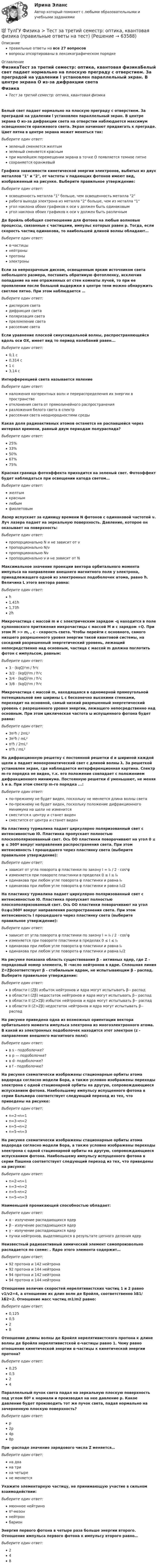      
            Описание
            правильные ответы на все 27 вопросоввопросы отсортированы в лексикографическом порядке 
            Оглавление
            ФизикаТест за третий семестр: оптика, квантовая физикаБелый свет падает нормально на плоскую преграду с отверстием. За преградой на удалении l установлен параллельный экран. В центре экрана О из-за дифракции света на отверстии наблюдается максимум освещенности оранжевого света. Экран начинают придвигать к преграде. Цвет пятна в центре экрана может меняться так:  Выберите один ответ:зеленый сменяется желтымзеленый сменяется краснымпри малейшем перемещении экрана в точке О появляется темное пятнесохраняется оранжевыйГрафики зависимости кинетической энергии электронов, выбитых из двух металлов 1 и 2, от частоты v падающих фотонов имеют вид, изображенный на рисунке. Выберите правильное утверждение:  Выберите один ответ:освещенность металла 1 больше, чем освещенность металла 2работа выхода электрона из металла 2 больше, чем из металла 1угол наклона обоих графиков к оси v должен быть одинаковымугол наклона обоих графиков к оси v должен быть различнымДе Бройль обобщил соотношение  для фотона на любые волновые процессы, связанные с частицами, импульс которых равен p. Тогда, если скорость частиц одинакова, то наибольшей длиной волны обладают… Выберите один ответ:α-частицынейтроныпротоныэлектроныЕсли за непрозрачным диском, освещенным ярким источником света небольшого размера, поставить обратимую фотопленку, исключив попадание на нее отраженных от стен комнаты лучей, то при ее проявлении после большой выдержки в центре тени можно обнаружить светлое пятно. При этом наблюдается …Выберите один ответ:дисперсия светадифракция светаполяризация светапреломление светарассеяние светаЕсли уравнение плоской синусоидальной волны, распространяющейся вдоль оси ОХ, имеет вид  то период колебаний равен...  Выберите один ответ:0,1 с0,314 с1 с3,14 сИнтерференцией света называется явлениеВыберите один ответ:наложения когерентных волн и перераспределения их энергии в пространствеотклонения света от прямолинейного распространенияразложения белого света в спектррассеяния света неоднородностями средыКакая доля радиоактивных атомов останется не распавшейся через интервал времени, равный двум периодам полураспада?Выберите один ответ:25%33%50%67%75%Красная граница фотоэффекта приходится на зеленый свет. Фотоэффект будет наблюдаться при освещении катода светом…Выберите один ответ:желтымкраснымлюбымфиолетовымЛазер испускает за единицу времени N фотонов с одинаковой частотой ν. Луч лазера падает на зеркальную поверхность. Давление, которое он оказывает на поверхность:Выберите один ответ:пропорционально N и не зависит от νпропорционально N/νпропорционально Nνпропорционально ν и не зависит от NМаксимальное значение проекции вектора орбитального момента импульса  на направление внешнего магнитного поля у электрона, принадлежащего одной из электронных подоболочек атома, равно ħ. Величина L этого вектора равна:Выберите один ответ:ħ1,41ħ1,73ħ2ħМикрочастица с массой m и с электрическим зарядом -q находится в поле кулоновского притяжения микрочастицы с массой М и с зарядом +Q. При этом M >> m, , c - скорость света. Чтобы перейти с основного, самого низшего разрешенного уровня энергии такой квантовой системы, на соседний разрешенный энергетический уровень, лежащий непосредственно над основным, частица с массой m должна поглотить фотон с импульсом, равным:Выберите один ответ:3 ⋅ (kqQ)²m / ħ²c3/2 ⋅ (kqQ)²m / ħ²c3/4 ⋅ (kqQ)²m / ħ²c3/8 ⋅ (kqQ)²m / ħ²cМикрочастица с массой m, находящаяся в одномерной прямоугольной потенциальной яме ширины L с бесконечно высокими стенками, переходит на основной, самый низкий разрешенный энергетический уровень с разрешенного уровня энергии, лежащего непосредственно над основным. При этом циклическая частота ω испущенного фотона будет равна:  Выберите один ответ:3π²ħ / 2mL²3π²ħ / mL²π²ħ / 2mL²π²ħ / mL²На дифракционную решетку с постоянной решетки d и шириной каждой щели а падает монохроматический свет с длиной волны λ. За решеткой установлен экран, где наблюдается интерференционная картина. Спектр m-го порядка не виден, т.к. его положение совпадает с положением дифракционного минимума. Постоянную решетки d уменьшают, не меняя λ и а. При этом спектр m-го порядка ...:Выберите один ответ:по-прежнему не будет виден, поскольку не меняется длина волны светапо-прежнему не будет виден, поскольку положение дифракционного минимума на щели не изменитсясместится к центру и станет виденсместится от центра и станет виденНа пластинку турмалина падает циркулярно поляризованный свет с интенсивностью I0. Пластинка пропускает полностью плоскополяризованный свет. Ось ОО пластинки поворачивают на угол 0 ≤ φ ≤ 360º вокруг направления распространения света. При этом интенсивность I прошедшего через пластинку света (выберите правильное утверждение):Выберите один ответ:зависит от угла поворота φ пластинки по закону I = I₀ / 2 ⋅ cos²φизменяется при повороте пластинки в пределах 0 ≤ I ≤ I₀одинакова при любом угле поворота φ пластинки и равна I₀одинакова при любом угле поворота φ пластинки и равна I₀/2На пластинку турмалина падает циркулярно поляризованный свет с интенсивностью I0. Пластинка пропускает полностью плоскополяризованный свет. Ось ОО пластинки поворачивают на угол 0≤φ≤360º вокруг направления распространения света. При этом интенсивность I прошедшего через пластинку света (выберите правильное утверждение):Выберите один ответ:зависит от угла поворота φ пластинки по закону I = I₀ / 2 ⋅ cos²φизменяется при повороте пластинки в пределах 0 ≤ I ≤ I₀одинакова при любом угле поворота φ пластинки и равна I₀одинакова при любом угле поворота φ пластинки и равна I₀/2На рисунке показана область существования β - активных ядер, где Z - порядковый номер элемента, N -число нейтронов в ядре. Сплошная линия Z=Zβсоответствует β - стабильным ядрам, не испытывающим β - распад.  Выберите правильное утверждение: Выберите один ответ:в области I (Zβ) избыток нейтронов и ядра могут испытывать β-- распадв области I (Zβ) недостаток нейтронов и ядра могут испытывать β-- распадв области II (Z>Zβ) избыток нейтронов и ядра могут испытывать β-- распадв области II (Z>Zβ) недостаток нейтронов и ядра могут испытывать β-- распадНа рисунке приведена одна из возможных ориентации вектора орбитального момента импульса электрона из многоэлектронного атома. В какой из электронных подоболочек находится этот электрон (z - направление внешнего магнитного поля):  Выберите один ответ:в s - подоболочке?в р — подоболочке?в d- подоболочке?в f - подоболочке?На рисунке схематически изображены стационарные орбиты атома водорода согласно модели Бора, а также условно изображены переходы электрона с одной стационарной орбиты на другую, сопровождающиеся испусканием фотона. Наибольшему импульсу испущенного фотона в серии Бальмера соответствует следующий переход из тех, что приведены на рисунке:  Выберите один ответ:n=2→n=1n=3→n=2n=5→n=2n=5→n=3На рисунке схематически изображены стационарные орбиты атома водорода согласно модели Бора, а также условно изображены переходы электрона с одной стационарной орбиты на другую, сопровождающиеся испусканием фотона. Наибольшему импульсу испущенного фотона в серии Пашена соответствует следующий переход из тех, что приведены на рисунке:  Выберите один ответ:n=2→n=1n=3→n=2n=5→n=2n=5→n=3Наименьшей проникающей способностью обладает:Выберите один ответ:α - излучение распадающихся ядерβ - излучение распадающихся ядерγ - излучение распадающихся ядерпучки нейтронов, выделяющихся в результате цепного деления ядерНеизвестный радиоактивный химический элемент самопроизвольно распадается по схеме: . Ядро этого элемента содержит…  Выберите один ответ:92 протона и 142 нейтрона92 протона и 144 нейтрона94 протона и 142 нейтрона94 протона и 144 нейтронаОтношение величин скоростей нерелятивистских частиц 1 и 2 равно v1/v2=4, а отношение их длин волн де Бройля, соответственно λБ1/ λБ2=2. Отношение масс частиц m1/m2 равно:Выберите один ответ:0,1250,528Отношение длины волны де Бройля нерелятивистского протона к длине волны де Бройля нерелятивистской α-частицы равно 1. Чему равно отношение кинетической энергии α-частицы к кинетической энергии протона?Выберите один ответ:0,250,524Параллельный пучок света падал на зеркальную плоскую поверхность под углом 60º к нормали и производил на нее давление р. Какое давление будет производить тот же пучок света, падая нормально на зачерненную плоскую поверхность?Выберите один ответ:р2р4р8рПри -распаде значение зарядового числа Z меняется… Выберите один ответ:на двана трина четырене меняетсяУкажите элементарную частицу, не принимающую участие в сильном взаимодействии:Выберите один ответ:мюонное нейтриноπ⁰-мезоннейтронбарионЭнергия первого фотона в четыре раза больше энергии второго. Отношение импульса первого фотона к импульсу второго равно…Выберите один ответ:248  
            
            
            💯 ТулГУ Физика > Тест за первый семестр: механика, молекулярная физика (правильные ответы на тест)💯 ТулГУ Физика > Тест за третий семестр: оптика, квантовая физика (правильные ответы на тест)(ТулГУ Физика) Тонкий обруч с массой m = 0,1 кг и с радиусом R = 0,5 м катится без проскальзывания и имеет в начальный момент времени кинетическую энергию 800 Дж. Момент сил трения совершил работу 200 Дж. Кинетическая энергия вращательного движения(ТулГУ Физиология человека) Быстрое снижение потенциала действия до нуля и перезарядка мембраны – это?(ТулГУ Физиология человека) В норме сердце совершает в среднем за 1 минуту?(ТулГУ Физиология человека) Выбрать верный вариант формулировки закона Франка-Старлинга?(ТулГУ Физиология человека) Какая система деления крови существует?(ТулГУ Физика) На рисунке показана область существования β - активных ядер, где Z - порядковый номер элемента, N -число нейтронов в ядре. Сплошная линия Z=Zβсоответствует β - стабильным ядрам, не испытывающим β - распад.(ТулГУ Физика) На рисунке представлен график распределения молекул идеального газа по величинам скоростей (распределение Максвелла). На оси абсцисс обозначены величины средней, среднеквадратичной и наиболее вероятной скорости. Укажите, какая(ТулГУ Физика) На рисунке представлен прямой цикл тепловой машины в координатах Т — S , где Т — термодинамическая температура, S — энтропия. Укажите участки, на которых тепло поступает в рабочее тело машины от нагревателей, и участки, где тепло 💯 ТулГУ Физика (правильные ответы на тесты)ТулГу Физика (семстр 2,3) Тест за первый семестр: механика ,молекулярная физика. Тест за второй семестр. Тест за третий семестр: оптика ,квантовая физика(ТулГУ Физика) Тело массой 1 кг разгоняется под действием постоянной силы из состояния покоя до скорости 4 м/с. При этом сила совершает работу…ТулГу Физика Тест за второй семестр
