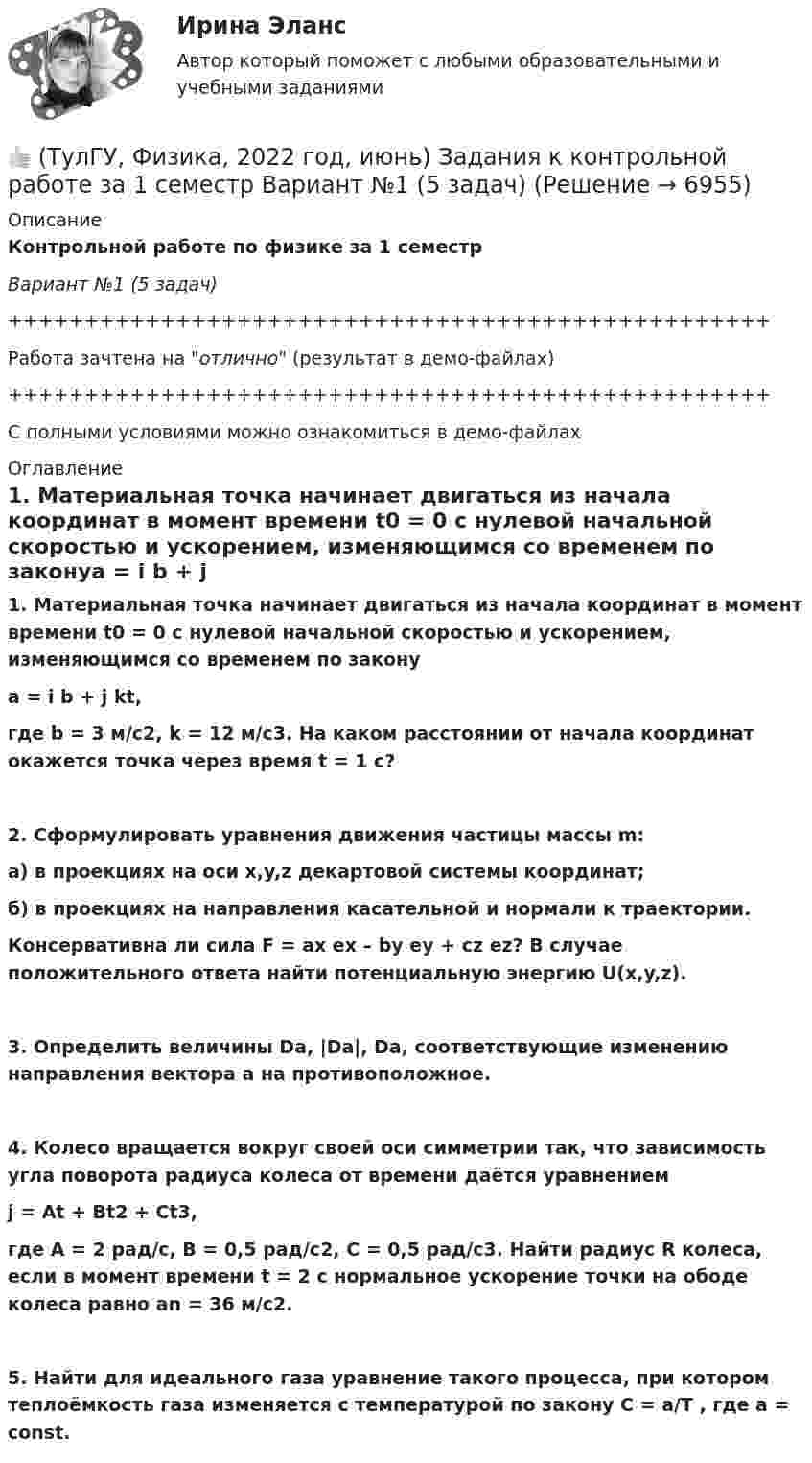     
          Описание
          Контрольной работе по физике за 1 семестрВариант №1 (5 задач)++++++++++++++++++++++++++++++++++++++++++++++++++Работа зачтена на отлично (результат в демо-файлах)++++++++++++++++++++++++++++++++++++++++++++++++++С полными условиями можно ознакомиться в демо-файлах 
          Оглавление
          1. Материальная точка начинает двигаться из начала координат в момент времени t0 = 0 с нулевой начальной скоростью и ускорением, изменяющимся со временем по законуa = i b + j kt,где b = 3 м/с2, k = 12 м/с3. На каком расстоянии от начала координат окажется точка через время t = 1 c?2. Сформулировать уравнения движения частицы массы m:а) в проекциях на оси x,y,z декартовой системы координат;б) в проекциях на направления касательной и нормали к траектории.Консервативна ли сила F = ax ex – by ey + cz ez? В случае положительного ответа найти потенциальную энергию U(x,y,z).3. Определить величины Da, |Da|, Da, соответствующие изменению направления вектора a на противоположное.4. Колесо вращается вокруг своей оси симметрии так, что зависимость угла поворота радиуса колеса от времени даётся уравнениемj = At + Bt2 + Ct3,где A = 2 рад/с, B = 0,5 рад/с2, C = 0,5 рад/с3. Найти радиус R колеса, если в момент времени t = 2 с нормальное ускорение точки на ободе колеса равно an = 36 м/с2.5. Найти для идеального газа уравнение такого процесса, при котором теплоёмкость газа изменяется с температурой по закону C = a/T , где a = const. 
            
            
            (ТулГУ) Фактическая обеспеченность предприятия материальными ресурсами, объем заключенных договоров на поставку сырья и материалов и выполнения плана поставки обычно находятся друг с другом в следующем соотношении по возрастанию их величин:👍 (ТулГУ, Физика, 2022 год, июнь) Задания к контрольной работе за 1 семестр Вариант №1 (5 задач)👍 (ТулГУ, Физика, 2022 год, июнь) Задания к контрольной работе за 1 семестр Вариант №2 (5 задач)👍 (ТулГУ, Физика, 2022 год, июнь) Задания к контрольной работе за 2 семестр Вариант №1 (5 задач)👍 (ТулГУ, Физика, 2022 год, июнь) Задания к контрольной работе за 2 семестр Вариант №2 (5 задач)👍 (ТулГУ / Физика / 2023) Домашняя работа №1  Билет №7 (5 задач)💯 ТулГУ Физика (все ответы на тесты, апрель 2023)(ТулГУ Управленческий учёт) Что является объектом калькулирования в позаказном методе?(ТулГУ) Условие проверки трансформатора на послеаварийный режим работы считается выполненным, если …(ТулГУ) Условия возникновения механического резонанса:(ТулГУ) Условия глухого подключения трансформаторов цеховых ТП к шинам ГПП(ТулГУ) Условия, определяющие рабочую часть характеристик лопастных машин(ТулГУ) Условия соблюдения действительного процесса?(ТулГУ) Условное изображение какого логического элемента показано на рисунке?