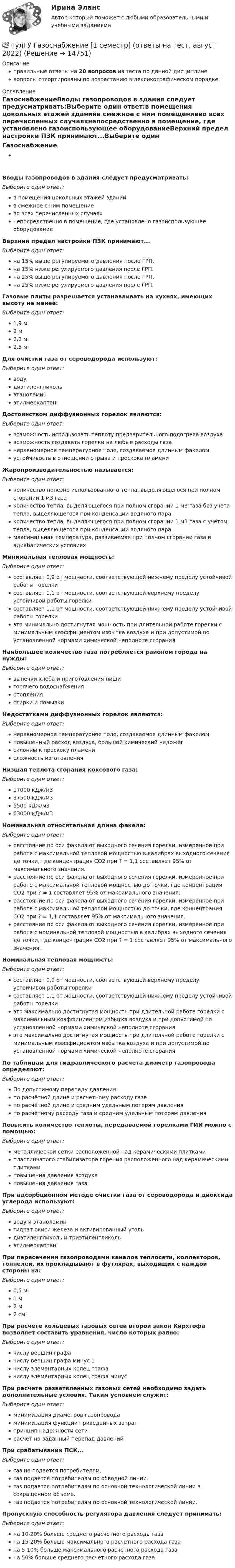      
          Описание
          правильные ответы на 20 вопросов из теста по данной дисциплиневопросы отсортированы по возрастанию в лексикографическом порядке 
          Оглавление
          ГазоснабжениеВводы газопроводов в здания следует предусматривать:Выберите один ответ:в помещения цокольных этажей зданийв смежное с ним помещениево всех перечисленных случаяхнепосредственно в помещение, где установлено газоиспользующее оборудованиеВерхний предел настройки ПЗК принимают...Выберите один ответ:на 15% выше регулируемого давления после ГРП.на 15% ниже регулируемого давления после ГРП.на 25% выше регулируемого давления после ГРП.на 25% ниже регулируемого давления после ГРП.Газовые плиты разрешается устанавливать на кухнях, имеющих высоту не менее:Выберите один ответ:1,9 м2 м2,2 м2,5 мДля очистки газа от сероводорода используют:Выберите один ответ:водудиэтиленгликольэтаноламинэтилмеркаптанДостоинством диффузионных горелок являются:Выберите один ответ:возможность использовать теплоту предварительного подогрева воздухавозможность создавать горелки на любые расходы газанеравномерное температурное поле, создаваемое длинным факеломустойчивость в отношении отрыва и проскока пламениЖаропроизводительностью называется:Выберите один ответ:количество полезно использованного тепла, выделяющегося при полном сгорании 1 м3 газаколичество тепла, выделяющегося при полном сгорании 1 м3 газа без учета тепла, выделяющегося при конденсации водяного параколичество тепла, выделяющегося при полном сгорании 1 м3 газа с учётом тепла, выделяющегося при конденсации водяного парамаксимальная температура, развиваемая при полном сгорании газа в адиабатических условияхМинимальная тепловая мощность:Выберите один ответ:составляет 0,9 от мощности, соответствующей нижнему пределу устойчивой работы горелкисоставляет 1,1 от мощности, соответствующей верхнему пределу устойчивой работы горелкисоставляет 1,1 от мощности, соответствующей нижнему пределу устойчивой работы горелкиэто минимально достигнутая мощность при длительной работе горелки с минимальным коэффициентом избытка воздуха и при допустимой по установленной нормами химической неполноте сгоранияНаибольшее количество газа потребляется районом города на нужды:Выберите один ответ:выпечки хлеба и приготовления пищигорячего водоснабженияотоплениястирки и помывкиНедостатками диффузионных горелок являются:Выберите один ответ:неравномерное температурное поле, создаваемое длинным факеломповышенный расход воздуха, большой химический недожёгсклонны к проскоку пламенисложность изготовленияНизшая теплота сгорания коксового газа:Выберите один ответ:17000 кДж/м337500 кДж/м35500 кДж/м363000 кДж/м3Номинальная относительная длина факела:Выберите один ответ:расстояние по оси факела от выходного сечения горелки, измеренное при работе с максимальной тепловой мощностью в калибрах выходного сечения до точки, где концентрация CO2 при ? = 1,1 составляет 95% от максимального значения.расстояние по оси факела от выходного сечения горелки, измеренное при работе с максимальной тепловой мощностью до точки, где концентрация CO2 при ? = 1 составляет 95% от максимального значения.расстояние по оси факела от выходного сечения горелки, измеренное при работе с максимальной тепловой мощностью до точки, где концентрация CO2 при ? = 1,1 составляет 95% от максимального значения.расстояние по оси факела от выходного сечения горелки, измеренное при работе с номинальной тепловой мощностью в калибрах выходного сечения до точки, где концентрация CO2 при ? = 1 составляет 95% от максимального значения.Номинальная тепловая мощность:Выберите один ответ:составляет 0,9 от мощности, соответствующей верхнему пределу устойчивой работы горелкисоставляет 1,1 от мощности, соответствующей нижнему пределу устойчивой работы горелкиэто максимально достигнутая мощность при длительной работе горелки с максимальным коэффициентом избытка воздуха и при допустимой по установленной нормами химической неполноте сгоранияэто максимально достигнутая мощность при длительной работе горелки с минимальным коэффициентом избытка воздуха и при допустимой по установленной нормами химической неполноте сгоранияПо таблицам для гидравлического расчета диаметр газопровода определяют:Выберите один ответ:По допустимому перепаду давленияпо расчётной длине и расчетному расходу газапо расчётной длине и средним удельным потерям давленияпо расчётному расходу газа и средним удельным потерям давленияПовысить количество теплоты, передаваемой горелками ГИИ можно с помощью:Выберите один ответ:металлической сетки расположенной над керамическими плиткамипластинчатого стабилизатора горения расположенного над керамическими плиткамиповышения давления воздухаповышения давления газаПри адсорбционном методе очистки газа от сероводорода и диоксида углерода используют:Выберите один ответ:воду и этаноламингидрат окиси железа и активированный угольдиэтиленгликоль и триэтиленгликольэтилмеркаптанПри пересечении газопроводами каналов теплосети, коллекторов, тоннелей, их прокладывают в футлярах, выходящих с каждой стороны на:Выберите один ответ:0,5 м1 м2 м2 смПри расчете кольцевых газовых сетей второй закон Кирхгофа позволяет составить уравнения, число которых равно:Выберите один ответ:числу вершин графачислу вершин графа минус 1числу элементарных колец графачислу элементарных колец графа минусПри расчете разветвленных газовых сетей необходимо задать дополнительные условия. Таким условием служит:Выберите один ответ:минимизация диаметров газопроводаминимизация функции приведенных затратпринцип надежности сетирасчет на заданный перепад давленийПри срабатывании ПСК...Выберите один ответ:газ не подается потребителям.газ подается потребителям по обводной линии.газ подается потребителям по основной технологической линии в сокращенном объеме.газ подается потребителям по основной технологической линии.Пропускную способность регулятора давления следует принимать:Выберите один ответ:на 10-20% больше среднего расчетного расхода газана 15-20% больше максимального расчетного расхода газана 5-10% больше максимального расчетного расхода газана 50% больше среднего расчетного расхода газа  
            
            
            (ТулГУ) Выходное сопротивление (Rвых) ОУ обычно составляет для интегральных микросхем💯 ТулГУ Газоснабжение [1 семестр] (ответы на тест, август 2022)💯 ТулГУ Газоснабжение [2 семестр] (ответы на тест, август 2022)(ТулГУ Газоснабжение) Верхний предел настройки ПЗК принимают...(ТулГУ Газоснабжение) В соответствии с классификацией городских газопроводов газопровод с рабочим давлением 0,5 МПа относится к газопроводам:(ТулГУ Газоснабжение) Газы, добываемые из чисто газовых месторождений имеют в своём составе основной компонент:(ТулГУ Газоснабжение) ГИИ работают удовлетворительно только при коэффициенте избытка воздуха :(ТулГУ) Выберите название сплава марки Л62 Приведите его химический состав(ТулГУ) Выберите одну из формулировок, которая наиболее точно характеризует понятие социальные отношения?(ТулГУ) Выключатели выбирают по(ТулГУ) Вы получили заказ на проведение социологического исследования. С какой основной процедуры вы начнете выполнять полученное задание.(ТулГУ) Высота строчных букв для шрифта 14:(ТулГУ) Высота эвакуационных выходов в свету должна быть:(ТулГУ) Высотная отметка верха плит покрытия у парапета +10,200. На какой отметке может быть расположен верхний шов стеновых панелей?