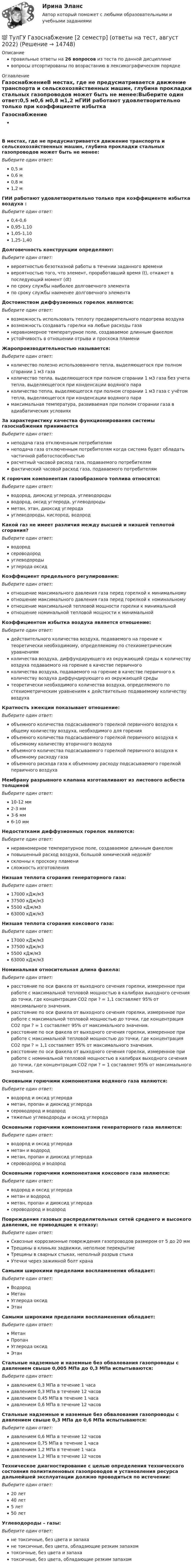     
          Описание
          правильные ответы на 26 вопросов из теста по данной дисциплиневопросы отсортированы по возрастанию в лексикографическом порядке 
          Оглавление
          ГазоснабжениеВ местах, где не предусматривается движение транспорта и сельскохозяйственных машин, глубина прокладки стальных газопроводов может быть не менее:Выберите один ответ:0,5 м0,6 м0,8 м1,2 мГИИ работают удовлетворительно только при коэффициенте избытка воздуха :Выберите один ответ:0,4-0,60,95-1,101,05-1,101,25-1,40Долговечность конструкции определяют:Выберите один ответ:вероятностью безотказной работы в течении заданного временивероятностью того, что элемент, проработавший время (t), откажет в последующий момент (dt)по сроку службы наиболее долговечного элементапо сроку службы наименее долговечного элементаДостоинством диффузионных горелок являются:Выберите один ответ:возможность использовать теплоту предварительного подогрева воздухавозможность создавать горелки на любые расходы газанеравномерное температурное поле, создаваемое длинным факеломустойчивость в отношении отрыва и проскока пламениЖаропроизводительностью называется:Выберите один ответ:количество полезно использованного тепла, выделяющегося при полном сгорании 1 м3 газаколичество тепла, выделяющегося при полном сгорании 1 м3 газа без учета тепла, выделяющегося при конденсации водяного параколичество тепла, выделяющегося при полном сгорании 1 м3 газа с учётом тепла, выделяющегося при конденсации водяного парамаксимальная температура, развиваемая при полном сгорании газа в адиабатических условияхЗа характеристику качества функционирования системы газоснабжения принимаетсяВыберите один ответ:неподача газа отключенным потребителямнеподача газа отключенным потребителям когда система будет обладать частичной работоспособностьюрасчетный часовой расход газа, подаваемого потребителямфактический часовой расход газа, подаваемого потребителямК горючим компонентам газообразного топлива относятся:Выберите один ответ:водород, диоксид углерода, углеводородыводород, оксид углерода, углеводородыметан, этан, диоксид углеродауглеводороды, кислород, водородКакой газ не имеет различия между высшей и низшей теплотой сгорания?Выберите один ответ:водородсероводородуглеводородыуглерода оксидКоэффициент предельного регулирования:Выберите один ответ:отношение максимального давления газа перед горелкой к минимальномуотношение максимального давления газа перед горелкой к номинальномуотношение максимальной тепловой мощности горелки к минимальнойотношение номинальной тепловой мощности к минимальнойКоэффициентом избытка воздуха является отношение:Выберите один ответ:действительного количества воздуха, подаваемого на горение к теоретически необходимому, определяемому по стехиометрическим уравнениямколичества воздуха, диффундирующего из окружающей среды к количеству воздуха подаваемого на горение в качестве первичногоколичества воздуха, подаваемого на горение в качестве первичного к количеству воздуха диффундирующего из окружающей средытеоретически необходимого количества воздуха, определяемого по стехиометрическим уравнениям к действительно подаваемому количеству воздухаКратность эжекции показывает отношение:Выберите один ответ:объемного количества подсасываемого горелкой первичного воздуха к общему количеству воздуха, необходимого для горенияобъемного количества подсасываемого горелкой первичного воздуха к объемному количеству вторичного воздухаобъемного количества подсасываемого горелкой первичного воздуха к объемному расходу газаобъемного расхода газа к объемному расходу подсасываемого горелкой первичного воздухаМембрану разрывного клапана изготавливают из листового асбеста толщинойВыберите один ответ:10-12 мм2-3 мм3-6 мм6-10 ммНедостатками диффузионных горелок являются:Выберите один ответ:неравномерное температурное поле, создаваемое длинным факеломповышенный расход воздуха, большой химический недожёгсклонны к проскоку пламенисложность изготовленияНизшая теплота сгорания генераторного газа:Выберите один ответ:17000 кДж/м337500 кДж/м35500 кДж/м363000 кДж/м3Низшая теплота сгорания коксового газа:Выберите один ответ:17000 кДж/м337500 кДж/м35500 кДж/м363000 кДж/м3Номинальная относительная длина факела:Выберите один ответ:расстояние по оси факела от выходного сечения горелки, измеренное при работе с максимальной тепловой мощностью в калибрах выходного сечения до точки, где концентрация CO2 при ? = 1,1 составляет 95% от максимального значения.расстояние по оси факела от выходного сечения горелки, измеренное при работе с максимальной тепловой мощностью до точки, где концентрация CO2 при ? = 1 составляет 95% от максимального значения.расстояние по оси факела от выходного сечения горелки, измеренное при работе с максимальной тепловой мощностью до точки, где концентрация CO2 при ? = 1,1 составляет 95% от максимального значения.расстояние по оси факела от выходного сечения горелки, измеренное при работе с номинальной тепловой мощностью в калибрах выходного сечения до точки, где концентрация CO2 при ? = 1 составляет 95% от максимального значения.Основными горючими компонентами водяного газа являются:Выберите один ответ:водород и оксид углеродаметан, пропан и диоксид углеродасероводород и водородтяжелые углеводороды и оксид углеродаОсновными горючими компонентами генераторного газа являются:Выберите один ответ:водород и оксид углеродаметан и водородметан, пропан и диоксид углеродасероводород и водородОсновными горючими компонентами коксового газа являются:Выберите один ответ:водород и оксид углеродаметан и водородметан, пропан и диоксид углеродасероводород и водородПовреждения газовых распределительных сетей среднего и высокого давления, не приводящие к отказу:Выберите один ответ:Сквозные коррозионные повреждения газопроводов размером от 5 до 20 ммТрещины в клиньях задвижки, неполное перекрытиеТрещины в сварных стыках, неполный разрыв стыкаУтечки через зажимной болт кранаСамыми широкими пределами воспламенения обладает:Выберите один ответ:ВодородМетанУглерода оксидЭтанСамыми широкими пределами воспламенения обладает:Выберите один ответ:МетанПропанУглерода оксидЭтанСтальные надземные и наземные без обвалования газопроводы с давлением свыше 0,005 МПа до 0,3 МПа испытываются:Выберите один ответ:давлением 0,3 МПа в течение 1 часадавлением 0,3 МПа в течение 12 часовдавлением 0,45 МПа в течение 1 часадавлением 0,6 МПа в течение 12 часовСтальные надземные и наземные без обвалования газопроводы с давлением свыше 0,3 МПа до 0,6 МПа испытываются:Выберите один ответ:давлением 0,6 МПа в течение 12 часовдавлением 0,75 МПа в течение 1 часадавлением 1,2 МПа в течение 1 часадавлением 1,2 МПа в течение 12 часовТехническое диагностирование с целью определения технического состояния полиэтиленовых газопроводов и установления ресурса дальнейшей эксплуатации должно проводиться по истечении:Выберите один ответ:20 лет40 лет5 лет50 летУглеводороды – газы:Выберите один ответ:не токсичные, без цвета и запахане токсичные, без цвета, обладающие резким запахомтоксичные, без цвета и запахатоксичные, без цвета, обладающие резким запахом  
            
            
            💯 ТулГУ Газоснабжение [1 семестр] (ответы на тест, август 2022)💯 ТулГУ Газоснабжение [2 семестр] (ответы на тест, август 2022)(ТулГУ Газоснабжение) Верхний предел настройки ПЗК принимают...(ТулГУ Газоснабжение) В соответствии с классификацией городских газопроводов газопровод с рабочим давлением 0,5 МПа относится к газопроводам:(ТулГУ Газоснабжение) Газы, добываемые из чисто газовых месторождений имеют в своём составе основной компонент:(ТулГУ Газоснабжение) ГИИ работают удовлетворительно только при коэффициенте избытка воздуха :(ТулГУ Газоснабжение) ГИИ работают удовлетворительно только при коэффициенте избытка воздуха :(ТулГУ) Выберите одну из формулировок, которая наиболее точно характеризует понятие социальные отношения?(ТулГУ) Выключатели выбирают по(ТулГУ) Вы получили заказ на проведение социологического исследования. С какой основной процедуры вы начнете выполнять полученное задание.(ТулГУ) Высота строчных букв для шрифта 14:(ТулГУ) Высота эвакуационных выходов в свету должна быть:(ТулГУ) Высотная отметка верха плит покрытия у парапета +10,200. На какой отметке может быть расположен верхний шов стеновых панелей?(ТулГУ) Высотная отметка верха плиты покрытия у парапета +12,300. На какой отметке может быть расположен верхний шов сборных бетонных стеновых панелей?