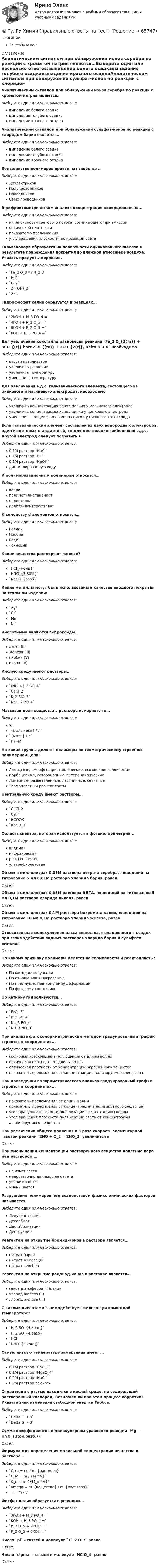      
            Описание
            Зачет/экзамен 
            Оглавление
            Аналитическим сигналом при обнаружении ионов серебра по реакции с хроматом натрия является…Выберите один или несколько ответов:выпадение белого осадкавыпадение голубого осадкавыпадение красного осадкаАналитическим сигналом при обнаружении сульфат-ионов по реакции с хлоридом бария является…Выберите один или несколько ответов:выпадение белого осадкавыпадение голубого осадкавыпадение красного осадкаБольшинство полимеров проявляют свойства …Выберите один или несколько ответов:ДиэлектриковПолупроводниковПроводниковСверхпроводниковВ рефрактометрическом анализе концентрация попорциональна...Выберите один или несколько ответов:интенсивности светового потока, возникающего при эмисcииоптической плотностипоказателю преломленияуглу вращения плоскости поляризации светаГальванопара образуется на поверхности оцинкованного железа в результате повреждения покрытия во влажной атмосфере воздуха. Указать продукты коррозии.Выберите один или несколько ответов:`Fe_2 O_3 * nH_2 O``H_2``O_2``Zn(OH)_2``ZnO`Гидрофосфат калия образуется в реакциях…Выберите один или несколько ответов:`2KOH + H_3 PO_4 =``4KOH + P_2 O_5 =``6KOH + P_2 O_5 =``KOH + H_3 PO_4 =`Для увеличения константы равновесия реакции `Fe_2 O_{3(тв)} + 3CO_{(г)} harr 2Fe_{(тв)} + 3CO_{2(г)}, Delta H < 0` необходимоВыберите один или несколько ответов:ввести катализаторувеличить давлениеувеличить температурууменьшить температуруДля увеличения э.д.с. гальванического элемента, состоящего из цинкового и магниевого электродов, необходимоВыберите один или несколько ответов:увеличить концентрацию ионов магния у магниевого электродаувеличить концентрацию ионов цинка у цинкового электродауменьшить концентрацию ионов цинка у цинкового электродаЕсли гальванический элемент составлен из двух водородных электродов, один из которых стандартный, то для достижения наибольшей э.д.с. другой электрод следует погрузить вВыберите один или несколько ответов:0,1M раствор `NaCl`0,1М раствор `HCl`0,1М раствор `NaOH`дистиллированную водуК полимеризационным полимерам относятся…Выберите один или несколько ответов:капронполиметилметакрилатполистиролполиэтилентерефталатК семейству d-элементов относятся…Выберите один или несколько ответов:ГаллийНиобийРадийТехнецийКакие вещества растворяют железо?Выберите один или несколько ответов:`HCl_{конц}``HNO_{3,30%}``NaOH_{разб}`Какие металлы могут быть использованы в качестве анодного покрытия на стальном изделии:Выберите один или несколько ответов:`Ag``Cr``Mn``Ni`Кислотными являются гидроксиды…Выберите один или несколько ответов:азота (III)железа (III)ниобия (V)олова (IV)Кислую среду имеют растворы…Выберите один или несколько ответов:`(NH_4 )_2 SO_4``CaCl_2``K_2 SiO_3``NaH_2 PO_4`Массовая доля вещества в растворе измеряется в…Выберите один или несколько ответов:%`{моль - экв} / л``{моль} / л``г / мл`На какие группы делятся полимеры по геометрическому строению полимерной цепи:Выберите один или несколько ответов:Аморфные, аморфно-кристаллические, высококристаллическиеКарбоцепные, гетероцепные, гетероциклическиеЛинейные, разветвленные, лестничные, сетчатыеТермопласты и реактопластыНейтральную среду имеют растворы…Выберите один или несколько ответов:`CaCl_2``CsF``HCOOK``RbNO_3`Область спектра, которая используется в фотоколориметрии...Выберите один или несколько ответов:видимаяинфракраснаярентгеновскаяультрафиолетоваяОбъем в миллилитрах 0,01М раствора нитрата серебра, пошедший на титрование 5 мл 0,01М раствора хлорида бария, равенОтвет: Объем в миллилитрах 0,05М раствора ЭДТА, пошедший на титрование 5 мл 0,1М раствора хлорида никеля, равенОтвет: Объем в миллилитрах 0,1М раствора бихромата калия,пошедший на титрование 18 мл 0,1М раствора хлорида железа, равенОтвет: Относительная молекулярная масса вещества, выпадающего в осадок при взаимодействии водных растворов хлорида бария и сульфата аммонияОтвет: По какому признаку полимеры делятся на термопласты и реактопласты:Выберите один или несколько ответов:По методам полученияПо отношению к нагреваниюПо преимущественному виду деформацииПо фазовому состояниюПо катиону гидролизуются…Выберите один или несколько ответов:`FeCl_3``K_2 SO_4``Na_3 PO_4``NH_4 NO_3`При анализе фотоколориметрическим методом градуировочный график строится в координатах...Выберите один или несколько ответов:молярный коэффициент поглощения от длины волныоптическая плотность от длины волныоптическая плотность от концентрации окрашенного веществапоказатель преломления от концентрации анализируемого веществаПри проведении поляриметрического анализа градуировочный график строится в координатах...Выберите один или несколько ответов:показатель преломления от длины волныпоказатель преломления от концентрации анализируемого веществаугол вращения плоскости поляризации света от длины волныугол вращения плоскости поляризации света от концентрации анализируемого веществаПри увеличении общего давления в 3 раза скорость элементарной газовой реакции `2NO + O_2 = 2NO_2` увеличится вОтвет: При уменьшении концентрации растворенного вещества давление пара над раствором …Выберите один или несколько ответов:не изменяетсянедостаточно данных для ответаувеличиваетсяуменьшаетсяРазрушение полимеров под воздействием физико-химических факторов называетсяВыберите один или несколько ответов:ДевулканизацияДесорбцияДестабилизацияДеструкцияРеагентом на открытие бромид-ионов в растворе является…Выберите один или несколько ответов:нитрат бариянитрат железа (II)нитрат серебраРеагентом на открытие роданад-ионов в растворе является…Выберите один или несколько ответов:гексацианоферрат(II)калияхлорид железа (II)хлорид железа (III)С какими кислотами взаимодействует железо при комнатной температуре?Выберите один или несколько ответов:`H_2 SO_{4,конц}``H_2 SO_{4,разб}``HCl``HNO_{3,конц}`Самую низкую температуру замерзания имеет …Выберите один или несколько ответов:0,1М раствор `CaCl_2`0,1М раствор `MgSO_4`0,2М раствор `NaCl`0,2М раствор глюкозыСплав меди с ртутью находится в кислой среде, не содержащей растворенный кислород. Возможен ли при этом процесс коррозии? Указать знак изменения свободной энергии Гиббса.Выберите один или несколько ответов:`Delta G < 0``Delta G > 0`Сумма коэффициентов в молекулярном уравнении реакции `Mg + HNO_{3(оч.разб.)}`Ответ: Формула для определения моляльной концентрации вещества в растворе…Выберите один или несколько ответов:`C_m = nu / m_{раствора}``C_М = m / {M * V}``C_н = m / {M_з * V}``omega = m_{вещества} / m_{раствора}``T = m / V`Фосфат калия образуется в реакциях…Выберите один или несколько ответов:`3KOH + H_3 PO_4 =``KOH + H_3 PO_4 =``P_2 O_5 + 2KOH =``P_2 O_5 + 6KOH =`Число `pi` - связей в молекуле `Cl_2 O_7` равноОтвет: Число `sigma` - связей в молекуле `HClO_4` равноОтвет:   
            
            
            💯 ТулГУ Химия (ответы на тест, июнь 2022)💯 ТулГУ Химия (правильные ответы на тест)[ТулГУ] Химия (тест, зачет, экзамен, вопросы, ответы)(ТулГУ) Цели стандартизации:(ТулГУ) Цель международной стандартизации – это:(ТулГУ) Центробежный вентилятор с колесом D = 0,6 м подает воздух при числе оборотов n = 1440 мин-1. Коэффициент давления вентилятора ?= 0.9 Определить окружную скорость и развиваемое вентилятором давление(ТулГУ) Центробежный вентилятор с колесом D = 135 мм работает при n =2800 мин-1. Коэффициент давления насоса ?= 0,5. Определить окружную скорость и развиваемое насосом давление и напор при подаче воды (?= 1000 кг/м3), нефти (?= 780 кг/м3)(ТулГУ Химия окружающей и рабочей среды) При высоком загрязнении окружающей среды пестицидами вначале исчезают (расположите в правильном порядке)(ТулГУ Химия окружающей и рабочей среды) При санитарной оценке воды учитывают(ТулГУ Химия окружающей и рабочей среды) Пути попадания тяжелых металлов в окружающую среду(ТулГУ Химия окружающей и рабочей среды) Фотохимический слю - это…(ТулГУ Химия окружающей и рабочей среды) Хлорорганические экотоксиканты:(ТулГУ Химия окружающей и рабочей среды) Циркуляция пестицидов может происходить по следующим путям:(ТулГУ Химия окружающей и рабочей среды) Что называется коэффициентом биологического поглощения