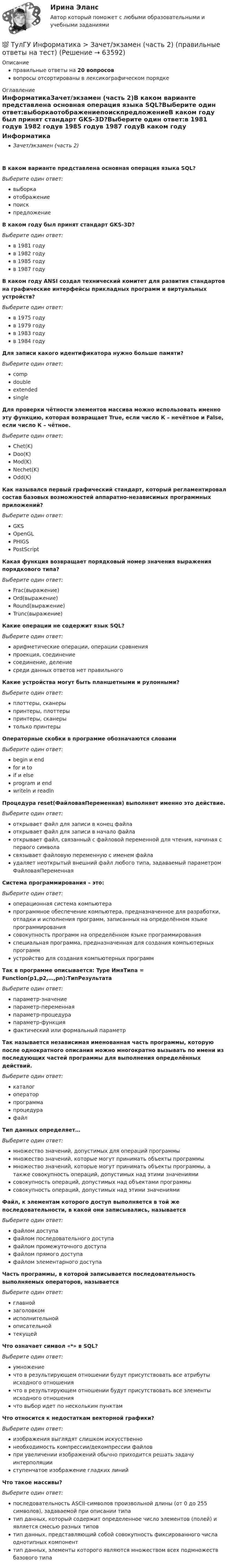      
            Описание
            правильные ответы на 20 вопросоввопросы отсортированы в лексикографическом порядке 
            Оглавление
            ИнформатикаЗачет/экзамен (часть 2)В каком варианте представлена основная операция языка SQL?Выберите один ответ:выборкаотображениепоискпредложениеВ каком году был принят стандарт GKS-3D?Выберите один ответ:в 1981 годув 1982 годув 1985 годув 1987 годуВ каком году ANSI создал технический комитет для развития стандартов на графические интерфейсы прикладных программ и виртуальных устройств?Выберите один ответ:в 1975 годув 1979 годув 1983 годув 1984 годуДля записи какого идентификатора нужно больше памяти?Выберите один ответ:compdoubleextendedsingleДля проверки чётности элементов массива можно использовать именно эту функцию, которая возвращает True, если число К – нечётное и False, если число К – чётное.Выберите один ответ:Chet(K)Doo(K)Mod(K)Nechet(K)Odd(K)Как назывался первый графический стандарт, который регламентировал состав базовых возможностей аппаратно-независимых программных приложений?Выберите один ответ:GKSOpenGLPHIGSPostScriptКакая функция возвращает порядковый номер значения выражения порядкового типа?Выберите один ответ:Frac(выражение)Ord(выражение)Round(выражение)Trunc(выражение)Какие операции не содержит язык SQL?Выберите один ответ:арифметические операции, операции сравненияпроекция, соединениесоединение, делениесреди данных ответов нет правильногоКакие устройства могут быть планшетными и рулонными?Выберите один ответ:плоттеры, сканерыпринтеры, плоттерыпринтеры, сканерытолько принтерыОператорные скобки в программе обозначаются словамиВыберите один ответ:begin и endfor и toif и elseprogram и endwriteln и readlnПроцедура reset(ФайловаяПеременная) выполняет именно это действие.Выберите один ответ:открывает файл для записи в конец файлаоткрывает файл для записи в начало файлаоткрывает файл, связанный с файловой переменной для чтения, начиная с первого символасвязывает файловую переменную с именем файлаудаляет неоткрытый внешний файл любого типа, задаваемый параметром ФайловаяПеременнаяСистема программирования – это:Выберите один ответ:операционная система компьютерапрограммное обеспечение компьютера, предназначенное для разработки, отладки и исполнения программ, записанных на определённом языке программированиясовокупность программ на определённом языке программированияспециальная программа, предназначенная для создания компьютерных программустройство для создания компьютерных программТак в программе описывается: Type ИмяТипа = Function(p1,p2,…,pn):ТипРезультатаВыберите один ответ:параметр-значениепараметр-переменнаяпараметр-процедурапараметр-функцияфактический или формальный параметрТак называется независимая именованная часть программы, которую после однократного описания можно многократно вызывать по имени из последующих частей программы для выполнения определённых действий.Выберите один ответ:каталогоператорпрограммапроцедурафайлТип данных определяет…Выберите один ответ:множество значений, допустимых для операций программымножество значений, которые могут принимать объекты программымножество значений, которые могут принимать объекты программы, а также совокупность операций, допустимых над этими значениямисовокупность операций, допустимых над объектами программысовокупность операций, допустимых над этими значениямиФайл, к элементам которого доступ выполняется в той же последовательности, в какой они записывались, называетсяВыберите один ответ:файлом доступафайлом последовательного доступафайлом промежуточного доступафайлом прямого доступафайлом элементарного доступаЧасть программы, в которой записывается последовательность выполняемых операторов, называетсяВыберите один ответ:главнойзаголовкомисполнительнойописательнойтекущейЧто означает символ «*» в SQL?Выберите один ответ:умножениечто в результирующем отношении будут присутствовать все атрибуты исходного отношениячто в результирующем отношении будут присутствовать все элементы исходного отношениячто выбор идет по нескольким пунктамЧто относится к недостаткам векторной графики?Выберите один ответ:изображения выглядят слишком искусственнонеобходимость компрессии/декомпрессии файловпри увеличении изображений обычно приходится решать задачу интерполяцииступенчатое изображение гладких линийЧто такое массивы?Выберите один ответ:последовательность ASCII-символов произвольной длины (от 0 до 255 символов), задаваемой при описании типатип данных, который содержит определенное число элементов (полей) и является смесью разных типовтип данных, представляющий собой совокупность фиксированного числа однотипных компоненттип данных, элементы которого являются множеством всех подмножеств базового типа  
            
            
            💯 ТулГУ Информатика > Зачет/экзамен (часть 1) (правильные ответы на тест)💯 ТулГУ Информатика > Зачет/экзамен (часть 2) (правильные ответы на тест)(ТулГУ Информатика) Знак операции поразрядное исключающее ИЛИ в С++ имеет вид:(ТулГУ Информатика) Значение в ячейке Е5 после введения в нее формулы  =ЕСЛИ(И(С6=5;D6=3);$D$3*2;ЕСЛИ(И(C6>=3;D6=3);$D$3;0)) ... будет равно:(ТулГУ Информатика) Значение переменной d после выполнения фрагмента алгоритма (операция mod (х, у) - получение остатка целочисленного лечениях x на y) k:=30 выбор при mod(k,12)= 7: d:=k; при mod(k,12)<5: d:=2; при mod(k, 12)> 9: d:= 3; иначе d:= 7;💯 ТулГУ Информатика и компьютерные технологии на транспорте (ответы на тесты, декабрь 2022)(ТулГУ Информатика) Инкапсуляция – это :(ТулГУ Информатика) В сканере ____ типа считывающая головка неподвижна, а оригинал закрепляют на вращающейся поверхности.(ТулГУ Информатика) Вы хотите выделить в редакторе Word предложение курсивом. Для этого нужно:(ТулГУ Информатика) Дан фрагмент текстового документа  1. Аппаратное обеспечение:  a. Системный блок  b. Монитор  c. Клавиатура  d. Принтер  2. Программное обесечение:  a. Системное  b. Прикладное  3. Инструментарий программирования  Какой тип(ТулГУ Информатика) Для присваивания указателю адреса в C++ некоторой переменной используется операция:(ТулГУ Информатика) Достоверность информации:(ТулГУ Информатика) Запрос в ООП - это то,(ТулГУ Информатика) Запрос к базе данных с полями Товар, Продавец и Цена для получения информации о продавцах, продающих товар X по цене не выше Y, содержит выражение